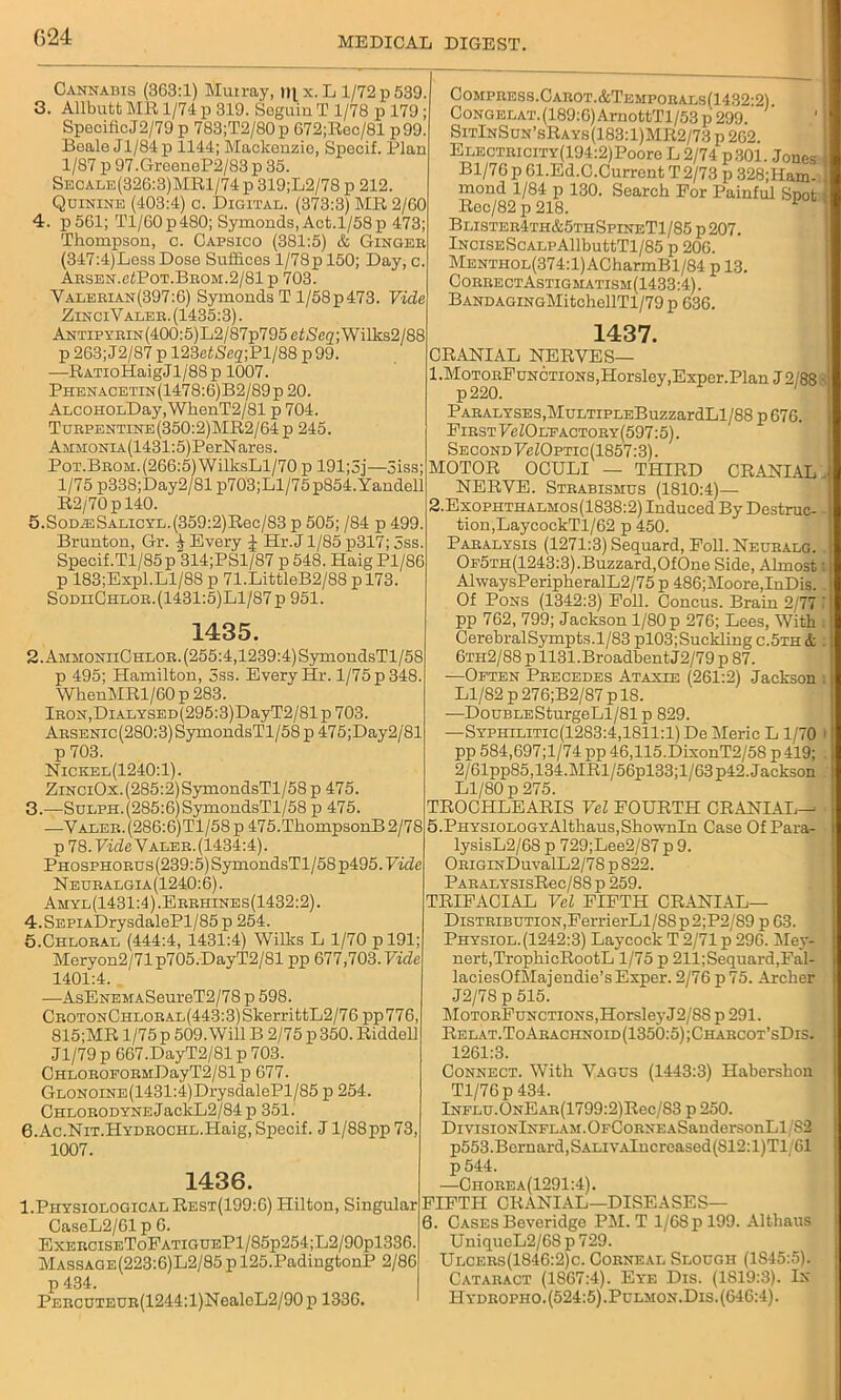 (524 Cannabis (363:1) Murray, r»l x. L 1/72 p 539. 3. Allbutt MR 1/74 p 319. Seguiu T 1/78 p 179 ; SpecificJ2/79 p 783;T2/80p 672;Rec/81 p99. Beale Jl/84p 1144; Mackenzie, Specif. Plan 1/87 p 97.GreeneP2/83 p 35. Secale(326:3)MR1/74 p 319;L2/78 p 212. Quinine (403:4) c. Digital. (373:3) MR 2/60 4. p561; Tl/60 p 480; Symonds, Act.1/58 p 473; Thompson, c. Capsico (381:5) & Gingeb (347:4)Less Dose Suffices 1/78p 150; Day, c. AESEN.efPoT.BBOM.2/81 p 703. Valeeian(397:6) Symonds T l/58p473. Vide ZinciValeb. (1435:3). ANTipyEiN(400:5)L2/87p795ef3,e<2;Wilks2/88 p 263; J2/87 p mefNeg-Pl/SS p 99. —RATioHaigJl/88 p 1007. Phenacetin(1478:6)B2/89p 20. ALCOHOLDay,WhenT2/81 p 704. Tubpbntine(350:2)MR2/64p 245. AMMONiA(1431:5)PerNares. PoT.BBOM.(266:5)WilksLl/70 p 191;3j—5iss; 1/75 p338;Day2/81p703;Ll/75p854.Yandell R2/70pl40. 5.SoDJsSALiCYL.(359:2)Rec/83 p 505; /84 p 499. Brunton, Gr. ^ Every J Hr.J 1/85 p317; 5ss. Specif.Tl/85p 314;PSl/87 p 548. Haig Pl/86 p 183;Expl.Ll/88 p 71.LittleB2/88 p 173. SodiiChloe.(1431:5)L1/87p 951. 1435. 2. AmmoniiChlob. (255:4,1239:4) SymondsTl/58 p 495; Hamilton, 3ss. Every Hr. l/75p348. WhenMRl/60 p 283. lBON,DiALYSED(295:3)DayT2/81p703. Absenic (280:3) SymondsTl/58 p 475;Day2/81 p 703. Nickel(1240:1). ZiNCiOx.(285:2)SymondsTl/58 p 475. 3. —SuLPH.(285:6)SymondsTl/58 p 475. —Y alee. (286:6) Tl/58p 475. ThompsonB 2/78 p 78. Fide Valeb.(1434:4). PHOSPHOEUs(239:5)SymondsTl/58p495.Fide Neuealgia(1240:6). Amyl(1431:4).Eebhines(1432:2). 4.SEPiADrysdalePl/85 p 254. 5. Chlobal (444:4, 1431:4) Wilks L 1/70 pl91; Meryon2/71p705.DayT2/81 pp 677,703. Vide 1401:4. —AsENEMASeureT2/78 p 598. CEOTONCHLOBAL(443:3)SkerrittL2/76pp776, 815;MR 1/75 p 509. Will B 2/75 p 350. Riddell Jl/79 p 667.DayT2/81 p 703. CHLOBOEOBMDayT2/81 p 677. GLONOiNE(1431:4)DrysdalePl/85 p 254. CHXOBODYNEJackL2/84p 351. 6. Ac.NiT.HYDEOCHL.Haig, Specif. J1/88pp 73, 1007. 1436. 1.Physiological Rest(199:6) Hilton, Singular CaseL2/61 p 6. ExeeciseToFatigueP1/85p254;L2/90p1336. Massage(223:6)L2/85 p 125.PadingtonP 2/86 p 434. PEECUTEUB(1244:l)NealeL2/90 p 1336. Compbess.Cabot.&Tempobals(1432-2) CoNGELAT.(189:6)ArnottTl/53 p 299 SitInSun’sRays(183:1)MR2/73 p 262 ELECTBiciTY(194:2)Pooro L 2/74 p301. Jones Bl/76 p 61.Ed.C.Current T 2/73 p 328;Ham- mond 1/84 p 130. Search For Painful Snot Rec/82 p 218. Blisteb4th&5thSpineT1/85 p 207. lNciSEScALPAllbuttTl/85 p 206. MENTH0L(374:l)ACharmBl/84 p 13. CoebectAstigmatism(1433:4) . BANDAGiNGMitchellTl/79p 636. 1437. CRANIAL NERVES— 1. MotoeFunctions,Horsley,Exper.Plan J2/88 PABALYSES,MuLTiPLEBuzzardLl/88 p 676. Fibst FeZOLEACTOBY(597:5). Second FcZOptic(1857:3). MOTOR OCULI — THIRD CRANIAL NERVE. Stbabismus (1810:4)— 2. Exopiithalmos(1838:2) Induced By Destruc- tion,LaycockTl/62 p 450. Pabalysis (1271:3) Sequard, Foil. Neubalg. Of5th(1243:3).Buzzard,OfOne Side, Almost AlwaysPeripheralL2/75 p 486;Moore,InDis. Of Pons (1342:3) Foil. Concus. Brain 2/77 pp 762, 799; Jackson 1/80 p 276; Lees, With CerebralSympts.1/83 pl03;Suckling c.5th & 6tii2/88 p 1131.Broadbent J2/79 p 87. ■—Often Pbecedes Ataxie (261:2) Jackson Ll/82 p276;B2/87 plS. -—DouBLESturgeLl/81 p 829. —Syphilitic (1283:4,1811:1) De Meric L 1/70 pp 584,697;l/74 pp 46,115.DixonT2/5S p 419; 2/61pp85,134.MRl/56pl33;l/63 p42. Jackson Ll/80 p 275. TROCHLEARIS Vel FOURTH CRANL4.L—■ 5. PHYSiOLOGYAlthaus,ShownIn Case Of Para- lysisL2/68 p 729;Lee2/87 p 9. OBiGiNDuvalL2/78p822. PABALYSisRec/88p 259. TRIFACIAL Vel FIFTH CRANIAL— DiSTBiBUTiON,FerrierLl/88p2;P2/89 p 63. Physiol.(1242:3) Laycock T 2/71 p 296. Mey- nert,TrophicRootL 1/75 p 211;Sequard,Fal- laciesOfMajendie’s Exper. 2/76 p 75. Archer J2/78 p 515. MoTOBFuNCTiONS,HorsleyJ2/8S p 291. Relat.ToAbachnoid(1350:5);Chabcot’sDis. 1261:3. Connect. With Vagus (1443:3) Habershon Tl/76p 434. lNFLU.ONEAB(1799:2)Rec/S3 p 250. DivisiONlNFLAM.OFCoBNEASandersonLl/S2 p553.Bernard,SALiVAlncreased(S12:l)Tl 61 p544. —Chobea(1291:4). FIFTH CRANIAL—DISEASES— 6. Cases Beveridge PM. T l/6Spl99. Althaus UniqueL2/68 p 729. Ulcees(1846:2)c. Cobneal Slough (1845:5). Cataeact (1867:4). Eye Dis. (1S19:3). In Hydbopho. (524:5) .Pulmon.Dis. (646:4).