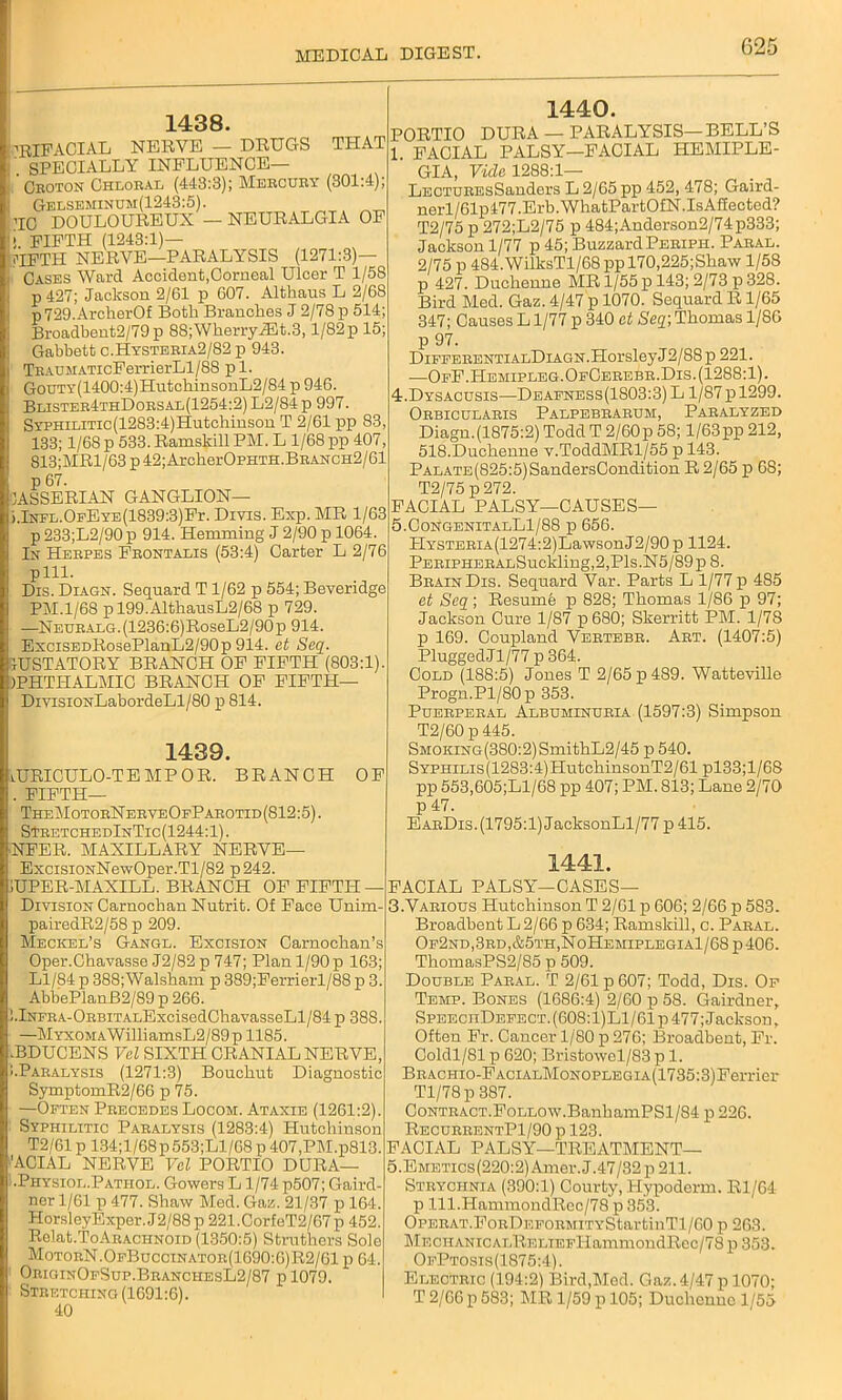 1438. ’RIFACIAL NERVE — DRUGS THAT ' SPECIALLY INFLUENCE— Croton Chloral (448:3); Mercury (301:4); Gelseminum(1243:5). RC DOULOUREUX — NEURALGIA OF ! FIFTH (1243:1)— UFTH NERVE—PARALYSIS (1271:3)— Cases Ward Accident,Corneal Ulcer T 1/58 p 427; Jackson 2/61 p 607. Althaus L 2/68 p729.ArcherOf Both Branches J 2/78 p 514; Broadbent2/79p 88; Wherry iEt.3,1/82 p 15; Gabbett c.Hysteria2/82 p 943. TEAUMATicFerrierLl/88 pi. GouTY(1400:4)HutcliinsonL2/84 p 946. Blistee4thDoesal(1254:2) L2/84 p 997. SYPHiLiTic(1283:4)Hutchinson T 2/61 pp S3, 133; 1/68 p 533.Ramskill PM. L 1/68 pp 407, 813;MRl/63 p 42; ArcherOPHTH.BRANCH2/61 p 67. OASSERIAN GANGLION— i.InTL.OFEYE(1839:3)Fr. Divis. Exp. MR 1/63 p233;L2/90p 914. Hemming J 2/90 p 1064. In Heepes Feontalis (53:4) Carter L 2/76 pill. Dis. Diagn. Sequard T 1/62 p 554; Beveridge PM.1/68 pl99.AlthausL2/68 p 729. —NEUEAEG.(1236:6)RoseL2/90p 914. ExciSEDRosePlanL2/90p 914. et Seq. tUSTATORY BRANCH OF FIFTH (803:1). IPHTITALMIC BRANCH OF FIFTH— DivxsiONLabordeLl/80 p 814. 1439. lURICULO-TEMPOR. BRANCH OF . FIFTH— TheMotoeN eeveOpParotid (812:5). STRETCHEdInTic(1244:1). NFER. MAXILLARY NERVE— ExcisiONNewOper.Tl/82 p242. 1440. PORTIO DURA — PARALYSIS— BELL’S 1. FACIAL PALSY—FACIAL HEMIPLE- GIA, Vide 1288:1— LECTUREsSanders L 2/65 pp 452, 478; Gaird- nerl/61p477.Erb.WhatPartOfN.IsAffected? T2/75 p 272;L2/75 p 484;Anderson2/74p333; Jackson 1/77 p 45; BuzzardPeriph. Paral. 2/75 p 484.WilksTl/68 pp 170,225;Shaw 1/58 p 427. Duchenne MR 1/55 p 143; 2/73 p 328. Bird Med. Gaz. 4/47 p 1070. Sequard R1/65 347; Causes L1/77 p 340 at Seq; Thomas 1/86 p 97. DiPEERENTiALDiAGN.Horsley J2/88 p 221. -—OeF.Hemipleg.OfCerebr.Dis.(1288:1). 4t.Dysacusis—Deafness(1S03:3) L 1/87 pl299. Orbicularis Palpebrarum, Paralyzed Diagn.(1875:2) Todd T 2/60p 58; l/63pp 212, 518.Duchenne v.ToddMRl/55 p 143. PALATE(825:5)SandersCondition R 2/65 p 68; T2/75 p 272. FACIAL PALSY—CAUSES— 5.CongenitalL1/88 p 656. HYSTERiA(1274:2)LawsonJ2/90 p 1124. PERiPHERALSuckling,2,Pls.N5/89pS. Brain Dis. Sequard Var. Parts L 1/77 p 485 et Seq; Resumb p 828; Thomas 1/86 p 97; Jackson Cure 1/87 p 680; Skerritt PM. 1/78 p 169. Coupland Vertebr. Art. (1407:5) PluggedJl/77 p 364. Cold (188:5) Jones T 2/65 p 489. Watteville Progn.Pl/80p 353. Puerperal Albuminuria (1597:3) Simpson T2/60 p 445. SMOKiNG(380:2)SmithL2/45 p 540. SYPHiLis(1283:4)HutchinsonT2/61 pl33;l/68 pp 553,605;Ll/68 pp 407; PM. 813; Lane 2/70 p 47. EarDis.(1795:1) JacksonLl/77 p415. 1441. iuper-maxill. branch of fifth — Division Carnochan Nutrit. Of Face Unim- pairedR2/58 p 209. Meckel’s Gangl. Excision Carnochan’s Oper.Chavasse J2/82 p 747; Plan 1/90 p 163; Ll/84 p 388;Walsham p 389;Ferrierl/88 p 3. AbbePlanB2/89 p 266. !.lNFRA-ORBiTALExcisedChavasseLl/84 p 388. —MYXOMAWilliamsL2/89p 1185. .BDUCENS Vel SIXTH CRANIAL NERVE, 1Paralysis (1271:3) Bouchut Diagnostic SymptomR2/66 p 75. —Often Precedes Locom. Ataxie (1261:2). Syphilitic Paralysis (1283:4) Hutchinson T2/61 p 134;l/68p553;Ll/68 p 407,PM.p813. 'ACIAL NERVE Vel PORTIO DURA— .Physiol.Pathol. Gowers L1/74 p507; Gaird- ner 1/61 p 477. Shaw Med. Gaz. 21/37 p 164. HorsleyExper. J2/88 p 221 .CorfeT2/67p 452. Rclat.ToAEACHNOiD (1350:5) Struthers Sole MotoeN.OfBuccinator(1690:6)R2/61 p 64. OriginOfSup.BeanchesL2/87 p 1079. Stretching (1691:6). 40 FACIAL PALSY—CASES— 3.Various Hutchinson T 2/61 p 606; 2/66 p 583. Broadbent L2/66 p 634; Ramskill, c. Paral. Of2nd,3rd,&5th,NoHemiplegia1/68p406. ThomasPS2/85 p 509. Double Paral. T 2/61 p 607; Todd, Dis. Of Temp. Bones (1686:4) 2/60 p 58. Gairdner, SpeeciiDefect.(608:1)L1/61p 477; Jackson, Often Fr. Cancer 1/80 p 276; Broadbent, Fr. Coldl/81 p 620; Bristowel/83 p 1. BRACHio-FAciALMoNOPLEGiA(1735:3)Ferrier Tl/78p 387. CoNTRACT.FoLLOW.BanhamPSl/84 p 226. RecurrentP1/90 p 123. FACIAL PALSY-TREATMENT— 5.EMETics(220:2)Amer.J.47/32p211. Strychnia (390:1) Courty, Hypoderm. Rl/64 p lll.HammondRec/78 p 353. OPERAT.FoRDEFORMiTYStartinTl/60 p 263. MECHANicALRELTEFlIamniondRec/78 p 353. OfPtosis(1875:4). Electric (194:2) Bird,Med. Gaz. 4/47 p 1070; T 2/66 p 583; MR 1/59 p 105; Duchenne 1/55