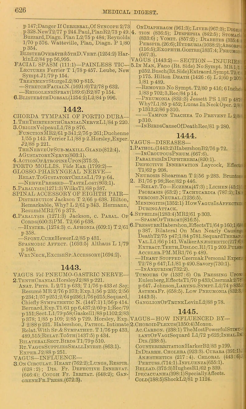 p 147;Danger If Cerebral,Of Syncope 2/73 p 328.NewT2/77 p 244.Paul,PlanR2/73 p 49. Buzzard,Diagn. Plan L2/75 p 484; Reynolds 1/70 p576. Watteville, Plan, Diagn. P 1/80 p 354. BlisterOver4th&5thD. Vert. (1254:2) Har kinL2/84 pp 56,995. FACIAL SPASM (111:1)—PAINLESS TIC— Lectures Ferrier T 1/78 p 457. Leube, New Sympt.Jl/79p 154. TEEATMENTSturgeL2/80 p 815. —SteetchFacialN.(1691:6)T2/78p 632. —RhigoleneSpray(189:6)B2/87 p 154. 6.Blister4thDorsal(1254:2)L2/84 p 996. 1442. CHORDA TYMPANI OF PORTIO DURA 1. TheThirteenthCeanialNeeveL1/84 p 220. 3.0RiGmVelpeauLl/78p 876. FdnctionMR2/61 p 341;2/76 p 261;Ducbenne 1/55 p 142. Ferrier Ll/88 p 2.Horsley,Exper. J2/88 p 221. TheNeeveOfSltb-maxill.Gland(812:4). AGustatoryN erve (803:1). 4. ActionOfAtropin eUpon (375:3). PORTO MOLLIS. Vide Eae (1799:2)— GLOSSO-PHARYNGEAL NERVE— Relat.ToGustatoey0ellsL1/79 p 64. —NervePressed—TasteLost(803:1). 5. Paealysxs(1271:3) WilksTl/68 p 387. SPINAL ACCESSORY OF EIGHTH PAIR— Distribution Jackson T 2/66 p 638. Hilton, Remarkable, Why? L 2/61 p 343. Hermann, Resum6MR2/76 p 373. 6. Paralysis (1271:3) Jackson, c. Paral. Of Cords(600:3)PM. T2/66p638. —Hyster. (1274:3) c. Aphonia (609:1) T 2/61 p 358. •—SP0NT.CuREHewerL2/85 p 431. Spasmodic Affect. (1693:5) Altkaus L 1/79 p 160. WryNeck,ExciseSp.Accessoey(1694:2). 1443. VAGUS Vel PNEUMO-GASTRIC NERVE— 2. TENTHCRANiALHorsleyJ2/88 p 221. Anat. Phys. L 2/71 p 633; T1/76 p 433 et Seq Resume MR 2/76 p 373; Exp.1/56 p 235; 2/56 p234;l/57p251;2/64 p236;l/76p215;Sequard, Chiefly Sympathetic N. (1447:1) 1/56 p 414. Bernard,Exp.Tl/61 pp 6,437;2/60 p l;Rec/79 p 151;Sect.Ll/79 p58;Gaskelll/88pll02;2/83 p 378; 1/85 p 109; 2/85 p 729. Horsley, Exp, J 2/88 p 221. Habershon, Pathol. Intimate Relat.With Sp.& Sympathet. T 1/76 pp 433, 489,515;Relat.To5th(1437:5) p 434. BilateralSect.BirdsT1/79p510. Rt. VagusSuppliesSmallIntest. (863:1). Exper.J2/88 p 251. VAGUS—INFLUENCE— 3.On Circulat. Heart (762:2);Lungs, Respir. (628 :2); Dis. Fr. Defective Innervat. (646:4); Cough Fr. Irritat. (648:2); Gan- g reneFr . Pres s. (672:3). OnDiaphragm (961:3); Liver (967:3); Dige 4. tion (836:5); Dyspepsia (842:5); Stomac1 (833:6) ; Vomit. (857:2); Diabetes (335-4 Perspir.(26:6);Hydruria(1038:2);Absoep (116:5);Exophth.Goitre(1837:4; Pnecmo’ (667:3). VAGUS (1443:2)—SECTION —INJURIES 5.In Man, Fano (Rt. Side) No Sympt. MRl/j p252. Busch (Rt.Side)Extraord. Sympt.T2/I 1 p 175. Hilton Death (1426 :6) L 2/60 p 20' 1/81 p 489. 1 Removed No Sympt. T2/80 p 416; OInehe 1/83 p 702; 3,Rec/84 p 14. —Pneumonia (832:3) Jessett PS 1/87 p 487 Why?Ll/85 p 452; Lucas InNeckOper. 2/8 ■ pl313;2/86p310. Tampon Trachea To Prevent L 2/8- - p310. —lNBiRDsCauseOfDeathRec/81 p 280. 1444. VAGUS—DISEASES— 1. PATHOL.(1443:2)HabershonB2/76p 72. —InCroupousPneum. (667:6). ParalysisInD iphtheria (820:1). Defective Innervation Laycock, Effect! Tl/62 p 208. Neurosis Shearman T 2/56 p283. Bruntor 2. Bl/76 p 98;Rec/82 p 446. —Relat.To—Eczema(47:3) ; Lichen (45:1) Psoriasis (63:2); Tachycardia (787:2);In tercost.Neural. (1236:5). Meningitis(1352:1) HowVagcsIs Affected DuringAttack. 4.Syphilis(1283:4)MR2/61 p303. —SpasmOfThroat(816:5) . 6.PRESsuREHabershon,EffectsTl/64pl60;l/6f- p 387. Bilateral On Man Nearly Causing DeathT2/75 p47;l/84p781.SequardTHERAP. Val.Ll/66 p 141.WalkerANT:sTHETic(217:6’ Extract.Teeth,Disloc.R1/71p 209.Pulse- Acceler.PM.MR1/76 p 489. —Heart Stopped Czermak Personal Exper. T2/78 p 647;L1/81 p 490.Savory(730:l). —InAneurism(732:2). Tumours Of (1337:6) Or Pressing Upon Eulenberg,EffectsTl/70 p 433;Czermak 2/78 p 647. Johnson,Laryng.Sympt.L2/74 p 835. AsthmaFt. (658:5). Low Pneumonia (832:3. 1443:5). GANGLioNOFTRUNKLevinL2/S8 p 78. 1445. VAGUS-HOW INFLUENCED BY— 2.CHOROiDPLEXus(1350:4)Moxon. Ac.Carbon. (238:1) TheMostPowerfulSTrar- LANTOrVAGiSequard Ll/72 p 625;Ixhal.In Dis.(238:5). CouNTERiRRiTATiONHarkcrB2/83 p 199. InDiarrh. Cholera (923:3). Curara (391:11- Anaesthetics (217:4). Chloral (443:6). Pertuss. (714:1).Influenza(655:1). BELLAD.(375:3)HughesRl/62 p 339. Ipecacuanha (398:l)SpeciallyAffects. CoLD(18S:5)ShockL2/81 p 1124.