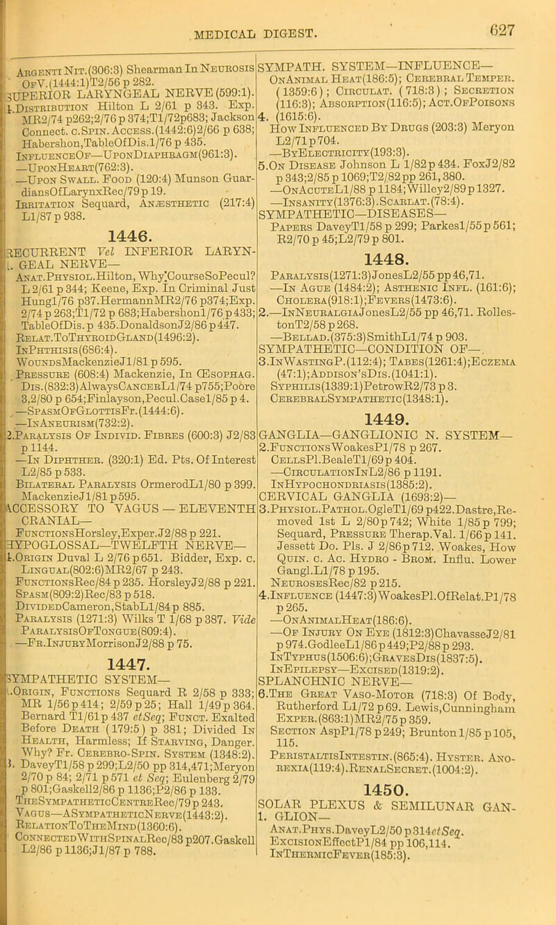 Argenti Nit.(306:3) Shearman In Neurosis ' OfV.(1444:1)T2/56 p 282. SUPERIOR LARYNGEAL NERVE (599:1). |. Distribution Hilton L 2/G1 p 343. Exp. j ' MR2/74p262;2/7Gp374;Tl/72pG83; Jackson Connect, c.Spin. Access.(1442:6)2/06 p 638; Habershon,TabloOfDis.l/76 p 435. ; InfluenceOf—UponDiaphragm(961:3). i —UponHeart(762:3). . —Upon Swale. Pood (120:4) Munson Guar- diansOfLarynxRec/79p 19. Irritation Sequard, Anesthetic (217:4) Ll/87 p 938. 1446. i RECURRENT Vel INFERIOR LARYN- l. GEAL NERVE— ANAT.PHYSiOL.Hilton, Wliy|CourseSoPecul? BL 2/61 p 344; Keene, Exp. In Criminal Just Hungl/76 p37.HermannMR2/76 p374;Exp. [ 2/74 p 263;Tl/72 p 683;Habershonl/76p433; ITableOfDis. p 435.DonaldsonJ2/86 p447. Relat.ToThyroidGland(1496:2). InPhthisis(686:4). WouNDsMackenzieJ 1/81 p 595. Pressure (608:4) Mackenzie, In CEsophag. Dis. (832:3) AlwaysCANCERLl/74 p755;Poore 3,2/80 p 654;Finlayson,Pecul.Casel/85 p 4. —SPASM:OFGLOTTisPr.(1444:6). ! —InAneurism(732:2). ^.Paralysis Of Individ. Fibres (600:3) J2/83 p li.44. —In Diphther. (320:1) Ed. Pts. Of Interest L2/85 p533. Bilateral Paralysis OrmerodLl/80 p 399. Mackenzie J1/81 p 595. ACCESSORY TO VAGUS — ELEVENTH CRANIAL— FuNCTiONsHorsley,Exper.J2/88p 221. HYPOGLOSSAL—TWELFTH NERVE— t.Origin Duval L 2/76 p 651. Bidder, Exp. c. Lingual(802:6)MR2/67 p 243. FuNCTioNsRec/84 p 235. HorsleyJ2/88 p 221. SpASM(809:2)Rec/83 p 518. DiviDEDCameron,StabLl/84p 885. Paralysis (1271:3) Wilks T 1/68 p 387. Vide ParalysisOfTongue (809:4). —FR.lNJURYMorrisonJ2/88 p 75. 1447. SYMPATHETIC SYSTEM— '..Origin, Functions Sequard R 2/58 p 333; MR 1/56 p 414; 2/59 p 25; Hall 1/49 p 364. Bernard Tl/61p437 ctScq\ Funct. Exalted Before Death (179:5) p 381; Divided In Health, Harmless; If Starving, Danger. Why? Fr. Cerebro-Spin. System (1348:2). !. DaveyTl/58 p 299;L2/50 pp 314,471;Meryon 2/70 p 84; 2/71 p 571 et Seq; Eulenberg 2/79 p 801;Gaskell2/86 p 1136;P2/86 p 133. TlIESYMPATHETIcCENTRERec/79p243. Vagus—ASympatheticNerve(1443:2). Rf.lationToTheMind(1360:6). ConnectedWithSpinalR6c/83 p207.Gaskell L2/86 pll36;Jl/87 p 788. SYMPATH. SYSTEM—INFLUENCE— OnAnimal PIeat(186:5); Cerebral Temper. (1359:6); Circulat. (718:3); Secretion (116:3); Absorption(116:5); Act.OfPoisons 4. (1615:6). How Influenced By Drugs (203:3) Meryon L2/71p704. —ByElectricity(193:3). 5.On Disease Johnson L l/82p434. FoxJ2/82 p 343;2/85 p 1069;T2/82pp 261,380. —OnAcuteL1/88 p 1184; Willey2/89 p 1327. —Insanity (1376:3). Sc arlat. (78:4). SYMPATHETIC—DISEASES— Papers DaveyTl/58p 299; Parkesl/55p 561; R2/70 p 45;L2/79 p 801. 1448. PARALYSis(1271:3)JonesL2/55 pp 46,71. —In Ague (1484:2); Asthenic Infl. (161:6); Cholera(918:1);Fevers(1473:6). 2.—lNNEURALGiAjonesL2/55 pp 46,71. Rolles- tonT2/58p268. ■—BELLAD.(375:3)SmithLl/74p 903. SYMPATHETIC—CONDITION OF—. 3.InWastingP.(112:4); Tabes(1261:4);Eczema (47:1); Addison’sDis. (1041:1). SYPHiLis(1339:l)PetrowR2/73 p 3. Cerebrals ympathetic (1348:1). 1449. GANGLIA—GANGLIONIC N. SYSTEM— 2. FuNCTiONsWoakesPl/78 p 267. CELLsPl.BealeTl/69p 404. —CirculationInL2/86 p 1191. InHypochondriasis(1385:2). CERVICAL GANGLIA (1693:2)— 3. PHYSiOL.PATHOL.OgleTl/69p422.Dastre,Re- moved 1st L 2/80p742; White 1/85 p 799; Sequard, Pressure Therap.Val. l/66p 141. Jessett Do. Pis. J 2/86p 712. Woakes, How Quin. c. Ac. Hydro - Brom. Influ. Lower Gangl.Ll/78 p 195. NEUROSEsRec/82 p215. 4.Influence (1447:3) WoakesPl.OfRelat.Pl/7S p 265. —On AnimalHe at (186:6). —Of Injury On Eye (1812:3)ChavasseJ2/81 p974.GodleeLl/86p449;P2/88p293. InTyphus(1506:6);GravesDis(1837:5). InEpilepsy—Excised(1319:2). SPLANCHNIC NERVE— 6.The Great Vaso-Motor (718:3) Of Body, Rutherford Ll/72 p 69. Lewis,Cunningham Exper.(863:1)MR2/75p 359. Section AspPl/78 p 249; Brunton 1/85 p 105, PeristaltisIntestin. (865:4). Hyster. Ano- rexia(119:4).RenalSecret. (1004:2). 1450. SOLAR PLEXUS & SEMILUNAR GAN- 1. GLION— ANAT.PHYS.DaveyL2/50 p314ef Scq. ExcisiONEffectPl/84 pp 106,114. InThermicFhver(185:3).