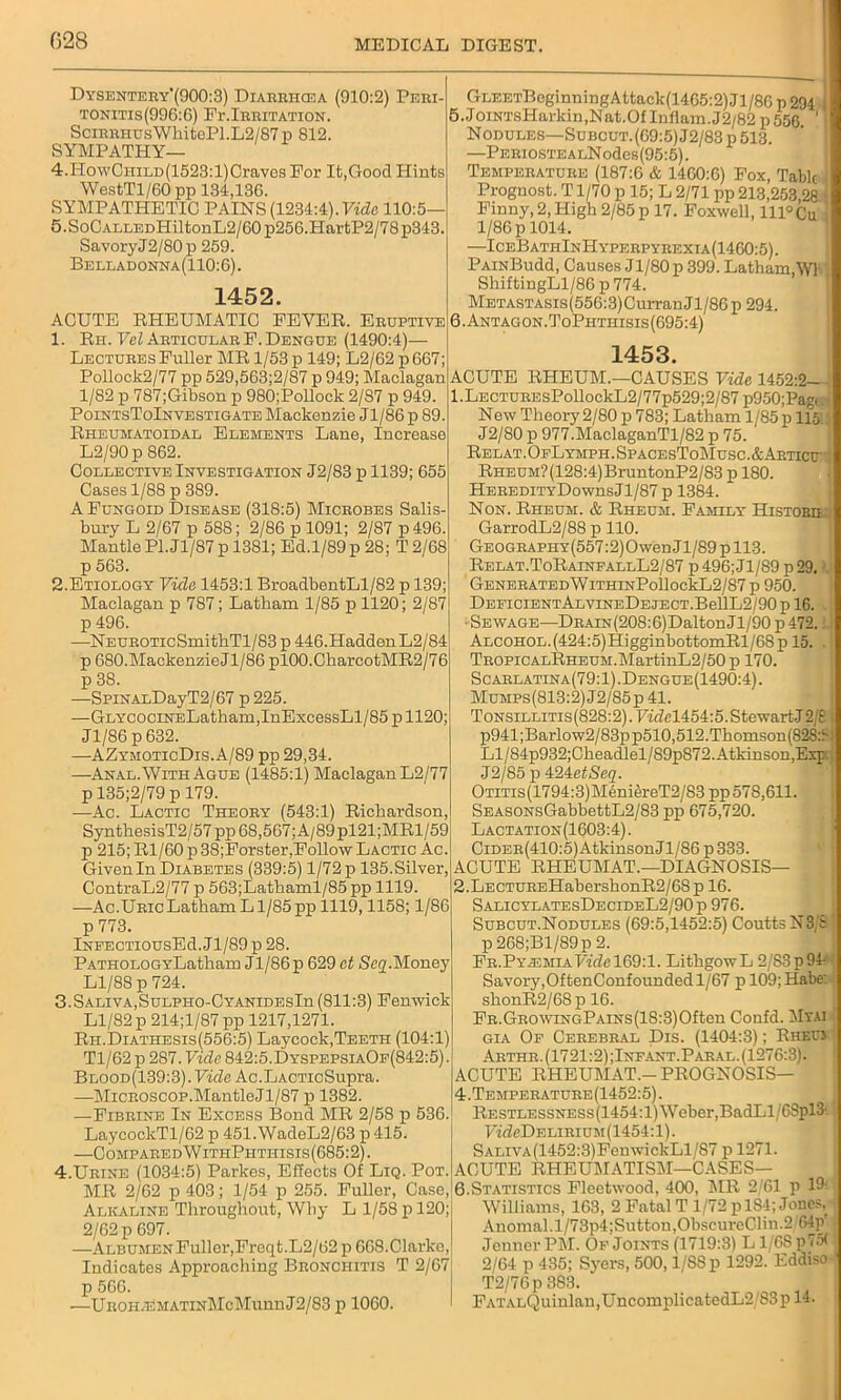 028 Dysentery’(900:3) Diarriicea (910:2) Peri- tonitis(996:6) Fr.Irritation. SciRHHusWhitoPl.L2/87p 812. SYMPATHY— 4.HowCniLD(1523:l)Craves For It,Good Hints WestTl/60 pp 134,136. SYMPATHETIC PAINS (1234:4).Fide 110:5— 5.SoCALLEDHiltonL2/60p256.HartP2/78p343 SavoryJ2/80 p 259. Belladonna(110:6). 1452. ACUTE RHEUMATIC FEVER. Eruptive 1. Eh. Vel Articular F. Dengue (1490:4)— Lectures Fuller MR 1/53 p 149; L2/62 p667; Pollock2/77 pp 529,563;2/87 p 949; Maclagan 1/82 p 787;Gibson p 980;Pollock 2/87 p 949. PointsToInvestigate Mackenzie Jl/86p 89. Rheumatoidal Elements Lane, Increase L2/90p 862. Collective Investigation J2/83 p 1139; 655 Cases 1/88 p 389. A Fungoid Disease (318:5) Microbes Salis bury L 2/67 p 588; 2/86 p 1091; 2/87 p496. Mantle PI. Jl/87 p 1381; Ed.1/89 p 28; T 2/68 p 563. 2. Etiology Vide 1453:1 BroadbentLl/82 p 139; Maclagan p 787; Latbarn 1/85 p 1120; 2/87 p 496. —NEUROTicSmitbTl/83 p 446.Hadden L2/84 p 680.MackenzieJl/86 plOO.CharcotMR2/76 p3S. —SpiNALDayT2/67 p 225. —GLYCOCiNELatbam,InExcessLl/85 p 1120; J1/86 p 632. —AZymoticDis.A/89 pp 29,34. —Anal. With Ague (1485:1) Maclagan L2/77 p 135;2/79 p 179. —Ac. Lactic Theory (543:1) Richardson, SynthesisT2/57 pp 68,567; A/89pl21;MRl/59 p 215; Rl/60 p 38;Forster,Follow Lactic Ac. Given In Diabetes (339:5) 1/72 p 135. Silver, ContraL2/77 p 563;Lathaml/85 pp 1119. —Ac.Uric Latbam Ll/85 pp 1119,1158; 1/86 p 773. LsrEECTiousEd. Jl/89 p 28. PATHOLOGYLatham Jl/86p 629 et ScqMoney Ll/88 p 724. 3.Saliva,SuLPHO-CYANiDEsIn (811:3) Fenwick Ll/82 p 214;l/87pp 1217,1271. Rh.Diathesis(556:5) Laycock,Teeth (104:1 > Tl/62 p 287. Vide 842:5.DyspepsiaOf(842:5) Blood(139:3). Vide Ac.LACTicSupra. —Microscop.MantleJl/87 p 1382. —Fibrine In Excess Bond MR 2/58 p 536. LaycockTl/62 p 451.WadeL2/63 p 415. —C ompared W itiiPhthisis (685:2). 4.Urine (1034:5) Parkes, Effects Of Liq. Pot. MR 2/62 p 403; 1/54 p 255. Fuller, Case, Alkaline Throughout, Why L 1/58 p 120; 2/62 p 697. —Albumen Fuller,Freqt.L2/62 p 668.Clarke, Indicates Approaching Bronchitis T 2/67 p 566. —UROH^EMATiNMcMunnJ2/83 p 1060. GLEETBcginningAttack(1465:2)Jl/80 p 294 ; 5. JoiNTsIIarkin.Nat.OfInflam.J2/82p556 'I Nodules—SuBcuT.(09:5)J2/83p 513. —PERiosTEALNodes(95:5). Temperature (187:0 & 1460:6) Fox, Tabic I Prognost. T1/70 p 15; L 2/71 pp 213,253,28 < Finny, 2, High 2/85 p 17. Foxwell, lll°Cu i 1/86 p 1014. —IceBathInHyperpyrexia(1460:5). PAiNBudd, Causes Jl/80p 399. Latham,W1 ShiftingLl/86 p 774. Metastasis (556:3) Curran Jl/86 p 294. 6. Antagon.ToPhtiiisis(695:4) 1453. ACUTE RHEUM.—CAUSES Vide 1452:2- 1. LECTUREsPollockL2/77p529;2/87 p950;Pag< New Theory2/80 p 783; Latham l/85p 115 J2/80 p 977.MaclaganTl/82 p 75. Relat.OfLymph.SpacesToMusc.&Articu RHEUM?(128:4)BruntonP2/83 p 180. HeredityDowus Jl/87 p 1384. Non. Rheum. & Rheum. Family Histobh GarrodL2/88 p 110. Geography (557:2) Owen J1 /89 p 113. Relat.ToRainfallL2/87 p 496; Jl/89 p 29. GENERATEDWlTHINPollockL2/87 p 950. DEFICIENTALVINEDEJECT.BellL2/90pl6. • Sewage—DRAiN(20S:6)DaltonJl/90 p 472. Alcohol.(424:5)HigginbottomRl/68p 15. TROPiCALRHEUM.MartinL2/50 p 170. Scarlatina(79:1).Dengue(1490:4). MuMPs(813:2)J2/85p41. ToNSiLLiTis(828:2).Fidel454:5.StewartJ2/£ p941;Barlow2/83pp510,512.Thomson(828:f Ll/84p932;Cheadlel/89p872. Atkinson,Exp. J2/85 p 424efSeg. Otitis (1794:3) M6niereT2/83 pp 578,611. SEASONsGabbettL2/83 pp 675,720. Lactation(1603:4). CiDER(410:5)AtkinsonJl/86p333. ACUTE RHEUMAT.—DIAGNOSIS— 2. LECTUREHabershonR2/68p 16. SalicylatesDecideL2/90p 976. Subcut.Nodules (69:5,1452:5) CouttsN3 t p 268;Bl/89p 2. Fr.PyahmiaVide 169:1. LithgowL 2/83p94- Savory,OftenConfounded 1/67 p 109; Habe: shonR2/68p 16. FR.GROWiNGPAiNs(18:3)Often Confd. Myai gia Of Cerebral Dis. (1404:3); Rheuj Arthr.(1721:2);Infant.Paral.(1276:3). ACUTE RHEUMAT.- PROGNOSIS— 4.Temperature(1452:5). Restlessness(1454:1) Weber,BadLl/CSpl3'- FideDELiRiuM(1454:l). SALiVA(1452:3)FenwickLl/87 p 1271. ACUTE RHEUMATISM—CASES— 6.Statistics Fleetwood, 400, AIR 2/61 p U Williams, 163, 2 Fatal T 1/72 p 184; Jones, Anomal.l/73p4;Sutton,ObsctircC]in.2;f>4p' Jcnner PAI. Of Joints (1719:3) L 1/68 p75( 2/64 p 435; Syers, 500,1/SSp 1292. Eddiso T2/76p 383. FATALQuinlan,UncomplicatedL2/83p 14.