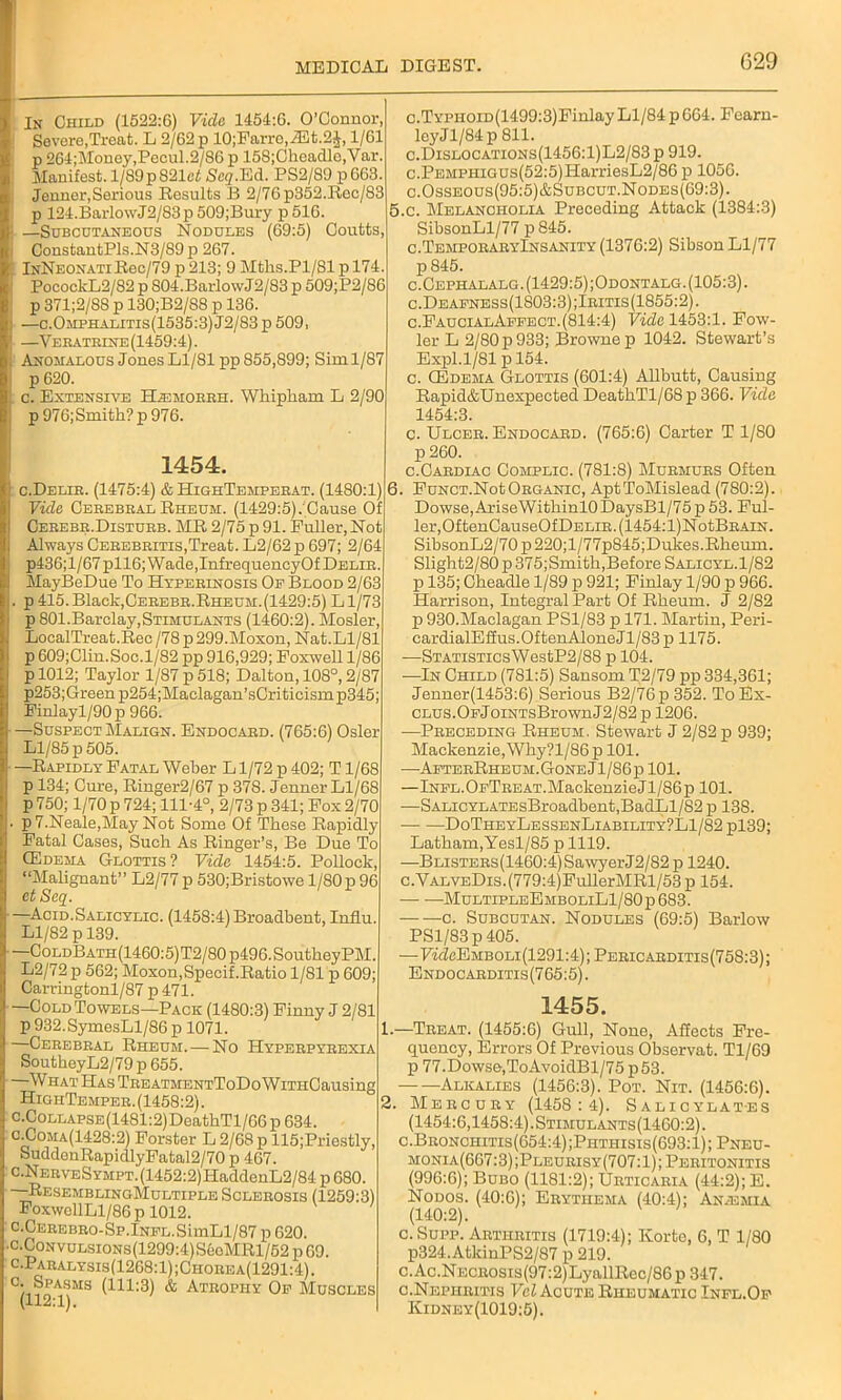 In Child (1522:6) Vide 1454:6. O’Connor, Severe,Treat. L 2/62 p 10;Farrc,/Et.24,1/61 p 264;Money,Pecul.2/S6p 158;Cheadlo,Var. Manifest. l/89p821ef Seq.Ed. PS2/89 p663. Jennor, Serious Results B 2/76p352.Rec/83 p 124. Bar 1 owJ2/83 p 509; Bury p516. —Subcutaneous Nodules (69:5) Coutts, ConstantPls.N3/89p 267. lNNEONATiRec/79p213; 9 Mths.Pl/81p 174 PocockL2/82 p S04.BarlowJ2/83 p 509;P2/86 p 371;2/88 p 130;B2/88 p 136. —c.Omphalitis(1535:3) J2/83 p 509, —Veeatbine (1459:4). Anomalous Jones Ll/81 pp 855,899; Sim 1/87 p 620. c. Extensive Hjemobeh. Whipham L 2/90 p976;Smith?p976. 1454. c.Delie. (1475:4) & HighTempeeat. (1480:1) Vide Cebebeal Rheum. (1429:5)/Cause Of Ceeebe.Distueb. MR 2/75 p 91. Fuller, Not Always Ceeebeitis,Treat. L2/62 p 697; 2/64 p436;l/67pll6; Wade, InfrequencyOf Delie. MayBeDue To Hypeeinosis Op Blood 2/63 p 415. Black,Ceeebe.Rheum.(1429:5) L1/73 p 801.Barclay,Stimulants (1460:2). Mosler, LocalTreat.Rec /78 p 299.Moxon, Nat.Ll/81 p609;Clin.Soc.l/82 pp 916,929; Foxwell 1/86 p 1012; Taylor 1/87 p 518; Dalton, 108°, 2/87 p253;Green p254;Maclagan’sCriticism p345; Finlayl/90p 966. —Suspect Malign. Endocaed. (765:6) Osier Ll/85 p 505. —Rapidly Fatal Weber Ll/72p402; Tl/68 p 134; Cure, Ringer2/67 p 378. Jenner Ll/68 p 750; 1/70 p 724; 111-4°, 2/73 p 341; Fox 2/70 p 7.Neale,May Not Some Of These Rapidly Fatal Cases, Such As Ringer’s, Be Due To (Edema Glottis ? Vide 1454:5. Pollock, “Malignant” L2/77p 530;Bristowe l/80p 96 et Seq. —Acid.Salicylic. (1458:4) Broadbent, Influ. Ll/82 p 139. —CoLDBATH(1460:5)T2/80p496.SoutheyPM. L2/72 p 562; Moxon, Specif.Ratio 1/81 p 609; Carringtonl/87 p 471. —Cold Towels—Pack (1480:3) Finny J 2/81 p 932.SymesLl/86 p 1071. —Cebebeal Rheum. — No Hypeepybexia SoutheyL2/79p 655. —What Has TeeatmentToDo WiTHCausing HighTempeb. (1458:2). •CoLLAPSE(1481:2)DeathTl/66 p 634. •Coma(1428:2) Forster L 2/68 p 115;Priestly, SuddonRapidlyFatal2/70 p 467. •NEEVESYMPT.(1452:2)HaddenL2/84 p 680. -ResemblingMultiple Scleeosis (1259:3) FoxwellLl/86 p 1012. .CEEEBE0-Sp.lNFL.SimLl/87 p 620. •CoNvuLsiONs(1299:4)SeeMRl/52 p 69. •Paealysis(1268:1);Choeea(1291:4). . Spasms (111:3) & Ateopiiy Of Muscles (112:1). c.TYPiioiD(1499:3)Finlay Ll/84 p664. Fearn- leyJl/84p 811. c.Dislocations(1456:1)L2/83 p 919. c.PEMPHiGUs(52:5)HarriesL2/86 p 1050. c.Osseous(95:5)&Subcut.Nodes(69:3). 5. c. Melancholia Preceding Attack (1384:3) SibsonLl/77 p 845. c.TempoeaeyInsanity (1376:2) Sibson Ll/77 p 845. c.Cephalalg.(1429:5);Odontalg.(105:3). c.Deafness(1S03:3);Ibitis(1855:2). c. Faucial Affect. (814:4) Fide 1453:1. Fow- ler L 2/80 p 933; Browne p 1042. Stewart’s Expl.1/81 p 154. c. CEdema Glottis (601:4) Allbutt, Causing Rapid&Unexpected DeathTl/68 p 366. Vide 1454:3. c. Ulcek. Endocaed. (765:6) Carter T 1/80 p 260. c.Cabdiac Complic. (781:8) Mubmubs Often 6. FuNCT.NotOEGANic, AptToMislead (780:2). Dowse, AriseWithinlO DaysBl/75 p 53. Ful- ler, OftenCauseOfDELiE.(1454:l)NotBEAiN. SibsonL2/70p220;l/77p845;Dukes.Rheum. Slight2/80 p 375; Smith,Before Salicyl. 1 /82 p 135; Cheadle 1/89 p 921; Finlay 1/90 p 966. Harrison, Integral Part Of Rheum. J 2/82 p 930.Maclagan PS1/83 p 171. Martin, Peri- cardialEffus.OftenAloneJl/83 p 1175. —STATiSTicsWestP2/88 p 104. -—In Child (781:5) Sansom T2/79 pp 334,361; Jenner(1453:6) Serious B2/76p 352. To Ex- CLUS.OFjoiNTsBrownJ2/82 p 1206. -—Peeceding Rheum. Stewart J 2/82 p 939; Mackenzie, Why?l/86p 101. —AfteeRheum.GoneJ1/86p 101. —Infl. OfTee at. Mackenzie J1/86 p 101. —SALicYLATEsBroadbent,BadLl/S2 p 138. DoTheyLessenLiability?L1/82p139; Latham,Yesl/85 p 1119. —BLisTEKs(1460:4)SawyerJ2/82 p 1240. c.VALVEDis.(779:4)FullerMRl/53 p 154. MultipleEmboliL1/80p 683. -c. Subcutan. Nodules (69:5) Barlow PSl/83p405. —FicZcEMBOLi(1291:4); Pekicaeditis(758:3); Endocaeditis(765:5). 1455. 1.—Teeat. (1455:6) Gull, None, Affects Fre- quency, Errors Of Previous Observat. Tl/69 p 77.Dowse,ToAvoidBl/75p53. Alkalies (1456:3). Pot. Nit. (1456:6). Meecuby (1458:4). Salicylates (1454:6,1458:4). Stimulants(1460:2). c.Beonchitis(654:4);Phthisis(693:1); Pneu- monia(667:3);Pleueisy(707:1);Peeitonitis (996:6); Bubo (1181:2); Ueticaeia (44:2); E. Nodos. (40:6); Eeythema (40:4); Anaemia (140:2). c. Supp. Aetiieitis (1719:4); Korte, 6, T 1/80 p324. AtkinPS2/87 p 219. c.Ac.NECE0sis(97:2)LyallRec/86p 347. c.Nepheitis Vel Acute Rheumatic Infl.Of Kidney(1019:5).