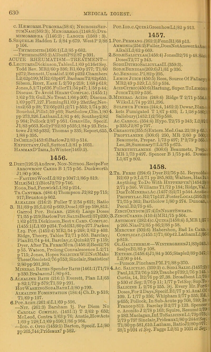 c. Hiemorrh.Puronra(58:4); NecrosisSep- tumNasi(589:3); Menorrhag.(1148:5);Dys- memorrhcea (1146:2) ; Labodr (1583 : 3). 5.Sequels Hadden L 2/84 p 679. West P 2/88 p 104. —Thyroiditis(1696:1)L2/85 p682. —Piithisis(683:2) AllbuttPS2/87 p 391. ACUTE RHEUMATISM—TREATMENT— 6.LECTUREsDickinson,TablesLl/69 pll6 etSeq Todd Rev. MR2/60p336;Rl/60p277; Tl/60 p272;Bennett,Unsatisf.2/66 p232.Chambers L2/62pl99;MR2/63p497.BashamT2/62p653. Sibson, Rest, Ease L 2/70 p 218; 1/68p 618; Jones,5,2/71p636.FullerTl/54p47; l/58p 44; Discuss. To Avoid Heart Complic. (1455:1) l/62p73; Gull,No Treat.l/66p207; Discuss. 1/69 pp77,127.FlemingRl/69p 23etS’e2;Nev- ins2/63 p 28; T2/66p231 ;2/71 p 553; 1/74p 20: Bouchut,Pillsl/59 p93; Bartholow,Clin.l/80 pp 273,326.LathamLl/81 p 46; Southey2/82 p 984; Pollock 2/87 p 951. Granville, Specif. Jl/83 p663.KellyPS2/83 p525;l/84 p 23.Bris- towe J2/85p332; Thomas p 335; Report,655, 1/88 p 395. lNCHiLD(1453:6)BarlowJ2/83 p 514. Expectant,Gull,SuttonL2/81 p 1031. IiAMMAND’lRHA,InWintcr(1469:2). 1456. PoT.IoD.c.QuiNA.GreenhowLl/82 p 913. 1457. .PoT.PERMANO.(262:2)FennRl/68pl3. AMMONiA(254:2)Fuller,DoesNotAnswerAsAn AlkaliL2/62 p 669. .Sod;eSalicylas(1458:4) JonesB2/76 p 48.S6e . DosesT2/77 p 343. SodiiDithioSalicylasII. (359:3). SodieBenzoas(269:6)J1/81 p 336. Ac.Benzoic.P1/82p 295. Lemon Juice (450:5) Rees, Source Of Fallacy MR2/49 p 529;Ll/53 p 534. AciDCiTRic(450:6)Hartung, Super.ToLemon- JuiCET2/59p536. ..Mineral Acids (248:4) Ridge T 2/71 p 554. WilksLl/74pp 231,296. Sulphur Fumes (244;4,1462:2) Dewar,Blan- :. kets Fumigated T 1/67p493; L l/58p 580;. Salisbury(1452:l)2/76p588. Ac. Carbol. (354:4) Hypo. T2/75 p 343; L2/871 p 335;J2/87 p 797. i.CREASOTE(355:5)Extern.Med.Gaz.22/38 p 65. Propylamine (308:6) 250, MR 2/60 p 560;/ Beaumetz, Prepar. 1/73 p 497; P 2/79 p 365, Leo,28,Summary!!!L2/75 p 675. Trimethylamlne (308:6) Beaumetz, Prep MR 1/73 p 497. Spencer B 1/75 p 46. Dowse Ll/67 p 802. 2. Diet(126:2) Andrew, NoN-NiTROG.RecipeFor Arrowroot Cakes B 1/75 p 56. Duckworth Jl/80p 904. —FASTiNGWoodL2/82p 1047:1/86p 819. MiLK(541:l)BiotJ2/79 p 746. Eggs,Bad,FenwickLl/82 p 214. Tr.Canthar. (484:4) Thompson J2/82 pp 715; 917;Bruntonp 862. Alkalies (216:2) Fuller T 2/54 p 621; Ratio 3. Rl/69 p 25;L2/62 p 669;Dosel/69 pp 598,812. Garrod Pot. Bicarb. (258:6) Large Doses Tl/55 p 219;BarlowPoT.SALTsBest2/57p220; 1/62 pl73.Dickinson,Best v.Card. Complic. (1455:l)Ll/69 p254.ToddRl/60p277.Parkes Liq. Pot. (1452:4) MR1/54 p 248; 2/62 p 403. Ridge, Theory, Tables T2/71 p 553. Barclay,- PlanBl/74 p 44, Barclay,c.Quina2/77 p 119; Dyer, After TR.FERRiMuR.(1458:2)Best2/76 p 55. Watson, Prolong Convalescence L 2/71 p 715; Jones, Hopes SALiciNEWillNotMake TheseObsolete2/7 6 p753; Sinclair, Statistics! 2/80 pp 201,282. Mineral Baths Spender Bath (1461:l)Tl/78 p 330.BrabazonJl/80p 81. 5. Alkaline Bath (216:1) Everett, Plan Ll/65 p 82;l/72 p 579;Tl/59 p 291. HotWashingSodaBathL2/80 p 199. Alkaline Fomentation (184:4) Ch.D. p 518; Tl/69 p 127. 6. Pot.Acet.(261:4)L1/69 p 598. —Nit. (261:3) Barsham Per Diem No Cardiac Complic. (145i:l) T 2/62 p 652; McLeod, Contra 1/63 p 76; Anstie,HowActs 1/69 p 128;Ll/69 p598;l/86 p 984. —Iod. o. Opio (1459:1) Barton, Specif. Ll/80 pp 265,744;Pridcaux? p 582. 1458. 2. Tr. Ferri (294:6) DyerB2/76p 51. Reynolds.) R2/69 p 9;L2/71 pp 285,803; Walters, Has It i Anything To Do With Hypperpyr?(1454:3)! 2/71 p 346. Williams Tl/72 p 184; Ridge/Val.J DueToMiNERALAc.(1457:3)2/71p544.Anstieri PROPHYLAc.R2/71pl27.FosterLocAL(295:3)'! Tl/75 p 362; Bartholow 1/80 p 274. Duncan,: Pecul.B2/75p45. ZinciOxydum(27:4)InNightSweats. 3. ZinciCyanid.(410:4)MR1/75 p504. Antimony (282:4)c.Quina(1458:4) 5,MR 1/57 i p 266.NiasP2/85 p 86;2/88 p 58. Mercury (302:6) Habershon, Bad In Card. CoMPLicAT.(1455:l)Tl/60p42.LathamLl/86 ; p819. Ol.Gaultherle—WintergreenJ 1/S3p243*' SeelyeBl/85 p 108. Extern.(1458:4)Jl/84p305;Staple2/89p 347; ! L2/90 p 444. —Poison.PinehamPM.Pl/S8 p 370. 4. Ac. Salicylic. (359:2) c. Soda Salic.(1457:2) Paul,12,T2/76 p 529;Traubep739;l/76 p 145. Curtis, 14, B2/76 pp 27,38. Broadbent Ll/76 ! p 530 ct Seq; 2/76 p 11; 1/77 p 7etSeq; Sup.To Salicine L 2/76 p 255. 3j. Every Hr.For6 ; Doses,For 2 Days,Specif. 131/77 pxi.Anal.0f I 109. L 1/77 p 336; Whipliam 2/77 p 535; Ed. p 655; Pollock, In Sub-Acute pp 708,7S9; In j France p 812. Barclay B 2/77 p 123. Spencer c. Aconito J 2/7S p 163; Squire, Resume 2/79 p 282.Maolagau,Inf.ToSALiciNELl/79p875; : 2/79 p 79? Sinclair,Prideauxl/80 p244cfScg; Tl/80pp 581,610-Latbam, RatioJ2/S0p977; 28/1 p 934 ct Seq- Fagge L2/81 p 1031 ct Scq;