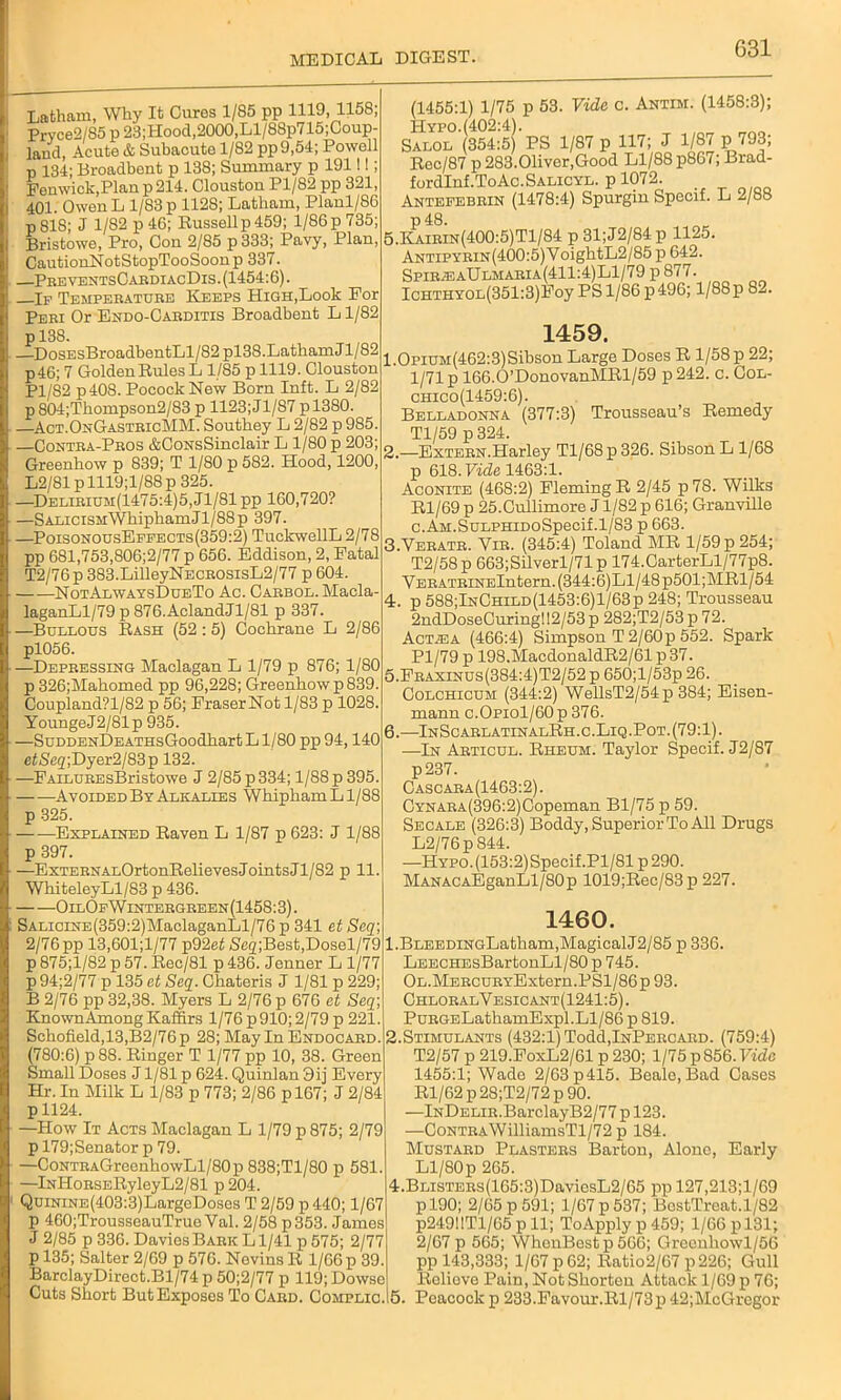 Latham, Why It Cures 1/85 pp 1119, 1158; Prvce2/85 p 23;Hood,2000,Ll/88p715;Coup- lancl, Acute & Subacute 1/82 pp9,54; Powell p 134; Broadbent p 138; Summary p 1911!; Fenwick,Plan p 214. Clouston Pl/82 pp 321, 401. Owen L 1/83 p 1128; Latham, Planl/86 p818; J 1/82 p 46; Russellp459; 1/86 p 735; Bristowe, Pro, Con 2/85 p 333; Pavy, Plan, CautionNotStopTooSoonp 337. PreventsCardiacDis. (1454:6). —If Temperature Keeps High,Look For Peri Or Endo-Oarditis Broadbent L1/82 p 138. DosEsBroadbentLl/82 pl38.Latham J1/82 p46; 7 Golden Rules L 1/85 p 1119. Clouston Pl/82 p40S. PocockNew Born Inft. L 2/82 p 804;Thompson2/83 p 1123; J1/87 p 1380. —Act.OnGastricMM. Southey L 2/82 p 985. —Contra-Pros &CoNsSinclair L 1/80 p 203; Greenhow p 839; T 1/80 p 582. Hood, 1200, L2/81 p 1119;l/88 p 325. —Delirium(1475:4)5, J1/81 pp 160,720? —SALiciSMWhiphamJl/88p 397. —PoisonousEffects(359:2) TuckwellL 2/78 pp 681,753,806;2/77 p 656. Eddison, 2, Fatal T2/76p 383.LilleyNECROSisL2/77 p 604. NotAlwaysDueTo Ac. Carbol. Macla- laganLl/79 p 876.AclandJl/81 p 337. —Buelous Rash (52 :5) Cochrane L 2/86 pl056. —Depressing Maclagan L 1/79 p 876; 1/80 p 326;Mahomed pp 96,228; Greenhow p839. Coupland?l/82 p 56; Fraser Not 1/83 p 1028. YoungeJ2/81p 935. —SuDDENDEATHsGoodhart L1/80 pp 94,140 efSeg;Dyer2/83p 132. —FAiLUREsBristowe J 2/85 p 334; 1/88 p 395. Avoided By Alkalies WhiphamLl/88 p 325. Explained Raven L 1/87 p 623: J 1/88 p 397. —ExTERNALOrtonRelievesJointsJl/82 p 11. WhiteleyLl/83 p 436. OilOfWintergreen(1458:3). SALiciNE(359:2)MaclaganLl/76 p 341 et Seq\ 2/76 pp 13,601;l/77 p92ef Scg;Best,Dosel/79 p 875;l/82 p 57. Rec/81 p 436. Jenner L 1/77 p 94;2/77 p 135 et Seq. Chateris J 1/81 p 229; B 2/76 pp 32,38. Myers L 2/76 p 676 et Seq\ KnownAmongKaffirs 1/76 p910;2/79 p 221. Schofield, 13,B2/76p 28; May In Endocard. (780:6) p 88. Ringer T 1/77 pp 10, 38. Green Small Doses J1/81 p 624. Quinlan 9ij Every Hr. In Milk L 1/83 p 773; 2/86 p 167; J 2/84 pll24. —How It Acts Maclagan L 1/79 p 875; 2/79 p 179;Senator p 79. —CoNTRAGreenhowLl/80p838;Tl/80 p 581. —lNHoRSERyleyL2/81 p 204. QumiNE(403:3)LargeDoses T 2/59 p 440; 1/67 p 460;TrousseauTrueVal. 2/58 p353. James J 2/85 p 336. Davies Bark Ll/41 p 575; 2/77 p 135; Salter 2/69 p 576. Nevins R 1/66 p 39. BarclayDirect.Bl/74 p 50;2/77 p 119; Dowse Cuts Short But Exposes To Card. Complic. (1455:1) 1/75 p 53. Vide c. Antim. (1458:3); Hypo.(402:4). Salol (354:5) PS 1/87 p 117; J 1/87 p 793, Rec/87 p 283.Oliver,Good Ll/88 p867; Brad- fordlnf.ToAc.SALicYL. p 1072. Antefebrin (1478:4) Spurgin Specif. L 2/88 p 48. 5.Kairin(400:5)T1/84 p 31;J2/84p 1125. ANTiPYRiN(400:5)VoightL2/85 p 642. Spir^eaUlmaria(411:4)L1/79 p 877. ICHTHYOL(351:3)Foy PS 1/86 p 496; 1/88p 82. 1459. 1.0piUM(462:3)Sibson Large Doses R l/58p 22; 1/71 p 166.0’DonovanMRl/59 p 242. c. Col- chico(1459:6). Belladonna (377:3) Trousseau’s Remedy Tl/59 p 324. 2. —Extern.Harley Tl/68 p 326. Sibson L 1/68 p 618. Vide 1463:1. Aconite (468:2) Fleming R 2/45 p78. Wilks Rl/69 p 25.Cullimore J1/82 p 616; Granville c.AM.SuLPHiDoSpecif.1/83 p 663. 3. Veratr. Yir. (345:4) Toland MR 1/59 p 254; T2/58p 663;Silverl/71p 174.CarterLl/77p8. VERATHiNElntern.(344:6)Ll/48p501;MRl/54 4. p 588;InChild(1453:6)1/63p 248; Trousseau 2ndDoseCuring!!2/53 p 282;T2/53 p 72. Act^a (466:4) Simpson T 2/60 p 552. Spark Pl/79p 198.MacdonaldR2/61p37. 5. Fraxinus(384:4)T2/52 p 650;l/53p 26. Colchicum (344:2) WellsT2/54p 384; Eisen- mann c.Opiol/60p 376. 6. —InScarlatinalRh.c.Liq.Pot.(79:1). —In Articul. Rheum. Taylor Specif. J2/87 p237. Cascara(1463:2). CYNARA(396:2)Copeman Bl/75 p 59. Secale (326:3) Boddy, Superior To All Drugs L2/76p 844. —Hypo. (153:2)Specif.Pl/81 p 290. MANACAEganLl/80p 1019;Rec/83 p 227. 1460. l.BLEEDiNGLatham,Magical J2/85 p 336. LEECHEsBartonLl/80 p 745. OL.MERCURYExtern.PSl/86p 93. ChloralVesicant(1241:5). PuRGELathamExpl.Ll/86 p 819. 2.Stimulants (432:1) Todd,lNPERCARD. (759:4) T2/57 p 219.FoxL2/61 p 230; 1/75 p 856. Vide 1455:1; Wade 2/63 p415. Beale, Bad Cases Rl/62 p 28;T2/72 p 90. —lNDELiR.BarclayB2/77 p 123. -—CoNTRAWilliamsTl/72 p 184. Mustard Plasters Barton, Alone, Early Ll/80p 265. 4.BLiSTERs(165:3)DavicsL2/65 pp 127,213;l/69 p 190; 2/65 p 591; 1/67 p 537; BostTreat.1/82 p24911T1/65 pll; ToApply p 459; 1/66 p 131; 2/67 p 565; WhenBestp566; Grconhowl/56 pp 143,333; 1/67 p 62; Ratio2/67 p226; Gull Relieve Pain, Not Shorten Attack 1/69 p 76; Peacock p 233.Favour.Rl/73xi 42;McGrcgor