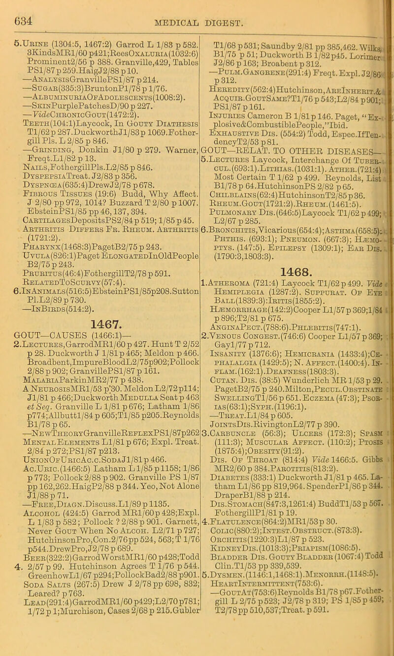 5.Urine (1304:5, 1467:2) Garrod L 1/83 p 582. 3KindsMRl/60 p421;ReesOxALURiA(1032:6) Prominent2/56 p 388. Granville,429, Tables PS1/87 p 259.HaigJ2/88 p 10. —ANALYSisGranvillePSl/87 p214. —SuGAR(335:3)BruntonPl/78p 1/76. —AlbuminuriaOfAdolescents(1008:2). —SKiNPurplePatchesD/90 p 227. —7^eCHBONicGouT(1472:2). TEETH(104:l)Laycock, In Gouty Diathesis Tl/62p 287.DuckworthJl/83p 1069.Pother- gill Pis. L 2/85 p 846. —Grinding, Donkin Jl/80p 279. Warner, Freqt.Ll/82 p 13. Nails,FothergillPls.L2/85 p 846. DYSPEPSiATreat. J2/83 p 356. DYSPNCEA(635:4)DrewJ2/78 p 678. Pibbous Tissues (19:6) Budd, Why Affect. J 2/80 pp 972, 1014? Buzzard T 2/80 p 1007. EbsteinPSl/85 pp 46,137, 394. CABTiLAGEsDepositsPS2/84p 519; 1/85 p 45. Abthritis Dieeebs Pe. Rheum. Abthbitis (1721:2). PHABYHx(1468:3)PagetB2/75 p 243. UvuLA(826:l)Paget EnoNGATEDlnOldPeople B2/75p 243. PBUBiTUs(46:4)FothergillT2/78p591. RelatedToScurvy(57:4). 6.lNAniMALs(516:5)EbsteinPSl/85p208.Sutton Pl.L2/89p730. —InBirds(514:2). 1467, GOUT—CAUSES (1466:1)— 2.Lectures,GarrodMRl/60 p 427. Hunt T 2/52 p 28. Duckworth J 1/81 p 465; Meldon p 466. Broadbent,ImpureBloodL2/75p902;Pollock 2/88 p 902; GranvillePSl/87 p 161. MALABiAParkinMR2/77 p 438. A NeubosisMR1/53 p(30. Meldon L2/72pll4; Jl/81 p 466;Duckworth Medulla Seat p 463 et Seq. Granville L 1/81 p 676; Latham 1/86 p774; Allbuttl/84 p 605;Tl/85 p205.Reynolds Bl/78 p 65. —NEwTHEOEYGranvilleREELExPSl/87p262 Mental Elements Ll/81 p 676; Expl. Treat. 2/84 p 272;PSl/87 p213. UnionOfUricAc.c.SodaJ1/81p 466. Ac.Ubic.(1466:5) Latham Ll/85 p 1158; 1/86 p773; Pollock2/88 p902. Granville PS 1/87 pp 162,262.HaigP2/88 p 344. Yeo, Not Alone Jl/88p 71. —Pbee,Diagn. Discuss. Ll/89 p 1135. Alcohol (424:5) Garrod MRl/60p428;Expl. L 1/83 p 582; Pollock ? 2/88 p 901. Garnett, Never Gout When No Alcoh. L2/71 p 727; HutchinsonPro,Con.2/76pp524, 563; T 1/76 p544.DrewPro,J2/78p689. BEER(322:2)GarrodWorstMRl/60 p428;Todd 4. 2/57 p 99. Hutchinson Agrees T 1/76 p544. GreenhowLl/67 p294;PollockBad2/88p901. Soda Salts (267:5) Drew J 2/78 pp 698, 832; Leared? p763. LEAD(291:4)GarrodMRl/60 p429;L2/70p781; 1/72 p ljMurchison, Cases 2/68 p 215. Gubler Tl/68 p531; Saundby 2/81 pp 385,462. Wilks , Bl/75 p 51; Duckworth B 1/82 p45. Lorimer' J2/86 p 163; Broabent p 312. —Pulm.Gangeene(291:4) Freqt. Expl. J2/8G 1 HEREDiTY(562:4)Hutchinson,AREiNHEEiT.& Acquir.GoutSame?T1/76 p 543;L2/84 p901-' PS1/87 p 161. f'| Injuries Cameron B 1/81 p 146. Paget, “Ex- ■ plosive&CombustiblePeople,”Ibid. Exhaustive Dis. (554:2) Todd, Espec.IfTen-:; dencyT2/53 p 81. GOUT—RELAT. TO OTHER DISEASES 5. Lectures Laycock, Interchange Of Tuber-.j cul.(693:1).Lithias.(1031:1). Ather.(721:4) Most Certain T 1/62 p 499. Reynolds, List ! Bl/78 p 64.HutchinsonPS 2/82 p65. CHiLBLAiNs(62:4)HutchinsonT2/85p36. Rheum.Gout(1721:2).Rheum. (1461:5). Pulmonary Dis.(646:5)Laycock Tl/62 p 499; I L2/67 p285. 6. BEONCHiTis,Yicarious(654:4);AsTHMA(658:5);i. Phthis. (693:1); Pneumon. (667:3); Hasmo- ptys. (147:5). Epilepsy (1309:1); Ear Dis. (1790:3,1803:3). 1468. 1. Atheroma (721:4) Laycock Tl/62 p 499. Vide e Hemiplegia (1287:2). Suppurat. Of Eye ■ Ball(1839:3):Iritis(1855:2). H^MORRHAGE(142:2)Cooper Ll/57p 369;l/84 4 p 896;T2/81 p 675. AnginaPe ct. (788:6) .Phlebitis (747:1). 2. Yenous Congest.(746:6) Cooper Ll/57p369; j Gayl/77 p 712. Insanity (1376:6); Hemicrania (1433:4);Ce- - phalalgia (1429:5); N. Affect. (1400:4). In- flam. (162:1) .Deafness (1803:3). Cutan. Dis. (38:5) Wunderlich MR 1/53 p 29, . PagetB2/75 p 240.Milton,Pecul.Obstinate : SwellingT1/56 p 651. Eczema (47:3); Psor- ias(63:1);Syph. (1196:1). —Tbeat.L1/84p 605. JoiNTsDis.RivingtonL2/77 p 390. 3. Carbuncle (56:3); Ulcers (172:3); Spasm i (111:3); Muscular Affect. (110:2); Ptosis - (1875:4) ;Obesity(91:2). Dis. Of Throat (814:4) Vide 1466:5. Gibbs MR2/60p 384.Parotitis(813:2). Diabetes (333:1) Duckworth Jl/81 p 465. La- tham Ll/86 pp 819,964. SpenderPl/86 p 344. DraperBl/88 p 214. Dis.Stomach(847:3,1261:4) BuddTl/53p 567. • j PothergillPl/81 p 19. 4. Flatulence(864:2)MR1/53p 30. Colic(880:2);Intest.Obstruct.(S73:3). Orchitis(1220:3)L1/87 p 523. KidneyDis. (1013:3);Priapism(1086:5) . Bladder Dis. Gouty Bladder (1067:4) Todd Clin.Tl/53pp 339,539. 5. Dysmen. (1146:1,146S:1).Menorrh.(114S:5). HeartIntermittent(753:6). —GouTAT(753:6)Reynolds Bl/78 p67.Fother- gill L 2/75 p 523; J2/78 p 319; PS 1/85 p 459; T2/78pp 510,537;Treat. p 591.