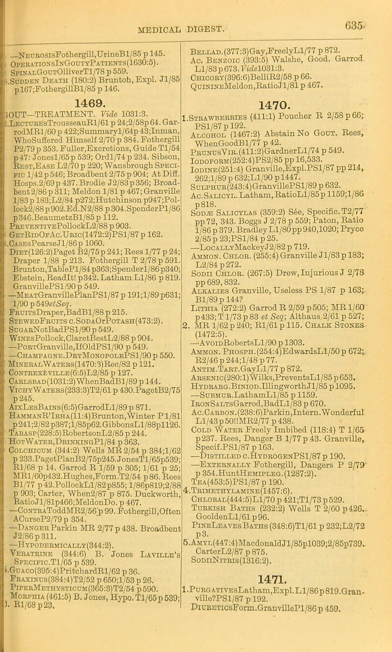 NEUROsisFothergill,UrineBl/85 p 145. OperationsInGoutyPatients(1630:5). • SpiNAi.GouTOllivorTl/78 p 559. Sudden Death (180:2) Bruntoh, Expl. Jl/85 pl67;FothergillBl/S5 p 146. Bellad. (377:3)Gay ,FroelyLl/77 p 872. Ac. Benzoic (393:5) Walsho, Good. Garrod Ll/83 p 673.7idel031:3. CHicoBY(396:6)BelliR2/58 p 66. QuiNiNEMeldon,Ratio Jl/81 p 467. 1469. 1470. 'OUT—TREATMENT. Vide 1031:3. ;.LECTUEEsTrousseauRl/61 p 24;2/58p64. Gar- rodMRl/60p 422;Summaryl/64p 43;Imnan, WhoSuffered Himself 2/70 p 384. Fothergill P2/79p 353. Fuller,Excretions, Guide Tl/54 p 47: Jonesl/65p 539; Ordl/74 p 234. Sibson, Rest,Ease L2/70 p 220; Wansbrough Speci- fic 1/42 p546; Broadbent 2/75 p 904; AtDiff. Hosps.2/69p 437.Brodie J2/83p356; Broad- bent 2/86 p 311; Meldon 1/81 p 467; Granville 1/83 p 183;L2/84 p272;Hutchinson p947;Pol- lock2/88p902.Ed.N2/88 p304.SpenderPl/86 p346.BeaumetzBl/85p 112. PBEVENTivEPollockL2/88 p 903. GetRidOfAc.Ubic(1472:2)PS1/87 p 162. ;.CASEsPearseJl/86p 1060. DiET(126:2)Paget B2/75p 241; Rees 1/77 p 24; Draper 1/88 p 213. Fothergill T 2/78 p 591. Brunton,TablePl/84 p363;Spenderl/86 p340; Ebstein, Readlt! p342. Latham Ll/86 p 819. GranvillePSl/90p 549. —MEATGranvillePlanPSl/87 p 191;l/89p631; 1I90J) 5£9etSeq. FBUiTsDraper,BadBl/88 p 215. Ste wedFruits c . Sod AOrPoTASH (473:2). SuGABNotBadPSl/90 p 549. WiNEsPollock,ClaretBestL2/88 p 904. —PoBTGranville,If01dPSl/90 p 549. —Champagne.DryMonopolePS1/90p 550. MiNEBALWATEEs(1470:3)Rec/82 p 121. CoNTEEXkviELE(6:5)L2/85 p 127. Carlsbad(1031:2) WhenBadBl/89 p 144. YichyWatebs(233:3)T2/61 p 430.PagetB2/75 p 245. AixLEsBAiNs(6:5)GarrodLl/89 p 871. HAMMANR’lBHA(ll:4)Brunton,Winter Pl/81 p241;2/82p387;l/85p62.GibbonsLl/88pll26. TABASP(228:5)RobertsonL2/85 p 244. HotWater,DrinkingP1/84 p 363. Colchicum (344:2) Wells MR 2/54 p 384;l/62 p233.PagetPlanB2/75p245.JonesTl/65p539; Rl/68 p 14. Garrod R 1/59 p 305; 1/61 p 25; MRl/60p432.Hughes,Form.T2/54 p86. Rees Bl/77 p42.PollockLl/82p855; l/86p819;2/88 p 903; Carter, When2/87 p 875. Duckworth, RatioJl/81p466;MeldonDo. p 467. —CoNTEAToddMR2/56 p 99. Fothergill,Often ACurseP2/79p 354. —Dangeb Parkin MR 2/77 p 438. Broadbent J2/86p 311. —Hypodermically(344:2) . Yebatbine (344:6) B. Jones Laville’s Specific.Tl/65 p 539. >.GuAco(395:4)PritchardRl/62 p 36. Feaxinus(384:4)T2/52 p 650;l/53 p 26. PipeeMethysticum(365:3)T2/54 p 590. Morphia (461:5) B. Jones, Hypo. Tl/65p 539; 5. Rl/68 p 23. ii’ 1 Strawberries (411:1) Poucher R 2/58 p 66; PS1/87 p 192. Alcohol (1467:2) Abstain No Gout. Rees, WhenGoodBl/77 p 42. PbunusVir. (411:2) GardnerLl/74 p 549. Iodoform(252:4)PS2/85 pp 16,533. Iodine(251:4) Granville,Expl.PS1/87 pp214, 262;l/89 p 632;Ll/90 p 1447. SuLPHUR(243:4)GranvillePSl/89 p 632. Ac.Salicyl. Latham, RatioLl/85 p 1159;l/86 p818. Sod^j Salicylas (359:2) S6e, Specific. T2/77 pp 72, 343. Boggs J 2/78 p 559; Paton, Ratio 1/86 p 379. Bradley Ll/80pp 940,1020; Pryce 2/85 p 23;PSl/84 p 25. —LocALLYMackeyJ2/82 p 719. Ammon. Chloe. (255:4) Granville Jl/83p 183; L2/84 p272. Sodii Chlor. (267:5) Drew, Injurious J 2/78 pp 689,832. Alkalies Granville, Useless PS 1/87 p 163; Bl/89p 144? Lithia (272:2) Garrod R 2/59 p505; MR 1/60 p433; T1/73 p 83 et Seq; Althaus 2/61 p 527; 2. MR 1/62 p 240; Rl/61p 115. Chalk Stones (1472:5). —AvoiDRobertsLl/90 p 1303. Ammon. PHOSPH.(254:4)EdwardsLl/50p 672; R2/46 p 244;l/48 p 77. ANTiM.TART.GayLl/77 p 872. Aesenic(280:1) Wilks,PreventsLl/85 p 653. HYDEARG.BiNiOD.IllingworthJl/85 p 1095. —SuBMUR.LathamLl/85 p 1159. lRONSALTsGarrod,BadLl/83 p 670. Ac.Carbon. (238:6)Parkin,Intern. Wonderful Ll/43 p 5011MR2/77 p 438. Cold Water Freely Imbibed (118:4) T 1/65 p237. Rees, Danger B 1/77 p 43. Granville, Specif.PS1/87 p 163. —Distilled c.HydrogenPS1/87 p 190. —Externally Fothergill, Dangers P 2/79' p 354.HuntHEMiPLEG. (1287:2). Tea(453:5)PS1/87 p 190. 4. Trimethylamine(1457:6). Chloral(444:5)L1/70 p 421;Tl/73 p 529. Turkish Baths (232:2) Wells T 2/60 p426.. GooldenLl / 61 p 96. PineLeaves Baths (348:6)T1/61 p 232;L2/72 p3. 5. AMYL(447:4)MacdonaldJl/85pl039;2/85p739.. CarterL2/87 p 875. SodiiNitris(1316:2). 1471. I.Purg ati vEsLatham,Expl. Ll/86p 819.Gran- ville?PSl/87 p 192. DiURETicsForm. GranvilloPl/86 p 459.