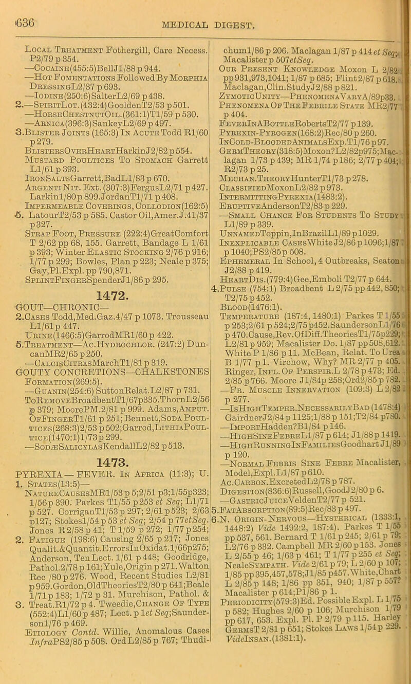 >G3G Local Treatment Fothergill, Caro Necess. P2/79 p 354. —Cocaine(455:5)Bg11J1/88 p 944. —Hot Fomentations Followed By Morphia DressingL2/37 p 693. —Iodine (250:6) SalterL2/69 p 438. 2. —SpiritLot. (432:4) GooldenT2/53 p 501. —HorseChestnutOil.(361:1)T1/59 p 530. —ARNiCA(396:3)SankeyL2/69p 497. 3. Blister Joints (165:3) In Acute Todd Rl/60 p279. BLiSTERsOvERHEARTHarkin J2/82 p 554. Mustard Poultices To Stomach Garrett Ll/61 p 393. lRONSALTsGarrett,BadLl/83 p 670. ArgentiNit. Ext. (307:3)FergusL2/71 p427. Larkinl/80p 899.JordanTl/71 p408. Impermeable Coverings, Collodion(162:5) ■5. LatourT2/53 p 5S5. Castor Oil, Amer. J.41/37 p327. Strap Foot, Pressure (222:4) GreatComfort T 2/62 pp 68, 155. Garrett, Bandage L 1/61 p 393; Winter Elastic Stocking 2/76 p 916; 1/77 p 299; Bowles, Plan p 223; Neale p 375; Gay,Pl.Expl. pp 790,871. SPLiNTFiNGERSpenderJl/86p 295. 1472. GOUT—CHRONIC— 2.Cases Todd,Med.Gaz.4/47 p 1073. Trousseau Ll/61 p 447. URiNE(1466:5)GarrodMRl/60 p 422. 5.Treatment—Ac.Hydrochlor. (247:2) Dun- cauMR2/65p250. —CALCisCiTRAsMarchTl/81 p 319. GOUTY CONCRETIONS—CHALKSTONES Formation(269:5). —Guanin(254:6) SuttonRelat.L2/87 p 731. ToREMOVEBroadbentTl/67p335.Tk.ornL2/56 p 379; MoorePM.2/81 p 999. Adams,Amput. OeFingerT1/61 p 251; Bennett,Soda Poul- tices(268:3)2/53 p502;Garrod,LiTHiAPouL- TiCE(1470:l)l/73p 299. —SoD^SALiCYLAsKendallL2/82 p 513. 1473. PYREXIA—FEVER. In Africa (11:3); U. 1. States(13:5)— NatureCausesMR1/53 p 5;2/51 p3;l/55p323; l/56p 390. Parkes Tl/55 p253 et Seq; Ll/71 p 527. CorriganTl/53p 297; 2/61 p523; 2/63 pl27; Stokesl/54 p 53 ct Scq\ 2/54 p HctScq. Jones R2/58p 41; T 1/59 p 272; l/77p254; 2. Fatigue (198:6) Causing 2/65 p 217; Jones Qualit.&Quantit.ErrorsInOxidat.l/66p275; Anderson, TenLect. 1/61 p448; Goodridge, Pathol.2/78 p 161; Yule,Origin p 271. Walton Rec /80 p 276. Wood, Recent Studies L2/81 p959.Gordon,01dTheoriesT2/80 p 641;Beale 1/71 p 183; 1/72 p 31. Murchison, Pathol. & 3. Treat.Rl/72 p 4. Tweedie,Change Of Type (552:4)Ll/60p 487; Lect. p let Scq\Saunder- sonl/76p469. Etiology Contcl. Willie, Anomalous Cases J«/raPS2/85p508. OrdL2/85p 767; Thudi- chuml/86 p 206. Maclagan 1/87 p 414 et Seq-, • Macalisterp 507etSeq. Our Present Knowledge Moxon L 2/82 i pp931,973,1041; 1/87 p685; Flint2/87p018. 1 Maclagan,Clin.StudyJ2/88 p 821. Zymotic Unity—PhenomenaVaryA/89p33. Phenomena Of The Febrile State MR2/77 p 404. FEVERlNABoTTLERobertsT2/77 p 139. Pyrexin-Pyrogen(168:2)Rcc/80 p 260. InCold-BloodedAnimalsExp.T1/76 p 97. GermTheory (318:5) Moxon?L2/82p975; Mac- J lagan 1/73 p 439; MR 1/74 p 186; 2/77 p 404; R2/73 p 25. MECHAN.THEORYHunterTl/73 p278. ClassifiedMoxouL2/82 p973. IntermittingPyrexia(1483:2). Eruptive AndersonT2/83 p 229. —Small Chance For Students To Study \ | Ll/89 p 339. UNNAMEDToppin,InBrazilLl/89 p 1029. Inexplicable CASEsWhiteJ2/86pl096;l/87 i p 1040;PS2/85p 508. Ephemeral In School,4 Outbreaks, Seaton; J2/88 p419. HEARTDis.(779:4)Gee,Emboli T2/77 p 644. 4. Pulse (754:1) Broadbent L 2/75 pp 442,850; t T2/75p452. Blood(1476:1). Temperature (187:4,1480:1) Parkes T1/55 5 p 253;2/61 p 524;2/75p452.SaundersonLl/76t p 470.Cause,Rev.OfDiS.TheoriesTl/75p229;1 L2/81p 959; Macalister Do. 1/87 pp50S,612.: White P 1/86 p 11. McBean, Relat. To Urea k B 1/77 pi. Virchow, Why? MR2/77 p 405.'. Ringer, Infl. Of Perspir.L 2/78 p 473; Ed. 2/85 p 766. Moore Jl/84p 258;Ord2/S5 p 7S2. —Fr. Muscle Innervation (109:3) L 2/82. p 277. —IsHighTemper.NecessarllyBad (1478:4) GairdnerJ2/84p 1125;l/8Sp 151;T2/84 p780. . —lMPORTHadden?Bl/84 p 146. —HighSineFebreL1/S7 p 614; Jl/'S8p 1419. .—HlGHRUNNINGlNFAMILIEsGoodhart J1/89 ' p 120. —Normal Febris Sine Febre Macalister, . Model,Expl.Ll/87 p 610. Ac.CARBON.ExcretedL2/7S p 787. DiGESTiON(836:6)Russell,GoodJ2/SO p 6. —GASTRicJuiCEVeldenT2/77 p 521. 5. FATABSORPTiON(89:5)Rec/83p497. | 6. N. Origin-Nervous—Hysterical (1333:1, 1448:2) Vide 1492:2, 187:4). Parkes T 1/55 pp 537, 561. Bernard T 1/61 p 245; 2/61 p 79; L2/76 p332. Campbell MR2/60pl53. Jones L 2/55 p 46; 1/63 p 461; T 1/77 p 255 ct Seq; NealeSYMPATH. Vide 2/61 p 79; L 2/60 p 107; 1/85 pp 395,457,578;Jl/85 p457. White,Chart L 2/85 p 148; 1/S6 pp 351, 940; 1/87 p 557? Macalister p614;Pl/86 pi. PERiomciTY(579:3)Ed.PossibleExpl. LI (S p 582; Hughes 2/60 p 106; Murchison 1/(9 pp 617, 653. Expl. PI. P 2/79 p 115. Harley GermsT 2/81 p 651; Stokes Laws 1/54 p 229. FuMnsan. (1381:1).