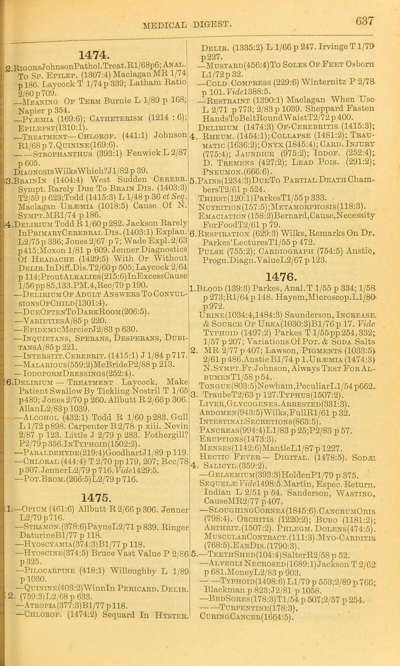 63T 1474. 2 EiGOBSJohnsonPathol.Trcat.Bl/68p6; Anal. To Sp. Epilep. (1307:4) Maclagan MR 1/74 p 186. Laycock T 1/74 p 339; Latham Ratio 2/80 p 709. Meaning Op Teem Burnie L 1/89 p 168; Napier p 354. Py.emia (169:6); Catheteeism (1214 : 6); Epilepsy(1310:1). Teeatment—Chloeof. (441:1) Johnson Rl/6Sp 7.Qoinine(169:6). Stbophanthus (393:1) Fenwick L 2/87 p 605. DiAGNOsisWilksWhich?Jl/82p 39. 3. BeainIn (1404:4) West Sudden Cebebb. Sympt. Rarely Due To Bbain Dis. (1403:3) T2/59 p 623;Todd (1415:3) L 1/48 p 36 et Seq. Maclagan Ur.emia (1018:5) Cause Of N. Sympt.MR1/74 p 186. 4. Delirium Todd R l/60p282. Jackson Rarely IuPrimaryCerebral Dis. (1403:1) Explan. L2/75p 336; Jones 2/67 p 7; Wade Expl. 2/63 p415;Moxon 1/81 p 609. Jenner Diagnostics Of Headache (1429:5) With Or Without Delie.InDiff.Dis.T2/60p 505; Laycock 2/64 p 114;ProutALKALiEs(215:6)InExcessCause 1/56 pp85,133.PM.4,Rec/79p 190. —Delirium Of Adult Answees To Convul- sionsOfChild(1301:4). —DueOftenToDarkRoom(206:5). —VaeietiesA/85p 220. —EpiDEMicMercierJ2/83 p 630. —Inquietans, Speeans, Desperans, Dubi- TANsA/85p221. —Inteestit.Ceeebeit. (1415:1) J1/84 p 717. —MALARious(559:2)McBrideP2/88 p 213. — IodoformDressings(252:4) . 6.Delirium — Teeatment Laycock, Make Patient Swallow By Tickling Nostril T 1/65 p 489; J ones 2/70 p 260. Allbutt R 2/66 p 306. AllanL2/83p 1039. —Alcohol (432:1) Todd R 1/60 p 283. Gull L1/72 p 898. Carpenter B 2/78 p xiiL Nevin 2/87 p 123. Little J 2/79 p 283. Fothergill? P2/79 p 356.InTyphoid(1502:2) . —PARALDEHYDE(219:4)GoodhartJl/89 p 119. —Chloeal (444:4) T2/70 ppl79, 207;Rec/78 p 307. JennerL2/79 p 716. 7mM429:5. —Pot.Beoii.(266:5)L2/79p 716. 1475. 1. —Opium (461:6) Allbutt R 2/66 p 306. Jenner L2/79p716. —STRAMON.(378:6)PayneL2/71 p 839. Ringer DaturineBl/77 p 118. —Hyoscyamia(374:3)B1/77 p 118. —Hyoscine(374:5) Bruce Vast Value P 2/86 p325. —Pilocarpine (418:1) Willoughby L 1/89 p 1030. —QuiNiNE(403:2)WinnIn Pericard. Delie. 2. (759:3)L2/68 p 633. —Atropia(377:3)B1/77 pll8. —Chloeof. (1474:2) Sequard In Hyster. Delie. (1335:2) L 1/66 p 247. Irvinge T1/79 p227. —Mustard(456:4)To Soles Of Feet Osborn Ll/72p 32. —Cold Compress (229:6) Winternitz P 2/78- p 101.Fidel388:5. —Restraint (1390:1) Maclagan When Use L 2/71 p 773; 2/83 p 1039. Sheppard Fasten HandsToBeltRoundWaistT2/72 p 400. Delirium (1474:3) Of-Cerebritis (1415:3); 4. Rheum. (1454:1);Collapse (1481:2); Trau- matic (1636:2); Onyx (1845:4); Card. Injury (775:4); Jaundice (975:2); Iodof. 1252:4);. D. Tremens (427:2); Lead Pois. (291:2);. Pneumon. (666:6). 5. Pains(1234:3)DueTo Partial Death Cham- bersT2/61p 524. THiRST(120:l)ParkesTl/55p 333. N uteition (157:5) ;Metamoephosis(118:3) . Emaciation (158:2)Bernard,Cause,Necessity ForFoodT2/61 p 79. 6. Respiration (629:3) Wilks,Remarks On Dr. Parkes’LecturesTl/55 p 472. Pulse (755:2); Cardiograph (754:5) Anstie,. Progn.Diagn.ValueL2/67 p 123. 1476. 1. Blood (139:3) Parkes, Anal.T 1/55 p 334; 1/58- p 273;Rl/64 p 148. Hayem,Microscop.Ll/80' p972. Ueine(1034:4,1484:3) Saunderson, Increase. & Source Of Urea(1030:3)B1/76p 17. Vide Typhoid (1497:2) Parkes T 1/55pp 254,332;. 1/57 p 207; Variations Of Pot. & Soda Salts 2. MR 2/77 p 407; Lawson, Pigments (1033:5) 2/61 p 486. Anstie Bl/74 p 1.Uraemia (1474:3) N.Sympt.Fi'. Johnson, Always Test For Al- bumenT1/58p54. ToNGUE(803:5)Newham,PeculiarLl/54p662. 3. TraubeT2/63 p 127.Typhus(1507:2). Liver,Glycogenes.Arrested(331:3). ABDOMEN(943:5)Wilks,FullRl/61 p 32. IntestinalSecretions(863:5). Pancreas(994:4)Ll/83 p 25;P2/83 p 57. Eruptions(1473:3). MENSEs(1142:6)MantleLl/87 p 1227. Hectic Fever— Digital. (1478:5). SoDiE. 4. Salicyl.(359:2). —Gelsemium(393:3)HoldenPl/79 p 375. Sequelae FicZel498:5.Martin, Espec. Return. Indian L 2/51 p 54. Sanderson, Wasting, CauseMR2/77 p407. —SloughingCornea(1S45:6).CancrumOris (798:4). Orchitis (1220:2); Bubo (1181:2); Arthrit.(1507:2). Phlegm. Dolens(474:5). MuscularContract. (111:3).Myo-Carditis (768:5) .EarDis. (1790:3). 5. —TEETHSHED(104:4)SalterR2/58 p 52. —Alveoli Necrosed(1689:1) Jackson T 2/62 p 681.MoneyL2/83 p 903. Typhoid(1498:6) Ll/79 p 553;2/89 p 766; Blackman p 823; J2/81 p 1058. —BedSores(178:3)T1/54 p 507;2/57 p 254. —Turpentine(178:3). CuringCancer(1664:5).