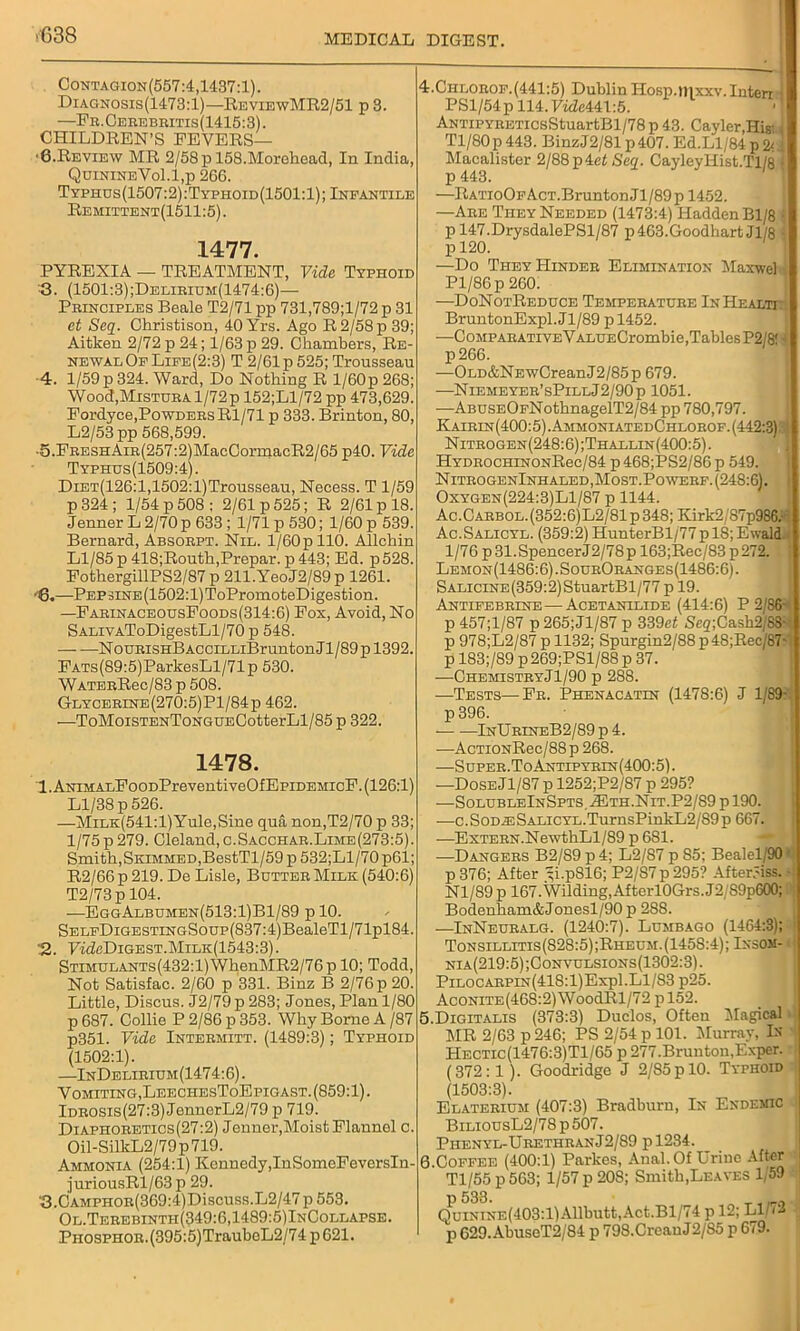 ■G38 Contagion(557:4,1437:1). Diagnosis(1473:1)—ReviewMR2/51 p 3. —Fr.Oerebritis(1415:3). CHILDREN’S FEVERS— ■6.Review MR 2/58 p 158.Morehead, In India, QuinineVo1.1,p 266. Typhus(1507:2):Typhoid(1501:1); Infantile Remittent(1511:5). 1477. PYREXIA — TREATMENT, Vide Typhoid •3. (1501:3);Delirium(1474:6)— Principles Beale T2/71 pp 731,789;l/72 p 31 et Seq. Christison, 40 Yrs. Ago R2/58p 39; Aitken 2/72 p 24; 1/63 p 29. Chambers, Re- newal Of Life(2:3) T 2/61 p 525; Trousseau 4. 1/59 p 324. Ward, Do Nothing R l/60p 268; Wood,Mistura 1/72p 152;Ll/72 pp 473,629. Fordyce,Powders Rl/71 p 333. Brinton, 80, L2/53 pp 568,599. •5.FRESHAiR(257:21MacCormacR2/65 p40. Vide Typhus(1509:4). DiET(126:l,1502:l)Trousseau, Necess. T 1/59 p 324 ; 1/54 p 508; 2/61 p 525; R 2/61 p 18. Jenner L 2/70 p 633 ; 1/71 p 530; 1/60 p 539. Bernard, Absorpt. Nil. l/60p 110. Allchin Ll/85 p 418;Routh,Prepar. p 443; Ed. p 528. FothergillPS2/87 p 211.YeoJ2/89p 1261. '6.—Pep sine (1502: l)ToPromoteDigestion. —FarinaceousFoods(314:6) Fox, Avoid, No SALivAToDigestLl/70 p 548. — -—NouRiSHBAcciLLiBrunton J1 /89 p 1392. FATs(89:5)ParkesLl/71p 530. WATERRec/83 p 508. Glycerine(270:5)P1/84p 462. —ToMoiSTENToNGUECotterLl/85 p 322. 1478. 1. ANiMALFoODPreventiveOfEpiDEHicF. (126:1) Ll/38 p 526. —MiLK(541:l)Yule,Sine qua non,T2/70 p 33; 1/75p 279. Cleland,o.SACCHAR.LiME(273:5). Smith,Skimmed,BestTl/59 p 532;Ll/70p61; R2/66 p 219. De Lisle, Butter Milk (540:6) T2/73p 104. —EggAlbumen(513:1)B1/89 p 10. SELFDiGESTiNGSoup(837:4)BealeTl/71pl84. 2. 7mM)igest.Milk(1543:3). STiMULANTs(432:l)WhenMR2/76p 10; Todd, Not Satisfac. 2/60 p 331. Binz B 2/76 p 20. Little, Discus. J2/79p 283; Jones, Plan 1/80 p 687. Collie P 2/86 p 353. Why Borne A /87 p351. Vide Intermitt. (1489:3); Typhoid (1502:1). —InDelirium(1474:6) . Vomiting, LeechesToEpigast.(859:1). Idrosis(27:3) JennerL2/79 p 719. Diaphoretics (27:2) Jenner,Moist Flannel c. Oil-SilkL2/79p719. Ammonia (254:1) Kennedy,InSomeFeversIn- juriousRl/63 p 29. ‘3.CAMPHOR(369:4)Discuss.Li2/47 p 553. Ol.Terebintii(349:6,1489:5)InCollapse. PHOsPHOR.(395:5)TrauboL2/74p621. 4. Chlorof.(441:5) Dublin Hosp.inxxv.Interr i PSl/54pll4.7wZc441:5. ANTiPYRETicsStuartBl/78p 43. Cayler Hisi i Tl/80p443. BinzJ2/81 p 407. Ed.Ll/84 p & Macalister 2/88p4e£ Seq. CayleyIIist.Tl/8 1 p 443. —RATioOFAcT.BruntonJl/89p 1452. —Are They Needed (1473:4) Hadden Bl/8 i p 147.DrysdalePSl/87 p463.Goodhart Jl/8 i p 120. —Do They Hinder Elimination Mas»elJ Pl/86p 260. —DoNotReduce Temperature InIIealtt BruntonExpl.Jl/89 p 1452. —Comp ARATivEVALUECrombie,Tables P2/8!-f p266. —OLD&NEwCreanJ2/85p 679. —Niemeyer’sPillJ2/90p 1051. —ABUSEOFNothnagelT2/84 pp 780,797. Kairin(400:5).AmmoniatedChlorof.(442:3)?4 Nitrogen(248:6);Thallin(400:5). HYDROCHiNONRec/84 p468;PS2/86p 549. NitrogenInhaled,Most.Powerf. (248:6). Oxygen(224:3)L1/87 p 1144. Ac.Carbol.(352:6)L2/81p348; Kirk2/87p986. Ac.Salicyl. (359:2) HunterBl/77pl8;Ewald.. 1/76 p31.SpencerJ2/78p 163;Rec/83p272. Lemon(1486:6).SourOranges(1486:6). SALiciNE(359:2)StuartBl/77 pl9. Antifebrine—-Acetanilide (414:6) P 2/86- p 457;l/87 p265;Jl/87 p 339et Seq;Ca,sh2j8S- p 978;L2/87 p 1132; Spurgin2/88 p48;Rec/87- p 183;/89 p269;PSl/88 p 37. —ChemistryJl/90 p 288. —Tests—Fr. Phenacatin (1478:6) J 1/89- p 396. • InUrineB2/89 p 4. —AcTiONRec/88p 268. —Super. ToAntipyrin(400:5). —Dose Jl/87 p 1252;P2/87 p 295? •—SolubleInSpts. Ai1th.Nit.P2/89 p 190. ■—c.S0DiESALiCYL.TurnsPinkL2/S9p 667. —Extern.NewthLl/89 p 6S1. —Dangers B2/89 p4; L2/87 p S5; Bealel/90 p 376; After 5i.p816; P2/87p295? After5iss. - Nl/89 p 167. Wilding, AfterlOGrs.J2/S9p600; Bodenham&Jonesl/90 p 2S8. —InNeuralg. (1240:7). Lumbago (1464:3); Tonsillitis (828:5) ;Rheum. (1458:4); Ixsom- nia(219:5);Convulsions(1302:3). Pilocarpin(418:1)Exp1.Ll/83 p25. Aconite(46S:2) WoodRl/72 p 152. 5. Digitalis (373:3) Duclos, Often Magical MR 2/63 p 246; PS 2/54 p 101. Murray, In Hectic(1476:3)T1/65 p 277.Bruntou,Exper. (372:1 ). Goodridge J 2/85p 10. Typhoid (1503:3). Elaterium (407:3) Bradburn, In Endemic BiliousL2/78 p 507. Piienyl-UrethranJ2/89 pl234. 6 Coffee (400:1) Parkes, Anal. Of Urine After Tl/55 p563; 1/57 p 208; Smith,Leaves 1,59 P 533. Quinine(403:1)Allbutt,Act.Bl/74 p 12; Ll/72 p 629.AbuseT2/84 p 798.CreauJ2/85 p 679.