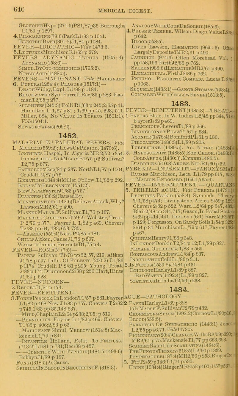 G40 GLONOiNEHypo.(271:5)PSl/87p36.Burroughs Ll/89 p 1297. 4. PiL0CARPiNE(79:6)ParkLl/83 p 1041. ElectricBath(301:2)J1/84 p 1084. FEVER—IDIOPATHIC—Vide 1473:3. 5. LECTUEEsMurchisonRl/63 p 279. FEVERS—ADYNAMIC—Typhus (1505 : 4); Adynamia(158:6)— Simul.ByOto-meningitis(1795:2). Nitbic Acid (1488:5). FEVERS — MALIGNANT Vide Malignant 6. Pupuha(1254:4);Plagues(1517:1)— DEATH\Villey,Expl. Ll/88 p 1184. Blackwater Syn. Farrell Rec/85 p 283. Eas- . mauT2/85p277. Sulpiiites(245:3) Polli Rl/63 p 245;2/G5p41. Hamilton L 1/67 p81; 1/69 pp 45, 323, 511. Miller, 884, No Value In Typhus (1501:1). Vide1504:1. SewageFabms(209:2). 1482. MALARIAL Vcl PALUDAL FEVERS. Vide 1. Malaeia(559:2); LawsOpPeeiod.(1473:6). Lectures Haspel, In Algeria MR 2/52 p 354. InmanOHiLL,NotMiASMBl/75 p 3;Sullivan? T2/75 p 677. PATHOLOGYRec/84 p 237. NorthLl/87 p 1004; Crudelli 2/87 p 76. KEEATiTis(1844:4)Miller,Follow.Tl/82 p 292. Relat.ToPeegnancy(1551:2). NEwTYPEFayrerJl/83 p 757. DiABETEs(336:2)CausedBy. MENSTEUATi0N(1142:6)RelievesAttack,Why? LawsonMR2/61 p 490. MASKEDMALAR.F.SullivanTl/76 p 167. Malarial Cachexia (559:2) Webster, Treat. P 2/79 p 377. Fayrer L 1/82 p 469. Chevers T2/83 pp 64, 483,653,735. —Arsenic (559:4)NeasP2/85 pl81. CniLLsAitken, CauseJl/78 p 597. WARMTHlnman,PreventsBl/75 p 4. FEVER—ROMAN (7:5)— Papers Sullivan Tl/78pp32,57, 219. Aitken Jl/78 p 597.Influ. Of Forests (200:2) Ll/86 pll74. Crudelli P 2/81p295; Young, Treat. 2/83 p 174;Drummond2/88p 256.Hart,Hints J1/S4 p 528. FEVER—NUDDEN— 2. Report Jl/84p 174. FEVER—REMITTENT— 3. FoRMsPeacock,InLondonTl/57 p 281.Fayrer Ll/82 p 468.New Jl/83 p 757. Chevers T 2/82 p745;l/83 pp 35,148,637. —MiLD,ChaplainL2/64p238;2/85; p 519. —Pernicious, Fayrer L 1/82 p 469. Chevers Tl/83 p 406;2/83 p 63. —Malignant Simul. Yellow (1514:5) Mac- kenzieLl/79 p841. —Infantile Holland, Relat. To Pertuss. (713:2)L1/81 p 731;Rec/88 p 457. Identity With Typhoid(1484:5,1493:6) Bobbyn Jl/89 p 187. FuNGi(318:5)AsCause. SpieillaInBloodInRecubbentF. (318:3). AnalogyWithCoupDeSoleil(185:6). 4.Pulsf.& Temper. Wilson,Diagn.ValueL2/£> i Blood'(558:5). Liver Lawson, ILematine (969 : 3) Ofte LargelyDepositedMR2/61 p 490. Jaundice (974:6) Often Morehead Vol. ; ppl58,196.FirtliJ2/86 p 762. Spleen(988:G)1LematineMR2/G1 p490. IUkmatinuria.Firth J2/86p 762. Pneumo—Pleuritic Complic. Lucas L2/81 p 1063. Sequel.® (1485:1)—Gangr.Stomat.(798:4). Compared With YellowFever(1513:5). 1483. FEVER—REMITTENT(1485:3)—TREAT.- 1. Papers Blair, In W. Indies L2/48 pp 344,716 Fayrerl/82 p 469. PERNiciousCheversTl/88 p 266. Livingstone’sPillsTI/61 p 684. AcoNiTE(1478:4)BomfordPl/81 p 1S6. Pilocarpin(1486:3)L1/89 p 205. Turpentine (1489:5). Ac. Nitric (1488:4) 2. Hyposulphit.(1488:5).Sod.Chlor. (1488:1) Cold Afpus. (1480:3) .Myrrh(1486:5). Diarrhcea(910:3)Argen.Nit.R1/60 p 32. . PYREXIA—INTERMITT—PAROXYSMAL Causes Murchison, Lect. Ll/79 pp 617, 653 —Malign. Endocard. (169:1,765:6). FEVER—INTERMITTENT. — QUARTAN.' 5. TERTIAN AGUE. Vide Pyrexia (1473:1). Lectures Parkin (558:4) Symonds, Theory T 1/58p 474; Livingstone, Africa 2/59 p 129; Chevers 2/82 p 522. Ward L2/64 pp 347, 483; j Blair2/48 pp 344,717; Gason,In Papal States 2/62 pp 414, 441. Ireland (6:1) RareMR2/57 p 129; Fergusson, On Sandy Soils 1/54p 325; 2/64 p 34.MurchisonLl/79 p 617;Fayrerl/82- p467. QuiNTANHenryJl/88 p348. lNLoNDONDonkinT2/84p 12;L1/S9p827. » Remark.Outbreak.J1/S3 p 569. CoNTAGiousAndrewLl/S4 p S37. lNOCULATiONCelliLl/86p 311. 6.InFcetus(1539:2)J2/84 p 431. ETioLOGYHarleyLl/S9pS27. —BadWater(1492:4)L1/89 p S27. STATiSTicsInIndiaT2/56 p 23S. 1484. AGUE—PATHOLOGY— 2. PAPERHarleyLl/S9 p 82S. IslTMARSHF.SullivanT2/7S p 432. CHOREiFORMSPASM(1292:2)CurnowLl/90plC. Blood(558:5). Paralysis Of Sympathetic (144S:1) Jones L2/55 pp 46,71.7ttM473:5. PlGMENTARY(20:4)CHANGEsWilksR2 59p290; MR2/61 p 75.MackeuzieTl/77 pp 663,693. ScARLETRASHLikeScARL.vnxA(14S4:6). TiieFungusTheory(31S:5)L2/90p1339. TEMPF.R.\TURE(lS7:4)MR2/56p253.RingerIx 3. FitT2/59p 146;L1/71 p530. URrNE(1034:4)RiugerMR2/52p400;l/57p537;