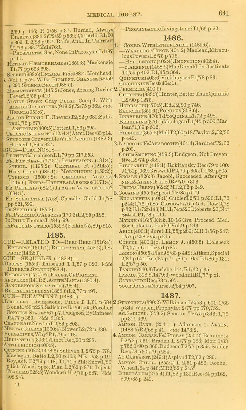 2/59 p 146; R 1/58 p 37. Burdell, Always Diabetic (336:2) T2/59 p 562;2/51p646;Rl/60 p 309; L 2/88 p 927. Ralfe, Anal. In Tertian Tl/76 p 89. Fidel476:l. Phosphates Gee, None InParoxysmLl/87 p411. Retinal Haemorrhages (1859:3) Mackenzie Tl/77 pp 663,693. Splben(988:6)Enlarg. Fide988:4. Morehead, >. -Vol. i. p 52. Wilks Pigment. ChangesR2/59 p 290.SplenicBruit(988:5). Hematemesis (145:2) Jones, Arising During FeverT2/55 p 410. Algide Stage Gray Pulse Compd. With Algide Of Choleea(919:2)T2/75 p 362. Vide Heknia(953:6). Algide Pernio. F. GlieversT2/82 p 689;Sulli- vanl/76 p 277. —Antipyrin (400:5)PotterLl/86 p 695. TetanicIntermitt. (1254:4) AMYLRec/83pl4. Symptoms ConvertibleWitk Typhoid(1482:3) HarleyLl/89p 827. HUE—DIAGNOSIS— i.LECTUREMurchisonLl/79 pp 617,653. Fe. Fat Heart (772:4); Lymphaden. (131:4); Syphil. (1195:2); Urethral F. (1214:5); Hep. Colic (982:1): Morphinism (459:2); Typhoid (1500 : 2); Cerebral Abscess (1419:6);Extra-UrethralAbscess(1171:4). Fr. Phthisis (684:1) Is Ague Antagonistic? (684:1). Fr. Scarlatina (75:8) Cheadle, Child J1/78 pp 521,599. Fr. Syphilis (1185:2). Fr.PyrexiaOfAbscess(170:3)L2/85p 126. iNCHiLDThomas Jl/84 p 99. lNFcETUslNUTERo(1539:2)FelkinN5/89p215. 1485. GUE—RELATED TO—Beri-Beri (1516:4); Epilepsy(1311:4) ; Rheumatism(1452:2) ; Ty- phoid(1482:3). GUE—SEQUELS (1482:4)— Dropsy (155:3) Thibeaud T 1/57 p 320. Vide Hypertr.Spleen(988:4). Embolism(17:4)Fr.ExcessOfPigment. Apoplexy(1411:2).AcuteMania(1380:4). GangrenousStomatitis (798:4). RetinalApoplexy(1858:6)L2/77 p 497. GUE—TREATMENT (1483:1)— .Lectures Livingstone, Pills T 1/61 p 684 Nonatl/58p225.SalisburyRl/66p65;Porcher Congess.Stage2/67p 7.Dudgeon,ByCkinese T2/77 p 359. Vide 318:5. CHANGEAinNewtonL2/83 p 803. MENTALCHARMs(1360:4)BlowerL2/72 p 630. Purgatives, Why?Pl/79 p 118. HELiANTHUs(396:l)Tinct.Rec/90p 298. Antiperiodics(400:5). Quinine (402:2,1478:6) Sullivan T 2/75 p 678. Maclagan, Ratio L2/80 p 165; MR 1/53 p 19. Roy,Act. P2/79 p 118; Tl/71 p 214: Snowl/56 p 190. Wood. Spec. Plan L2/62 p 871; Inject. Trachea(625:5)WondorfulL2/75 p 287. Vide 402:2-6. 41 —PROPHYLACTicLivingstone?Tl/66 p 22. 1486. ..—Combd.WitiiEtherInhal. (1489:6). —Warburg’sTinct.(404:2) Maclean,Miracu- lousPowersL2/75 p 716. —Hypodermic(402:4).Inunction(402:4). —c.ARSENic(1488:2)MacDonald,In Obstinate Tl/59 p 402;Rl/45p 364. QuiNETUM(403:6)VinkhuysenPl/78 p 83. CiNCHONiNEBest(404:l). J.Pereirina(400:5). CHiRETTA(383:3)Hunter,Better TkanQuinihe L2/90p 1275. HYDRASTiN(470:5).Ed.J2/80p746. Salicine (359:1) ;Populus (358:6). BERBERiNE(470:3)ProQuiNALl/72 p498. BERBERiNE(370:l)MaclaganLl/45 p 500;Mac- lean?l/69 p 512. PiPERiNE(365:2)MeliT2/60pl8.Taylor,2, J2/S6 p 449. 5.NARCOTiNPeZANARCOTiN(464:4)GardnerT2/62 p203. OpiumSmoking (459:3) Dudgeon, Not Preven- tiveL2/74 p 882. Pilocarpin (418:1) Rokitansky Rec/79 p 100. Jl/81p 969.GriswoldP2/79 p 365;Ll/89 p205. I.Secale (326:3) Jacobi, Succeeded After Qui- NiNE&ARSEN.FailedR2/70 p 353. UrticaUrens(362:2)MR2/62 p249. ).Cocaine(455:5) Specif.T2/85p 579. Eucalyptus (408:1) GublerT2/71 p 596;Ll/72 p344;l/76 p585; Curnow2/76p 454; Dow 2/78 p 32;Rl/72pl48;MRl/74p520.Roberts,20,Not Satisf.Pl/78p 411. Myrrh (416:5)Kirk, 10-16 Grs. Proceed. Med. Soc.Calcutta,EndOfVol.9,p 243. Apiol(406:1) Joret Tl/55,p289; MR l/56p 247; 1/57 p258;2/55p 245. Coffee (400:1)c. Lemon J. (450:5) Holsbeck T2/57 p 611;L2/51p85. LEMON(450:5)PlanJ2/83 p 448; Aitken,Special 2/84 p 654;Rec/85 p 71;/86 p 105: Bl/86 p 131; L2/87p 50. TANNiN(360:3)Leriche,144,Rl/62 p 35. Ipecac.(398:2,1479:3)WoodkullBl/77 p xi. CARBAMIDERec/83 p 505. SouRORANGENourseJ2/84p 907. 1487. 1.Strychnia(390:2) WilkinsonL2/53 p 601; 1/68 p 344.Waylen,Propliylat.2/77 pp 670,752. Ac.Salicyl. (359:2) Senator T2/75p343; 1/7C pp 311,469. Ammon. Carb. (254 : 1) Adamson c. Arsen. (1488:5)R2/62 p 41. Fide 1478:2. .Ammon. Carbaz.FcZ Picras (255:2) Beaumetz L2/72p 531; Braden L 2/77 p 188; Moir 1/83 p752;l/90 p 366.DudgeonT2/77 p 359. Snider Rec/78 p30;/79 p 224. Ac.Carbazot. (249:1) AsplandT2/62 p 289. Ammon. Chlor. (255:4) L 2/51 p 486; Rocke, Wkenl/84 p 846;MR2/52 p 245? BurntAlum(275:4)T1/82 p 139;Rec/84 ppl62, 209;/85p 249.