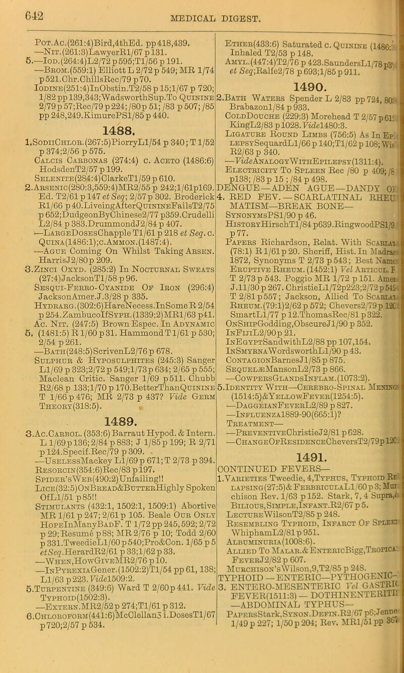 Pot.Ac. (261:4)Bird,4tliEd. pp 418,439. —NiT.(261:3)LawyerRl/67pl31. 5.—Iod. (264:4)L2/72 p 595;Tl/56 p 191. —Brom.(559:1) Elliott L 2/72 p 549; MR 1/74 p521.Chr.ChillsRec/79p70. IODiNE(251:4)InObstin.T2/58p 15;l/67 p 720; 1/82 ppl39,343;WadsworthSup.To Quinine 2/79p57;Rec/79p224;/80p 51; /83 p 507; /85 pp 248,249.KimurePSl/85 p 440. 1488. l.SoDiiCHLOR.(267:5)PiorryLl/54 p 340; T1/52 p 374;2/56 p 575. Caxcis Carbonas (274:4) c. Aceto (1486:6) HodsdenT2/57 p 199. Selenite (284:4) OlarkeTl/59 p 610. 2. Arsenic(280:3,559:4)MR2/55 p 242;l/61pl69. Ed. T2/61 p 147 et Seq; 2/57p 302. Broderick Rl/66 p40.LiveingAfterQuiNiNEFailsT2/75 p 652;DudgeonByChinese2/77 p359.Crudelli L2/84 p 383.DrummondJ2/84 p 407. —LARGsDosEsCkapple Tl/61 p 218 et Seq. c. Quina(1486:1);c. Ammon. (1487:4). —Ague Coming On Whilst Taking Arsen. Harris J2/80p 209. 3. Zinci Oxyd. (285:2) In Nocturnal Sweats (27:4)JacksonTl/58 p96. Sesqui-Ferro- Cyanide Oe Iron (296:4) JacksonAmer.J.3/28 p 335. HYDRARG.(302:6)HareNecess.InSomeR2/54 p254.ZambucoIfSYPH.(1339:2)MRl/63 p41. Ac. Nit. (247:5) Brown Espee. In Adynamic 5. (1481:5) R1/60 p 31. Hammond T1/61 p 530; 2/54 p 261. —BATH(248:5)ScrivenL2/76p 678. Sulphur & Hyposulphites (245:3) Sanger Ll/69 p 323;2/72 p 549;l/73p 634; 2/65 p 555; Maclean Critic. Sanger 1/69 p511. Chubb R2/68 p 133;l/70 p 170.BetterThanQuiNiNE T 1/66 p 476; MR 2/73 p 437? Vide Germ Theory(318:5). 1489. 3-Ac.Carbol. (353:6) Barraut Hypod. & Intern. Ll/69p 136;2/84 p883; J 1/85p 199; R 2/71 p 124.Specif.Rec/79 p 309. . -—UsELESsMackey Ll/69 p 671; T 2/73 p 394 RESORCiN(354:6)Rec/83 p 197. SPiDER’sWEB(490:2)Unfailingl! Lice (32:5) ONBREAD&BuTTERHighly Spoken OfLl/51 p85!! Stimulants (432:1, 1502:1, 1509:1) Abortive MR 1/61 p 247; 2/61 p 105. Beale Our Only HoPElnManyBADF. T 1/72 pp 245,592; 2/72 p 29;Rosum6 p88; MR 2/76 p 10; Todd 2/60 p 331.TweedieLl/60 p 540;Pro&Con. 1/65 p 5 ctSeg|.HerardR2/61 p 33;l/62 p 33. —When,HowGiveMR2/76 p 10. —lNPYREXiAGener.(1502:2)Tl/54 pp 61,138; Ll/63 p 223. Vide1509:2. 5. Turpentine (349:6) Ward T 2/60p441. Vide Typhoid(1502:3). —Extern.MR2/52p 274;T1/61 p 312. 6. CHLOROFORM(441:6)McClollan5 i.DososTl/67 P720;2/57 p 534. Ether(433:6) Saturatedc.Quinine (I486-' Inhaled T2/53 p 148. Amyl.(447:4)T2/76 p 423.SaundersLl/78p3' et 6'e2;Ralfe2/78 p 693;l/85 p 911. 1490. 2. Bath Waters Spender L 2/83 pp 724, 80: Brabazonl/84 p 933. ColdDouche (229:3) Morehead T 2/57 p61‘ KingL2/83 p 1028. F«M480:3. Ligature Round Limbs (756:5) As In Ep LEPSYSequardLl/66 p 140;Tl/62 p 108; Wit R2/63 p 340. —FhZeANAL0GYWiTHEpiLEPSY(1311:4). Electricity To Spleen Rec /80 p 409; /8 pl38; /83 p 15 ; /84 p 498. DENGUE —ADEN AGUE—DANDY 01 4. RED FEY. — SCARLATINAL RHEU MATISM—BREAK BONE— SynonymsPS1/90 p 46. HiSTORYHirschTl/84p639.RingwoodPSl'9 p 77. Papers Richardson, Relat. With Scarlai (78:1) R1/61 p 20. Sherifi, Hist. In Madrar 1872, Synonyms T 2/73 p 543; Best Name Eruptive Rheum. (1452:1) Vel Abticul. I T 2/73 p 543. Poggio MR 1/72 pl51. Amei J.11/30 p 267. ChristieLl/72p223;2/72 p 545 T 2/81 p 557; Jackson, Allied To Scarlai Rheum.(79:l)2/62p 572; Chevers2/79p 12C. SmartLl/77 p 12.ThomasRec/81 p322. ONSHipGodding,ObscureJl/90 p 352. InFijiL2/90p 21. lNEGYPTSandwithL2/88 pp 107,154. lNSMYRNAWordsworthLl/90 p 43. CoNTAGiONBarnes Jl/85 p 875. SEQUEL®MansonL2/73 p 866. —C 0 wpers Gland sInflam .(1073:2). 5.Identity With—Cerebro-Spinal Menikg (1514:5|&YellowFever(1254:5). -—DaggeianFeverL2/89 p 827. —Influenz a1889-90(665:1) ? Treatment— —PREVENTivEChristieJ2/81 p 628. —CHANGEOFRESiDENCECheversT2/79pl2C 1491. CONTINUED FEVERS— I.Yarieties Tweedie, 4,Typhus, Typhoid Ee lapsing(27:5)& FerbricclaL1/60p 3; Mm chison Rev. 1/63 p 152. Stark, 7, 4 Supra,t Bilious, Simple, Infant.R2/67 p 5. LECTUREWilsonT2/85 p 248. Resembling Typhoid, Infarct Of Splee: WhiphamL2/81 p 951. Albuminuria(1008:6). Allied To Malar.&ENTERicBigg,Tropica Fever J2/82 p 607. MuRCHisoN’sWilsou,9,T2/S5 p 24S. TYPHOID — ENTERIC—PYTHOGENIC- 3. ENTERO-MESENTERIC Vel GASTRK FEVER(1511:3) — DOTHINENTERITL —ABDO^IINAL TYPHUS— PAPERsStark.SYNON.DEFiN.R2 67 p6;Jenne 1/49 p 227; 1/50 p 204; Rev. MRl/51pp 36<