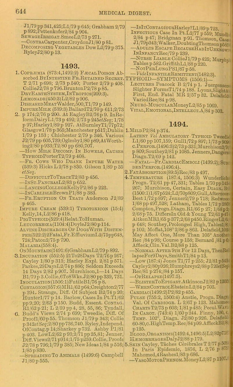 G44 Jl/79pp 341,425;Ll/79 p 645; Grabham 2/79 p 892;Pettenkofer2/84 p 904. SEWAGElBRiGAT.SmeeL2/73 p 271. —CoNTRACarpenter, Croydon Jl/80 p 81. Decomposing Vegetables DowL2/79p 375. RyleyJ2/80p 13. 1493. 1. Coprjemia (873:4,1492:2) Pascal Poison Ab- sorbed ByIntestine Fr.Retained Secret. T 2/71 p 698; 2/73 p 540; Porter 2/79 p 408. CollieJ2/78 p 796.BruntonP2/78 p 85. DryEarthSystem,InTropics(209:3). Lemonade(450:3)L2/82 p906. DiSEASEDMEATWalder,500,Tl/79 p 149. ImpureMilk (539:3) BallardT2/70p 611;2/73 2. p 174;2/76 p 200. At EagleyB2/76p 9. InRe- formDairyLl/73 p 492; 2/73 p 245etSeq; 1/78 p 97;Harleyl/89p 927. AtBurnleyTl/77p72; Glasgowl/78p 365;Manchester p517;Dublin 1/79 p 153 ; Chichester 2/79 p 346. Various J2/79 pp 605,739;Oglesbyl/80 p89;AtWorth- ing2/80 p 933;T2/80 pp 680,707. —How Milk Decomp. In Bowels, Causes TYPHOiDPorterT2/79 p 408. —Fr. Cows Who Drank Impure Water (539:3) Hicks L 2/78 p 830. Gibson 1/89 p 35 etSeq. —DifeicultToTraceT2/83 p 456. —InSt.PancrasL2/83 p 652. —LANCiNGCoLLEGEKellyP2/86 p 223. lNCARLiSLEBrownPl/88 p 383. —Fr.Eruption On Teats Anderson J2/89 p 465. Impure Cream (539:1) Tyrotoxicon (15:4) Kelly,14,L2/86 p 418. PiGTYFHOiD(529:4)B,elat.ToHuman. LEUCORRHCEA(1104:4)DoyleJ2/80 p 114. Al vine Discharges Op Dogs With Distem- PER(522:2)2Fatal,Fr.EffluviumL2/75pp648, 724;Paton2/75 p 790. Malaria(558:4). ONMouNTAiN(1491:6)GrabhamL2/79p 892. 3.Incubation (552:5) 21To28Days T2/76p267; Cayley 1/80 p 313; Harley Expl. 2/81 p 571. Parlies,29DaysL2/74p 886; Seldom Exceeds 14 Days 2/82 p907. Murchison,1—14 Days Bl/79p 3.Collie,6To8Wks.J2/80 pp339, 731. lNOCULATiON(1506:l)FutileBl/76 p 8. Contagion(557:6)MR1/62 p64;Creighton2/77 p 394.. Strange, Dill. Of Subject B2/74p20; Hunterl/77 p 14. Barlow, Cases InPt.Tl/62 pp 9,20; 2/63 p 150. Budd, Essent. Contag. Rl/62p21; L 2/59 pp 4, 28, 55, 86; Tyndall, G. Budd’s Views 2/74 p 699; Tweedie, Diff. Of Proofl/60p 55. Thomson Jl/79p 343; Collie p 342ef Seq]2/80 pp 736,740. Ryley,Independ. OfContag.p 14;Sliarlcey p732. Ashby Pl/81 p403. LowL2/62p93;2/71pp 25,81; Jenner, Diff.Views2/71p914;l/75p259.Collie, Proofs J2/78 p 796;l/79 p 385; New Ideas 1/84 p 516; 1/85 p 830. —Spreading To Animals (1499:6) Campbell Jl/80 p 555. * —IslTCoNTAGiousHarley?Ll/89p 723 Infectious Case In Pt.L2/77 p559; Mundi 2/84 p 47; Bridgman p91. Thomson, Case J l/79p343; W alker.DoubtingThomson p5gc —Adults Escape BecauseHadItUnknow lNlNFANCYRec/79 p 239. —Nurse Liable CollieJl/79p 425; Muroln Tablesp 582.GrifiithLl/88p 220. * * —NotPerLungPS1/87 p 58. FffZelNFANTILEREMITTENT(1482'3) TYPHOID—SYMPTOMS (1506:1)— Lectures Peacock B 2/74 p 1. Juergensen Slighter FormsTl/74p 188. Lyons,SlightA First, End. Fatal MR 2/57 p 32. Delafield VariedRec/84 p 98. NEURO-MuscuLARMoneyL2/85 p 1069. Vital, Emotional, Intellect. A/84 p 303. 1494. 1. MlldP2/84 p 374. Latent Vel Ambulatory Typhoid Tweedii Ll/60 pp 107,159; Gulll/72p 897; 1/73 p 909 c.PERFOR.(1496:3)2/73p331;Murchison2,'7( p 809;Southey2/81p 1085. Jenners,Dangers Diagn.T2/69 p 142. —Fatal—FlCardiacEmboli (1499:2); Sud. denPerfor. (1496:4). 2. FATABS0RPTi0N(89:5)Rec/S3 p 497. 4.Temperature (187:4, 1506:3) Wunderlich. Progn. T2/61 pp 47,331; Tables 1/70 pp 145 267; Murchison, Certain, Easy Diagx. B' (1500:l)l/67p524;L2/70pS09;Gull,Aftemooi Best 1/72 p 897; Jenner2/79 p 718; Redwoot 1/68 pp 497,528; Latham, Tables 1/72 p28G- Compton,Progn.Diagn.Rl/66p 27; l/68p2 2/6Sp 75. Differsln Old & Young T2/61p47 AitkenMRl/65 p 377;2/68 p450.RingerL2, & p 64S; Southey,Prolonged High, Tablegl/8: p 102; Moffat,108° 2/86 p 862. Delafield,102 May Affect One, More Than 105° Anothe. Rec /84p98; Course p 15S; Bernard /Sip6 Affleck,Clin. Val.B2/88p 125. —Normal After 9th For 12 Days, TkenRe lapseFor9Days,SmithTl/S4 p 13. —Low (187:4) Jones Tl/77 p 255; J2/S1 p542 Cayley2/S0p926;Humphreys2/SSp720tISt2 Rec/Sl p 274;/84 p 157. —OfRelapse (1497:5). —BLiSTERToEpiGAST.Atkinson J2/82 p 120c -—WHENCoNTROLEbsteinL2/S4 p 703. Cardiac(1499:2)P2/S2 p 455. Pulse (755:2, 1500:4) Anstie, Progn. Diagr Val. Of Cardiogr. L 2/67 p 123. Mahoma Charts T2/73p 603; 1/81 p4S5; PccuI.Way In Carot. (743:4) 1/60 p 244. Finny, 100, c Temp. 102°, Diagu. J2/80p926. Delafielc 60-80,c.HigliTemp.Rec/S4p99.AflleckB2;S pl25. Blood,ORGANiSMs(1492:4,1496:5)L2/S2p71E H.ir.MORRiiAGEsDalyJ2/SS p 179. 5.Skin Cayley, Taches Cerebrales T 2/77 p 501 In Paris Epidemic, 1876, L 2/76 p 871 Mahomed,4Rasbesl/S3 p 686. —VASOMOTORPHENOM.MonC}-L2/S7 p 1107.