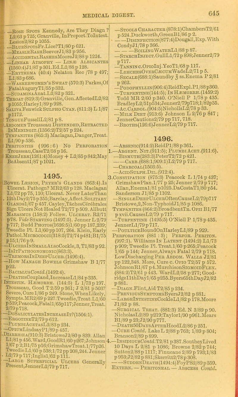 g Rose Spots Kennedy, Are They Diagn ? L2/63 p 725; Granville, InProport. Tolntost. Lesion2/82 p 1055. —BnnESpoTsPr.Lice?Tl/80p 621. i: —MEASLERASHBeevorJl/83 p 056. —AcciDENTALRASHEsMooreJ2/8S p 1224. Linear Atrophy — Lin.e Albicantes (1560:4) Jl/87 p 301.Ed.L2/88 p 128. —Erythema (40:4) Nelaton Rec /78 p 497; Ll/83 p 686. ' —Washerwomen’s Sweat (570:3) Parkes,Of ' FatalAuguryTl/55p332. ) —SuDAMiNAAnat.L2/82p 321. 1 Throat (819:3) Granville, Gen. AffectedL2/82 pl055;Harleyl/89 p 928. : Saliva Fenwick Sulpho Cyan. (811:3) L1/87 pll72. ToNGUEFussellL2/81 p 8. .Abdomen Trousseau Distended,Retracted InMeningit. (1356:2)T2/57 p 224. Tympanites (865:3) Maclagan,Danger,Treat. Ll/90 p 536. . Peritonitis (996:6) No Perforation Trousseau,CaseT2/58 p 16. KNEEjERK(1261:4)Money + L2/85p842;May BeAbsentl/87 pl021. 1495. .Bowel Lesion, Peyer’s Glands (863:4).Is Ulcerat. Pathogn? MR2/63 p 128. Maclagan Ll/72 pp 75,110; Ulcerat. Never LaterThan . 12thDay2/75 p 355;Barclay, Affect. Solitary Glands1/67 p 457. Cayley,TachesC6rebrales Sign Ulcers Not Healed T2/77 p 509. Allbutt Marasmus (158:2) Follow. Ulcerat. R2/71 p78. Vide Starving (1497:5). Jenner L 2/79 p 717; Budd Photos(1626:5)1/60 pp 187,239; Tweedie PI. Ll/60 pp 107, 264. Klein, Early Pathol,MicROCOCCi(318:5)T2/74p481;Bl/75 pl5;l/76p9. —ULCERslNSMALLALSoCockle, 3, Tl/83 p 92. —IsItPathognomonic(863:3). —TremorsInDeepUlcer. (1496:4). —How Manage Bowels Grimskaw B 1/77 p22. —Bacillus Contd. (1492:4). —DEATHsCoupland,IncreaseLl/84 p 335. Intestin. Hasmorrh. (144:5) L 1/73 p 197. Trousseau, Good T 2/59 p 361; J 2/81 p 503? Severe, Cure 1/86 p 249. Stone,WhenLikely, Sympts.MR2/69 p 227.Tweedie,Treat.Ll/60 p539;Peacock,Fatall/65pll7; Jenner,Treat. 2/79p718. ■—DoSalicylatesIncreaseIt?(1504:1). —ErgotineT2/79 p 612. —PlumbiAcetasL2/83p 234. —OpiuMLindsayPl/89p 457. .Diarrhcea(910:3) BristoweJ2/80 p 839. Allan Ll/81p 456.Ward,GoodRl/60 p267;Johnson 1/67 p 2;Bl/75 pl6;GrimshawTrcat.l/77p26. Tweedie Ll/60 p 538;l/72 pp 208,244. Jenner . L2/79 p 717;Inglisl/62 p 111. —Large Superficial Ulcers Generally Present, JennerL2/79 p 717. —Stools Character (878:l)ChambersT2/01 p 524.Duckworth,GreenBl/86p 2. DisiNFECTioN(877:4)Dougall,Exp. With CondyJl/78 p 366. BoilingWaterL1/88 p 87. —StarchInject.Gu11L1/72p 898;Jenner2/79 p717. .—Tannin c.OpioInj.YeoTl/68p 117. —LEECHEsOvERCiECUMWadeL2/71 p 5. —Secale(688:1) Saundby 3 ss.Enema P 2/81 p 262. —PoDOPHYLLiN(906:4)ReidExpl.Pl/88p360. —Turpentine(144:5); In Hagmorrh. (1459:2) Todd MR 2/60 p 340. O’Niell P 1/78 p 435. BradleyL2/51p534;Jenner2/79p718;l/82p35. —Ac.CARBOL.(904:5)NichollsL2/78 p 33. —Milk Diet (913:6) Johnson L 2/76 p 847 ; JennerCautions2/79 pp 717, 718. —BROTHS(126:6)JennerL2/79p 717. 1496. —ARSENic(914:2)ReidPl/88 p 361. 1.—Argent. Nit.(911:5); PlumbiAcet.(911:6). —BiSMUTH(283:3)PeterT2/72 p 421. Carb.(688:1;909:1)L2/79 p 717. —Charcoal(1503:5). —AcidSulph.Dil. (912:4). 3. Constipation (875:3) Peacock L 1/74 p 437; GrimshawPlan.1/77 p 25; Jenner 2/79 p 717; Allan,Enemal/81 pl025.DaCostaTl/80 p54. Sanderson Jl/85 p 1102. —SiNGLEDEEPULCEROftenCauseL2/79p717 Bristowe,2,Non-Typhoid Jl/85 p 1086. Tympanites (864:2)BroadbentTR. Opii Bl/77 pxvii.CausesL2/79 p 717. —Turpentine (1495:5) O’Niell P 1/78 p 435. JennerLl/79 p 717. —PouLTicEBoundOnHarleyLl/89 p 929. Perforation (881: 3); Perfor. Periton. (997:1). Williams In Latent (1494:2) Ll/73 p909; Tweedie PI. Treat.1/60 p265;Peacock 1/65 p 144; Jenner,Always Fatal 2/79 p 718. LowDischarging Per Abdom. Walls J2/81 pp 122,348. More, Cure c. Opio T2/57 p 572. J ohnsonRl/67 p 4.MurchisonSiGMOiDFLEX. (884:2)T2/61 p 443. WardL2/58 p 277; Good- ridgellthDayl/65 p255.Byers65thDayJ2/82 p 881. —DiAGN.Flint, Aid T2/85 p 234. —PREViousSYMPTOMsByersJ2/82 p 881. —LARGElNTESTiNECockleLl/82 p 178.Moore Jl/82 p 88. —Surgical Treat. (881:3) Ed. N 3/89 p 90. NicholasL2/89 p219;Taylorl/90 p961.Mears Bl/89 p 23; J2/90 p777. —DEATH50DAYsAFTERpIoodL2/86 p 251. —Cure Contd. LakeL 2/88 p 763; 1/89 p 804; Branson2/89 p 899. 4. —lNsiniousCon<(Z.T2/81 p387.Soutkey Lived 10 Days L 2/81 p 1086; Browne 2/82 p 744; Sutton2/88p 1117; Finucano 2/89p 793;l/83 p 953; J2/82 p 881;Skerritt2/78p 308. SuDDENDEATH(1494:4)FoyPS2/89p359. Extern. — Peritoneal — Abscess Contd.