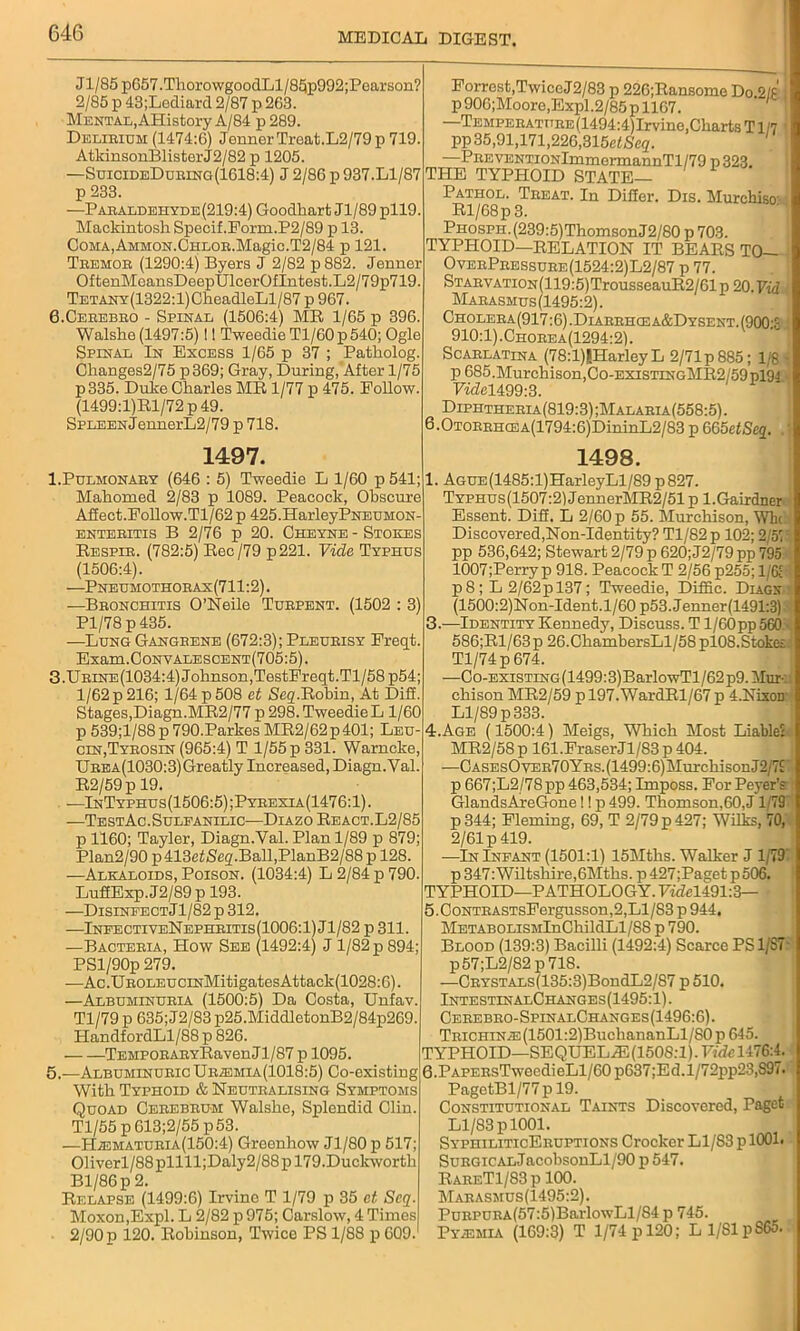 Jl/85 p657 .Tlioro wgoodLl / 85p992;Pearson? 2/85 p 43;Lediard 2/87 p 263. Mental, AHistory A/84 p 289. Delirium (1474:6) Jenner Treat.L2/79p 719. AtkinsonBlisterJ2/82 p 1205. —SuicideDuring(1618:4) J 2/86 p 937.Ll/87 p 233. —Paraldehyde(219:4) Goodliart Jl/89 pll9. Mackintosh Specif. Form.P2/89 p 13. CoMA,AMMON.CHLOB.Magic.T2/84 p 121. Tremor (1290:4) Byers J 2/82 p 882. Jenner OftenMeansDeepUlcerOfIntest.L2/79p719. TETANY(1322:l)CheadleLl/87 p 967. 6.Cerebro - Spinal (1506:4) MR 1/65 p 396. Walshe (1497:5) I! Tweedie Tl/60p 540; Ogle Spinal In Excess 1/65 p 37 ; Patholog. Changes2/75 p369; Gray, During, After 1/75 p335. Duke Charles MR 1/77 p 475. Follow. (1499:l)Rl/72 p 49. SPLEENJennerL2/79 p 718. 1497. 1.Pulmonary (646 : 5) Tweedie L 1/60 p 541; Mahomed 2/83 p 1089. Peacock, Obscure Affect.Follow.Tl/62 p 425.HarleyPNEUMON- enteritis B 2/76 p 20. Cheyne - Stokes Respir. (782:5) Rec/79 p221. Vide Typhus (1506:4). —Pneumothorax(711:2). —Bronchitis O’Neile Turpent. (1502 : 3) Pl/78 p 435. —Lung Gangrene (672:3); Pleurisy Freqt. Exam.0oNVALESCENT(705:5). 3.Urine(1034:4) Johnson,TestFreqt.Tl/58 p54; l/62p216; 1/64p508 et Seq.Robin, At Diff. Stages,Diagn.MR2/77 p 298. Tweedie L 1/60 p 539;l/88 p 790.Parkes MR2/62p401; Leu- cin,Tyrosin (965:4) T 1/55 p 331. Warncke, UREA(1030:3)Greatly Increased, Diagn.Val. R2/59p 19. —InTyphus(1506:5);Pyrexia(1476:1). —TestAc.Suleanilic—Diazo React. L2/85 p 1160; Tayler, Diagn.Val. Plan 1/89 p 879; Plan2/90 p413efjSeq.Ball,PlanB2/88p 128. —Alkaloids, Poison. (1034:4) L 2/84 p 790. LuffExp.J2/89p 193. —Disinfect Jl/82p 312. —InfectiveNephritis(1006:1)J1/82 p 311. —Bacteria, How See (1492:4) J 1/82 p 894; PSl/90p 279. —Ac.UROLEUCiNMitigatesAttack(1028:6). —Albuminuria (1500:5) Da Costa, Unfav. Tl/79 p 635; J2/83 p25.MiddletonB2/84p269. HandfordLl/88 p 826. TEMPORARYRavenJl/87 p 1095. 5.—Albuminuric URiEMiA(ioi8:5) Co-existing With Typhoid & Neutralising Symptoms Quoad Cerebrum Walshe, Splendid Clin. Tl/55 p 613;2/55 p 53. —HiEMATURiA(150:4) Greenhow Jl/80 p 517; 01iverl/88pllll;Daly2/88pl79.Duckworth Bl/86p 2. Relapse (1499:6) Irvine T 1/79 p 35 et Scq. Moxon,Expl. L 2/82 p 975; Carslow, 4 Times 2/90 p 120. Robinson, Twice PS 1/88 p 609. Forrest,Twice J2/83 p 226;Ransome Do.2/£ i p 906;Moore,Expl.2/85 p 1167. —TEMPERATURE(1494:4)Irvine,ChartsTl/7 ' pp35,91,171,226,315efjSeq. —PREVENTiONlmmennannTl/79 p323. THE TYPHOID STATE— Pathol. Treat. In Differ. Dis. Murchiso:- Rl/68p 3. PHosPH.(239:5)ThomsonJ2/S0 p 703. TYPHOID—RELATION IT BEARS TO— OverPressure(1524:2)L2/87 p 77. STARVATiON(119:5)TrousseauR2/61p 20. Fid Marasmus (1495:2). Cholera (917:6) .Diarrhcea&Dysent. (900:S : 910:1). Chorea(1294:2). Scarlatina (78:l)|HarleyL 2/71p 885; 1/8 j p 685.Murchison,Co-existingMR2/59p194 VideU99:3. Diphtheria(819:3) ;Malaria(558:5) . 6.0TORRHCEA(1794:6)DininL2/83 p 665etSeq. 1498. 1. AGUE(1485:l)HarleyLl/89 p827. TYPHUs(1507:2)JennerMR2/51p l.Gairdner Essent. Diif. L 2/60 p 55. Murchison, Who Discovered,Non-Identity? Tl/82 p 102; 2/57' pp 536,642; Stewart 2/79 p 620; J2/79 pp 795 1007;Perryp 918. Peacock T 2/56 p255; 1/61 p8 ; L 2/62pl37; Tweedie, Diffic. Diagx (1500:2)Non-Ident.l/60 p53. Jenner (1491:3) 3. —Identity Kennedy, Discuss. T l/60pp560 • 586;Rl/63 p 26.ChambersLl/58 pl08.Stoke; Tl/74p674. —Co-EXiSTiNG(1499:3)BarlowTl/62p9. Mur- chison MR2/59 p 197.WardRl/67 p 4.NixoD Ll/89 p 333. 4. Age (1500:4) Meigs, Which Most Liable: MR2/58p 161.FraserJl/83p404. —CASEsOvER70YRS.(1499:6)MurchisonJ2/7£ p 667;L2/78pp463,534; Imposs. ForPeyer’s GlandsAreGone I! p 499. Thomson,60,J1/79 p344; Fleming, 69, T 2/79 p 427; Wilks, 70, 2/61p419. —In Infant (1501:1) 15Mths. Walker J 1/79 p 347: Wiltshire,6Mths. p427;Pagetp 506. TYPHOID—PATHOLOGY. Fii?el491:3— 5. CoNTRASTsFergusson,2,Ll/S3 p 944. METABOLiSMlnChildLl/88 p 790. Blood (139:3) Bacilli (1492:4) Scarce PS 1/S7 p57;L2/82 p 718. —CRYSTALS(135:3)BondL2/S7p510. IntestinalChanges(1495: 1). Cerebro-SpinalChanges (1496:6). TRiCHiNiE(1501:2)BuchananLl/S0 p 645. TYPHOID—SEQUELiE(150S.T).T’!rfcl47G:4. 6. PAPERsTwecdieLl/60 p637;Ed.l/72pp23,S97. PagotBl/77 p 19. Constitutional Taints Discovered, Paget Ll/83 p 1001. SyphiliticEruptions Crocker Ll/83 p 1001. SuRGiCALJacobsonLl/90 p 547. RareT1/83 p 100. Marasmus(1495:2). PuRPURA(57:5)BarlowLl/84 p 745. PyiEMiA (169:3) T 1/74 p 120; Ll/81pS65.