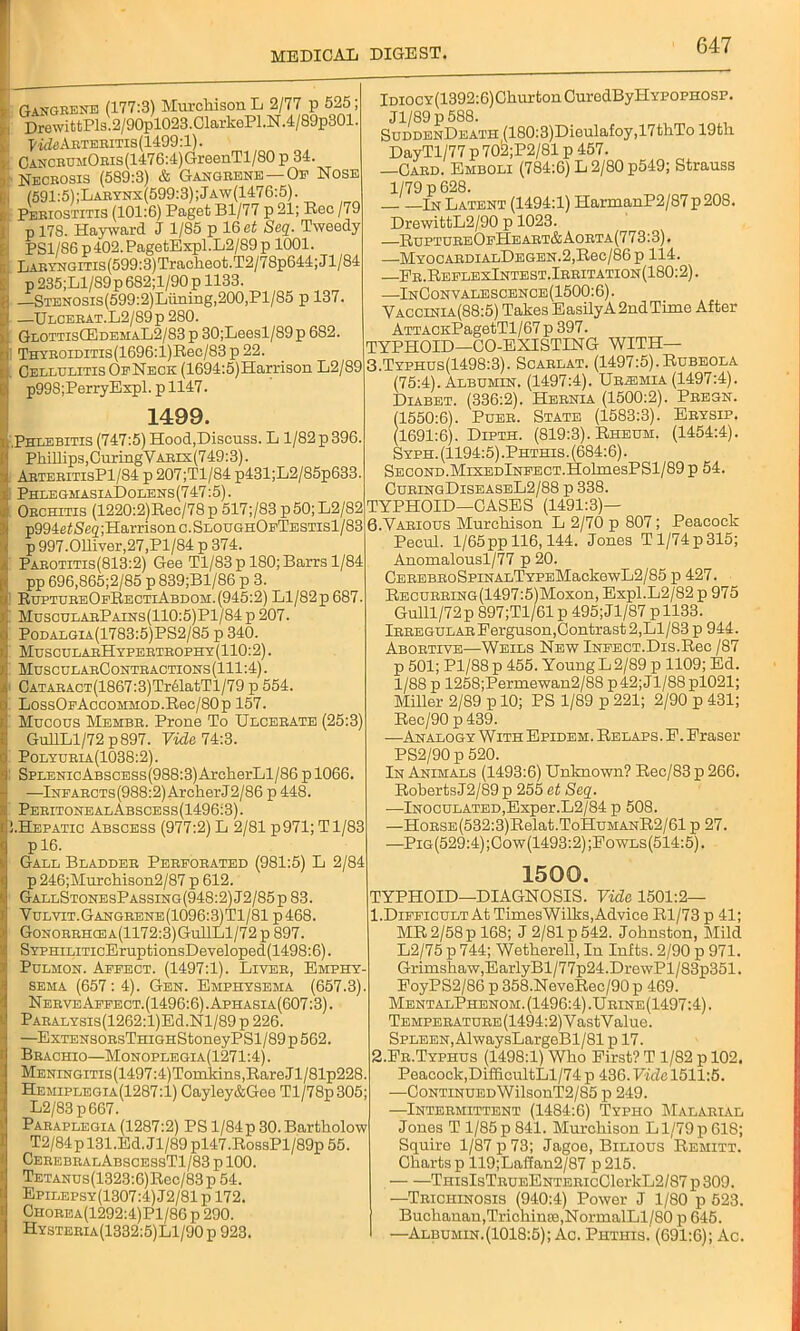 Gangrene (177:3) Murchison L 2/77 p 525, DrewittPls.2/90pl023.ClarkePl.N.4/89p801. Vide Arteritis (1499:1). I CANCRUMORis(1476:4)GreenTl/80p 34. I Necrosis (589:3) & Gangrene —Of Nose i (591:5) ;Larynx(599:3) ; Jaw(1476:5) . Periostitis (101:6) Paget Bl/77 p 21; Rec /79 p 178. Hayward J 1/85 p 16 et Seq. Tweedy PS1/86 p402. PagetExpl.L2/89 p 1001. Fi LARYNGiTis(599:3)Tracheot.T2/78p644;Jl/84 p 235;Ll/89p6S2;l/90 p 1133. —STENOSis(599:2)Luning,200,Pl/85 p 137 —Ulcerat.L2/89p 280. Glottis(EdemaL2/83 p 30;Leesl/89p 682. Thyroiditis (1696:l)Rec/83 p 22. Cellulitis OfNeck (1694:5)Harrison L2/89 p99S;PerryExpl. p 1147. 1499. LPhlebitis (747:5) Hood,Discuss. L 1/82 p 396. ! Phillips, CuringVARix(749:3). ArteritisP1/84 p 207;Tl/84 p431;L2/85p633 PhlegmasiaDolens(747:5) . Orchitis (1220:2)Rec/78p 517;/83 p50;L2/82 p994e t Seq ;Harrison c. SloughOfTestisI/83 p 997.011iver,27,Pl/84 p 374. Parotitis(813:2) Gee Tl/83 p 180; Barrs 1/84 pp 696,865;2/85 p 839;Bl/86 p 3. RuptureOfRectiAbdom.(945:2) Ll/82p 687. MuscularPains(110:5)P1/84 p 207. Podalgia(1783:5)PS2/85 p 340. MuscularHypertrophy(110:2) . MuscularContractions(111:4) . CATARACT(1867:3)Tr61atTl/79 p 554. LossOFAccoioiOD.Rec/SOp 157. Mucous Membr. Prone To Ulcerate (25:3) GullLl/72 p897. Vide. 74:3. Polyuria (1038:2). SPLENicABSCESs(988:3)ArcherLl/86 p 1066. —Infarcts(988:2) ArcherJ2/86 p 448. PeritonealAbscess(1496:3). J.Hepatic Abscess (977:2) L 2/81 p971; Tl/83 p 16. Gall Bladder Perforated (981:5) L 2/84 p 246;Murchison2/87 p 612. GallStonesPassing(948:2)J2/85p83. Vulvit.Gangrene(1096:3)T1/81 p468. Gonorrhcea(1172:3)Gu11L1/72 p 897. SYPHiLiTicEruptionsDeveloped(1498:6). Pulmon. Affect. (1497:1). Liver, Emphy- sema (657 : 4). Gen. Emphysema (657.3). Nerve Affect. (1496:6). Aphasia(607:3). PARALYSis(1262:l)Ed.Nl/89 p 226. —ExTENSORsTHiGHStoneyP Sl/89 p 562. Brachio—Monoplegia(1271:4). MENiNGiTis(1497:4)Tomkins,RareJl/81p228. Hemiplegia(1287:1) Cayley&Gee Tl/78p305; L2/83p667. Paraplegia (1287:2) PS l/84p 30.Bartholow T2/84p 131,Ed. Jl/89 pl47.RossPl/89p 55. CerebralAbscessT1/83 p 100. TETANUs(1323:6)Rec/83p 54. Epilepsy(1307:4) J2/81 p 172. Chorea(1292:4)P1/86 p 290. Hysteria(1332:5)L1/90p 923. lDiocY(1392:6)ChurtonCurodByHYPOPHOSP. Jl/89 p 588. SuddenDeath (180:3)Dieulafoy,17thTo 19th DayTl/77 p 70^;P2/81 p 457. —Card. Emboli (784:6) L 2/80 p549; Strauss 1/79 p 628. In Latent (1494:1) HarmanP2/87 p 208. DrewittL2/90 p 1023. —RuptureOfTIeart&Aorta(773:3). —MYOCARDIALDEGEN.2,Rec/86p 114. Er.ReflexIntest.Irritation(180:2). —In0onvalescence(1500:6). Vaccinia(88:5) Takes EasilyA 2nd Time After ATTACKPagetTl/67 p 397. TYPHOID—GO-EXISTING WITH— 3.Typhus(1498:3). Scarlat. (1497:5). Rubeola (75:4). Albumin. (1497:4). Uremia (1497:4). Diabet. (336:2). Hernia (1500:2). Pregn. (1550:6). Puer. State (1583:3). Erysip. (1691:6). Dipth. (819:3). Rheum. (1454:4). Syph. (1194:5) .Phthis. (684:6). Second.MiXEDlNFECT.HolmesPSl/89 p 54. CuringDiseaseL2/88 p 338. TYPHOID—CASES (1491:3)— 6.Various Murchison L 2/70 p 807; Peacock Pecul. 1/65pp 116,144. Jones T1/74 p 315; Anomalousl/77 p 20. CEREBRoSpiNALTYPEMackewL2/85 p 427. RECuRRiNG(1497:5)Moxon, Expl.L2/82 p 975 Gulll/72p 897;T1/61 p 495; Jl/87 p 1133. iRREGULAREerguson,Contrast 2,Ll/83 p 944. Abortive—Weils New lNFECT.Dis.Rec /87 p 501; Pl/88 p 455. Young L 2/89 p 1109; Ed. 1/88 p 1258;Permewan2/88 p42;Jl/88pl021; Miller 2/89 p 10; PS 1/89 p 221; 2/90 p 431; Rec/90 p 439. —Analogy With Epidem. Relaps. E. Eraser PS2/90 p 520. In Animals (1493:6) Unknown? Rec/83 p 266. RobertsJ2/89 p 255 et Seq. —Inoculated,Exper.L2/84 p 508. —HoRSE(532:3)Relat.ToHuMANR2/61 p 27. —Pig(529:4);Cow(1493:2);Eowls(514:5). 1500. TYPHOID—DIAGNOSIS. Vide 1501:2— 1. Difficult At TimesWilks, Advice Rl/73 p 41; MR 2/58 p 168; J 2/81 p 542. Johnston, Mild L2/75 p 744; Wetherell, In Infts. 2/90 p 971. Grimshaw,EarlyBl/77p24.DrewPl/83p351. EoyPS2/86 p 358.NeveRec/90p 469. MentalPhenom. (1496:4) .Urine (1497:4). TEMPERATURE(1494:2)VastValue. Spleen, AlwaysLargeBl/81p 17. 2. Er.Typhus (1498:1) Who Eirst? T 1/82 p 102, Peacock,DifficultLl/74 p 436. Vide 1511:5. —CoNTiNUEDWilsonT2/85 p 249. —Intermittent (1484:6) Typho Malarial Jones T 1/85 p 841. Murchison L1/79 p 618; Squire 1/87 p 73; Jagoe, Bilious Remitt. Charts p 119;Laffan2/87 p215. —THisIsTRUEENTERicClerkL2/87 p 309. —Trichinosis (940:4) Power J 1/80 p 523. Buchanan,Trichinse,NormalLl/80 p 645. —Albumin.(1018:5); Ac. Phthis. (691:6); Ac.