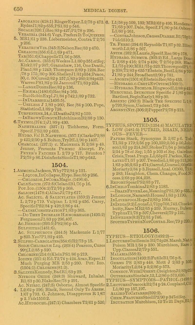 Jaboeandi (418:1) RingerExper.L2/78p 473. Ryder Jl/82p 655;PSl/82 p 546. SECALE(326:l)Rec/83p427;P2/78p296. Veeatbia (344:6) Vogt, Prefers It ToQuinine 5. MR1/61 p 238. Liebormeister, Contra T 2/76 p286. YEEATBUMYiB.(345:3)NelsonRec/83p470. Ceeasote(356:6)L1/69p471. TAE(351:6)ChappelleTl/56p 368. Ac. Caebol. (353:6)Weekes Ll/80 p 351 etSeq; Kirk2/87 p 987; Gramshaw, 116, One Death, Planl/88 p 1243; Thompson 2/89 p 1224.Rec /78 p 175;/80p 306.ShelleyJl/81p554;Peace, 30, c. 30Cures2/82p 157;l/83p260;2/84p423. WarrenPSl/82 p 22. Jaccoud?Tl/83p 224. —LabgeDosesRoc/82 p 136. —EN^!MA(1480:6)Rec/84p 162. —BADRobinExpl. Jl/84 p 742;l/89 p 732. —InDiabbhcea(1495:5). —Useless J 1/83 p 260; Reo/84 p 100. Pope, StatisticsLl/89p 728. TuBPENTiNE,24,c.2DeathsJ2/82pl59. —lNBEOWNToNGDEHutchinsonB2/88 p 130. 6. Thyhol(374:1) Jl/89p 430. Naphthaline (357:1) Tichborne, Eorm. Specif.PS2/89p 603. Hydeo. Vcl B.Naphthol. (357:l)ClarkeP2/88 p 421;2/90 p 5.Bolton,TryItLl/90 p 1407. Chaecoal (237:1) c. Magnesia R 2/58 p 48. Jenner, Prevents Pyajmic Absorpt. Er. Peyeb’s Patches L 2/79 p 717. Brunton ? P2/78 p 86.DisinfectsStoolsTl/80 p 642. 1504. 1. Ammonia Jackson, Why?T2/84p 121. —LiQUOE,InCollapse,Hypo.Rec/85 p 286. -—CHLOBiDE,lNCoMAMagic. (1496:4). CALxSAOCH.(273:5)ClelandBl/76p 16. Pot.Iod.(1504:2)T2/76p 268. SALioiN(1478:4)AllanJ2/79p 617. Ac. Salicyl. & Salicylates (359:2) Jenner L 2/79 p 719. Vulpian L 2/82 p456. Carey, SpecificPS2/84 p 428;2/86p 44. —CauseConstipationP1/83 p 365. —Do They Incbease Habmoeehage (1495:2) Eergusson Jl/83 pp 296,407. Ac.Benzoic(393:5)PS2/86p 45. Sulphites(1481:6). Ac. Sulphubous (244:5) Mackenzie L 1/77 p825.Yeo?Pl/82p425. 2.Sulpho-Caebolates(354:6)R2/73 p 15. Sodab CHLOBATiE Liq. (269:4) Pearson, Cures 99%L2/85 p 520. CHLOEiNE(214:6)KleinPSl/86 p 219. Iodine (251:4) Ed.T2/74 p 424.Aran,Espec.If Much Purging MR 2/53 p 280. Pot. Iod. (1504:1).Chloeine(81:2). 3.SALiNEsKennedy,BadRl/63p 29. Niteous Oxide (248:3) Shuward, Inlialat. Rl/63 p30.BlakeRec/78 p 291. Ac. Niteic. (247:5) Osborne, Almost Specific 4. L2/62 p 296; Black, Second Only To Absen. 1/67 p793. G. Johnson, Disapproves R 1/67 p 2.Videl510:2. Ac.Hydbochl.(247:1) Chambers T2/61 p 526; 0. Ll/58 pp 109,133; MR2/63 p 495. Hendersc Tl/63 p307.Dale, Specif.Pl/80 p54.0sbori Ll/60 p 261. —CoNTEAJohnson,CausesDiABEH.Bl/75ril Vide 1510:2. Te. Feeei (294:6) Reynolds Tl/67 p 32. IlliD. worthL2/86 p 567. ANTiM.(282:3)Laurie,Specif.Rec/90pl78. Hydbabg. Submde. (303:2) Ed.,Large Dos. • L 2/68 p 416; 2/74 p 424; T 2/76 p 268. Blac i Viljl 5 pl90;MRl/75 p 323.ThorowgoodPl/r; p 338;T2/83p 635 ?Ebstein,BestL2/84 p 70 Jl/85 p 244;Broadbent2/90p781. —ABOBTs(1501:4)EbsteinRec/85p433. —Hydbaeg.c.CeetaEtOpium(1503:1). —HYDBABG.BiCHLOE.RingwoodL2/88 p 42 Mebcubial Inunction Specific J1/85 p 24. Bartleet,BeginEarlyl/89p30. Absenic (280:3) Black The Specific L 1/C p 793;Syson,Uselessl/73 p 548. AbgentiNit. (306:2)PepperP2/78 p 213. 1505. TYPHUS, SPOTTED (1254:4) MACULATE! 4. LOW (1481:5) PUTRID, BRAIN, NEE'.. OU S—EEVER— Papees Stark, Synonyms R 2/67 p 6. Tod Tl/52 p 179;2/56 pp 160,359;2/56 p 56;Jok sonl/62 pp 214,347;StokesTl/54 p 340efSr 2/54 p 78 et Seq\ 1/55 pl03 etSeq. Gairdne.{ Crisis,Treat.Progn.Ll/65p57.Parkes,ilAC latedT1/57 p207.TweedieLl/60pp 313,36: 1/63 p 36;2/63 p 474;Garrod,Coursel/66p65 Moriarty2/84 p 3.Russell.Arial. Of300, T2/t p 283; Haughton, Chem. Changes, EoodN: cess.2/68 pp 204,238. REPOBTSpearPS2/83 p 77. 6.lNCHiLDTomkinsJ2/83 p 1183. —BBAiNEEVEBLee,MeaningPSl/90 p 633, lNLoNDON,NazarethHouseJl/S3 p 1190. lNLivEBPOOLHopeJ2/83p 1064. lNlNDiA(9:2)LyonsLl/71pp708,742.Chucke’'. butty,Rare MR2/65 p 259. Murray, Bubou TyphusTl/78 p 597;Chevers2/79 p 121. InSweden(S:3)T2/S1 p 746. SPOTTEDTYPHUSNOTCONTAG.Rec/79 p 220. 1506. TYPHUS—ETIOLOGY(1492:2)— 1. LECTUEEsGuillemin B2/74p28.Marsh,Nat.' Poison MR 1/54 p 330. Mm-chison, Rare - Upp.ClassesJ2/79 p 551. Malaeia(558:3). lN0CULATi0N(1493:3)FutileBl/76p 8. Geems PS 2/83 p 44S. Mott J 2/83 p 10£ MoriarityL2/84 p 5;2/86p 573. Connect. WitiiDysent.CreightonJ2 S3p2'l OuTBEEAKsSinclair,12,L2/86p 573,620. TYPHUS—SYMPTOMS—PATHOL. (14932 2. LECTUEEsPeacockB2/74 p 24. Coupland, Cli Ll/80 pp 157,197. AlliedToCatabeh(592:2). CHEM.FEATUBEsSteellP2/90 p 347ctScq. Incubation Murchison, 12 To 21 Days,Bl/