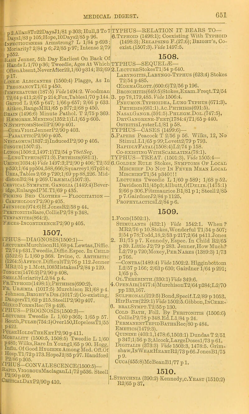 G51 p 2.Allan8To22DaysJl/81 p 303; Hull,3 To 7 Daysl/83 p 105;Hope,10Days2/S5 p 96. Infectiousness Armstrong? L 1/84 p 693 ; Moriarity? 2/84 p 6; J2/85 p 97; Intense 2/79 p552. Rash Jenner, 5tli Day Earliest On Back Of Hands L1/70 p 36; Tweedie, Ages At Which OftenAbsent,NeverAfter22,l/60 p314; B2/69 p 17. Lute.e Albicantes (1560:4) Plagge, As In PeeghanoyT1/61 p 450. ^Temperature(187:5) Ffdel494:2. Woodman T2/64p 411;2/67p 214;Pos,Tahlesl/70 p 144. Garrod L 2/65 p 647; 1/66 p 657; 2/66 p 633. Aitken,RangeMRl/65 p 377;2/68 p 450. Brain (1496:6) Minute Pathol. T 2/75 p 369. Hemorrh.Mening(1352:1)L1/65 p 605. N.SYMPTOMsSteellP2/90p 401. —CoMAViGiLJennerP2/90p 403. —ParalyticP2/90p 405. NYSTAGAius(1837:2)InducedP2/90 p 405. Tongue(1507:2). Lungs(1508:2,1497:1)T2/54 p 78ctSeq. —LungTyphus (671:3) .Phthisis (681:1). Urhte(1034:4) Vide 1497:3;P2/90 p 406; T2/52 p 520;l/64 pp504,588,666;Squarreyl/67p214; Urea,Tables 2/68 p 720;l/69 pp 88,226. Mid dletonB2/84 p269.Uriemia(1507:3). Cervical Sympath. Ganglia (1449:4)Bever idge,EnlargedPM.Tl/69 p 435. Picking Bed Clothes — Floccitation — CarphologyP2/90 p 405. jAUNDiCE(974:6)H.JonesR2/58p 44. PEEiTONiTisRare,CollieP2/78 p 348. Tympanites (864:2). Fasces-IncontinenceP2/90 p 405. 1507. :7PHUS—DIAGNOSIS(1500:1)— Lecture sMur chi sonR 1/68 p4.Lewtas,Di£fic. T2/74p 631.Tweedie,Diffic.Espec. In Child (1522:6) L1/60 p 368. Irvine, c. Arthritic (1264:5) ApEECT.DrfiicultT2/76 p 112. Jenner MR2/51 p l.Mott,108MistakesP2/84 p 129 Tongue(1476:2)P2/90 p 408. SMELLMoriarityL2/84 p 4. Fr.Typhoid(1498:1);Phthisis(690:2). Fr. Uraemia (1017:5) Murchison Rl/68p4. J ohnson,Bright’s Dis. (1017:2) Co-existing, DangersTl/62 p 215.SteellP2/90 p 407. lMiXEDFoRMsRec/78 p 426. 7PHUS—PROGNOSIS(1500:3)— Lectures Tweedie L l/60p365; 1/65p 57. Routh,Pulse (754:1) O verl50,HopelessTl 155 p422. |PulseHoldsTheKeyP2/90p 411. Mortality (1500:5, 1508:5) Twoedie L 1/60 P485; Wilks,Rare In Youngl/65 p 90. Hogg, Influ. Of Good Hygiene Among Med. Off.Of Hosp.Tl/72 p 173.Hope J 2/85 p 97. Handford P2/86 p 305. fPIIUS—CONVALESCENCE (1500:5)— Rapid,ViGoR°usMac1aganLl/72 p530. Steell P2/90p409. Critic alD a YP2/90p 410. TYPHUS—RELATION IT BEARS TO— 0. Typhoid (1498:1); Coexisting With Typhoid (1498:3); Relapsing F.(27:6); Bright’s, Co- exist. (1507:3). Vide 1497:5. 1508. TYPHUS—SEQUELS— 2. LECTUREStokesTl/54 p 640. Laryngitis,Laryngo-Typhus (623:4) Stokes T2/54 p 485. CEdehaGlott.(600:6)T2/56 p 196. BRONCHiTis(649:5)Stokes,Exam.Freqt.T2/54 3. pp 78,179,485.Vide 1506:4. Pneumon.Typhoidea, Lung Typhus (671:3). Phthisis (681:1). Ac .Phthisis (691:5). NasalGangr. (591:5) .Phlegm.Dol. (747:5). DryGangrene-Feet(1784:4)T1/65 p 440. OsTEiTisLysterLl/81 p 58. TYPHUS—CASES (1499:6)— 5. Papers Peacock T 2/56 p 56. Wilks, 12, No Stimul.Ll/65 p 99;Lovett2/79 p 793. RapidlyFatal(1508:4)L2/74 p 158. Co-existingWithScarlatina(78:1). TYPHUS—TREAT. (1501:3). Vide 1505:4— 6. Golden Rule Stokes, Symptoms Oe Local Mischief Do Not In Fever Mean Local MischiefT1/54 p340!! I Lectures Tweedie L 1/60 p 589; 1/68 p 52. DavidsonRl/45p3;Allhutt,OfDELiR. (1475:1) 2/66p 306.Fitzmaurice Bl/81 p 1; Steell2/85- p 7.GairdnerJ2/84p 1125. ProphylacticsL2/84 p 6. 1509. 1. Food(1502:1). Stimulants (432:1) Vide 1542:1. When?' MR2/76 p 10.Stokes,Wonderful Tl/54p 507; 2/54 p78;Todd,18,2/53 p 217;2/64 p411. Jones 2. Bl/75 p7. Kennedy, Espec. In Child R2/65 p 39. Little J2/79 p 283. Jenner,How Much? L2/79p 720;Moxey,PERNARES (1389:3) 1/73 p 766. —Contra(1489:4) Vide 1502:2. Higginbottom L2/57 p 166; 2/63 p 630; Gairdner 1/64 p 291; 1/65 p 5. Ol.Tbrebinth.(330:1) Vide 349:6. 4.0pENAm(1477:4)MurchisonT2/64p284;L2/70 pp 133,167. Sulphonal(219:5) Bond,Specif.L2/89 p 1053. HipBath(229:1) Vide 1502:5.Gibbon,InCere- 0. bralSympt.T2/55p130. Cold Bath, Foil. By Peritonitis (1506:6) CollieP2/78 p 348.Ed.Ll/84 p 24. PermanentTepidBathsR6c/80 p 484. Emetics(1479:3). Quinine (403:1,1478:6,1503:1) DundasT2/51 p 347;l/56 p 3;Alcock,LargeDosesl/73 p 61. Digitalis (373:3) Vide 1503:3,1478:5. Grirn- shaw,lNWEAKPlEARTR2/73p66.JonesBl/75 P 9. CucA(455:8)McBeanBl/77 p 1. 1510. 1.Strychnia (390:2) Kennedy,c.Yeast (1510:2) R2/65 p 37.