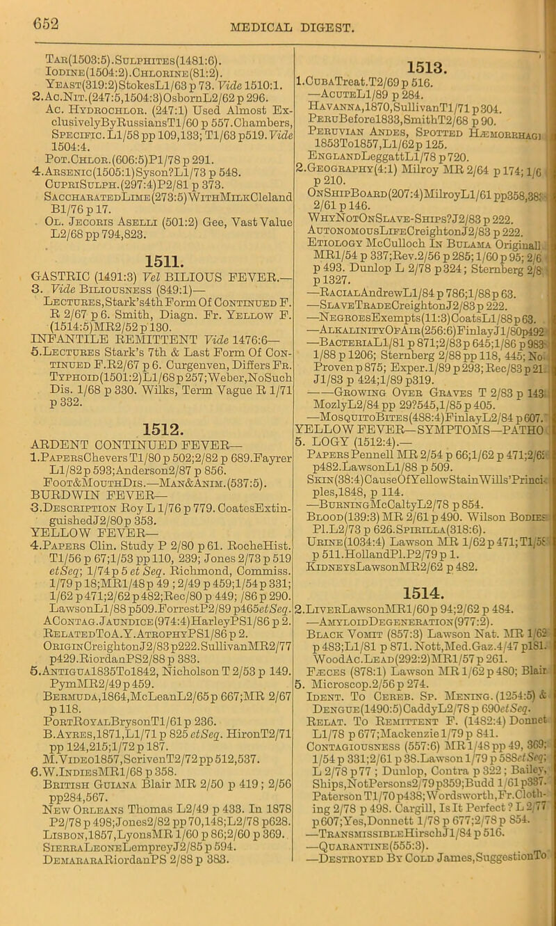 Tar(1503:5).Sulphites(1481:6). Iodine(1504:2).Chlorine(81:2). YEAST(319:2)StokesLl/63 p 73. Vide 1510:1. 2.Ac.NiT.(247:5,1504:3)OsbornL2/62 p 296. Ac. ITydrochlor. (247:1) Used Almost Ex- clusivelyByRussiansTl/60 p 557.Chambers, Specific. Ll/58 pp 109,133; Tl/63 p519. Vide 1504:4. Pot.Chloe.(606:5)P1/78 p 291. 4.ABSENic(1505:l)Syson?Ll/73 p 548. CupeiSulph.(297:4)P2/81 p 373. SACCHAEATEDLiME(273:5)WiTHMiLKCleland Bl/76 p 17. Ol. Jecobis Aselli (501:2) Gee, Vast Value L2/68 pp 794,823. 1511. GASTRIC (1491:3) Vel BILIOUS FEVER.— 3. Vide Biliousness (849:1)— Lectures,Stark’s4thForm Of Continued F. R 2/67 p 6. Smith, Diagn. Fr. Yellow F. (1514:5)MR2/52p 130. INFANTILE REMITTENT Vide 1476:6— 5.Lectures Stark’s 7th & Last Form Of Con tinued F.R2/67 p 6. Curgenven, Differs Fb. Typiioid(1501:2)L1/68p 257; Weber,NoSuch Dis. 1/68 p 330. Wilks, Term Vague R 1/71 p 332. 1512. ARDENT CONTINUED FEVER— l.PAPEBsChevers Tl/80 p 502;2/82 p 689.Fayrer Ll/82 p 593; Auderson2/87 p 856. Foot&MouthDis.—Man&Anim. (537:5). BURDWIN FEVER— 3. Desceiption Roy L1/76 p 779. CoatesExtin- guishedJ2/80p 353. YELLOW FEVER— 4, Papebs Clin. Study P 2/80 p 61. RocheHist. Tl/56 p 67;l/53 pp 110, 239; Jones 2/73 p 519 etSeq; l/74p5etSeq. Richmond, Commiss. 1/79 p 18;MRl/48p 49 ; 2/49 p 459;l/54p 331; 1/62 p471;2/62 p482;Rec/80 p 449; /86 p 290. LawsonLl/88 p509.ForrestP2/89 p465ef/Se<p AContag. JAUNDiCE(974:4)HarleyPSl/86 p 2. RelatedToA.Y. AtrophyPS1/86 p 2. OBiGiNCreightonJ2/83p222.SullivanMR2/77 p429.RiordanPS2/88p 383. Q.Antigua1835To1842, Nicholson T 2/53 p 149, PymMR2/49p 459. BEBMUDA,1864,McLeanL2/65p 667;MR 2/67 p 118. PoBTRoYALBrysonTl/61p 236. B.Ayees,1871,Ll/71 p 825 etSeq. HironT2/71 pp 124,215;l/72 p 187. M.ViDE0l857,ScriyenT2/72pp 512,537. 6.W.IndiesMR1/68 p 358. Beitish Guiana Blair MR 2/50 p 419; 2/56 pp284,567. NewObleans Thomas L2/49 p 433. In 1878 P2/78 p 498; Jonos2/82 pp 70,148;L2/78 p628. Lisbon,1857,LyonsMR 1/60 p 86;2/60 p 369. SiEEBALEONELempreyJ2/85 p 594. DEMABAEARiordanPS 2/88 p 383. 1513. 1. CuBATreat.T2/69p 516. —AcuteL1/89 p 284. ITav anna,1870,SullivanTl/71 p 304. PEEuBeforel833,SmithT2/68 p 90. Pebuvian Andes, Spotted Hjemoerhagi, 1853Tol857,Ll/62 p 125. ENGLANDLeggattLl/78 p 720. 2. Geogbaphy(4:1) Milroy MR 2/64 p 174- i/q p 210. ONSHipBoABD(207:4)MilroyLl/61pp358,38; WhyNotOnSlave-Ships?J2/83 p 222. AuTONOMOUsLiFECreightonJ2/83 p 222. Etiology McCulloch In Bulama Originall MR1/54 p 337;Rev.2/56 p 285; 1/60 p 95; 2/6 p 493. Dunlop L 2/78 p324; Sternberg 2/S p 1327. —RACiALAndrewLl/84p 786;l/88p 63. —SLAVETBADECreightonJ2/83p 222. —NEGBOEsExempts(ll:3)CoatsLl/88p63. —ALKALiNiTYOFAm(256:6)FinlayJl/80p492’ —BactebiaL1/81 p 871;2/83p 645;l/86 p98-3 1/88 p 1206; Sternberg 2/88 pp 118, 445; No Proven p 875; Exper.1/89 p 293; Rec/8-3 p 21 Jl/83 p 424;l/89 p319. Gbowing Over Graves T 2/83 p 143 MozlyL2/84 pp 29?545,l/85 p 405. —MosQUiToBiTEs(488:4)FinlayL2/84p607. YELLOW FEVER—SYMPTOMS—PATHO 5. LOGY (1512:4).— Papers Pennell MR 2/54 p 66;l/62 p 471;2/6i p482.LawsonLl/88 p 509. SKiN(38:4)CauseOfYellowStainWUls’Princi-- ples,1848, p 114. —BuENiNGMcCaltyL2/7S p 854. Blood(139:3)MR 2/61 p 490. Wilson Bodie: P1.L2/73 p 626. Spibella(318:6) . Urine(1034:4) Lawson MR 1/62p 471;Tl/58 p 511.HollandPl.P2/79p 1. IIiDNEYsLawsonMR2/62 p 482. 1514. 2.LiVEBLawsonMRl/60p 94;2/62 p 484. —AmyloidDegene ration (977:2). Black Vomit (857:3) Lawson Nat. MR 1/62 p 483;L1/S1 p S71. Nott,Med.Gaz.4/47 plSl. WoodAc.LEAD(292:2)MRl/57 p 261. Fasces (S78:l) Lawson MRl/62p4S0; Blair 5. Microscop.2/56 p 274. Ident. To Cebeb. Sp. Mening. (1254:5) & DENGUE(1490:5)CaddyL2/7S p 690etSeq. Relat. To Remittent F. (1482:4) Douuet Ll/78 p677;Mackenziel/79p S41. Contagiousness (557:6) MRl/4Spp49, 369; 1/54 p 331;2/61 p 38.Lawson 1/79 p 5S8etSeq; L 2/78 p77 ; Duulop, Contra p 322; Bailey, Ships,NotPei-sons2/79p359;Budd 1/61 p337. ; Paterson Tl/70 p438; W ords worth,Fr. Cloth- ing 2/78 p 49S. Cargill, Is It Perfect ? L 2/77 p607;Yes,Dounett 1/78 p 677;2/78p S54. —TBANSMissiBLEHirschJl/84p516. —Quarantine(555:3). —Destroyed By Cold James,SuggestionTo