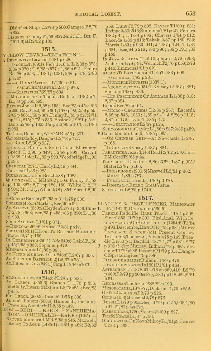 Disinfect Ships L2/78 p 500.Gamgeo T 2/79 p352. DiAGNOSisFinlayTl/53p827.SmithFr.BiL.F. (1511:3)MB2/52 p 130. 1515. YELLOW FEVER—TREATMENT— 2.PEBVENTiVELawsonJ2/81 p 628. —Inoculat. (89:1) Vide 1516:4. L 2/83 p 873; 2/84 p 970; T 2/83 p 577 ; 1/85 p 621. Freire Rec/86 p 253; L1/86 p 1081; 2/86 p 878; 2/88 p 876? c.UbinaPatient.Ll/90 p 481. ValeiTheMabtyrL2/87 p 976. StatisticsPS2/87 p 504. —Movements Op Teoops Boileau Jl/82 p 7; Ll/80pp 560,599. Papebs Jones P 2/82 p 155; Rec/83 p 454; /S6 p 290;Rev.MR2/56 p 301;l/60 p 92;2/59p 59; 2/62 p 506;1/6S p 367.FinlayTl/53 p 327;2/71 pp 124, 215; 1/75 p 336. Bostock J 2/81 p 542; Dalton2/88 p 1023;Cargill2/89 p 1079; Ll/86 p 983. ToCuee,Delusion,Why?MR2/56p 301. , CALOMELCaddy,DangersL2/78p727. —c.RheoL2/90 p 937. Hydearg. Bichl. c. Sod;e Caeb. Sternberg Specif. L 2/90 p 349 ; J2/88 p 893 ; Cargill p 1368.GibierLl/89 p 293. WoodbridgePl/90 p436. Charcoal(237:l)HardyL2/49 p 384. EmeticsL1/86 p 983. DiuEETicsDalton,BestJ2/88p 1023. Quinine (403:1) MR 2/62 p508. Finlay Tl/53 L pp 109, 327; 2/71 pp 126, 158. White L 2/77 p 904; McCalty,When2/78 p 854; Specif.2/90 p937. —CoNTEABarclayTl/53 p 31;l/75p336. CocAiNE(455:5)Marked,Rec/90 p 92. Ac.SALicYL.(359:2)HeydenT2/78 p 356.Biinz P 2/78 p 368; Rec/83 p 455; /86 p 290; L 1/86 p 9S3. Sod.®Salicyl.L1/81 p 871. —BENZOAs(269:6)Hypod.B2/81 p xiv. SECALE(153:l)Hiron, To Restrain Hjemobb- hageT2/71 p 158. Ol.Terebinth. (350:1) Vide 349:6.LairdTl/56 p 45;l/55 p 358; Copland p 472. MineealAcidsL1/86 p 983. Ac.Niteo-Mueiat.Bath(248:6)L2/67 p 806. Ac.Sulphue.Bath(246:2)L2/67 p 781. Ac.PHOSPH.DiL.(242:l)CargillJ2/89pl079. 1516. 1.Ac.Sulphurosum(244:5)?L2/67 p 506. Ac. Caebol. .(353:6) Branch T 1/75 p 336. McCalty, Intern,&Extern.L2/78p854;Rec/83 p455. PoT.CHEOE.(260:3)BranchTl/75 p 336. Addeb’s Poison (508:4) Humboldt, Inoculat. *• Prevents,WondcrfulL2/55 p 149. BERI — BERI — FEBRIS EXANTHEMA- TOSA—ORIENTALIS—KAKKE(12:5).— Natuee Morehead MR 2/55 p 245. Maxwell, Relat.To Ague (1485:1) L2/51 p 462; R2/62 p59. Lunt J2/79p 502. Fayrer Tl/80p 631; Irvinge2/80p546;Simmonsl/81p621;Pereira 1/82 p 44; L 1/83 p 698; Chevers 1/84 p 612; Lacerda 1/S6 p 318; Takaki2/87 pp 189, 233; Morris 1/89 pp 939, 941; J 2/87 p 424; T 1/84 p 624; Rec/84 p 218; /86 p 96; /88 p 191; /89 p 159. In Java & Japan (12:5)ClaphamL2/72p293; Andersonl/78p91.WernichT2/76 p659;2/79 p446;Simmonsl/81p 621. AlliedToLathybism(414:2)T2/83 p 606. —Pamphula Jl/82 p 281. —MultipleNeuritis(1337:1). —ANCHYLOSTOMA(934:l)Kynsey L2/87 p 821; Sonsino 1/90 p 436. —Hip Pestilence Of Animals L1/86p 318; 2/87 p 384. BLOODRec/82 p 464. —Micbo - Organisms L2/84 p 267; Lacerda 2/86 pp 545, 1050; 1/89 p 941; J 2/86 p 1115; 2/87 ii 1172.TaylorT2/85p475. CultivationL2/87 p 626, SPHYGMOGEAPHTaylorLl/86 p 887;2/S6 p459. 6.CASEsMacMullen,5, J2/85 p 965. —On Chinese Ship—At Newcastle L 2/87 p 165. —lNCEYLONKynseyJ2/87 p 834. PAEALYSisAvezard,NotRealR2/62p 59.Clark PM.CordT2/65p 24. Treatment Deakin J 2/86p 762; 1/87 p 905? SlaterL2/87 pl66. —PH0SPH0EUs(239:5)MaxwellL2/51 p 462. —MeatT1/85 p 787. —FuMiGATEPreventsJl/89 p 1070. —Digit AL.c.FEEBO,GreatValue. StatisticsL2/88 p 1042. 1517. PLAGUES & PESTILENCES. Malignant 1. F.(1481:6);OeLondon(560:5)— Papers Radclifie Rare Tract T 1/61 p 508; Sincel853,Jl/79p301. Bird,Anal. WitklN- dlanPlagueOrBlackDeath (1254:5)Tl/54 p 498.Bascombe,HisT.MRl/52 p384;Milroy Geogeaph. Sketch (4:1) Present Century 1/64 p 463;Tholozan,Persia2/75 p 149.Twee- die Ll/60 p 1; Bagdad, 1877,1/77 p 581; 2/77 3. p 316 at Seq; Murray, Indianl/78 p 685. Vir- chowTl/79p286.PasteurPl/79 p315.Danger OfSpreadingRec/79 p 386. DiALOGUEAGAiNSTBulleinJl/89 p 479. LowEREuPHRATEsInl881Pl/81 p464. Asteachan In 1878-9T2/78pp 359,416; L2/79 p 469;P2/79 pp 303ctNc2;2/80 ppl48,222;2/81 p 61. KHORASSANTkolozanPS2/82p 193. Mesopotamia,1876-77,DicksonTl/79 p 252. OfTheOaucasusP2/79 p 225. CHiNA(10:3)MansonJ2/78p576. RussiaL1/79 p95efSco;Jl/79pp 155,90S;1/8G p 91;Tl/81p AetSeq. Marseilles,1720,MeeresJ2/89 p 827. The52YearsL1/87 p756. Origin atin gDeN o voMilroyRl/61p3. Fauvcl T2/61 p 563.