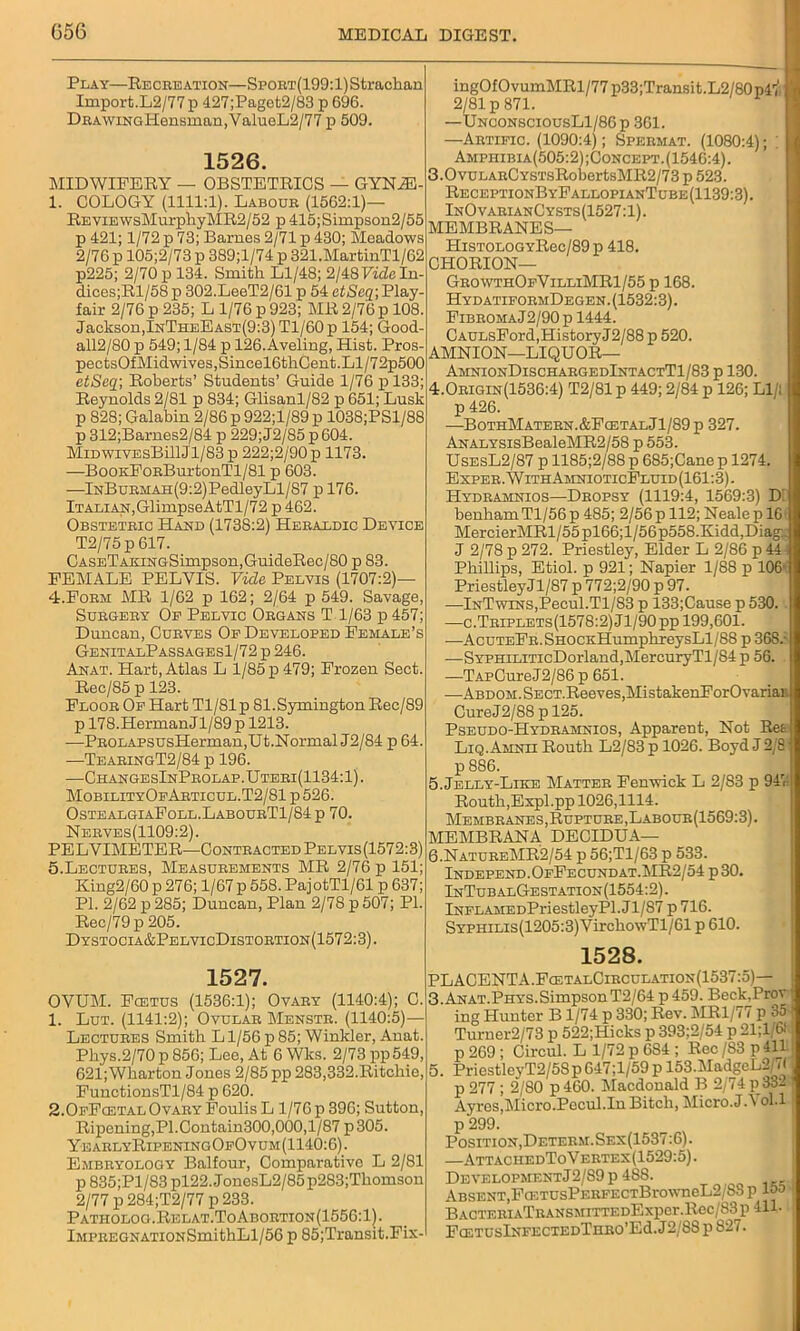 056 Play—Recreation—SpoRT(199:l)Strachan Import.L2/77p 427;Paget2/83 p 696. DRAwiNGHensman,ValueL2/77 p 509. 1526. MIDWIFERY — OBSTETRICS — GYNiE- 1. OOLOGY (1111:1). Labour (1562:1)— REViEWsMurphyMR2/52 p 415;Simpson2/55 p 421; 1/72 p 73; Barnes 2/71 p 430; Meadows 2/76 p 105;2/73 p 389;l/74 p 321.MartinTl/62 p225; 2/70 p 134. Smith Ll/48; 2/48 Fide In- dices;Rl/58 p 302.LeeT2/61 p 54 ctScq\Play- fair 2/76 p 235; L 1/76 p 923; MR 2/76 p 108. Jackson,InTheEast(9:3) Tl/60 p 154; Good- all2/80 p 549; 1/84 p 126. Aveling, Hist. Pros- pectsOfMidwives,Sincel6thCent.Ll/72p500 etSeq; Roberts’ Students’ Guide 1/76 p 133; Reynolds 2/81 p 834; Glisanl/82 p 651; Lusk p 828; Galabin 2/86 p 922;l/89 p 1038;PSl/88 p 312;Barnes2/84 p 229; J2/85 p 604. MiDWXVEsBillJl/83 p 222;2/90 p 1173. —BoOKFoRBurtonTl/81 p 603. —lNBuRMAH(9:2)PedleyLl/87 p 176. Italian,GlimpseAtTl/72 p 462. Obstetric Hand (1738:2) Heraldic Device T2/75p 617. OASETAKiNGSimpson,GuideRec/80 p 83. FEMALE PELVIS. Fide Pelvis (1707:2)— 4. Form MR 1/62 p 162; 2/64 p 549. Savage, Surgery Of Pelvic Organs T l/63 p 457; Duncan, Curves Op Developed Female’s GenitalPassagesI/72 p 246. Anat. Hart, Atlas L 1/85 p 479; Frozen Sect. Rec/85 p 123. Floor Op Hart Tl/81p 81.Symington Rec/89 p 178.HermanJl/89p 1213. —PROLAPSusHerman,Ut.Normal J2/84 p 64. —TearingT2/84 p 196. —ChangesInProlap.Uteri(1134:1). MobilityOpArticul.T2/81 p 526. OstealgiaFoll.LabourT1/84p 70. Nerves(1109:2). PELVIMETER—Contracted Pelvis(1572:3) 5. Lectures, Measurements MR 2/76 p 151; King2/60 p 276; 1/67 p 558. PajotTl/61 p 637; PI. 2/62 p 285; Duncan, Plan 2/78 p 507; PI. Rec/79p 205. Dystocia&PelvicDistortion(1572:3). 1527. OVUM. Fcetus (1536:1); Ovary (1140:4); C. 1. Lut. (1141:2); Ovular Menstr. (1140:5)— Lectures Smith L1/56 p 85; Winkler, Anat. Phys.2/70 p 856; Lee, At 6 Wks. 2/73 pp549, 621; Wharton Jones 2/85 pp 283,332.Ritchie, FunctionsTl/84 p 620. 2.0fFcetal0vary Foulis L 1/76 p 396; Sutton, Ripening,PI.Contain300,000,1/87 p305. YearlyRipeningOfOvum(1140:6). Embryology Balfour, Comparative L 2/81 p 835;P1 /83 pl22. JonesL2/85 p283;Thomson 2/77 p 284;T2/77 p 233. Patiiolog.Relat.ToAbortion(1556:1). lMPREGNATiONSmithLl/56 p 85;Transit.Fix- ingOfOvumMRl/77p33;Transit.L2/80p4'i, 2/81 p 871. —UnconsciousL1/86p 361. —Artific. (1090:4); Spermat. (1080:4); . Amphibia(505:2);Concept.(1546:4). 3.0vuLARCYSTsRobertsMR2/73 p 523. ReceptionByFallopianTube(1139:3). InOvarianCysts(1527:1). MEMBRANES— HiSTOLOGYRec/89p 418. CHORION— GrowthOpVilliMR1/55 p 168. HydatiformDegen. (1532:3). FibromaJ2/90p 1444. CAULsFord,HistoryJ2/88 p 520. AMNION—LIQUOR— AmnionDischargedIntactT1/83 p 130. 4.0rigin(1536:4) T2/81p 449; 2/84 p 126; Ll/l p 426. —BothMatern.&FcetalJ1/89p 327. ANALYSisBealeMR2/58 p 553. UsesL2/87 p 1185;2/88 p 685;Cane p 1274. Exper.WithAmnioticFluid(161:3). Hydramnios—Dropsy (1119:4, 1569:3) D benham Tl/56 p 485; 2/56 p 112; Neale p 16 MercierMRl/55pl66;l/56p558.Kidd,Diag_ J 2/78 p 272. Priestley, Elder L 2/86 p 44- Phillips, Etiol. p 921; Napier 1/88 p 106' PriestleyJl/87 p 772;2/90 p 97. —InTwins,Pecul.Tl/83 p 133;Cause p 530. —c.Triplets(1578:2) Jl/90 pp 199,601. —AcuTEFR.SHOCnHumphreysLl/88 p 368.- —SYPHiLiTicDorland,MercuryTl/84 p 56. —TAPCureJ2/86p651. —ABDOM.SECT.ReeveSjMistakenForOvariau CureJ2/88 p 125. Pseudo-Hydramnios, Apparent, Not Ret Liq.Amnii Routh L2/83 p 1026. Boyd J 2/8 p 886. 5. Jelly-Like Matter Fenwick L 2/83 p 947 Routh,Expl.pp 1026,1114. Membranes, Rupture, Labour(1569:3). MEMBRANA DECIDUA— 6. NatureMR2/54 p 56;Tl/63 p 533. Independ.OfFecundat.MR2/54 p 30. InTub alGestation (1554:2). iNFLAMEDPriestleyPl. Jl/87 p 716. SYPHiLis(1205:3)VirchowTl/61 p 610. 1528. PLACENTA.FcetalCibculation(1537:5)— 3. Anat.Phys.SimpsonT2/64 p 459. Beck.Prov ing Hunter B 1/74 p 330; Rev. MR1/77 p 35 Turner2/7S p 522;Hicks p 393;2/54 p 21;1/611 p 269 ; Circul. L 1/72 p 684 ; Rec /83 p 411 i 5. PriestleyT2/58p647;l/59pl53.MadgeL2/7( j p 277 ; 2/80 p460. Macdonald B 2/74 p332 ' Ayres,Micro.Pecul.In Bitch, Micro.JA ol.l p 299. Position, Determ.Sex(1537:6). —AttaciiedToVertex(1529:5). Development J2/S9p 4SS. Absent,FGn’UsPERFECTBrowneL2/88 p 15a : BACTERIATRANSMITTEDExpcr.Rec/83p 411- Fa:TUslNFECTEDTnRO’Ed.J2/88 p S27.