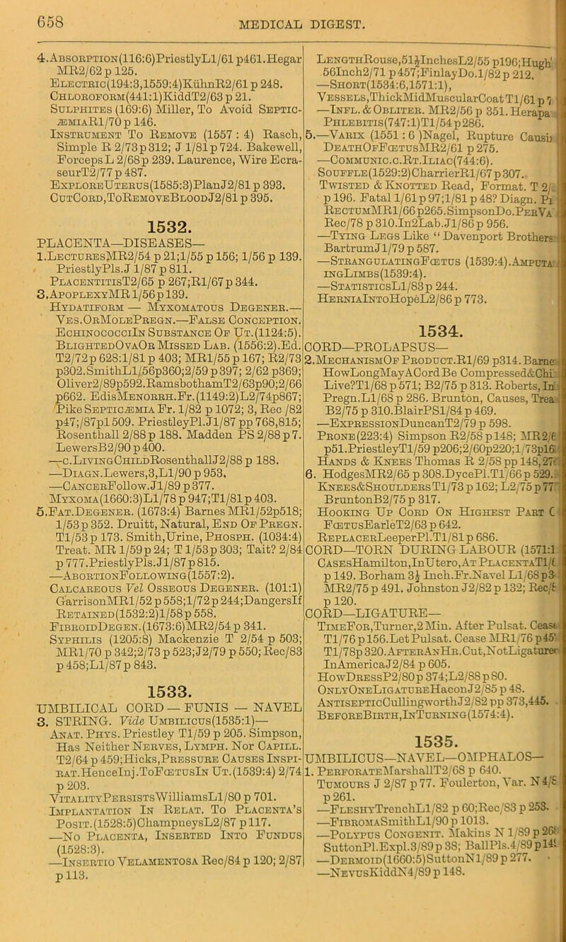 G58 4.ABSORPTiON(116:G)PriestlyLl/61 p4Gl.Hegar MB2/62 p 125. ELECTRic(194:3,1559:4)KiihnR2/61 p 248. CHLOBOFORM(441:l)KiddT2/63 p 21. Sulphites (169:6) Miller, To Avoid Septic •®miaR1/70p 146. Instrument To Remove (1557: 4) Rasch, Simple R2/73p312; J 1/81 p 724. Bakewell, Forceps L 2/68 p 239. Laurence, Wire Ecra- seurT2/77p487. ExpLOREUTERUs(1585:3)PlanJ2/81 p 393. CutCord,ToRemoveBloodJ2/81 p 395. 1532. PLACENTA—DISEASES— 1.LecturesMR2/54 p 21;l/55 p 156; 1/56 p 139. Priestly Pis. J1/87 p 811. PlacentitisT2/65 p 267;Rl/67 p 344. 3. ApoplexyMR 1/56 p 139. Hydatiform — Myxomatous Degener.— Ves.OrMolePregn.—False Conception. EchinococciIn Substance Of Ut.(1124:5). BlightedOvaOr Missed Lab. (1556:2).Ed. T2/72p 62S:1/81 p 403; MR1/55 p 167; R2/73 p302.SmithLl/56p360;2/59 p 397; 2/62 p369; Oliver2/89p59ShRamsbothamT2/63p90;2/66 p662. EdisMENORRH.Fr.(1149:2)L2/74p867; Pike Septicemia Fr. 1/82 p 1072; 3, Rec /82 p47;/87pl509. PriestleyPl.Jl/87 pp 768,815; Rosentliall 2/88 p 188. Madden PS 2/88 p 7. LewersB2/90p400. —c.LrviNGCHiLDRosenthallJ2/88 p 188. —DiAGN.Lewers,3,Ll/90 p 953. —CancerFoUow. Jl/89 p 377. Myxoma(1660:3)L1/78 p 947;T1/81 p 403. 5.Fat.Degener. (1673:4) Barnes MRl/52p518; 1/53 p 352. Druitt, Natural, End Of Pregn. Tl/'53p 173. Smith,Urine, Phosph. (1034:4) Treat. MR l/59p 24; T l/53p 303; Tait? 2/84 p777.PriestlyPls.Jl/87p815. -—AbortionFollowing(1557:2). Calcareous Vel Osseous Degener. (101:1) GarrisonMRl/52 p 558;l/72 p 244;DangersIf Retained(1532:2)1/58p 558. FibboidDegen.(1673:6)MR2/54p 341. Syphilis (1205:8) Mackenzie T 2/54 p 503; MR1/70 p 342;2/73 p 523; J2/79 p 550; Rec/83 p 45S;Ll/87p 843. 1533. UMBILICAL CORD — FUNIS — NAVEL 3. STRING. Vide Umbilicus(1535:1)— Anat. Phys. Priestley Tl/59 p 205. Simpson, Has Neither Nerves, Lymph. Nor Capill. T2/64 p 459;Hicks,Pressure Causes Inspi- RAT.ILencelnj.ToFcETUslN Ut.(1539:4) 2/74 p 203. ViTALiTYPERSiSTsWilliamsLl/80 p 701. Implantation In Relat. To Placenta’s Posit. (1528:5)ChampneysL2/87 pll7. —No Placenta, Inserted Into Fundus (1528:3). —Insertio Velamentosa Rec/84 p 120; 2/87 p 113. LENGTHRouse,51JInchesL2/55 pl96;Hugti 56Inch2/71 p 457 ;FinlayDo.l/82 p 212 —Short(1534:G, 1571:1), Vessels,ThickMidMuscularCoatTl/61 p7 —Infl. & Obliter. MR2/5G p 351. Herapa Phlebitis(747:1) Tl/54 p 286. 5.—Varix (1551: 6 )Nagel, Rupture Causb DeathOfFcetusMR2/G1 p 275. —Communic.c.Rt.Iliac(744:6). SouFFLE(1529:2)CharrierRl/67p307. Twisted & Knotted Read, Format. T 2/ p 196. Fatal l/61p 97;1/81 p 48? Diagn. Pi RectumMR1/66 p265. SimpsonDo.PEaVA Rec/78 p 310.In2Lab. J1/8G p 956. —Tying Legs Like “ Davenport Brothers Bartrum J1/79 p 587. —StrangulatingFcetus (1539:4).Asiputa ingLimbs(1539:4). —StatisticsL1/83p 244. HerniaIntoHopbL2/86 p 773. 1534. CORD—PROLAPSUS— 2.MechanismOf Product.R1/69 p314. Barne HowLongMayACord Be Compressed&Chi Live?Tl/68 p 571; B2/75 p 313. Roberts, In Pregn.Ll/68 p 286. Brunton, Causes, Trea B2/75 p 310.BlairPSl/84 p 469. —ExpRESSiONDuncanT2/79 p 598. Prone(223:4) Simpson R2/58pl4S; MR 2/1 p51.PriestleyTl/59 p206;2/60p220;l/73pl6 Hands & Knees Thomas R 2/58 pp 148,27'- 6. HodgesMR2/65 p 308.DycePl.Tl/66p 529. Knees&ShouldersT1/73 p 162; L2/75 p 77 BruntonB2/75 p 317. Hooking Up Cord On Highest Part C FcETUsEarleT2/63 p 642. REPLACERLeeperPl.Tl/81 p 686. CORD—TORN DURING LABOUR (1571:1 CASEsHamilton,InUtero,AT PlacentaTI/I p 149. Borham 3^ Inch.Fr.Navel Ll/68p3 - . T2/82p 132; Rec/f MR2/75 p 491. Johnston J2/82 p p 120. CORD—LIGATURE— TimeFor,Turner,2 Min. After Pulsat. Ceas< Tl/76pl56.LetPulsat. Cease MRl/76p45' Tl/78p320.AFTERANHR.Cut,NotLigaturer In America J2/84 p 605. HowDressP2/80 p 374;L2/SSpS0. ONLYONELiGATUREHacon J2/85 p 4S. ANTiSEPTicCullingworthJ2/S2 pp 373,445. BeforeBirth, InTurning(1574:4). 1535. UMBILICUS—NAVEL—OMPHALOS— l. PERFORATF.MarsballT2/68 p 640. Tumours J 2/87 p77. Foulerton, Var. N4/£ p 261. —FLESHYTrencliLl/82 p 60;Rec/S3 p 253. —FiBROMASmithLl/90 p 1013. —Polypus Congenit. Makins N1/S9 p 26f SuttonPl.Expl.3/89p 38; BallPls.4/S9pl4! —DERMOiD(16G0:5)SuttonN 1/S9 p 277. • —NEVUsIviddN4/S9 p 148.