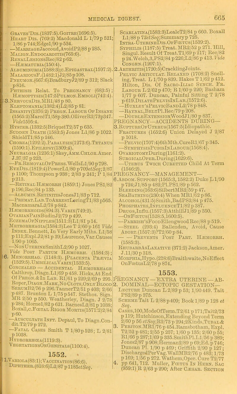 Graves’Dis. (1837:5). Goitre(1696:5). Heaet Dis. (769:2) Macdonald L 1/79p 521; 1/86 p 744;Edgel/90 p 534. • —Mabbiage Jaccoud,AvoidP2/88 p 285. Malign. Endocarditis(765:6). BENALLESiONsRec/82 p 62. —H jematubia (150:4). Albuminuria(1588:3);c.Epigastral(1597:2). M alaeiousF. (1482:1) J2/85 p 108. PNEUMON.(667:6)BradburyJ2/89 p 312; Slack p816. Phthisis Belat. To Pregnancy (683:5); H.emoptysis(147:5Pulmon.Emboli(742:4). 3.NervousDis.MR1/48p 80. Rleptomania(13S2:4)L2/85p 81. Insanity(1370:2) Peegn. Labour Of Insane (1565:2) MarceTl /58p 380.011iverR2 / 73p347. Eidcl595:4. HYSTEB.(1332:5)BriquetT2/57 p 635. Sudden Death (1583:5) Jones Ll/86 p 1022 ShieldTl/85 p 246. Chobea(1292:2).Pabalysis(1273:6). Tetanus (1590:1).Epllepsy(1309:4). Neuralgia (1236:1) Skey,AMM.CHLOR.Amer. J.37/37 p223. —EB.REMOVALOFPBESs.WellsLl/90p798. EyeDis. (1819:4)PowerLl/80 p 709etSeq; 2/87 p 1100; Thompson p 938; 2/83 p 241; P 1/84 p213. —Retinal H^moeeh (1859:1) Jones PS1/82 p 196;Rec/84 p 133. —Albumin. Retinitis Jones Jl/83p 712. —PEEHAT.LAB.ToABEESTLoringTl/83p565. MacnamaraL2/78 p 842. Hjemorrhoids(894:3). Yaeis(749:2) . OvAEiANPAiNBudinJ2/79 p 499. EczemaOfNipples(1511:3)L1/81 pl4. METEOEEHAGiA(1584:3)LeeT 2/60 p 161 Vide Index. Bennett, In Very Early Mths. Ll/58 p lll;Expl.J2/81p 39;Laurence,Var.Causes 1/90 p 1065. —RoNUTEEiNESmithL2/90 p 1027. Vide Post Paetum Hrsmorrh. (1584:3); 6. Menorrhag. (1148:3). ([Placenta Prasvia (1529:5). UmbilicalVarix(1533:5). Concealed — Accidental Hemorrhage Caltlirop, Diagn.Ll/69 p 458. Hicks,At End Of Pregn.&Iu Lab. Rl/61p229;2/69p 295. Roper,Diagn.Maek,No Clots,Only Blood SerumB2/76 p 296.TannerT2/51 p 403; 2/66 P 487. BruntonL 1/75 p 547. Stethos. Sign. MR 2/50 p 550. Weatherley, Diagn. J 2/78 p 284; Hornel/82 p 621. BarnesL2/81p 1038; Boxall,c.Fa3TAL Rigor Moetis(1571:2)2/84 —Auscultate Inft. Dcpaul.To Diagn.Con- dit.T2/79p 272. —Fatal Cases Smith T l/80p528; L 2/81 p 1038. Hydrorrhcea(1119:3). VegetationsOnGenitals(1100:4) . ScARLATiNA(1583:3)LealeT2/84 p 660. Boxall Ll/88 p 72e££eg; Summary p 725. Intra-UterineDis.OfFcetus(1539:2). Syphilis (1187:5) Treat. MR2/52 p 271. Hill, Singul. Result Of Treat.Tl/69 p 217; Rec/82 p 24. Welch,3,PS2/84 p 226;L2/86 p 413. Vide Congen.(1207:1). 2. AETHEiTis(1720:5)CracklingJoints. Pelvic Aeticulat. Relaxed (1708:2) Snell- ing, Treat. L 1/70 p 839. Hakes T1/62 p 412. Hilton, Dis. Of Sacro-Iliac Synch. Fe. Labour L 2/62 p 470; R1/60 p 220; Basham 1/77 p 607. Duncan, Painful Sitting T 2/78 p 619.DilatePelvisInLab, (1572:6). '—Huxley’sPelyicBandL2/78 p 848. —RAYNAL,BELTPl.Rec/79p 208. —DouBLEExTENSiONWoodJl/80 p 837. PREGNANCY—ACCIDENTS DURING— 3. RuPTUEEOFUTEEUs(1567:5)Idiopathic. Fractures (1652:6) Union Delayed J 2/87 p 1018. —PELvic(1707:4)6thMth.CureRl/67 p 345. —SymphysisPubisInLabour(1568:4). OvARioTOMYDuring(1161:2). SuEGiCALOPEE.During(1629:6). —Uterus Twice Curetted Child At Term (1546:2). PREGNANCY—MANAGEMENT— 6.Abdom. Support (1565:3,1582:2) Duke Ll/90 p 724; Jl/85 p 482;Pl.PSl/89 p 562. Bleeding (163:6) SilbertMR2/59 p 47. SeaBathing(230:4) When MR1/62 p 86. Alcohol(431:5) Smith,BadPS2/84 p 475. Phosphates, InfluenceT1/82 p 387. Drugs,Influ.(1557:3)AtthillJl/89 p 350. —OnFcetus(1528:5,1600:5). —PARRisH’sFooDEllengwoodRec/88 p 519. —Steel (293:4) Ballenden, Avoid, Cause Abort.(1557:3)?T2/60p 84. Prevents Post Part. ILemorrii. (1585:3). RhubarbAsLaxative (371:2) Jackson,Amer. J.ll/30p 318. Morphia,Hypo. (218:6)Braithwaitc,NoEffect OnFcEtusL2/78 p 874. 1552. » 1.Variola(83:1);Vaccination(86:6). DiPHTHER.(818:6)L2/87pll85efSc2. _ 1553. PREGNANCY —EXTRA UTERINE— AB- 2. DOMINAL—ECTOPIC GESTATION— Lecture Duncan L 2/89 p 53; 1/90449. Tait PS2/89p 375. Scheme Tait L 2/88 p409; Book 1/89 p 128 et Seq. Cases,100,MocleOfTerm.T2/61 pl71;Tait2/73 p 119; Hutchinson,Extonding Beyond Term 2/60 p 56 ctScg;R2/73 p 294;2Kinds,Tubal & 3. Periton.MR1/76p 454.Ramsbotham, Expl. T2/52 p 481; 2/55 p 257; 1/60 p 135; 2/00 p 55 Rl/66 p 287;l/69 p 335.SmithPl.Ll/56 p 389 Jones2/87 p908;IIcrman2/89 p 69;Ed.p 746 Duncan PI. 1/90 p 469; Griffith 2/90 p 127, DischargodPerVag.WallMR2/76 p 483; 1/73 p 169; 1/56 p 272. Wathem.Oper. Cure T2/77 4. pp 641, 712. Muller, Fcetus In Hern. Sac (959:1) R 2/63 p 290; After C.esar. Section