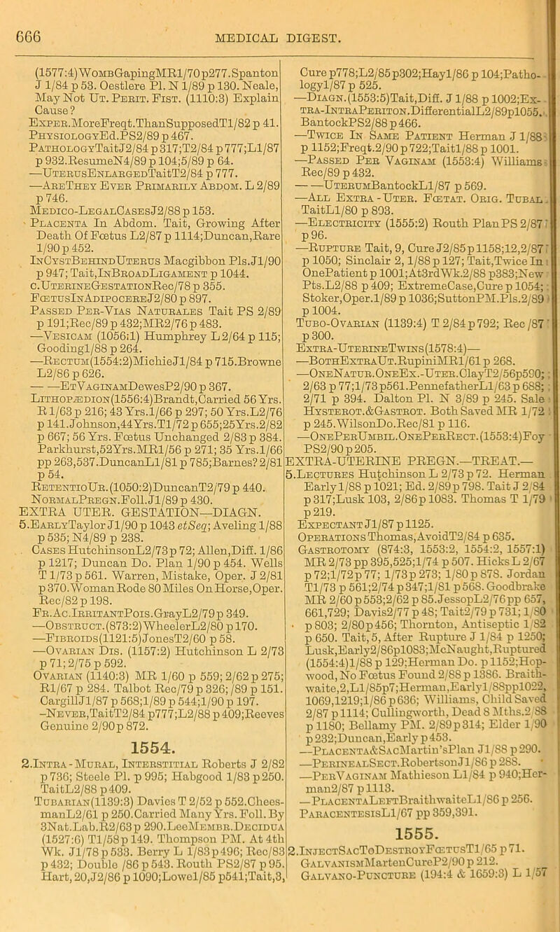 (1577:4) WoMBGapingMRl/70p277.Spanton J 1/84 p 53. Oestlere PI. N 1/89 p 130. Neale, May Not Ut. Perit. Fist. (1110:3) Explain Cause? ExpER.MoreFreqt.ThanSupposedTl/82 p 41. PhysiologyE(1.PS2/89 p 467. PATHOLOGYTaitJ2/84 p 317;T2/84 p777;Ll/87 p 932.ResumeN4/89 p 104;5/89 p 64. —UTERUsEHLARGEDTaitT2/84 p 777. —AreThey Ever Primarily Abdom. L 2/89 p 746. Medico-LegalCases J2/88 p 153. Placenta In Abdom. Tait, Growing After Death Of Ecetus L2/87 p 1114;Duncan,Rare 1/90 p 452. InCystBehindUterus Macgibbon Pls.Jl/90 p 947; Tait,InBROADLiGAMENT p 1044. C.UTBRINEGESTATIONRec/78p 355. FcetusInAdipocere J2/80 p 897. Passed Per-Yias Naturales Tait PS 2/89 p 191;Rec/89 p 432;MR2/76 p 483. —Vesicam (1056:1) Humphrey L2/64p 115; Goodingl/88 p 264. —RECTUM(1554:2)Miohie Jl/84 p 715.Browne L2/86 p 626. — ETVAGiNAMDewesP2/90 p 367. LiTH0PiEDi0N(1556:4)Brandt,Carried 56 Yrs. R1/63 p 216; 43 Yrs.1/66 p 297; 50 Yrs.L2/76 p 141. Johnson,44Yrs.Tl/72p655;25Yrs.2/82 p 667; 56 Yrs. Foetus Unchanged 2/83 p 384. Parkhurst,52Yrs.MRl/56 p 271; 35 Yrs.1/66 pp 263,537.DuncanLl/81 p 785;Barnes? 2/81 p 54. RETENTioUR.(1050:2)DuncanT2/79p 440. NormalPregn.Fo11.J1/89p 430. EXTRA UTER. GESTATION—DIAGN. 5 .EARLYTaylor Jl/90 p 1043 etSeq; Aveling 1 / 88 p 535; N4/89 p 238. Cases HutchinsonL2/73p 72; Allen,Diff. 1/86 p 1217; Duncan Do. Plan 1/90 p 454. Wells T1/73 p 561. Warren, Mistake, Oper. J 2/81 p 370. Woman Rode 80 Miles On Horse,Oper. Rec/82p 198. FR.Ac.lRRiTANTPois.GrayL2/79p 349. —Obstruct.(873:2) WheelerL2/80 p 170. —FiBROiDs(1121:5)JonesT2/60 p58. —Ovarian Dis. (1157:2) Hutchinson L 2/73 p 71; 2/75 p 592. Ovarian (1140:3) MR 1/60 p 559; 2/62 p 275; Rl/67 p 284. Talbot Rec/79 p 326; /89 p 151. CargillJl/87 p 568;l/89 p 544;l/90 p 197. -Never,TaitT2/84 p777;L2/88 p 409;Reeves Genuine 2/90p872. 1554. 2.Intra- Mural, Interstitial Roberts J 2/82 p 736; Steele PI. p 995; Habgood 1/83 p 250. TaitL2/88 p409. Tubarian(1139:3) Davies T 2/52 p 552.Chees- manL2/61 p 250.Carried Many Yrs. Foil. By 3Nat.Lab.R2/63p 290.LeeMEMBR.DECiDUA (1527:6) Tl/58pl49. Thompson PM. At 4th Wk. Jl/78p533. Berry L 1/83 p 496; Roc/83 p 432; Double /86 p 543. Routh PS2/87 p 95. Hart, 20, J2/86 p 1090;Lowel/85 p541;Tait,3, Curep778;L2/85p302;Hayl/86 p 104;Patho- - logy 1/87 p 525. —Diagn. (1553:5)Tait,Difi. J1/88 p 1002;Ex- TRA-lNTRAPERiTON.DifierentialL2/89pl055.i. BantockPS2/88 p 466. —Twice In Same Patient Herman J1/88' p 1152;Freqt.2/90 p 722;Taitl/88 p 1001. —Passed Per Vaginam (1553:4) Williamss Rec/89 p 432. UTERUMBantockLl/87 p569. —All Extra - Uter. Fcetat. Orig. Tubal „ TaitLl/80 p 893. —Electricity (1555:2) Routh PlanPS2/87i p96. —Rupture Tait, 9, Cure J2/85pll58;12,2/871 p 1050; Sinclair 2,1/88 p 127; Tait,Twice In i OnePatientp 1001;At3rdWk.2/88 p383;New Pts.L2/88 p 409; ExtremeCase.Cure p 1054;: Stoker,Oper. 1/89 p 1036; SuttonPM.Pls.2/89 ; p 1004. Tubo-Ovarian (1139:4) T 2/84 p 792; Rec /87' p 300. Extra-UterineTwins(1578:4)—- —BoTHExTHAUT.RupiniMRl/61 p 268. —ONENATUR.ONEEx.-UTER.ClayT2/56p590;; 2/63p77;l/73p561.PennefatherLl/63p6S8; : 2/71 p 394. Dalton PI. N 3/89 p 245. Sale Hysterot.&Gastrot. Both Saved MR 1/72 p 245.WilsonDo.Rec/81 p 116. •—ONEPERUMBIL.ONEPERRECT.(1553:4)Foy PS2/90p205. EXTRA-UTERINE PREGN.—TREAT.— 5.Lectures Hutchinson L 2/73 p 72. Herman Early 1/88 p 1021; Ed. 2/S9p 798. Tait J 2/84 p317;Lusk 103, 2/86plOS3. Thomas T 1/79 p219. Expectant Jl/87p 1125. Operations Thomas, AvoidT2/84 p 635. Gastrotomy (874:3, 1553:2, 1554:2, 1557:1) MR 2/73 pp 395,525;l/74 p 507. HicksL 2/67 p72;l/72p77; l/73p273; 1/S0p87S. Jordan Tl/73 p 561;2/74p347;l/Sl p568. Goodbrake MR 2/60 p553;2/62 p 85. JessopL2/76pp 657, 661,729; Davis2/77 p 48; Tait2/79p731; 1/S0 ■ • p803; 2/80p456; Thornton, Antiseptic 1/82 p 650. Tait, 5, After Rupture J 1/84 p 1250; Lusk,Early2/86pl0S3;McNaught,Ruptured (1554:4)1/88 p 129;Herman Do. p 1152;Hop- wood, No Foetus Found 2/88 p 1386. Braith- w.aite,2,Ll/S5p7;Herman,Earlyl/88ppl022, 1069,1219;l/86p636; Williams, Child Saved 2/87 p 1114; Cullingworth, Dead. 8 Mths.2/88 p 1180; Bellamy PM. 2/89p314; Elder 1/90 p 232;Duucan,Early p 453. —PLACENTA&SAcMartin’sPlan J1/S8 p290. —PERiNEALSECT.Robertson J1/86 p 288. —PerVaginaji Matliieson Ll/84 p940;Her- man2/87 plll3. —PLACENTALEFTBraithwaiteLl/S6 p 256. ParacentesisL1/67 pp 359,391. 1555. 2 .InjectSacToDestuo yFcetusTI / 65 p 71. GALVANisMMartenCureP2/90p 212. Galvano-Puncture (194:4 & 1659:3) L 1/57