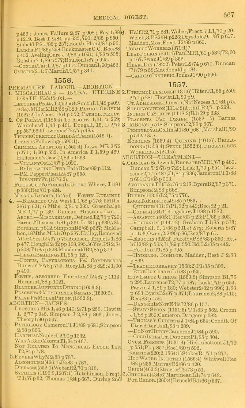 p456 ; Jones, Failure 2/87 p908 ; Foy 1/88 p 1219. Best T 2/84 pp 635,790; 2/85 p850. Sibbold PS 1/85 p 237; Routh Plan2/87 p 96. Landis P1 /86p 298.Buelmiaster C.C. Rec/88 p 452. AvelingCure J 2/86p 1091; 1/88p 535; Galabin? 1/89 p577;Boultonl/87 p 925. —CoNTEATaitL2/87 plll4:Dunoanl/90p453. CAUSXic(211:6)MartinTl/57p344. 1556. PREMATURE LABOUR — ABORTION — 1. MISCARRIAGE — INTRA. UTERINE DEATH Ftdcl540:l.— LECTUREsPrettyT2/52p64.SmithLl/48p409. etSeg.MiherMR2/58p 323; Pathol.OfOvum (1527:2)InAbort.l/64p 552; Pathol. Relax. 2. Op Polypi (1125:4) To Abort. 1/61 p 269; Whitehead 1/48 p461. Dougall, 16, L 2/75 pp 587,662.LawrenceT2/77 p 485. ThriceCurettedChildAtTerm(1546:1). TEXANUsFollowing(1590:l). Criminal Aboexion (1569:4) Laws MR 2/72 p271; 1/60 p532. In America T l/59p 469. Haf£enden’sCaseJ2/83 p 1263. —YillanyOpLI/87 p 1099. —BYlNPLAxxNGUxEE.FatalRec/89 p 112. —PM.PepperPlanL2/87p555. —iNSANixYFr. (1376:2). FcetusCutToPiecesInUtero Wherry Jl/81 p 880;Rec/81 p 424. Missed-Labour(1547:6)—Fcexus Rexained 4. —Blighxed Ova West T1/62 p 176; 5Mths. 2/61 p 621; 6 Mths. 2/81 p 283. Greenhalgh MR 1/77 p 139. Duncan Missed - Lab.— Aborx.—Miscarriage, DefinedT2/78 p 729; Barnes?Discuss.l/81 p 361;L1/81 pp639,785; Boreham p812.SimpsonR2/65 p327; McMa- hon,18Mtlis.MRl/70p 287.Halley,Removed After4Yrs.L2/67 p 72.Addison, Triplets 1/86 p 477.HoughJ2/82 pp 168.995.56Yrs.PS 2/84 p 208;Tl/85 p 328.MacdonaldB2/85p 372. —LegalBearingsTI/85 p 328. —Fcexus, Papyraceous Vel Compressus DuncanT2/78 p 729. HoeyLl/88 p 828; Jl/90 p 499. Fcexus, Absorbed Thornton? L2/87 p 1114; Hermanl/88 p 1021. BladderRupxuredDuring(1053:3). Placenxa&Membranes, Retain. (1530:6). False FeZMoLARPREGN. (1532:3). ABORTION—CAUSES— Lectures MR 1/46 p 140; 2/71 p 256. Hewitt L 2/77 p 945. Simpson J 2/88 p 866; Jones, Theoryl/90 p 597. Pathology CameronPl.Jl/88 p681;Simpson 2/88 p 866. HABiTUALNapierL2/90p 1332. W hyAt3rdMonthT1/84 p 467. Not Related To Menstrual Epoch Tait T2/84p 778. 5. FEVERsWhy?J2/83 p 787. Alcoholism(426:4) J2/83 p 787. Diseases(552:1) WeberR2/70 p 316. Syphilis (1196:3,1207:1) Hutchinson, Freqt. T1/57 p 32; Thomas 1/84 p 667. During 2nd 6. HalfR2/71 p 281.Weber,Freqt. ? Ll/70p 20. Welch,3,PS2/84p226;Drysdale,9,l/87 p 617. Madden, MostFreqt. J2/88 p 869. TobaccoWorkers(379:1)? LeadPoison. (291:4) PaulMRl/61 p532;T2/60 p 167.SwanJl/89p 352. HeartDis.(782:2) PeterL2/74p 670. Duncan Tl/79 p 58;Macclonaldp 184. .—CardiacInsufpic. Jones Jl/90 p 596. 1557. 2. UTERiNEFLEXiONS(1131:6)HiiterRl/65 p250; 2/71 p 281;HewittLl/89 p9. UT.ADHESioNsDuncan,NotNecess.Tl/84 p 5. SuBiNV0LUXi0N(1114:2)AtthillR2/71 p 299. Intern.OsStrict.(1118:,2)R1/69 p 333. Placenta Fat Degen. (1532 : 5) Barnes 3. MRl/52p518.SimpsonJ2/88pS67. PENNYROYALCollinsJl/80 p681;Marshalll/90 p 542etSeq. Ecbolics (1559:4). Quinine (401:6). Bella- donna(1559:4). Steel (1552:6). Phosphorus WorkersIn (241:5). ABORTION—TREATMENT— 4. Clinical Sedgwick,RepeatedMR1/67 p 469. Duncan T 2/78 p 729; Lusk 1/79 p 654; Law- rence2/77p 487;Jl/84 p936;OameronPl.l/88- p 681:Pl/85 p 303. Avoid ANCETiltL2/76 p 21S.ByersB2/87 p 371. Simpson J2/88 p 868. Bleed(163:6)L2/75 p 776. LookToKidneysJ2/85p983. • —Quinine(401:6)P1/82 p 449;Rec/82 p 21. —CoDEiA(464:l)KingsburyJl/88 p 1382. —AssAPCET.(405:l)Rec/83 p 23;Pl/85p 303. —Viburnum (1147:2) Graham J1/85 p 573;: Campbell, 6, 1/86p391 et Seq; Roberts 2/87 p 1153;Owen,2,2/90p86/Rec/87 p 61. —Ergotin (325:2) PurefoyPS2/83 p 350; Att- hill2/88 p 565;Jl/89 p 350.Ed.L2/85 p 442. —Pot.Iod.T1/85 p 795. —Hydrarg. Bichlor. Madden, Best J 2/S8 p 869. —Trachelorraphy(1568:2)P1/85 p 303. —RiDEBoerhaaveLl/83 p 625. HowEmpty Uterus (1559:5) Simpson Bl/76 p 295.LaurenceT2/77 p 487; Luskl/79 p 654. Parvin J 1/81 p 180; Webster2/82 p 996; 1/88 p 683.ByersB2/87 p 371;Lauronce2/88 p415; Rec/83p 452. —DANGERlpNoxEdisJ2/86p 157. —Sharp Spoon (1151:5) T1/83 p 562. Croom J1/88 p 289;Cameron,Dangers p 682. —Thomas’s Curette J1/84 p 654; Condit. Of Uter.AfterUsel/88p 289. —DoNoTHuRRYCameronJl/84 p 590. —ColdIntraUt.DoucheP1/85 p 304. Ovum Forceps (1531:4) Hickinbottom Jl/79 p 551;P1. p857;Roel/80 p 592, EMETics(220:2,1564:l)StokesRl/71 p 277. Hot Water Injected (1586:4) WliitwcllRcc / 82 p 235.MurrayB2/86 p 420. OpiUM(462:2)StreetorT2/73 p 51. Q.CHL0RAL(434:6)MartineauLl/74 p 643. PoT.CHLOR.(260:4)BruceMRl/66 p 537.