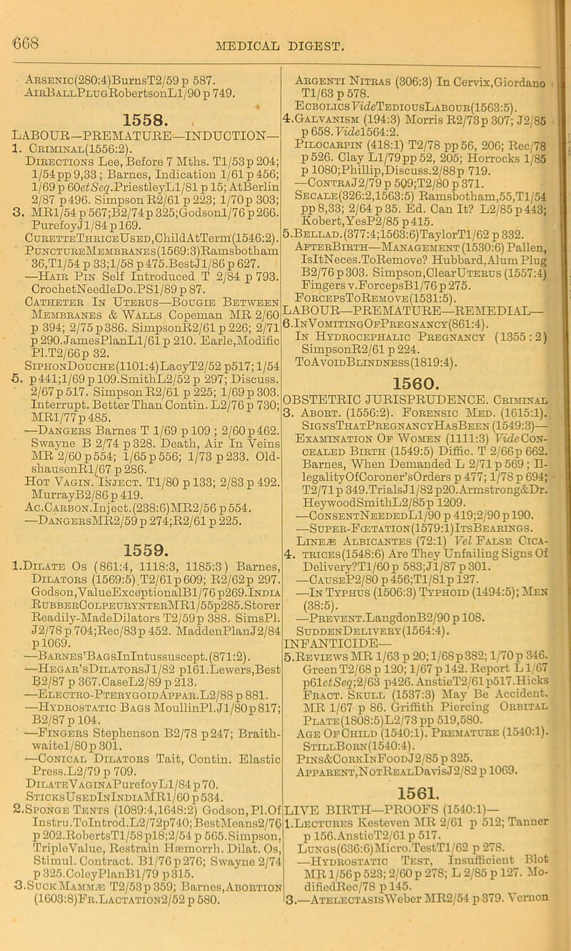 ARSENic(280:4)BurnsT2/59p 587. AiRBALLPLUGRobertsonLl/90p 749. 1558. LABOUR—PREMATURE—INDUCTION— 1. Criminal(1556:2). Directions Lee, Before 7 Tilths. Tl/53p 204; 1/54 pp 9,33; Barnes, Indication 1/61 p 456; 1/69 p 60eZScg.PriestleyLl/81 p 15; AtBerlin 2/87 p496. Simpson R2/61 p 223; l/70p 303; 3. MR1/54p 567;B2/74p 325;Godsonl/76p266. Puref oyj 1/84 p 169. CuRETTETHRiCEUsED,ChildAtTerm(1546:2). PuNCTUREMEMBRANEs(1569:3)Ramsbotham 36,Tl/54 p 33;l/58 p475.BestJl/S6 p 627. —Hair Pin Self Introduced T 2/84 p 793. CrochetNeedleDo.PSl/89 p 87. Catheter In Uterus—Bougie Between Membranes & Walls Copeman MR 2/60 p 394; 2/75 p 386. SimpsonR2/61 p 226; 2/71 p 290. JamesPlanLl/61 p 210. Earle,Modific Pl.T2/66p 32. SiPHONDoucHE(1101:4)LacyT2/52 p517; 1/54 5. p441;l/69 p 109.SmithL2/52 p 297; Discuss. 2/67p517. SimpsonR2/61 p 225; l/69p303. Interrupt. Better Than Contin. L2/76 p 730; MR1/77 p 485. —Dangers Barnes T 1/69 pl09 ; 2/60 p 462. Swayne B 2/74 p328. Death, Air In Veins MR 2/60 p 554; 1/65 p 556; 1/73 p 233. Old- shausenRl/67 p 286. Hot Vagin.'Inject. Tl/80 p 133; 2/83 p 492. MurrayB2/86 p 419. Ac.CARBON.Inj ect. (238:6)MR2/56 p 554. —D angersMR2/59 p 274;R2/61 p 225. 1559. 1.Dilate Os (861:4, 1118:3, 1185:3) Barnes, Dilators (1569:5) T2/61p609; R2/62p 297. Godson, ValueExceptionalBl/76p269.India RuBBERCoLPEURYNTERMRl/55p285.Storer Readily-MadeDilators T2/59p 388. SimsPl. J2/78p704;Rec/83p 452. MaddenPlanJ2/84 pl069. —BARNES’BAGsInlntussuscept. (871:2). —Hegar’sDilatorsJ1/82 pl61. Lewers,Best B2/87 p 367.CaseL2/89 p 213. —Electro-PterygoidAppar.L2/88 p 881. —Hydrostatic Bags MoullinPl.Jl/80p817; B2/87 p 104. —Fingers Stephenson B2/78 p247; Braitli- waitel/80p301. —Conical Dilators Tait, Contin. Elastic Press.L2/79p 709. DiLATEVAGiNAPurefoyLl/84 p 70. SticksUsedInIndiaMR1/60 p 534. S.Sponge Tents (1089:4,1648:2) Godson, PI.Of Instru.ToIntrod.L2/72p740;BestMeans2/76 p 202.RobertsTl/58pl8;2/54p 565.Simpson, TriploValue, Restrain Iltemorrh. Dilat. Os, Stimul. Contract. Bl/76p276; Swayne 2/74 p325.ColeyPlanBl/79 p315. 3.Suck Mammae T2/53p359; Barnos, Abortion (1603:8)Fr.Lactation2/52 p 580. Argenti Nitras (306:3) In Cervix,Giordano Tl/63 p 578. EcBOLicsFLZeTEDiousLABouR(1563:5). 4. Galvanism (194:3) Morris R2/73p 307; J2/85 p 658.7^564:2. Pilocarpin (418:1) T2/78 pp56, 206; Rec/78 P526. Clay Ll/79pp52, 205; Horrocks 1/85 p 1080;Phillip,Discuss.2/88p 719. —ContraJ2/79 p 509;T2/80 p 371. Secale(326:2,1563:5) Ramsbotham,55,Tl/54 pp 8,33; 2/64 p 35. Ed. Can It? L2/85p443; Robert,YesP2/85 p415. 5. BELLAD.(377:4;1563:6)TaylorTl/62 p 332. AeterBirth—Management (1530:6) Pallen, IsItNeces.ToRemove? Hubbard, Alum Plug B2/76p303. Simpson,ClearUTERus (1557:4) Fingers v.ForcepsBl/76 p 275. ForcepsToRemove (1531:5). LABOUR—PREMATURE—REMEDIAL— 6.InVomitingOePregnancy(861:4). In Hydrocephalic Pregnancy (1355 :2) SimpsonR2/61 p 224. ToAvoidBlindness(1819:4). 1560. OBSTETRIC JURISPRUDENCE. Criminal 3. Abort. (1556:2). Forensic Med. (1615:1). SignsThatPregnancyHasBeen (1549:3)— Examination Of Women (1111:3) Fide Con- cealed Birth (1549:5) Diffic. T 2/66p 662. Barnes, When Demanded L 2/71 p 569; H- legalityOfCoroner’sOrders p 477; 1/78 p 694; T2/71 p 349.Trials Jl/82 p20. Armstrong&Dr. HeywoodSmithL2/85ii 1209. —ConsentNeededL1/90 p 419;2/90 p 190. —Super-Fcetation(1579:1)ItsBearings. Line/E Albicantes (72:1) Vel False Cica- 4. trices(1548:6) Are They Unfailing Signs Of Delivery?Tl/60 p 583;J1/S7p301. —CauseP2/80 p 456;Tl/81p 127. —In Typhus (1506:3) Typhoid (1494:5); Men (38:5). —PREVENT.LangdonB2/90 p 10S. SuddenDelivery(1564:4). INFANTICIDE— 5. Reviews MR 1/63 p 20; 1/68p382; 1/70 p 346. Green T2/68 p 120; 1/67 p 142. Report L1 67 p61eZ/Scg;2/63 p426. AnstieT2/61p517.Hicks Fract. Skull (1537:3) May Be Accident. MR 1/67 p 86. Griffith Piercing Orbital Plate(1S0S:5)L2/73 pp 519,5S0. Age OfChild (1540:1). Premature (1540:1). StillBorn(1540:4). Pins&CorkInFoodJ2/S5 p 325. Apparent,NoTREALDavisJ2/82 p 1069. 1561. LIVE BIRTH—PROOFS (1540:1)— 1.Lectures Kestoven MR 2/61 p 512; Tanner p 156.AnsticT2/61 p 517. LuNGs(636:6)Micro.TestTl/62 p 27S. —Hydrostatic Test, Insufficient Blot MR l/56p 523; 2/60 p 278; L 2/85 p 127. Mo- difiedRoc/78 p 145. I3.—ATELECTASisWeber MR2/54 p 379. Vernon