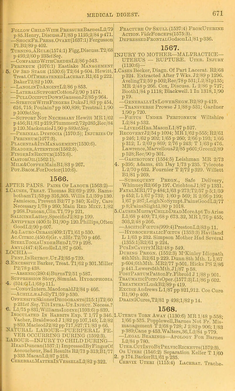 Follow ChildWith PRESSUREBarnesL2/79 p 85.Henry, Discuss. Jl/83p 1125;2/84 p471. —ShockFr. Press. Ovary(1637:1) Fergusson Pl.B2/89p402. Turning,ARule(1574:1) Figg,Discuss.T2/68 p493;2/60p233eiSc2. —Comp aredWithCredesL2/86p 543. Perineum (1076:1) Eastlake Management 5. Op 3rd Stage (1530:6) T2/64p 604. Hewitt, Treat.OfTHREATENEDLACERAT.Rl/61 p 222. BakerT2/82 p 109. ■ —LanolinToAnointL2/86 p 853. —LATERALSuppoRTCottonJ2/90 p 1474. —PuLLOcciPUTDowNGaussenJ2/85p 964. —StretchWithFingers DukeJl/83 pp 454, 616,715; Poulain? pp 800,898; Trestrail 1/90 p 1009eiSeg'. —Support Not Necessary Hewitt MR 1/62 p 456;R1/61 p 219;Plummer2/72p285;Rec/84 p 120.MackenzieJl/90 p 889etSeq. ■—Perineal Dystocia (1570:5); Injuries Of Perineum(1077:3) . Placenta&ItsManagement(1530: 6). Bladder, Attention(1582:5) . FingerJnRectum(1575:6). CastorOil(1562: 1). MiLK&CoPFEEMainBl/83 p 267. Pot.BROM.ForDoctor (110:6). 1566. AFTER PAINS. Pains Of Labour (1563:2)— 1.Causes, Treat. Thomas R2/69p 299. Rams- botkamTl/53 pp 316,365. Willis Ll/59 p 130. Jamieson, Prevent B2/77 p 340; Kelly, Care Necessary 1/78 p 260; Main Red Mint. 1/82 p268.Duncan,Clin.Tl/79p 221. SALiciNELattey,SpecificJ2/82p 199. Antipyrin (400:5) Bl/90p 120.Phillips,Often GoodL2/90 p 607. Aq.Lauro-Cerasi(409:1)T1/61p530. Ac.Citric. (450:6)Gr. v.3Hr.T2/70 p 466. SteelToolsUnderBed Jl/79 p 29S. AMYL(447:4)KendleLl/87 p 606. LOCHIA— Pent,InRetrov.Ut. J2/85 p 739. G.Excessive Barker, Treat. Tl/62 p 301.Miller P2/78p438. —ARSENic(280:4)BurnsT2/51 p587. Suppression Story, Simulat. Hydrophobia 4. (524:6)Ll/68plll. —CoNDYlntern.MacdonaldJ2/84 p 466. —AcHLLL^AJollyTl/59 p 530. OFFENSivESkinnerDEODORANTs(215:l)T2/60 p 231 at Scq. TiltlNTRA-UT.lN.JECT. Necess.? ■6. Ll/75 p 831;WilliamsIoDiNE(1593:6) p 839. Inoculated In Rabbits Exp. T 1/77 p 346. Vaclier, Braidwood J 1/82 pp 107,145; L2/82 p 859.MacleodJ2/82 pp 717,827;Tl/83 p 66. NATURAL LABOUR—PUERPERAL FE- VER OCCURRING DURING (1592:3). LABOUR—INJURY TO CHILD DURING— HEADDuncan(1537:l) ImpressodByFingerOf Accoucheur, Bad Results R2/73 p 313;Bl/77 p 333.MacanL2/87 p 218. CerebralMatterInVesselsL2/82 p 322. Fracture Of Skull (1537:4) FromUterine Action. FifZcFoRCEPS (1575:3). DEPRESSEDFRONTALGodsonLl/81 p 336. 1567. INJURY TO MOTHER—MALPRACTICE- UTERUS — RUPTURE. Uter. Injury (1130:6)— 1.Cases Becker, Diagn. Of Part Lacerat. R2/68 p 324. Extracted After 7 Wks. J2/89 p 1296. AvelingT2/59 p 502;Rec/78p 531;L2/81pl35; MR 2/48 p 266. Cox, Discuss. L 2/86 p 727; Boothl/84 p 1118; Blackwell. 1 In 1318,1/90 p 19. —GenerallyInLowerSegm.B2/89 p 419. —Transverse Prowse J1/88 p 531; Gardner 1/90 p 720. -—Fcetus Under Peritoneum Wiltshire L2/84p532. —LivED6HRS.MasonLl/87 p 527. RecoveryJ2/54p 1094; MR 1/62 p555; R2/61 p 246; 1/62 p 202; 1/65 p 260; 2/66 p 193; i/66 p312; L 2/69p869; 2/76p243; T l/63p476. Lawrence,Marvellous J2/85 p601;Grcen2/89 p 528;Rec/90p 301. —Gastrotomy (1554:5) Leishman MR 2/73 4. p395; Adams, 4th Day 1/73 p235. Tjdecote L 2/70 p 632. Fournier T 2/72 p 329. Willett Bl/81 p 269. —Subsequent Pregn., Safe Delivery, WhinneyR2/66p 197. CrichtonJl/87 p 1331. FatalMR1/77p 484;l/63 p 273;T2/57 p 5;l/59 p 452; L1/67 p 732; 1/60 p 569; R 2/66p 199; 1/67 p 287;LeighNoSympt.PainsGoodL2/77 p 8;PainsSlightl/80 p 1018. 5. CAUSEsMurrayCHiLDDEADMoreApt To Arise Ll/68 p 409; Tl/68 p 673.32, MR 1/76 p 455; 303,2/48 p 266. —AsciTicFcETUs(999:4)PrestonL2/83p 11. —HydrocephalicFcetus (1353:3) Haviland L 1/63 p 232. Simpson Mother Had Several (1355:1)R2/61 p 224. PusInCavityMR2/48p 549. During Pregn. (1552:3) M‘Kinloy Idiopath 4thMth. R2/61p 229. Dunn 8th Mth. L 1/67 p 604;6thMth. MR2/77 p501. Hicks PS 2/86 p441.Lewers5thMth.Jl/87 p58. PosTPARTUMPattonFr.Fibroid J1/88 p 901. TRAUMATicPorro’sOper. (1577:3) Ll/86 p 602. TreatmentLus1cB2/89 p 419. Excise Andrews L1/87 pp 821,912. Coe Cure Bl/90p 409. DRAiN2Cures,T2/81 p 49S;l/82p 14. 1568. 1. Uterus Torn Away (1130:6) MR 1/48 p 558; 1/66 p 535. Popplewell,Barnes Not Fr. Mis- management T 2/68 p 728; J 2/82 p 906; 1/83 p 389;Cane p 453.Walters,36,L2/84 p 779. —Legal Bearings—Apology For Barnes L2/84 p 780. Uter.CutIntoByPelvicRicketts(1572:3). Os Uteri (1546:2) Separation Keller T 1/60 2. p 174.BarkerRl/61 p 235. Cervix Uteri (1115:4) Lacerat. Trache-