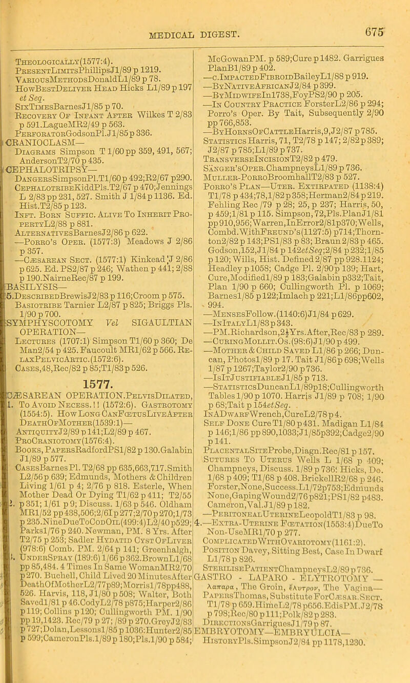 Theologically(1577:4). PEESENTLiMiTsPhillipsJl/89 p 1219. VARiousMETHODsDonaldLl/89 p 78. HowBestDeliver Head Hicks Ll/89 p 197 et Seq. SrxTiMEsBarnes J1/85 p 70. Recovery Of Infant After Wilkes T 2/83 p 591.LagueMR2/49 p 563. PERFORATORGodsonPl. Jl/85p 336. CRANIOCLASM— Diagrams Simpson T 1/60 pp 359, 491, 567; AndersonT2/70 p 435. : CEPHALOTRIPS Y— DANGERsSimpsonPl.Tl/60p 492;R2/67 p290. CEPHA.LOTRiBEKiddPls.T2/67 p 470;Jennings L 2/83 pp 231,527. Smith J 1/84p 1136. Ed. Hist.T2/85p 123. IInft. Born Suffic. Alive To Inherit Pro- pertyL2/88 p 881. ALTERNATiVEsBarnesJ2/86p 622. —Porro’s Oper. (1577:3) Meadows J 2/86 p 357. —Cesarean Sect. (1577:1) KinkeadjJ 2/86 p 625. Ed. PS2/87 p 246; Watlien p 441; 2/88 p 190.NaimeRee/87 p 199. ASILYSIS— .DESCRiBEDBrewis J2/83 p 116;Croom p 575. Basiotribe Tarnier L2/87 p 825; Briggs Pis. 1/90 p 700. YMPHYSCOTOMY Vel SIGAULTLAN OPERATION- LECTURES (1707:1) Simpson Tl/60p 360; De Man2/54 p 425. Paucoult MR1/62 p 566. Re- laxPelvicArtic . (1572:6). Cases,48,Rec/82 p 85;Tl/83p 526. 1577. HIS A RE AN OPERATION.PelvisDilated, To Avoid Necess. ! 1 (1572:6). Gastrotomy (1554:5). How Long CanFcetusLiveAfter DeathOfMother(1539:1)— AntiquityJ2/89 p 141;L2/89 p 467. ProCraniotomy(1576:4) . Books, PAPERsRadfordPSl/82 p 130.Galabin Jl/89 p 577. CASEsBarnesPl. T2/68 pp 635,663,7.17.Smith L2/56p 639; Edmunds, Mothers & Children Living 1/61 p 4; 2/76 p 818. Esterle, When Mother Dead Or Dying Tl/62p411; T2/55 . p351; 1/61 p 9; Discuss. 1/63 p 546. Oldham MR1/52 pp438,506;2/6Ip277;2/70p270;l/73 p 235.NineDueToCoDOiL(499:4)L2/40p529; Parksl/76p 240. Newman, PM. 8 Yrs. After T2/75 p 253; Sadler Hydatid CystOfLiver (978:6) Comb. PM. 2/64 p 141; Groenhalgh, . UnderSpray (189:6) l/66p362.BrownLl/08 pp 85,484.4 Times In Same WomanMR2/70 p270. Buchell, Child Lived 20 MinutosAfter DcathO£MothcrL2/77p89;Morrisl/78pp488, 526. Ilarvis, 118, Jl/80p508; Waltor, Both Savcdl/81 p 46.CodyL2/78 p875;Harper2/86 pll9; Collins pl20; Cullingworth PM. 1/90 pp 19,1423. Roc/79 p 27; /89 p 270.GroyJ2/83 p 727;Dolan,Lessonsl/85 p 1036:Hunter2/85 p 599;CameronPls.l/89p 180;Pls.l/90 p 584; McGowanPM. p 589;Curepl482. Garrigues PlanBl/89 p 402. —c.lMPA0TEDFiBR0iDBaileyLl/88 p 919. —ByNativeAfricanJ2/84 p 399. —BYMiDWiFElnl738,FoyPS2/90 p 205. —In Country Practice ForsterL2/86 p 294; Porro’s Oper. By Tait, Subsequently 2/90 pp 766,853. ■—ByHoRNsOFCATTLEHarris,9,12/87 p 785. Statistics Harris, 71, T2/78 p 147; 2/82p 389; J2/87 p 785;Ll/89 p 737. TransverseIncisionT2/82 p 479. SANGER’sOPER.ChampneysLl/89 p 736. MuLLER-PoRRoBroomhallT2/83 p 527. Porro’s Plan—Uter. Extirpated (1138:4) Tl/78 p 434;78,1/82 p358;Herman2/84p 219. Fehling Ree /79 p 28; 25, p 237; Harris, 50, p 459;1/81 p 115. Simpson, 72,Pis.Plan jl/81 pp 910,956; Warren,InError2/81p370; Wells, Combd.WitkFREUND’s(1127:5) p714;Tkorn- ton2/82 p 143;PSl/83 p 83; Braun 2/83 p 465. Godson,152, Jl/84p 142efS'eg;2/84 p232;l/85 p 120; Wills, Hist. Defned2/87 pp 928.1124; Headley p 1058; Cadge PI. 2/90p 139; Hart, Cure,Modifiedl/89 p 183;Galabinp332;Tait, Plan 1/90 p 660; Cullingworth PI. p 1069; Barnesl/85 pl22;Imlachp 221;Ll/86pp602, - 994. —MensesFoIIow. (1140:6) Jl/84 p 629. —InItalyLI / 83 p 343. -—PM.Richardson,2£Yrs.After,Rec/83 p 289. —CuRiNGMoLLiT.Os.(98:6)Jl/90p499. —Mother & Child Saved Ll/86 p 266; Dun- can, Photosl/89 p 17. Tait Jl/86p 698;Wells 1/87 p 1267;Taylor2/90 p 736. —IsItJustifiableJ1/85p 713. —STATiSTicsDuncanLl/89pl8;Cullingworth Tables 1/90 p 1070. Harris Jl/89 p 708; 1/90 p 68;Tait p IbkctScq. lNADwARFWrench,CureL2/78p4. Self Done Cure Tl/80p 431. Madigan Ll/84 p 146;l/86 pp 890,1033; Jl/85p392;Cadge2/90 p 141. PLACENTALSiTEProbe,Diagn.Rec/81 p 157. Sutures To Uterus Wells L 1/68 p 409; Ckampneys, Discuss. 1/89 p 736! Hicks, Do. 1/68 p 409; Tl/68 p 408. BrickellR2/68 p 246. Forster,None,Success.Ll/72p753;Edmunds None,GapingWound2/76p821 ;PSl/82 p483. Cameron, Y al. Jl/89 p 182. —PERITONEALUTERINELeopoldTl/S3 p 98. 4.—Extra-Uterine Fa3TATiON(1553:4)DueTo Non-UseMRl/70 p 277. Complicated WithOvariotomy(1161:2). PositionDavey, Sitting Best, Casein Dwarf Ll/78 p 826. STERiLisEPATiENTChampneysL2/89 p 736. GASTRO - LAPARO - ELYTROTOMY — \airapa, The Groin, urpov, The Yagina— PAPERsThomas, Substitute FoiU^esar. Sect. Tl/78 p 659.HiriicL2/78p656.EdisPM. J2/78 p 798;Rec/80 p lll;Polk/82 p 283. DiRECTiONsGarriguesJl/79p 87. EMBRYOTOMY—EMBRYULCIA— HistoryPIs. Simpson J2/84 pp 1178,1230.