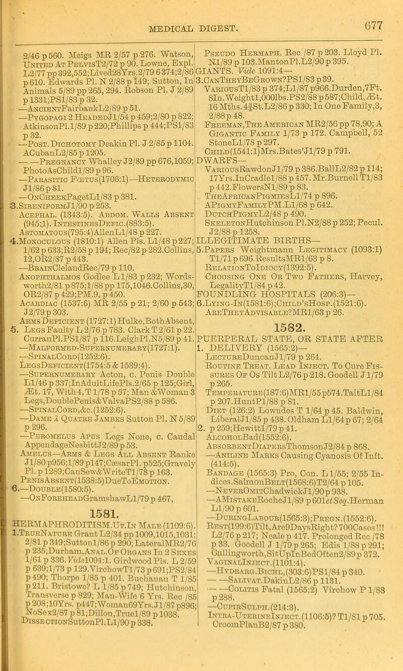 2/46 p 560. Meigs MR 2/57 p 276. Watson, United At PelvisT2/72 p 90. Lowne, Expl. L2/77 pp 392,552;Lived2SYrs.2/79 6 374;2/86 p 610. Edwards PI. N 2/88 p 149; Sutton, In Animals 5/89 pp 265,294. Robson PI. J 2/89 p 1331;PSl/83 p 32. —ANCiENTFairbankL2/S9 p 51. —Pygopagi 2 Headed Jl/54 p 459;2/80 p 822; Atkin son PI .1/89 p 220;Pbillips p 444;PSl/83 p 32. —Post. Dichotomy Deakin PI. J 2/85 p 1104. ACubanL2/85 p 1205. Pregnancy Whalley J2/89 pp 676,1059; PhotoAsCkildl/89 p 96. —Parasitic Fo3tgs(1706:1)—Heterodymic Jl/86p 81. —ONCHEEKPagetLl/83 p 381. 3.Sireniform J1/90 p 253. Acephal. (1343:5). Abdom. Walls Absent (945J,).IntestinesDefic.(883:5). AsTOMATOus(795:4)AllenLl/48 p 227. 4.Monoculous (1810:1) Allen Pis. Ll/48 p227; 1/62 p 633;R2/58 p 194; Rec/82 p 282.Collins, 12,OR2/87 p 443. —BRAiNClelandRec/79 p 110. Anophthalmos Gocllee Ll/83 p232; Words- worth2/81 p875;l/88pp 175,1046.Collins,30, OR2/87 p 429;PM.9, p 450. Acardiac (1537:6) MR 2/55 p 21; 2/60 p 543; J2/79p 303. Arms Deficient (1727:1) Hulke,Both Absent, •5. Legs Faulty L 2/76 p 783. Clark T 2/61 p 22. CurranPl.PSl/87 p 116.LeigbPl.N5/89 p 41. —Malformed-Supernumerary(1727:1). —SpinalCord(1252:6). LegsDeficient(1754:5 & 1539:4). —Supernumerary Acton, o. Penis Double Ll/46 p337;InAdultLifePls.2/65 p 125;Girl, Mt. 17, With 4, T1/78 p 57; Man &Woman 3 Legs,DoublePenis&ValvaPS2/88 p 586. —SpinalCord,&c. (1252:6). —Dame a Quatre Jambes Sutton PI. N 5/89 p 296. —Peromelus Apus Legs None, c. Caudal AppendageNesbittJ2/89 p 53. Amelus—-Arms & Legs All Absent Ranke J1/80 p956;l/89 pl47;CaesarPl. p525;Gravely PI. p 1289;CanSew&WriteTl/78 p 163. PenisAbsent(1538:5)Du6ToEmotion. 6.—Double(1580:5). —ONFoREHEADGramshawLl/79 p 467, 1581. HERMAPHRODITISM.Ut.In Male (1109:6). I.TrueNature Grant L2/34 pp 1009,1015,1031; 2/81 p .349;Suttonl/86 p 290; LateralMR2/70 p 235;Durham,ANAL.OF Organs In 2 Sexes 1/61 p 336. TTwZel094:l. Girdwood Pis. L 2/59 p 639;l/73 p 129.VirchowTl/73 p691;PS2/84 p490; Thorpe 1/85 p 401. Buchanan T 1/85 p211. Bristowo? L 1/85 p 749; Hutchinson, Transverse p 829; Man-Wife 6 Yrs. Rec /85 p 208;10Yrs. p447;Woman69Yrs.Jl/87p896; NoSex2/87 p 81;Dillon,Truel/89 p 1038. Disse CTioNSuttonPl.Ll/90 p 338. Pseudo Hermaph. Rec /87 p 203. Lloyd PI. N.l/89 p 103.MantonPl.L2/90p 395. GIANTS. Vide 1091:4— 3.CanTheyBeGrown?PS1/83 p39. VariousT1/83p 374;Ll/87 p966.Durden,7Ft. 8In.Weightl,0001bs.PS2/88p587;Cliild,;Et. 16 Mths. 4|St.L2/86 p 330; In One Family,3, 2/88p 48. Freeman,The American MR2/56 pp 78,90; A Gigantic Family 1/73 p 172. Campbell, 52 StoneLl/78 p 297. CHiLD(1541:l)Mrs.Bates’Jl/79 p 791. DWARFS— YARiousRawdonJl/79 p 386.BallL2/82 p 114; 17Yrs.InCradlel/88 p 457. Mr.Burnell Tl/83 p 442.FlowersNl/89 p 83. TheApricanPigmiesL1/74 p 896. APigmyFamilyPM.Ll/68 p 642. DutchPigmyL2/48 p 490. SKELETONHutchinson P1.N2/88 p 252; Pecul. J2/88 p 1258. ILLEGITIMATE BIRTHS— 5. Papers Weightmann Legitimacy (1093:1) Tl/71p696.ResultsMRl/63 p 8. RelationToIdiocy(1392:5) . Choosing One Or Two Fathers, Harvey, LegalityTl/84 p 42. FOUNDLING HOSPITALS (206:3)— 6. Lying-In(1581:6);Child’sHosp. (1521:6). AreTheyAdvisable?MR1/63p 26. 1582. PUERPERAL STATE, OR STATE AFTER 1. DELIVERY (1565:2)— LECTUREDuncanJl/79 p 264. Routine Treat. Lead Inject. To Cure Fis- sures Of Os TiltL2/76p218. GoodeU Jl/79 p 265. Temperature (187:6) MR1 / 55 p574. TaitLl/84 p 207.HuntPl/88 p 81. Diet (126:2) Lowndes T 1/64 p 45. Baldwin, LiberalJl/85 p 438. Oldham Ll/64 p 67; 2/64 2. p259;Hewittl/79p41. ALCOHOLBad(1552:6). ABSORBENTDiAPERsThomsonJ2/84 p 868. —Aniline Marks Causing Cyanosis Of Inft. (414:5). Bandage (1565:3) Pro, Con. Ll/55; 2/55 In- dices.SalmonBELT(1568:6)T2/64 p 105. —NEVEROMiTChadwickJl/90p 938. —AMist AKERoche J1/89 p OOlef Sea. Herman Ll/90 p 601. —DuringLabour(1665:3);Pregn.(1552:6). REST(199:6)Tilt,Aro9DaysRight?700Cases!!! L2/76p217; Nealep417. Prolonged Rec/78 P 33. Goodell J 1/79 p 265; Edis 1/88 p 291; Oullingworth,SitUpInBedOften2/S9p 372. VaginalInjeot. (1101:4). —IIydrarg.Bichl,(303:6)PS1/84 p 340. SALivAT.DalduL2/86 p 1131. Colitis Fatal (1565:2) Virchow P 1/88 p 288. —CupirSulpii. (214:3). Intra-UterineInject. (1106:5)? Tl/81 p 705. CroomPlanB2/87 p 380.