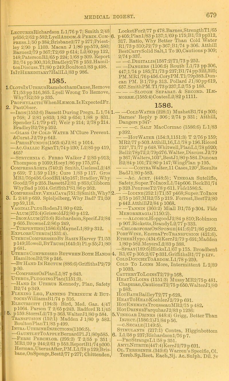 LECTDBEsRichardson Ll/76p 7; Smith 2/48 p656;2/62 p 582;LyellABDOM.& Perin. Com- i press.1/50 p 384;Brisbane2/77 p 277;Priest- ley 2/90 p 1103. Macan J 1/80 pp579, 580; Barnes2/79 p 367;T2/69 p 614; L2/60pp 122, 148;PatersonRl/65 p 224; 1/68 p 309. Report Bl/74 pp 300,316;Bradley2/78 p 252.Hamil- tonDiscuss.Tl/80 p 249;Boultonl/83 p 498. IslTHEREDITARY?HallLl/83p 986. 1585. 1. CLOTslNUTERUsRamsbothamCause,Remove Tl/53 pp 316,365. Lyell Wrong To Remove, Why?R2/59 p 335. Prophylactic WhenHiEMOR.Is ExpectedFr. 2. PastObser. —Iron(1552:6) Bassett During Pregn. L1/74 p 768; J 2/81 p853; 1/82 p 654; 1/88 p 831. Spender L1/79 p 47; Weir p 214; 2/78 p 214. BradleyB2/78 p 252. —Glass Of Cold Water M’Clure Prevent. &Curat. J2/79 p 642. —PressFundus(1565:4)J2/81 p 1014. —Ac.Gallic EganTl/74p 230; L2/85 pp 419, 465? —Strychnia c. Eerro Walker J 2/85 p913; Thompson p 1059;Hoeyl/86 pp 175,274. CompressAorta (740:2) Smith,UselessL2/48 p 659; T 1/59 p 118; Cure 1/83 p 117. Gros MRl/76p456.GoodRl/45pl67; Bradley, Why Good2/78 p 255.BassettJ2/81 p 853;Clibborn WbyBad p 1014.GriffitbPSl/86p 262. C ompre ssInf. VenaC a va (751:3) Smi th, Why? 3. L 2/48 p 659. Spieljelberg, Why Bad? Tl/59 pp 59,118. VAGiNALPLUGRodenJl/80 p 622. —ALUM(275:4)GriswoldJ2/80 p 412. —IronAluh(275:6) Richardson,Specif.J2/84 p 605.BrowneL2/86p 249, —TuRPENTiNE(1586:6)MayneLl/89 p 312. ExploreUterus(1531:4). UterusCompressedBy Basin Harvey Tl/53 p 149;Howell,BYTRUSs(1645:5) Pl.p 35; Jl/80 p 681. Uterus Compressed BetweenBoth Hands HamiltonB2/78 p 246. —By Hand In Rectum (886:6) GriffithsP2/79 p30. —OoMPRESsOsPlanLl/87 p 843. Uterus,PLUGGiNGPlan(1151:3). —Hand In Uterus Kennedy, Plan, Safety B2/74 p349. Flexing Leg, Fanning Perineum & But- TOCKsWilliamsBl/74 p 316. Electricity (194:3) Bird, Med. Gaz. 4/47 P1064. Parson T 2/65p243. RadfordRl/45 5. p 159.StorrsL2/73 p 363.WalterJl/80 p 584. Transfusion (152:1) Madden J 1/80 p 582. BoultonPlanTl/83 p499. Intra-UterineInjections(1106:5). —GAUNTLETToAppLYBernardPl.Jl/80p585. —Ferri Perchlor. (295:2) T 2/55 p 351 ; MR1/59 p 244;2/61 p 553.RoportBl/74p300. Herman, U terusAfter,PM.Ll/78 p 129;Bris- banc,OnSpongo,Best2/77 p 277; Chittenden, LocketFor2/77 p 478.Barnes,StrengthTl/65 6. p 405;Planl/83 p 137;l/69p 175;Bl/73pp312, 317. Ratio, Why Better Than Cold Water Rl/73 p 310; J2/79 p 367;Bl/74 p 306. Atthill BestCarrySolid Salt,l To 20,Cautions p 309; 2/74 p 337. c.Digitalis(1587:2)T1/73 p 252. Dangers (1106:5) Routh Ll/73 pp 306, 447;l/74 p 185;Tl/73 p 237;Bl/74 pp 322,325; PM.MRl/76p 456.CoryPM.Tl/79p383.Dun- can PM. Bl/79p 313. Pollard Jl/80 pp 619, 657.SmithPM.Tl/73p237;L2/75 p 188. Slough Separat. & Second. TLm- MORRH.(1585:4)CoatesL2/82 p 1111. 1586. 1. ColdWater (228:1) MushetBl/74p 305; Barnes’ Reply p 306; 2/74 p 331; Atthill, Dangers p 347' c. Salt MacCormac (1586:6) Ll/83 p392. HotWater (154:3,1151:3) T 2/76pl59; MR2/77 p 503. Atthill,16,Ll/78 p 196.Ricord 122°,Tl/77 p 648. Whitwell,PlanLl/78 p920; Bell2/78p72;2/79p276. Walter,Discuss. J2/79 p 367;Walters,103°,BestJl/80p 584.Duncan B2/84p 101;T2/80p 147;WingPlan p 195. —-Contra Walter, 11 Cases,120°,Results BadJl/80p 583. -— —Ac. Acet. (448:5); Vinegar Sutcliffe, Safety, Super.TolRONLl/74p606.BeckBl/74 p 323.PenroseT2/78 p 611. Ficfel586:5. 2. Iodine(252:1)T1/57 p468;Super.TolRON 2/75 p 167;MR2/75 p 219. Forrest,BestT2/80 p 442. Atthill J2/84 p 1068. Tannin (360:2) Miall Bl/75 p 304. Vide Menorrhagia(1150:2) . ALCOHOLHopgoodJ2/84 p 810;Robinson p 907.Ricketts,BrandyL2/77 p 333. —ChloroformOnSponge(441:6)P1/86 p292. PortWine, EnemaProTRANSFUSiON (421:6). ETHERHypo.(434:6)KerrJ2/79 p 691;Madden l/80p 582.MeyersL2/83 p 388. —SpRAY(189:6)HicksLl/67 p 175. Broadbent 4. Rl/67 p 305;2/67 p 331.GriffithsBl/77 p liv. ColdDoucheToAbdom.L1/78 p 259. Cold To Loins More, Intermittent L 2/89 p 1033. CauteryToLoinsT2/79 p 168. HeatToLoins (1151:3) MussyMR2/75p 481. Chapman,CautionsT2/75 p 650. Walter Jl/80 HoTBATiiBailleyT2/77 p 628. HEATToHEADKoehlerJ2/79 p 691. HoTENEMATATrousseauMR2/75 p 482. HoTDiuNKsFarquharJ2/83 p 1236: 5. VINEGAR Drinks (448:4) Grigg, Better Than Inject. (1586:1) Jl/84p 56. —c.Secale(1149:5). Stimulants (217:1) Contra, Higginhottom 6. Ll/58p 237;Richardsonl/76p7. —PRoStrangeLl/58p 351. Am ylN itrite (447:4) Kerr J2/79 p 691. Ol. Terebinth.(349:6) Warren’s Specific, 01. Torob.Sp.Rect. Eacli,3ij. Ac.Sulph. Dil.Sv