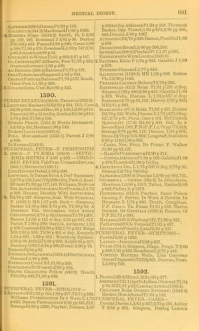 CAFFELNE(399:5)OorneyPl/89p 110. GoLcmcuM(344:2)MacdonaldJl/85 p 1039. 4. Morphia Hypo. (1019:2) Smith, 16, L 2/82 pp 129, 296. Bowstead J 2/82 p 90. Burton PSl/83p 463. FraserJ2/S5 p 396; Grace 1/89 p 58S;Tl/60 p 376.BowsteadLl/69p 747;2/81 p86;Johnstone2/89 pl4. Opium(461:6) WittenTl/61 p 683;2/61 p 147. OL.CROTONis(367:2)Harris, Free Tl/53p 232; OvertonSupposiT.1/59 p 430. Ac.Benzoic.(393:5)BahnsonPl/7S p 137. CoLDToABDOMENEmpsonLl/62 p 634. CHANGEPosTUREBahnsonPl/78pl37.Routh, Genu-Pect.Ll/83 p 909. 5. CocAiNElntra-Uter.Rec/85 p 522. 1590. PUERP.TETANUS(1583:5).Tetanus(1323:5). 1.Lectures MaclarenMR2/62 p 554. Dill, Cure J2/82 p 685.ArnoldRec/85 p 156;L2/86 p218. Peacock2/89 p 313etSeg.GordonRl/66p310; 1/73 p284;Tl/66p 158. During Pregn. (1551:3) Morris Intermitt. L2/62 p 331;Hermanl/90p 749. DuringLactation (1603:4). Foul. Miscarriage (1556:1) Parrott J 1/88 p956. InMenses (1142:2). PUERPERAL FEVER—P. PERITONITIS 3. (996:6)—P. PYiEMIA (169:3) — SEPTI0- iEMIA-METRIA j 2/83 p 259.—CHILD- BED FEVER. FAZePERI-UTERINElNFLAM. (949:1);Metritis(1106:1). LiFEHisTORYDukaLl/86p 206. Lectures, Is There Such A Dis? Summary L2/75 p 133;Leel/75p298e£3eg.Pathol. Anat. 2FormsT1/62 pp 117,143. Williams,NoSuch Dis.AlwaysSeptic/emiaNotPy.zemiaLI/75 p 828. Hunter, Identity With Septicemia 5. B2/76p327. Simpson,Anal. With Surgical F. (1636:1) MRl/57p45. Beck v. Simpson, Barker Ll/55 p 340; 2/75 p 95; Tl/59p 92; A Distinct Dis. Occurring Only After ChildbibthL2/75 p 92;GenesisT1/76 p207. Barnes Ll/55 p 141 et Seq; 2/55 pp 531,613. Parish T1/80 p 589; Garlick, Asthenic 1/51 p 402.GopemanR2/60 p 282;l/70 p 351.Meigs MR 2/55 p 318; T2/58 p 201 et Seq; Kennedy 1/62 p 601; 1/69 p 582 ; Wurzburg Epidem. 2/60 p 38.Atthill J2/83 p259; Kidd2/84p 217; Baruesp 1183;L2/84p 280;Boxall 2/90 p 76. DEBATEJ2/84p22. Distinct.OfSapremia(1591:4)&Septicemia DuncanLl/84 p 208. Pathology ConM. E d. J1/85 p 249. ContagiousToNurseL2/82 p 955. Pelvic Cellulitis Follow (949:5) Hewitt PS2/8-3p 435;Tl/58 p 629. 1591. PUERPERAL FEVER—ETIOLOGY— 1.RbyiewsMR1/53 p 164;l/68 p 277;T2/71 p 583. Williams Putrefaction In 3 Ways L 1/75 p829; Barnes Propagation 2/65 pp 531,613. StrangeJ2/83 p 1228; Playfair, Discuss. 2/87 pl034ei(Scg.AtkinsonPl/84p 168. Thomas& Barker, Opp. ViewsLl/84 p 674;2/86 pp 206, 246;Discuss.2/88p 1067. AutogenicB2/75 p 330.Barnes,Possible J1/89 p459. DissectingRoomL2/86 pp 206,246. SEWERGAs(208:6)PlayfairPl.Ll/87 p 251. ExperimentsWithLochia(1566:6). 2. Bacteria Klein P 1/84 p 332. Galabin J 1/89 p579. EpiDEMicDuncanLl/77 p 545. Salpingitis (1139:5) MR 1/59 p 556. Sutton Pls.L2/90p 1146. PERINEALLACERAT.RobsonT2/79 p 236. Erysipelas (42:2) Relat. Tl/61 p 231 ctSeq; Simpsonl/59p 490;2/85 p415. Galabin J1/S9 p 579. Wells, Discuss. L l/75p537 et Seq; Summary2/75 pp 91,101; Harvey 2/90 p 822; 3. MR2/61 p 280. Scarlatina (87:1) Relat. Tl/61 p 231.Hunter B2/76p 335. Wells, Discuss. Ll/75 p537efSeg; 827,2/75 p91; Pecul. Case p 101. McClintock Mortality (77:6)-Rl/66 p 303. Bell, In A SevereEpid.OfS.F.NoP.F.Ll/78pp 775,815; .Strange2/78pp80,115; Discuss. l/84p801. Stone J2/78pp 515,662; Longstafi, Statistics 2/83 pll40;l/80p 661. —Cases, Not. Foll. By Puerp. F. Walker Jl/80pp 53,127. —RareInPuerperiumJ2/90 p 214. ■—CoNTRAAtkinsonPl/84 p 168.GalabinJl/89 p 579;Thursfieldl/90 p VetSeq. 4.Infectious Dis. Ll/75 p537 etSeq; 2/75p 91. StrangeL2/78 p 7 detSeq. Sapremia(1590:3) DuncanL2/80 pp 684,721, Otorrhcea — Ozena (594:5) In Attendants, Hewitson L2/8S p 1015; Talbot, Marlced2/89 p 622;Padley,2, p 1273. Diphtheria (819:3) Playfair, Same Poison Causing P. Septic. In Wife & Dipiith. In Husband L 1/75 p 380. Druitt, Complicat. P.F. Curec. Tr. Ferri Tl/61 p 183. Martin Diphth. Of Genitals (1095:4) Essence Of P.F.R1/72 p 330. Malaria(559:2) Warburg’sTr.Tl/80 p 327. FatLiver(976:5) .V erneuilTl/81 p 467. Incub ATi0NPriestly,LateJ2/85 p 337. PUERPERAL FEVER—SYMPTOMS— PaperJ2/83 p 1229. Latent—Insidious J2/85 p 337. Pulse (754:1) Simpson, Diagn. Progn. T 2/60 p 549;l/55 p422.BroadbentL2/75 p 442. Vomited Matters Wells, Like Chopped GRAssDiagnosticT2/65p361. Duncan,Treat. L2/89p 723. 1592. 1. BLOOD(139:3)Microl.MRl/60 p 277. Arteries (721:1) AptToInflam.Obstruct.Tl / 54 p 94;MRl/57 p52;CardiacApncea(1583:4). Children Born During Epidemic (1542:4) Heckor,IiowAffectedTl/62 p 142. PUERPERAL FEVER—CASES— Papers Davies L2/63 p 307;2/75p 101.Ashley T 2/52 p 261. Simpson, During Labour