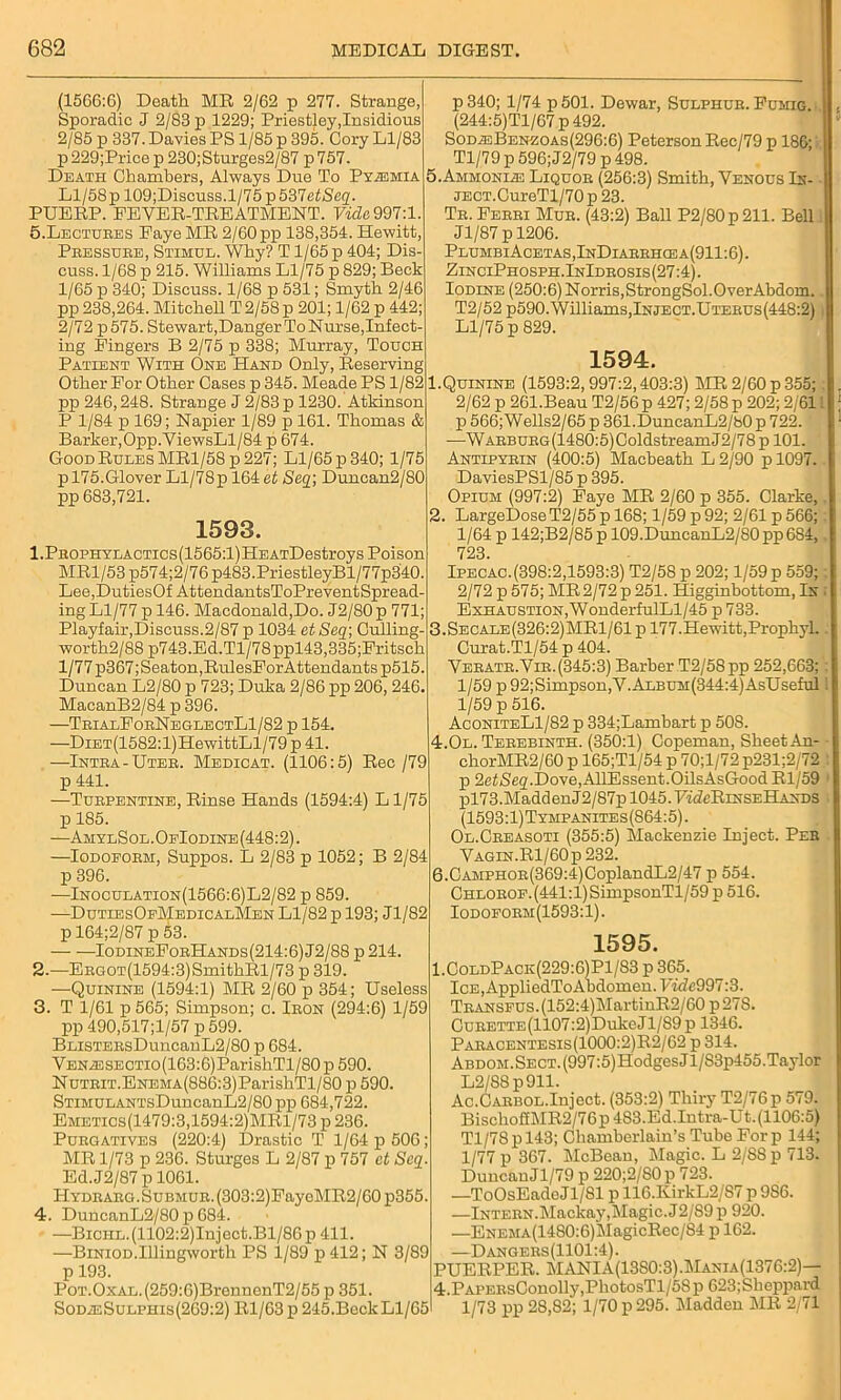 (1566:6) Death MR 2/62 p 277. Strange, Sporadic J 2/83 p 1229; Priestley,Insidious 2/85 p 337. Davies PS 1/85 p 395. Cory Ll/83 p229;Pricep230;Sturges2/87 p757. Death Chambers, Always Due To Pyemia Ll/58 pl09;Discuss.1/75 p537etSeg. PUERP. FEVER-TREATMENT. Vide. 997:1. 5.Lectures Faye MR 2/60 pp 138,354. Hewitt Pressure, Stimul. Why? T1/65p 404; Dis- cuss. 1/68 p 215. Williams Ll/75 p 829; Beck 1/65 p 340; Discuss. 1/68 p 531; Smyth 2/46 pp 238,264. Mitchell T 2/58 p 201; 1/62 p 442; 2/72 p575. Stewart,Danger To Nurse, Infect- ing Fingers B 2/75 p 338; Murray, Touch Patient With One Hand Only, Reserving Other For Other Cases p 345. Meade PS 1/82 pp 246,248. Strange J 2/83 p 1230. Atkinson P 1/84 p 169; Napier 1/89 p 161. Thomas & Barker,Opp.ViewsLl/84 p 674. Good Rules MRl/58p 227; Ll/65 p 340; 1/75 p 175.Glover Ll/78p 164 et Seq\ Duncan2/80 pp 683,721. 1593. 1. PROPHYLACTics(1565:l)HEATDestroys Poison MR1/53 p574;2/76 p483.PriestleyBl/77p3'40. Lee,DutiesOf AttendantsToPreventSpread- ing Ll/77 p 146. Macdonald,Do. J2/80 p 771 Playfair,Discuss.2/87 p 1034 et Seq; Culling- worth2/88 p743.Ed.Tl/78ppl43,335;Fritsch l/77p367;Seaton,RulesForAttendants p515. Duncan L2/80 p 723; Duka 2/86 pp 206, 246. MacanB2/84 p 396. —TrialForNeglectL1/82 p 154. —DiET(1582:l)HewittLl/79 p 41. —Intra-Uter. Medicat. (1106:5) Rec /79 p 441. —Turpentine, Rinse Hands (1594:4) L1/75 p 185. —AmylSol. OfIodine (448:2). —Iodoform, Suppos. L 2/83 p 1052; B 2/84 p 396. —Inoculation(1566:6)L2/82 p 859. —DutiesOfMedicalMen Ll/82 p 193; Jl/82 p 164;2/87 p 53. — ■—IodineForHands(214:6)J2/88 p214 2. —Ergot(1594:3)SmithRl/73 p 319. —Quinine (1594:1) MR 2/60 p 354; Useless 3. T 1/61 p 565; Simpson; c. Iron (294:6) 1/59 pp 490,517;l/57 p 599. BLiSTERsDuncanL2/80 p 684. VENA33SECTio(163:6)ParishTl/80p590. NuTRiT.ENEMA(886:3)ParishTl/80 p 590. STiMULANTsDuncanL2/80 pp 684,722. Emetics(1479:3,1594:2)MR1/73 p 236. Purgatives (220:4) Drastic T 1/64 p 506; MR 1/73 p 236. Sturges L 2/87 p 757 et Seq. Ed.J2/87 p 1061. PIydrarg.Submur. (303:2)FayeMR2/60 p355. 4. DuncanL2/80 p 684. —BicHE.(1102:2)Inject.Bl/86p 411. —Biniod.Illingworth PS 1/89 p412; N 3/89 p 193. Poi’.OxAL.(259:6)BrennenT2/55p 351. SodzeSulphis(269:2) Rl/63p 245.BeckLl/65 p340; 1/74 p501. Dewar, Sulphur. Fumig. (244:5)Tl/67 p 492. Sod;eBenzoas(296:6) Peterson Rec/79 p 186; Tl/79 p 596; J2/79 p 498. 5. Ammonia Liquor (256:3) Smith, Venous In- iECT.CureTl/70 p 23. Tr. Ferri Mur. (43:2) Ball P2/80p211. Bell Jl/87 p 1206. PlumbiAcetas,InDiarrhcea(911:6). ZinciPhosph.InIdrosis(27:4) . Iodine (250:6) Norris,StrongSol.OverAbdom. T2/52 p590. Williams,Inject.Uterus(448:2) Ll/75 p 829. 1594. Quinine (1593:2,997:2,403:3) MR 2/60 p 355; 2/62 p 261.Beau T2/56 p 427; 2/58 p 202; 2/611 p 566;Wells2/65 p 361.DuncanL2/b0p 722. -—WARBURG(1480:5)ColdstreamJ2/78 p 101. Antipyrin (400:5) Macbeath L 2/90 p 1097. DaviesPSl/85 p 395. Opium (997:2) Faye MR 2/60 p 355. Clarke, 2. LargeDose T2/55 p 168; 1/59 p 92; 2/61 p 566; 1/64 p 142;B2/85 p 109.DuncanL2/80 pp 6S4, 723. Ipecac.(398:2,1593:3) T2/58 p 202; 1/59 p 559; 2/72 p 575; MR 2/72 p 251. Higginbottom, In Exhaustion, WonderfulLl/45 p 733. 3.Secale(326:2)MR1/61 p 177.Hewitt,Prophyl. Curat.Tl/54 p 404. Veratr.Vir.(345:3) Barber T2/58pp 252,663; 1/59 p 92;Simpson,V.AiBUM(344:4)AsUseful 1/59 p 516. AconiteL1/82 p 334;Lambart p 508. 4.0l. Terebinth. (350:1) Copeman, Sheet An- chorMR2/60 p 165;Tl/54 p 70;l/72p231;2/72 p 2e<iS,fi2.Dove,AllEssent.OilsAsGood Rl/59 pl73 .Madd en J2/87p 1045. V-iVcRinseHands (1593:1)Tympanites(864:5). Ol.Creasoti (355:5) Mackenzie Inject. Per Vagin.Rl/60p 232. 6. CAMPHOR(369:4)CoplandL2/47 p 554. Chlorof.(441:1) SimpsonTl/59 p 516. Iodoform(1593:1). 1595. 1.ColdPack(229:6)P1/83 p 365. ICE,AppliedToAbdomen.Fidc997:3. Transfus. (152:4)MartinR2/60 p 27S. CuRETTE(1107:2)DukeJl/89p 1346. Paracentesis(1000:2)R2/62 p 314. ABDOM.SECT.(997:5)HodgesJl/83p455.Taylor L2/S8 p911. Ac.Carbol.Inject. (353:2) Thiry T2/76p 579. BischofEMR2/76p 483.Ed.Intra-Ut. (1106:5) Tl/78pl43; Chamberlain’s Tube Forp 144; 1/77 p 367. McBean, Magic. L 2/88 p 713. Duncan Jl/79 p 220;2/80p 723. —ToOsEadeJl/81 p 116.KirkL2/87 p 986. —Intern.Mackay,Magic. J2/89 p 920. —ENEMA(1480:6)klagicRec/84 p 162. —Dangers(1101:4). PUERPER. MANIA(13S0:3).Mania(1376:2)— 4.PAPERsConolly,PhotosTl/58p 623;Sheppard 1/73 pp 28,82; 1/70 p 295. Madden MR 2/71