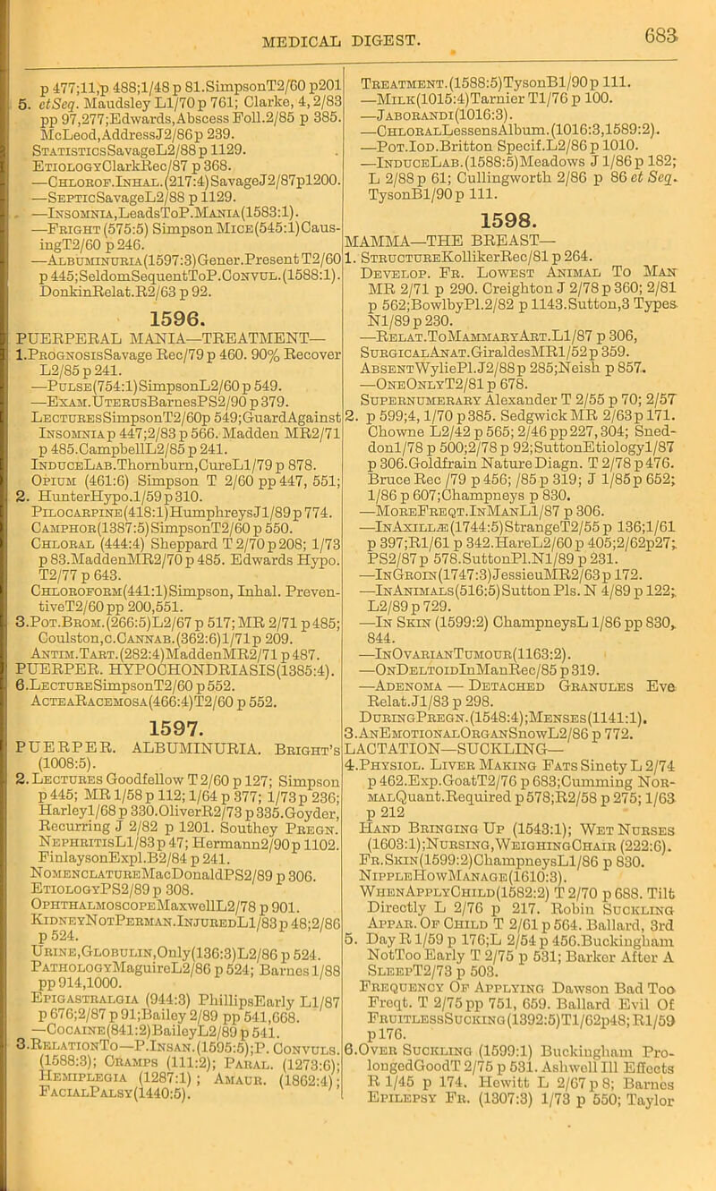 esa p 477;ll,p 488;l/48 p 81.SimpsonT2/60 p201 5. ctScq. Mandsley Ll/70 p 761; Clarke, 4,2/83 pp 97,277;Edwards, Abscess Foil.2/85 p 385 McLeod,AddressJ2/86p 239. STATiSTicsSavageL2/88p 1129. ETi0L0GYClarkRec/87 p 368. —CHLOROF.lNHAL.(217:4)SavageJ2/87pl200. —SEPTicSavageL2/88 p 1129. —Insomnia,LeadsToP.MANiA(1583:l). —Fright (575:5) Simpson MiCE(545:l)Caus- ingT2/60 p246. —Albuminuria(1597:3) Gener.Present T2/60 p445;SeldomSequentToP.CoNVUL.(1588:l). DonkinRelat.R2/63 p 92. 1596. PUERPERAL MANIA—TREATMENT- 1. PROGNOsisSavage Rec/79 p 460. 90% Recover L2/85 p 241. —PuLSE(754:l)SimpsonL2/60p 549. —ExAM.UTERUsBarnesPS2/90 p 379. LECTUREsSimpsonT2/60p 549;GuardAgainst Insomniap 447;2/83 p 566. Madden MR2/71 p 485.CampbellL2/85 p 241. lNDUCELAB.Thornburn,CureLl/79 p 878. Opium: (461:6) Simpson T 2/60 pp 447, 551 2. HunterHypo.l/59p310. PiLOCARPiNE(418:l)HumphreysJl/89p774. Camphor(1387 :5) SimpsonT2/60 p 550. Chloral (444:4) Sheppard T 2/70 p 208; 1/73 p83.MaddenMR2/70p485. Edwards Hypo. T2/77 p 643. Chloroform(441:1) Simpson, Inkal. Preven- tiveT2/60pp 200,551. 3. Pot.Brom.(266:5)L2/67 p 517; MR 2/71 p485; Coulston,c.CANNAB.(362:6) 1/71 p 209. ANTiM.TAET.(282:4)MaddenMR2/71p487. PUERPER. HYPOCHONDRIASIS(1385:4). 6. LECTURESimpsonT2/60 p 552. ActeaRacemosa(466:4)T2/60 p 552. 1597. PUERPER. ALBUMINURIA. Bright’s (1008:5). 2. Lectures Goodfellow T 2/60 p 127; Simpson p 445; MR 1/58 p 112; 1/64 p 377; 1/73p 236; Harleyl/68 p 330.01iverR2/73 p 335.Goyder, Recurring J 2/82 p 1201. Southey Pregn. NephritisL1/83 p 47; Hermann2/90p 1102. FinlaysonExpl.B2/84 p 241. NoMENCLATUREMacDonaldPS2/89 p 306. EtiologyPS2/89p 308. 0pHTHALM0SC0PEMaxwellL2/78 p 901. KidneyNotPerman.InjuredL1/83p 48;2/86 p 524. Urine,Globulin,Only(136:3)L2/86 p 524. PATHOLOGYMaguircL2/86 p 524; Barnes 1/88 pp 914,1000. 1 Epigastralgia (944:3) PhillipsEarly Ll/87 p 676;2/87 p 91;Bailcy 2/89 pp 541,668. —CocAiNE(841:2)BaileyL2/89 p 541. 3. RelationTo—P.Insan.(1595:5);P. Convuls. (1588:3); Cramps (111:2); Paral. (1273:6); Hemiplegia (1287:1) ; Amaur. (1862:41; FacialPalsy(1440:5). ; Treatment. (1588:5)TysonBl/90p 111. —MiLK(1015:4)Tarnier Tl/76 p 100. —Jaborandi(1016:3). —CHLORALLessensAlbum. (1016:3,1589:2). —Pot.Iod.Britton Specif.L2/86p 1010. —lNDUCELAB.(1588:5)Meadows J1/86 p 182; L 2/88 p 61; Cullingworth 2/86 p 86 et Seq. TysonBl/90p 111. 1598. MAMMA—THE BREAST— 1. STRUCTUREKollikerRec/81 p 264. Develop. Fr. Lowest Animal To Man MR 2/71 p 290. Creighton J 2/78 p 360; 2/81 p 562;BowlbyP1.2/82 p 1143.Sutton,3 Types Nl/89p230. —Relat.ToMammaryArt.Ll/87 p 306, Surgical ANAT.GiraldesMRl/52p 359. ABSENTWyliePl.J2/88p 285;Neish p 857. —OneOnlyT2/81 p 678. Supernumerary Alexander T 2/55 p 70; 2/57 2. p 599;4,1/70 p 385. Sedgwick MR 2/63pl71. Chowne L2/42 p 565; 2/46 pp227,304; Sued- donl/78 p 500;2/78 p 92;SuttonEtiologyl/87 p 306.Goldfrain Nature Diagn. T 2/78 p 476. Bruce Rec /79 p 456; /85p 319; J 1/85 p 652; 1/86 p 607;Champneys p 830. —MoreFreqt.InManL1/87 p 306. —lNAxiLLiE(1744:5)StrangeT2/55 p 136;1/61 p 397;R1/61 p 342.HareL2/60p 405;2/62p27; PS2/87p 578.SuttonPl.Nl/89p 231. —InGroin (1747:3) JessieuMR2/63 p 172. —-InAnimals(516:5) Sutton Pis. N 4/89 p 122; L2/89p 729. —In Skin (1599:2) ChampneysL 1/86 pp 830,. 844. —InOvarianTumour(1163:2). —ONDELTomInManRec/85 p 319. —Adenoma •— Detached Granules Eve Relat. Jl/83 p 298. DuringPregn.(1548:4);Menses(1141:1). 3. ANEMOTiONALORGANSnowL2/86 p 772. LACTATION—SUCKLING— 4. Physiol. Liver Making Fats SinetyL 2/74 p 462.Exp.GoatT2/76 p 683;Cumming Nor- MALQuant.Required p578;R2/58 p 275; 1/63 p 212 Hand Bringing Up (1543:1); Wet Nurses (1603:1);Nursing,WeighingChair (222:6). Fr. Skin(1599:2) ChampneysLl/86 p 830. NippleHowManage (1610:3). WhenApplyChild(1582:2) T 2/70 p 688. Tilt Directly L 2/76 p 217. Robin Suckling Appar. Of Child T 2/61 p 564. Ballard, 3rd 5. Day R1/59 p 176;L 2/54 p 456.Buckingham NotToo Early T 2/75 p 531; Barker After A SleepT2/73 p 503. Frequency Of Applying Dawson Bad Too Freqt. T 2/75 pp 751, 659. Ballard Evil Of FruitlessSucking (1392:5)Tl/62p48; Rl/59 pl76. 6.Over Suckling (1599:1) Buckingham Pro- longcdGoodT 2/75 p 531. Ashwoll 111 Effects R 1/45 p 174. Hewitt L 2/67 p 8; Barnes Epilepsy Fr. (1307:3) 1/73 p 550; Taylor