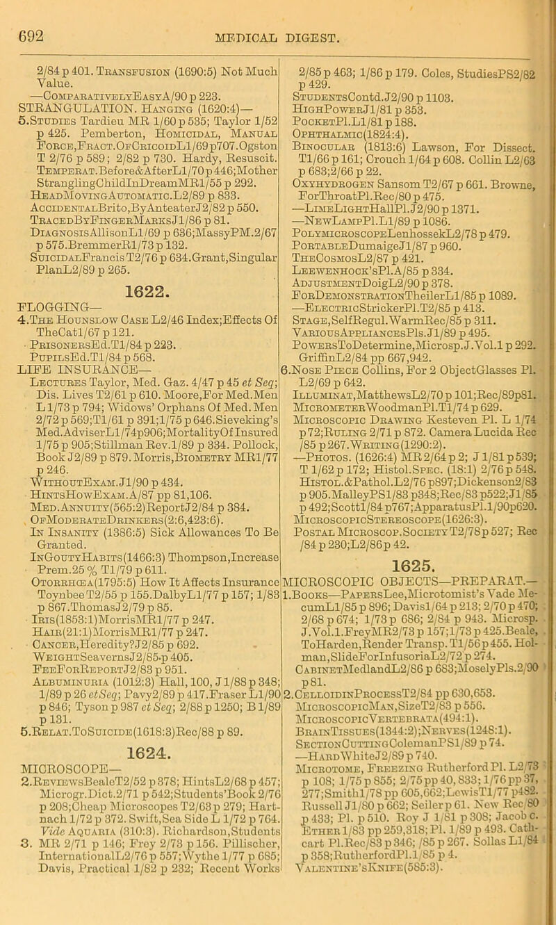 2/84 p 401. Transfusion (1690:5) Not Much Value. —ComparativelyEasyA/90 p 223. STRANGULATION. Hanging (1620:4)— 5.Studies Tardieu MR 1/60 p 535; Taylor 1/52 p 425. Pemberton, Homicidal, Manual Force,FRACT.OFCRicoiDLl/69p707.Ogston T 2/76 p 589; 2/82 p 730. Hardy, Resuscit. TEMPERAT.Before&AfterLl/70p446;Mother StrauglingChildInDreamMRl/55 p 292. HeadMovingAutomatic.L2/89 p 833. AcciDENTALBritOjByAnteater J2/82 p 550. TracedByFingerMarksJ1/86 p 81. DiAGNOSisAllisonLl/69 p 636;MassyPM.2/67 p 575.BremmerRl/73 p 132. SuiciDALFrancis T2/76 p 634.Grant,Singular PlanL2/89 p 265. 1622. FLOGGING— 4. The Hounslow Case L2/46 Index;Effeets Of TheCatl/67 p 121. PrisonersEc1.T1/84 p 223. PupiLsEd.Tl/84 p 568. LIFE INSURANCE- LECTURES Taylor, Med. Gaz. 4/47 p 45 et Seq; Dis. Lives T2/61 p 610. Moore,For Med.Men L1/73 p 794; Widows’ Orphans Of Med. Men 2/72 p 569;T1/61 p 391;l/75 p 646.Sieveking’s Med. AdviserLl/74p906;MortalityOf Insured 1/75 p 905;Stillman Rev.1/89 p 334. Pollock, Book J2/89 p 879. Morris,Biometry MR1/77 p 246. WithoutExam. Jl/90 p 434. HintsHowExam.A/87 pp 81,106. MED.ANNUiTY(565:2)ReportJ2/84 p 384. OfModerateDrineers(2:6,423:6). In Insanity (1386:5) Sick Allowances To Be Granted. InGoutyHabits(1466:3) Thompson,Increase Prem.25 % Tl/79 p 611. Otorrhcea(1795:5) How It Affects Insurance Toynbee T2/55 p 155.DalbyLl/77 p 157; 1/83 p 867.ThomasJ2/79 p 85. lRis(1853:l)MorrisMRl/77 p 247. HAiR(21:l)MorrisMRl/77 p 247. C ancer,Heredity? J2/85p 692. WEiGHTSeavernsJ2/85.p 405. FeeForReportJ2/83 p 951. Albuminuria (1012:3) Hall, 100, J1/88 p 348; 1/89 p 26 etScq-, Pavy2/89 p 417.Fraser Ll/90 p846; Tyson p 987 ctSeq-, 2/88p 1250; Bl/89 p 131. 5. RELAT.ToSuiciDE(1618:3)Rec/88 p 89. 1624. MICROSCOPE— 2. REViEWsBealeT2/52 p378; IIintsL2/68p457; Microgr.Dict.2/71 p 542;Students’Book 2/76 p 208;Cheap MicroscopesT2/63p 279; Hart- nach 1/72 p 372. Swift,Sea Side L 1/72 p 764. Vide Aquaria (310:3). Richardson,Students 3. MR 2/71 p 146; Frey 2/73 pl56. Pillischer, InternationalL2/76p 557;Wythe 1/77 p 685; Davis, Practical 1/82 p 232; Recent Works 2/85 p 463; 1/86 p 179. Coles, StudiesPS2/82 p 429. STUDENTsContd. J2/90 p 1103. I1ighPowerJ1/81 p 353. PocketP1.L1/81 p 188. Ophthalmic (1824:4). Binocular (1813:6) Lawson, For Dissect. Tl/66 p 161; Crouch 1/64 p 608. Collin L2/63 p 683;2/66 p 22. Oxyhydrogen Sansom T2/67 p 661. Browne, ForThroatPl.Rec/80 p 475. —LiMELiGHTHallPl. J2/90 p 1371. —NewLampP1.L1/89 p 1086. PoLYMiCROSCoPELenhossekL2/78 p 479. PoRTABLEDumaigeJl/87 p 960. TheCosmosL2/87 p 421. Leewenhock’sPI. A/85 p 334. ADjusTMENTDoigL2/90 p 378. FoRDEMONSTRATiONTheilerLl/85 p 1089. —ELECTRicStrickerPl.T2/85 p 413. Stage,SelfRegul. WarmRec/85 p 311. VariousAppliancesPIs. Jl/89 p 495. PowERsToDetermine,Microsp. J.Vol.l p 292. GriffinL2/84 pp 667,942. 6.Nose Piece Collins, For 2 ObjectGlasses PI. L2/69 p 642. lLLUMiNAT,MatthewsL2/70p 101;Rec/89pSl. MiCROMETERWoodmanPl.Tl/74 p 629. Microscopic Drawing Kesteven PI. L 1/74 P72;Ruling 2/71 p 872. Camera Lucida Rec /85 p267.Writing(1290:2). —Photos. (1626:4) MR2/64 p 2; J1/81 p539; T 1/62 p 172; Histol.SPEC. (1S:1) 2/76 p 54S. HiSTOL.&Pathol.L2/76p897;Dickenson2/S3 p 905.MalleyPSl/83 p348;Rec/83 p522; J1/S5 p 492;Scottl/S4 p767;ApparatusPl.l/90p620. MicroscopicSte*reoscope(1626:3). PostalMicroscop.SocietyT2/78p527; Rec /84 p 230;L2/86p 42. 1625. MICROSCOPIC OBJECTS—PREPARAT.— 1. Books—PAPERsLee,Microtomist’s Vade Me- cumLl/85 p 896; Davisl/64 p 213; 2/70 p 470; 2/68 p 674; 1/73 p 686; 2/84 p 943. Microsp. J.Vol.l.FreyMR2/73 p 157;l/73 p 425.Beale, ToHarden,Render Transp. Tl/56p455. Hol- man, SlideForInfusoriaL2/72p 274. CABiNETMedlandL2/S6 p 683;MoselyPls.2/90 p81. 2. CelloidinProcessT2/S4 pp 630,653. MicnoscopicMAN,SizeT2/83 p 556. MicroscopicVertebrata(494:1). BrainTissues(1344:2);Nerves(1248:1). SECTiONCuTTiNGColemauPSl/89 p 74. —HARDWhiteJ2/S9p740. Microtome, Freezing Rutherford PI. L2/73 p 108; 1/75 p 855; 2/75pp40,S33;l/76pp37, 277;Smithl/7Spp 605,662;LcwisTl/77 p4S2. Russell Jl/80p 662; Seilerp 61. New Rec,SO p 433; PI. p 510. Roy J 1/81 p30S; Jacob c. Ether 1/83 pp 259,318; PI. 1/89 p 493. Catli- cart Pl.Rec/S3p346; /85p267. Sollas Ll/84 p 358;RutherfordPl.l/85 p 4. Valentine’sKnife (585:3).