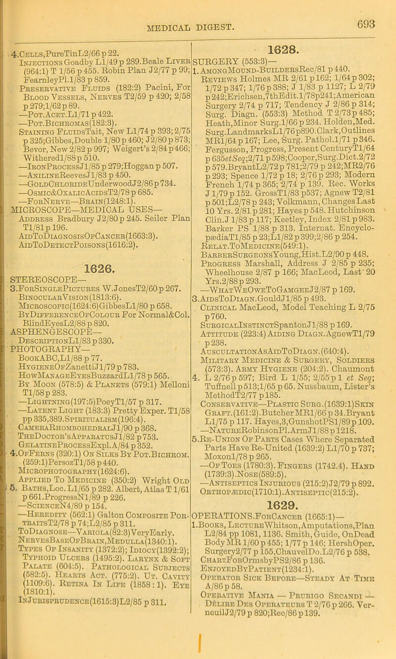 G93 4.CELLS,PureTmL2/66 p 22. Injections Goadby Ll/49 p 2S9.Beale Liver (964:1) T 1/56 p 455. Robin Plan J2/77 p 99; PearnleyPl.1/83 p 859. Preservative Fluids (182:2) Pacini, For Blood Vessels, Nerves T2/59 p 420; 2/58 p 279;l/62p 89. —Pot.Acet.L1/71 p 422. —Pot.Bichromas(182:3). Staining FLUiDsTait, New Ll/74 p 393; 2/75 p 325;Gibbes,Double 1/80 p 460; J2/80p 873; Bevor, New2/82p 997; Weigert’s 2/84p466; Witheredl/88p 510. —IronProcessJ1/85 p 279;Hoggan p 507. —ANiLiNEReevesJl/83 p 450. —GOldChlorideU nderwoodJ 2/86 p 734. —0smic&0xalicAcidsT2/78 p 685. —ForNerve—Brain(1248:1). MICROSCOPE—MEDICAL USES— Address Bradbury 12/80 p 245. Seiler Plan Tl/81p 196. AidToDiagnosisOfCancer(1663:3). AidToDetectPoisons(1616:2). 1626. STEREOSCOPE— 3.ForSinglePictures W.JonesT2/60p 267. BinocularVision(1813:6). MiCROscopic(1624:6)GibbesLl/80 p 658. ByDifferenceOfColour For Normal&Col. BlindEyesL2/88 p 820. ASPHENGESCOPE— DescriptionLI/83 p 330. PHOTOGRAPHY— BookABC,Ll/88 p 77. HYGiENEOFZanettiJl/79 p 783. HowMANAGEEYEsBuzzardLl/78 p 565. By Moon (578:5) & Planets (579:1) Melloni Tl/58p 283. —LiGHTNiNG(197:5)PoeyTl/57 p 317. —Latent Light (183:3) Pretty Exper. Tl/58 pp 335,389.Spiritualism(196:4). CameraRhombohedralJ1/90 p 368. TheDoctor’sApparatusJ1/82 p753. GelatineProcessExpI. A/84 p 352. 4.0fFerns (320:1) On Silks By Pot.Bichroivi. (259:l)PersozTl/58 p 440. Microphotography(1624:6). Applied To Medicine (350:2) Wright Old 5. Baths,Loc. Ll/65 p 282. Albert, Atlas T1/61 p 661.ProgressNl/89 p 226. —ScienceN4/89 p 154. —Heredity (562:1) Galton Composite Por- traitsT2/78 p 74;L2/85 p 311. ToDiagnose—VARiOLA(82:3)VeryEarly. N ervesBaseOfBrain,Medulla(1340: l). Types Of Insanity (1372:2); Idiocy(1392:2); Typhoid Ulcers (1495:2). Larynx & Soft Palate (604:5). Pathological Subjects (582:5). Hearts Act. (775:2). Ut. Cavity (1109:6). Retina In Life (1858:1). Eye (1810:1). ' InJurisprudence(1G15:3)L2/85 p 311. 1628. SURGERY (553:3)— 1. AMONGMouND-BuiLDERsRec/81 p 440. Reviews Holmes MR 2/61 p 162; l/64p302; 1/72 p 347; 1/76 p 388; J 1/83 p 1127; L 2/79 p242;Erichsen,7thEdit.l/78p241; American Surgery 2/74 p 717; Tendency J 2/86 p 314; Surg. Diagn. (553:3) Method T2/73p485; Heath,Minor Surg.l/66p234. Holden,Med. Surg.LandmarksLl/76p890. Clark, Outlines MR1/64 p 167; Lee, Surg. Pathol.1/71 p 346. Fergusson, Progress, Present CenturyTl/64 p635fitSeo;2/71p598;Cooper,Sm-g.Dict.2/72 p 579.BryantL2/72p 781;2/79 p 242;MR2/76 p 293; Spence 1/72 p 18; 2/76 p 293; Modern French 1/74 p 365; 2/74 p 139. Rec. Works J1/79 p 152. GrossTl/83 p537; Agnew T2/81 p 501;L2/78p 243; Volkmann, Changes Last 10 Yrs. 2/81 p 281; Hayes p 548. Hutchinson Clin.J 1/83 p 117; Keetley, Index 2/81 p 983. Barker PS 1/88 p 313. Internat. Encyclo- psediaTl/85 p 23;Ll/82 p399;2/86 p 254. Relat.ToMedicine(549:1). BARBERSuRGEONsYoung,Hist.L2/90 p 448. Progress Marshall, Address J 2/85 p 235; Wheelhouse 2/87 p 166; MacLeod, Last' 20 Yrs.2/88p 293. —WhatWeOweToGamgeeJ2/87 p 169. 3. AiDsToDiAGN.GouldJl/85 p 493. Clinical MacLeod, Model Teaching L 2/75 p760. SuRGiCALlNSTiNCTSpantonJl/88 p 169. Attitude (223:4) Aiding Diagn. AgnewTl/79 p238. AuscultationAs AidToDiagn. (640:4). Military Medicine & Surgery, Soldiers (573:3). Army Hygiene (204:2). Chaumont 4. L 2/76p 597; Bird L 1/55; 2/55pi et Seq; Tuflnell p 513;l/65 p 65. Nussbamn, Lister’s MethodT2/77 pl85. Conservative—Plastic Surg. (1639:1) Skin Graft. (161:2).Butcher MRl/66p 34.Bryant Ll/75 p 117. Hayes,3,GunshotPSl/89pl09. —NATURERohinsonPl.ArmJl/88pl218. 5. Re-Union Of Parts Cases Where Separated Parts Have Re-United (1639:2) Ll/70 p 737; Moxonl/78p 265. —Of Toes (1780:3). Fingers (1742.4). Hand (1739:3) .Nose(589:5). —Antiseptics Injurious (215:2) J2/79 p 892. Orthopiedic(1710:1).Antiseptic(215:2). 1629. OPERATIONS.ForCancer (1665:1)— l.Books, Lecture Whitson, Amputations,Plan L2/84 pp 1081,1136. Smith, Guido, OnDead Body MR 1/60 p 455; 1/77 p 146; HershOper. Surgery2/77 p 155,ChauvelDo.L2/76 p 538. CHARTFoROrmsbyPS2/86 p 136. EnjoyedByPatient(1234:1). Operator Sick Before—Steady At Time A/86 p 58. Operative Mania — Prurigo Secandi — DftLiRE Des Operateurs T 2/76 p 266. Ver- nouilJ2/79 p 820;Rec/86 p 139.