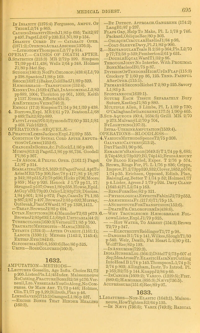 In Insanity (1376:4) Fergusson, Amput. Op ThighL2/74 p 865. CAUsiNGlNSANiTYBirchJl/85p 695; Tait2/87 p 497.PagetL2/67 p 220.Ed.Nl/89 p 154. Insanity Cured By — Cataract Oper. (1S71:2);OpeningAuralAbscess(1376:3). —LiTHOTOMYThompsonL2/77 p 914. OPERAT.— CAUSES OF DEATH AFTER. 3.Statistics (215:3) MR 2/72p 399. Simpson Tl/59pp 411,438; Wells 2/64 p 348. Holmes Jl/80p34ef Seq. Sudden(180:3) NotFr.CHLOROF.(438:4)Ll/70 p 298.SpantonJl/88 p 169. SHOCK(1637:l)Baker,ColdBadJl/89 p 329. Hemorrhage—Transfusion (152:4). EiDNEYDis.(1629:4)Tait,lNABDOMiNALL2/S2 pp889, 1004; Thornton pp961, 1095; Keith p 1137. Ether, Effects(434:2). AirEntering Y eins (746:2). Emboli (17:3) SimpsonTl/54p94;l/59p438. 4. Burrows,Expl. MR2/61p79. BeatsonLl/68 p489;Tait2/82p889. FATTYLivER(976:5)SymondsT2/60p351;l/81 p 468. Fidel629:3. OPERATIONS—SEQUELAE— 5. PHANTOMLiMBsJacksonExpl.J2/89p 355. Condition Op Spinal Cord After Amputa- tionOfLimbs(1252:6). CHANGESlNBoNES,&C.PollockLl/86 p 400. MuMPs(813:2)PagetLl/86pp 86,734. Goodell Pl/86p367. —In Abdom. & Pelvic. Oper. (1161:1) Paget Ll/87 p 314. ScARLATiNA(78:2:5,1629:3)PagetPecul.AptTo AriseMR2/75p 306;Rec/78 p 417;/81 p 18;/87 p 342;/88p515;J2/78p696;Hieks p796;Moore p859 ; May p 920. Henock J 1/79 ppll, 17; Strugnell pl07 ;Owenl/80p358.Howse,Epid. AtGuy’sB2/79p20.0xleyL2/83p718; Discuss. 1/84 p 801; 2/84 p 872; Page.CasesIn Pt.1/85 p 887;2/87 p 497.BrowneJ2/85p 692;Murray, Outbreak, PlanOfWardl/87 pp 1328,1411. —TREAT.BrowneJ2/85p 694. Cutan. Eruptions (38:4)MaunderT2 / 63 p679. BrowneJ2/85p692;Ll/68p9.URTicARiA(44:2) TuBERCULOsis(1630:3)YerneuilTl/85 p 760. TraumaticMeningitis—Mania(1352:5). Tetanus (1324:2)—After Ovariot.(1161:1); Labour (1590:1); Menses (1142:2,1145:4 ; Extirp.Eye(1842:6). GLYCosuRiA(335:6,1630:6)Rec/86 p 525. Urine—RoseColoured (160:3). 1632. AMPUTATION—METHODS— 1.Lectures Gosselin, Age Influ. Choice Rl/72 p 205.ListonPls.Ll/45Index. Maissonneuve NoCutting, FractureBoneR2/58 pl70.Vcr- neuil,LiG.VESSELsAsYouGoAlong,No Com- press. Op Main Art. Tl/73 p446; Holmes, Clin.Tl/77 pp 3,29;Billroth,Planp 46. LiMBsSAVED(1715:l)GamgeeLl/80p 537. —Excise Bones That Hinder Healing (160:3). —By Detect. Approach.Gangrene (174:2) LangBl/87 p 237. Flaps Gay, Help To Make, PI. L 1/78 p 746. Packard, ObliqueRec/80p 303. —OBLiQUECiRCULARHardieJl/84 p98. —CoAT-SLEEVEDavy,Pl. Jl/82 p 900. 2.—RECTANGULARTeale R 2/58 p 364;Pls.L2/70 p77;T2/58 p 529;Pemberton2/61 p 631. —DouBLEEQUALWardTl/52 p 86. Through Joint No Interfer. With Proximal BoNEMacleodBl/75 p 87. i DivisionOpTendonsHighUpInFlap (115:3) Crockery T 1/60 pp 86, 125. Tend. Painful AfterOPER. (115:1). PRiMARY&SECONDRichet T 2/80 p 225.Savory : Ll/83 p 3. Spontaneous (1629:1). Suture Each Tissue Separately Bury Suture,KeetleyJl/85 p 880. Multiple Allen, 3 Limbs, PI. L 1/89 p 730; : 0’CaUaghanlNGANGRENE(177:5) l/90p 465. 3.Sub-Aqueous (60:4, 1634:5) Grilli MR 2/70 p 273.MulvanjfL2/70 p 704, ByLightning (197:3). Intra-UterineAmputation(1539:4). OPERATIONS—BLOODLESS— 4. VARiousMETHODsSpenceT2/75 p 208. GalvanicCautery(213:2). DRYPlanBl/90p 86. Esmarch’sBandage(1649:5) T1/74 pp 8, 685; 2/74p458;2/73p320;Bl/74pl41;BrunsAMOUNT Op Blood Expelled, Exper. T 2/76 p 574. 5. Brown, Rings For, PI. L 1/76 p 836; Cripps, Improv.P1.2/73pp520,532;Clover,1852,p576; l/74p35. Erichsen, Opposed, Edinb. Plan, RaisingLeg,Better T 1/74 p 52; Holmesl/77 p 4.Lister, Agrees J 1/79 p924. Davy Clamp (1645:4)Pl.L2/74 p 163. —RiNGFoRMRec/82 p 321. —PHYSiOLOGiCALEPFECTsFabini J2/79 p552. —AnesthesiaFi\(217:6)T1/75p 15. —ASubstituteForTranspusion(152:6). —DeathFr.ChloroformIn(438:6). 6. —Why Troublesome Hemorrhage Fol- LOWsLister,Expl. Jl/79 p925. — —Hot Water, To Arrest (154:3) Brown T2/79 p 347. ELECTRiciTYReidingerTl/77 p 98. —Dangers B1/74 p 141. Wilkes,SloughTl/80 p 540. Weir, Death, Fat Heart L 2/80 p 61. Wolff?Roc/82p 193. —-In Aneurism (729:3). lNDiARuBBERLiG.(364:2)DittelT2/73p607 ct SegjIdeaAroseFr.ELASTicHAiRNETOutting IntoHeadB 1/74 p 145.ThompsonL 1/74 p 3; 2/74 p 803; Allingham, Instr. To Introd. PI. pl63;B2/75p 144.KnappJ2/84p60. —InCancer (1609:2); Varico. (1229:5); Fist. (889:6) ;Hemorrh. (895:3) ;Ne vi (736:5). AcuPREssuRE(151:6)Rec/89p97. 1633. I.Ligatures—Non-Elastic (1643:1). Maisou- neuve,IIowTightenR2/64 p 135. —In Nevi (736:5); Varix (749:3); Radical