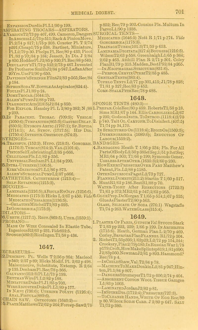 Exp ANSioxDurdinPl.Ll/90 p 199. ASPIRATING TROCARS—ASPIRATORS. 2.VariousT2/73 pp 467,499. Cameron,Dangers InABSCESsLl/73 p 511;Rack & PinionMove. Pl.2/74 p 817; 1/75 p 203. Ooxeter PI. T 2/74 p591;Cheapl/75p 538. Bartleet, Miniature, P1.L2/79 p 30. Plielps PI. Rec/SO p 433; Picot P1./83 p 70;/84 p 184; Jessett, In Dis. J 2/84 p S50.HodderPl.J2/85p920;Pl.Rec/88 p 549. Dieulafoy’sT1/72 p 523;2/73 p 467.Invented By Protheroe Smith J2/84 p 947.LaffanAfter 20Yrs.UseP2/90p 650. Davidson’sSyringe Flint J2/83 p565;Rec/84 pl84. SiPHOxSoDAW.BoTTLEAsAspirator(824:4). Foui.isPl.Jl/89p 24. DomeTrocar. (1644:1). Allen’sPumpJ2/88 p 722. Diagnostic Aid (218:5) J2/84 p 850. For Explor. Hensley PI. L 2/80p 382; N /88 p239. 3.In Paracent. Thorac. 7709:5); Vesica (1050:6);Tympanites(865:3);GastricDilat. (850:5);Hydrops Artic.(1767:1); Sp.Bieida (1714:1); Ac. Synov. (1717:5); Hip Dis. (1750:4);Intestin.Obstruct. (874:3). SYRINGES— 4.Transfus. (152:2). Hypo. (218:5). Gonorrh. (1176:3).Throat(814:2).Vag. (1101:4). PiSTONSelfLubricatingL2/85 p 666. CellulosePIs.Ll/82 p 356. UNiVERSAx.BenhamPl.Ll/84 p 290. 5.Intra-Uterine(1106:5). Kjrk’sInjectorP1.L1/86p 873. Alxen’sSurgicalPumpL2/87 p866. CATHETERS. Catheterism (1213:4)—• Self-Retaining(1215:3). BOUGIES— Laminaria(1216:5);ABouleEtOliv. (1216:6). Medicated (1175:3) Hicks L 2/67 p 450. Vide MedicatedPessaries(1136:5). —GELATrNEMitchellTl/83 p 593. InGonorrhcea(1175:3). DILATORS— 6.Ureth. (1217:1). Rect. (869:5) .Uter. (1559:1). PROBANG— Made Of Wire Concealed In Elastic Tube, IngeniousR2/63 p 231.7idc852:5. SpoNGE(480:3)RiceIngen.Tl/58p 434. 1647. ECRASEURS— 2.Descript. Pl. Wells T 2/56 p 364; Macleod p 540; 2/57 p 89; Hicks Modif. PI. 2/62 p 498. Maisonneuve, Substitute, Extemp. It 2/64 p 135.DenhamPl.Rec/78 p 366. Galvanic(213:3)P1.Ll/73 p 199. Bettman WiroPl.L2/82 p 188. MiNiATUREDukePl.Jl/85p703. WiREADjusTERDukePl.Ll/89 pl77. In N,evi (736:6); Uterine Polypi (1126:4); Anal.Fistula(889:6). CHAIN SAW. Osteotome (1640:2)— 5.Pr.ATEMatthcwsT2/62 p 264;Forcep-Saw2/78 p 852; Rec/79 p 202/Cousins Pis. Multum In ParvoLl/90p 1238. SURGICAL TENTS— Medicated (1646:5) Nott R 1/71 p 174. Vide Gonorrhcea(1175:3). DrainageTubes(101:3)T1/59 p 653. LaminariaDigitata(317:4)Bougies(1216:5). WilsonT2/63 p558. GreenhalghLl/65 p 364; 2/62 p 463. Atthill Plan R 2/71 p 301. Coley PlanBl/79 p 315.Madden,BestPS2/84 p265. —In2E sophagealStricture (831:6). —Perfor.CervixUteriT2/85p 485. GentianTents (383:4). Tupelo Tents L2/77 pp 301,415; Jl/78 p 828; Tl/81 p 327;Rec/83 p 452. C0RN-STALKPlTHRec/78 p 488. 1648. SPONGE TENTS (480:3)— 1. PREPAR.ColeRec/80 p 459. RobertsTl/58 p 18. Sims MR1/67 p 144. Ellis CarbolizedL2/67 p295; GodsonlNSTR. ToIntrod.(1118:4)2/70 2. p 740. Tait Ol. CARYOPH.ToDisinfect.(407:5) Tl/74pp 34,170. In Strictured Os (1118:4); RigidOs(1569:5); Dysmenorrhcea (1089:6); Induction Of Labour(1559:2). BANDAGES— 4. Bandaging Heath T 1/66 p 234; Pis. For All PartsOfBodyL2/50p 385et)Se2;l/51 p 3 etSeq; MR1/64 p 303; Tl/66 p 199; Symonds Gener. Useless AfterOper. (1635:3)2/60 p 230. HowExertPressureOver Part Matthew's Patent,Pis.L2/88 p 1185. OFTENlNJURiousPagetL2/73p 727. FlannelDomett(211:2) Startin T1/60 p 517. 5. HuntRl/62 p 186.BestBl/88 p 70. Water-Tight After Resections (1722:3) Tl/61 p 372;MR2/61 p 547;2/62 p 265. 6. GLUEPrep.DeMorgan T1/65 p 514;l/67 p 525; GlueAsPlasterT2/80 p 563. Glass, Silicate Of Soda (276:1) Wagstafie T1/74p263.WaterGlass(315:4). 1649. 1. Plaster Of Paris, Gypsum Vcl Stucco Stark T1/65 pp 222, 259; 1/66 p 199. In Arthritis (1715:6). Heath, German PlanL 2/70 p 469. Corley,BavarianPlanFLANNEL Itl/72 p 204. 2. RichetTl/55p395;l/62p23;L2/72 pp 154,244; Crookery,Plan2/79pl85;InRussiau War 1/78 pl79;Croft,HowMakeSplintsp819;l/81p990; J2/83p560.NewmanJ2/81 p 893.Hammond? Rec/78p4. —lNCHiLDShaw,Val.T2/84 p 78. —MACHiNEToMAKEDonkinL2/81 p 947;Hin- ton,Pl.l/84p807. —DANGERsStromeyerTl/72 p 606;2/74 p 404. —Absorbent Cotton Wool Tissue Gamgeo Ll/83 p 1003. —LAMiNATEDJordanJ2/82 p 81. —InSpineDis.(1712:4);Pressure(727:3). —ToCleanse Hands, White Of Egg lteo/80 p 80. Wilcox Sod/e Carb. J 2/80 p 647. Salt Tl/72p 880.