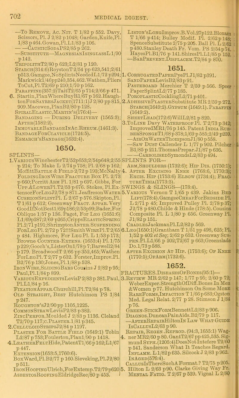 —To Remove, Ac. Nit. T 1/82 p 552. Davy, Scissors, PI. J 2/82 p 1048; Garden,Knife,PI. 1/83 p 464.Gowan,PI.Ll/83 p 106. CausticSodaPS2/85 p 262. —Substitute—MagnesianIsinglassL 1/90 p 142. TbipolithT2/80 p 623;L2/81 p 120. STABCH(314:6)RoystonT 2/54 pp 623,541;2/61 p513.Gamgee,NoSplintsNeededLl/72 p294; Markwickl/46pp240,354,462. Wathen,Pliers ToCut,Pl.T2/69 p 210;l/70 p 162. PABAEFiNE(357:2)TaitT2/65p714;2/66p 471. 6. Startin,PlanWhereBuyRl/67 p 162.Haugh- tonPoBSAYBEsJACE;ET(1711:l) J 2/80 pp 815, 909.Macewen,PlanB2/80 p 128. SpiralElastic,Martin’s(176:4)— Bandaging — During Deliveby (1565:3); Aeteb(1582:2). ImmovableBandageInAc.Rheum. (1461:3). B andageForClavicle (1724:5). Esmaech’sBandage(1632:4). 1650. SPLINTS— 1. VAEiousWinc]iesterT2/52p653;2/54p648;2/55 p 214; To Make L 2/74p 758; PI. 2/68 p 162; MoffittBATTLE & Field 2/72 p 193;McNalty FoldingIeonWire Fracture Bos PI. 2/73 p 660;Porritt Abm Pi. 1/81 p 697. Gibbs, For Upp.&LoweeP1.T2/53 p 676. Stokes, Pl.Ex- tensorForLEGJ2/78 p 871. JeaffresonWATEB CushionSplintPI. L 2/67 p 576.Skipton,Pl. T1/61 p612; Greenway Fbact. Appab. Very GoodIfNotBestl/69pl86;2/53p99;Bader,For Oblique 1/57 p 136. Paget, For Leg (1651:6) Ll/69p287;2/69 p265;CrippsELASTicSPRiNG PI.2/71 pl91;SbrimptonAKTEE. Suspending FobLegP1.2/72p 72!!!SmithWiBEPl.T2/65 p 484. Highmore, For Leg PI. L l/53pl73; Browne Countee-Extens. (1653:4) PI. 1/75 p 229;Gooch’s,ListerOnl/78p 7 ;Barwell2/84 p 179. BroadwoodT 2/66 pp 352,465;Wathen ForLEGPl.T2/77 p 632. Forster,Improv.Pl. B2/76p 130; Jones,Pl.l/88p 528. IbonWiee,SlidingBabs Cousins J 2/82 p 95; Paul,PI.1/84p 899. VABiousExpEDiENTsLevisP 2/83 p 381.Paul, Pl.Ll/84p 16. Fixation Appab. Churchill, P1.T2/84 p 78. Old Steaight, Best Hutchinson PS 1/84 p247. RouGHTON’sJ2/90pp 1105,1225. CoMMONSTEAwLevisP2/83 p 382. ZiNcPEEFOE.Moulded J 2/83 p 1136. Cleland T2/70p 117;c.Plasteb.1/81 p 345. 2. CelluloidSteipsJ2/84p 1197. Plasteb Foe Battle Field (1649:1) Tobin L2/87 p 753;Foulerton,Planl/90 p 1418. 4.LEATiiEEFELTHide,PatentTl/66pl62;Ll/67 p 447. Extension(1653:5,1760:6). Box Ward,P1.B2/77 p 160.Sieveking,Pl. J2/80 p511. iEONHoopiNGUlrich ,ForExtemp.T2/79 p620 AsBESTOsRooFiNGEldridgeRec/80 p 453. LisTON’sLoNGlmprov.B.Vol.27pl22.Bloxam : T 1/66 p414; Bulley Modif. PI. 2/62 p 148; SpenceSubstitute 2/75 p 205. Ball PI. L 2/62 p 480. Stanley Death Fr. Vom. PS 2/54p74. HayesPl.Bl/76 p 141.ShiresPl.Ll/85p 152! —BaePeevent.Displacem.T2/84 p 870. 1651. 1. COEBUGATEDPAPEBPyePl.Jl/82 p391. SANDPAPEBLevisB2/83p 91. Pasteboaed Mercliier T 2/59 p 566. Speer • Paper SplintL2/77 p 185. PoEOPLASTicCocklingL2/71 p 401. 2. ADHESiVEPLASTEBSubstitute MR 2/59 p 272. Stabch(1649:2).Gypsum (1649:1).Pabaffih (1649:2). SheetLead(172:6) WillL2/81 p 820. 3. ToLine Davy WatebpboofPI. T 2/73 p 342; ImprovedMRl/76p 145. Patent IndiaRub- beeSpongeT1/68p 378;l/69 p 585;2/49 p259. —AieOb WATEBThompson J1/80 p 558. —Saw Dust Callender L 1/77 p 902. Pilcher • !■ Bl/85 p 211.ThomasPrepar. Jl/87 p 636. CABBOLiSEDSymondsL2/83p 494. SPLINTS FOR— Arm,Shoulders (1732:6); Hip Dis. (1750:1); 4. Afteb Excising Knee (1768:6, 1770:3); Excis. Hip (1753:6) Elbow (1734:4); Fbac- tubeTibia(1773:3). SWINGS & SLINGS—(17S:4). 5. Vabious Vernon T 1/65 p 439. Jakins Bed LiFT(178:4).GamgeeCHEApForBEDSLDE PI. L2/71p 45; Improved Pulley PI. 2/78 p 37; J2/78 p480.Cliilde &Hinde (178:5).Cousins Composite PI. L 1/80 p 656. Greenway PI. Jl/82p 151. CBADLEsJackmanPl.L2/82p 569. 6. LEG(1650:l)Grantham T 1/51 pp 49S, 625; PI. 1/52 p 402 et Seq; 2/62 p 652. Greenway Sus- pen.PI.Ll/66 p 202;T2/67 p 663;Greenslade Do.l/73p588. Afteb Excision At Hip. (1753:6); Of Knee ' (1770:5) ;OfAem(1732:6). 1652. FRACTURES.DiseasesOfBones(95:1)— 3. Review MR 2/62 p 147; 1/77 p 95; 2/60 p 72; WeberExper.StrengthOfDiff.Bones In Men &Women p 77. Hutchinson On Some More •; RabeFoems, Impaction T1/66 p 683;Ogston Med. Legal Relat. 2/77 p 28. Stimson J1/84 p 76. GREEN-STiCKFoRMBennettL2/S3 p 906. DiAGNOS.DuncanPainAids.B2/79 p 117. —AFTEBREPAiBHiltonlx Law What Guide IsCallusL2/63 p 90. Repair, Regen .Reprod. (94:3,1655:1) Wag- 4. ner MR2/60 p SO. GantT2/67 pp425,535. Sig- mund SYPH.(1205:4)DoesNotIntefere T2/G0 p 541. Sanderson What It Teaches Regard. Inflamm. L l/82p 635. Silcock J 2/83 p 962. InAged(576:4). CALLUsIsThereSuchA Format.? T2/75 p205. 5. Hilton L 2/63 p90. Clarke Giving Way Fr. Mental Fatig. T 2/67 p 539. Vignal L 2/80