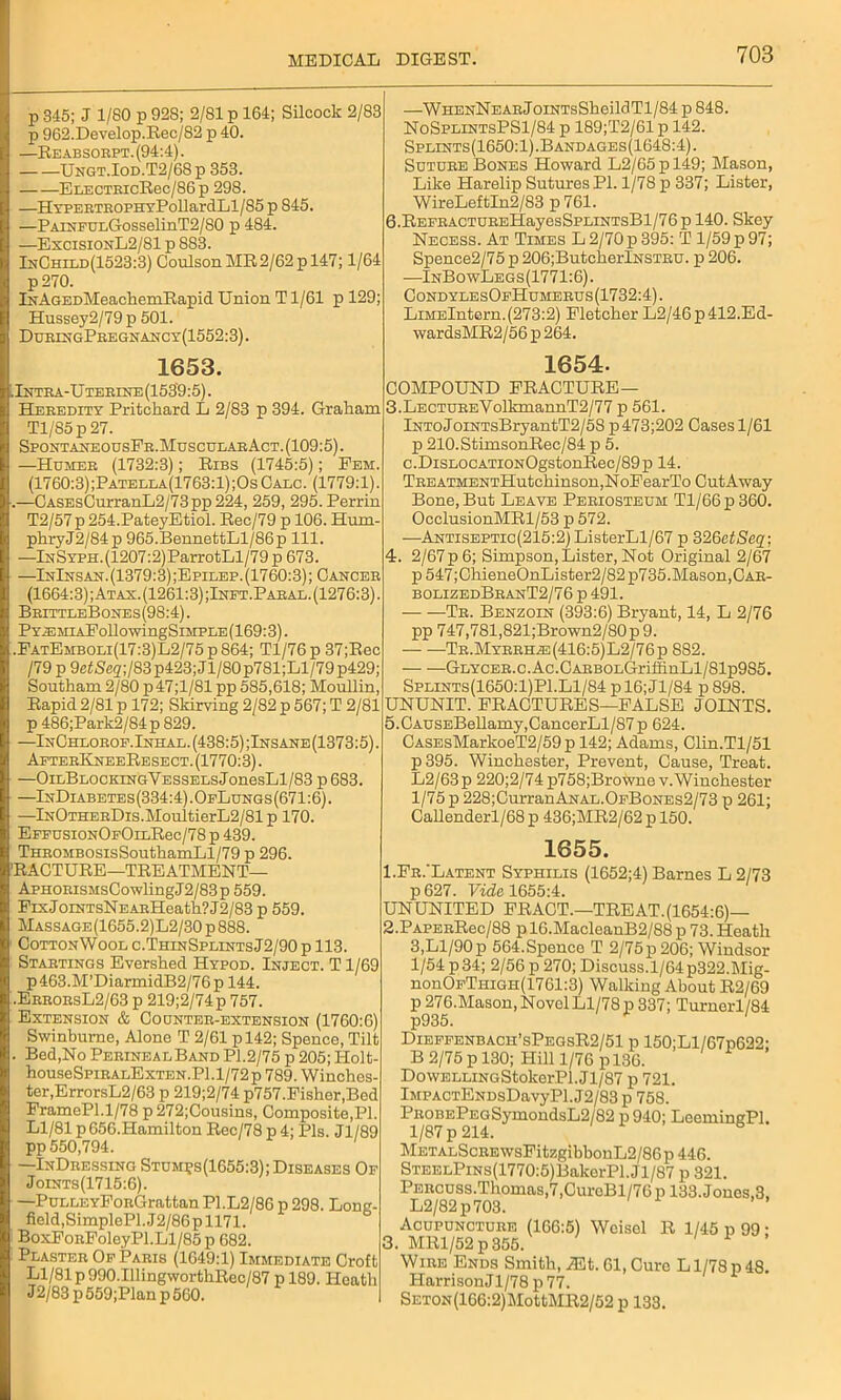 p 845; J 1/80 p 928; 2/81 p 164; Silcock 2/83 p 962.Develop.Rec/82 p 40. —Reabsorpt. (94:4). Ungt.Iod.T2/68p 353. ELECTRicRec/86 p 298. —HYPERTEOPHYPollardLl/85 p 845. —PAiNFUiiGosselinT2/80 p 484. —ExcisionL2/81 p 883. InChild(1523:3) CoulsonMR2/62pl47; 1/64 p270. iNAGEDMeachemRapid Union T1/61 p 129; Hussey2/79 p 501. DuringPregnancy(1552:3) . 1653. . Intra-Uterine (153'9:5). Heredity Pritchard L 2/83 p 394. Graham Tl/85p27. SpontaneousFr.MuscularAct. (109:5). —Homer (1732:3); Ribs (1745:5); Fem. (1760:3) ;Patella(1763:1);Os Calc. (1779:1). .—CASEsCurranL2/73pp224, 259, 295. Perrin T2/57 p 254.PateyEtiol. Rec/79 p 106. Hum- phryJ2/84p 965.BennettLl/86p 111. —lNSYPH.(1207:2)ParrotLl/79 p 673. —InInsan.(1379:3);Epilep.(1760:3); Cancer (1664:3) ;Atax. (1261:3) ;Inft.Paral. (1276:3). BrittleBones (98:4). Pya3MiAFollowingSiMPLE(169:3). .FatEmboli(17:3)L2/75 p 864; Tl/76p 37;Rec /79 p 9etSeg;/83p423; Jl/80p781;Ll/79p429; Southam 2/80 p47;l/81 pp 585,618; Moullin, Rapid 2/81 p 172; Skirving 2/82 p 567; T 2/81 p 486;Park2/84 p 829. —InChlorof.Inhal.(438:5);Insane(1373:5). AfterKneeResect. (1770:3). —OiLBLOCKiNGVESSELsJonesLl/83 p 683. —InDiabetes(334:4).OfLungs(671:6). —lNOTHERDis.MoultierL2/81 p 170. EFFUsiONOFOiLRec/78 p 439. THROMBOsisSouthamLl/79 p 296. 'RACTURE—TREATMENT— ApHORisMsCowlingJ2/83p 559. FixJoiNTsNEARHeath?J2/83 p 559. Massage(1655.2)L2/30 p 888. CottonWool c.ThinSplints J2/90 p 113. Startings Evershed Hypod. Inject. T 1/69 p463.M’DiarmidB2/76p 144. .ErrorsL2/63 p 219;2/74p 757. Extension & Coonter-extension (1760:6) Swinburne, Alone T 2/61 pl42; Spence, Tilt . Bed,No Perineal Band Pl.2/75 p 205; Holt- houseSpiRALExTEN.Pl.l/72p 789. Winches- ter,ErrorsL2/63 p 219;2/74 p757.Fisher,Bod FramePl.1/78 p272;Cousins, Composite,PI. Ll/81 p 656.Hamilton Rec/78 p 4; Pis. Jl/89 pp 550,794. —InDressing Stum?s(1655:3); Diseases Of Joints(1715:6). —PuLLEYFoRGrattan P1.L2/86 p 298. Long- field,SimplePl.J2/86p 1171. BoxFoRFoleyPl.Ll/85 p 682. Plaster Of Paris (1649:1) Immediate Croft Ll/81 p 990.IlIingworthRcc/87 p 189. Heath J 2/83 p 559;Plan p 560. —WHENNEARJoiNTsSheildTl/84 p 848. NoSplintsPS1/84 p 189;T2/61 p 142. Splints(1650:1).Bandages(1648:4). Suture Bones Howard L2/65 p 149; Mason, Like Harelip Sutures PI. 1/78 p 337; Lister, WireLeftIn2/S3 p 761. 6.REFRACTUREliayesSPLiNTsBl/76p 140. Skey Necess. At Times L 2/70 p 395: T 1/59 p 97; Spence2/75 p 206;ButcherlNSTRU. p 206. —InBowLegs(1771:6). CondylesOfHumerus(1732:4). LiMElntern.(273:2) Fletcher L2/46p412.Ed- wardsMR2/56 p 264. 1654. COMPOUND FRACTURE— 3. LECTUREYolkmannT2/77 p 561. lNToJoiNTsBryantT2/5S p473;202 Cases 1/61 p 210.StimsonRec/84 p 5. c.DisLOCATioNOgstonRee/89p 14. TREATMENTHutchinson,NoFearTo CutAway Bone, But Leave Periosteum Tl/66p360. OcclusionMRl/53 p 572. —Antiseptic(215:2) ListerLl/67 p 326ctSeq; 4. 2/67 p 6; Simpson, Lister, Not Original 2/67 p 547;ChieneOnLister2/82 p735.Mason,Car- bolizedBranT2/76 p 491. Tr. Benzoin (393:6) Bryant, 14, L 2/76 pp 747,781,821;Brown2/80p9. — —Tr.Myrrhas(416:5)L2/76p 882. — —GLYCER.c.Ac.OARBOLGriffinLl/81p985. Splints(1650:1)P1.Ll/84 p 16;Jl/84 p 898. UNUNIT. FRACTURES—FALSE JOINTS. 5. CAUSEBellamy,CancerLl/87p 624. CASEsMarlcoeT2/59p 142; Adams, Clin.Tl/51 p395. Winchester, Prevent, Cause, Treat. L2/63 p 220;2/74 p758;Browne v.Winchester 1/75 p 228;Curran Anal.OfBones2/73 p 261; Callenderl/68 p 436;MR2/62 p 150. 1655. 1. Fr.'Latent Syphilis (1652;4) Barnes L 2/73 p 627. Vide 1655:4. UNUNITED FRACT.—TREAT. (1654:6)— 2. PAPERRec/88 p 16.MacleanB2/88 p 73. Heath 3,Ll/90p 564.Spence T 2/75p206; Windsor 1/54 p34; 2/56 p 270; Discuss.l/64p322.Mig- nonOFTsiGH(1761:3) Walking About R2/69 p 276.Mason, Novel Ll/78 p 337; Turnerl/84 Dieffenbach’sPegsR2/51 p 150;Ll/67p622; B 2/75 p 130; Hill 1/76 p 136. DowELLiNGStokerPl. J1/87 p 721. lMPACTENDsDavyPl.J2/83 p 758. PROBEPEGSymondsL2/82 p 940; LeemingPl. MetalScre wsFitzgibbonL2/86 p 446. STEELPiNs(1770:5)BakerPl.Jl/87 p 321. Percuss.Thomas,7,CuroBl/76p 133. Jones,3, L2/82p703. Acupuncture (166:5) Woisel R 1/45 p 99; 3. MR1/52 p 355.' Wire Ends Smith, jEt. 61, Cure L1/78 p 48. Harrison J1/78 p 77. SETON(166:2)MottMR2/52 p 133.