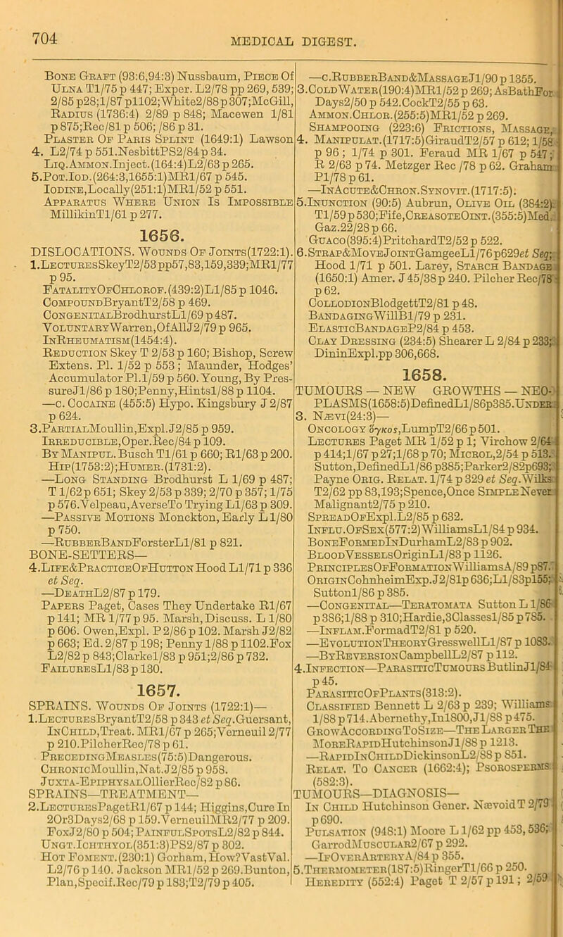 Bone Graft (93:6,94:3) Nussbaum, Piece Of Ulna Tl/75 p 447; Exper. L2/78 pp 269,539; 2/85 p28;l/87 pll02; Wliite2/88 p 307;McGill, Radius (1736:4) 2/89 p 848; Macewen 1/81 p 875;Rec/81 p 506; /86 p 31. Plaster Of Paris Splint (1649:1) Lawson 4. L2/74 p 551.NesbittPS2/84p 34. Liq. Ammon. Inject.(164:4)L2/63 p 265. 5. Pot.Iod.(264:3,1655:l)MRl/67 p 545. Iodine,Locally(251:l)MRl/52 p 551. Apparatus Where Union Is Impossible MillildnTl/61 p 277. 1656. DISLOCATIONS. Wounds Of Joints(1722:1). l.LECTUREsSkeyT2/53pp57,83,159,339;MRl/77 p 95. EatalityOfChlorof.(439:2)L1/85 p 1046. CoMPOUNDBryantT2/58 p 469. CoNGENiTALBrodhurstLl/69 p 487. Voluntary Warren, Of A11J2/79 p 965. InRheumatism(1454:4). Reduction Skey T 2/53 p 160; Bishop, Screw Extens. PI. 1/52 p 553 ; Maunder, Hodges’ Accumulator Pl.1/59 p 560. Young, By Pres- sureJl/86p 180;Penny,Hintsl/88p 1104. —c. Cocaine (455:5) Hypo. Kingsbury J 2/87 p 624. 3. PARTiALMoullin,Expl. J2/85 p 959. Irreducible,Oper.Rec/84p 109. By Manipul. Busch Tl/61 p 660; Rl/63 p 200. Hip(1753:2) ;Humer. (1731:2). —Long Standing Brodhurst L 1/69 p 487; T1/62 p 651; Skey 2/53 p 339; 2/70 p 357; 1/75 p 576. Velpeau, AverseTo Trying Ll/63 p 309. —Passive Motions Monckton, Early Ll/80 p 750. —RuBBERBANDEorsterLl/81 p 821. BONE-SETTERS— 4. Life&PracticeOfHutton Hood Ll/71 p 336 et Seq. —DeathL2/87 p 179. Papers Paget, Cases They Undertake Rl/67 pl41; MR 1/77p 95. Marsh, Discuss. L 1/80 p 606. Owen,Expl. P 2/86 p 102. Marsh J2/82 p 663; Ed. 2/87 p 198; Penny 1/88 p 1102.Fox L2/82 p 843;Clarkel/83 p 951;2/86 p 732. FailuresL1/83 p 130. 1657. SPRAINS. Wounds Of Joints (1722:1)— 1. LECTUREsBryantT2/58 p 343 et Seg'.Guersant, InCiiild,Treat. MR1/07 p 265; Vorneuil 2/77 p 210.PilcherRec/78 p 61. Preceding Measles (7 5:5) Dangerous. CiiRONicMoullin,Nat. J2/85 p 958. JuxTA-EpiPHYSALOllierRec/82 p86. SPRAINS—TREATMENT— 2. LECTUREsPagetRl/67 p 144; Higgins,Cure In 20r3Days2/68 p 159.VernouilMR2/77 p 209. PoxJ2/80 p 504; PainfulSpotsL2/82 p 844. Ungt.Ichthyol(351:3)PS2/87 p 302. Hot Eoment.(230:1) Gorham, How?VastVal. L2/76 p 140. Jackson MR1/52 p 269.Bunton, Plan,Specif.Rec/79 p 183;T2/79 p 405. —c.RubberBand&Massage Jl/90 p 1355. 3. ColdWater(190:4)MR1/52p 269; AsBathPor : Days2/50 p 542.CockT2/55 p 63. Ammon.Chlor. (255:5)MRl/52 p 269. Shampooing (223:6) Frictions, Massage, 4. Manipulat.(1717:5)GiraudT2/57 p 612; 1/58 ■ p 96 ; 1/74 p 301. Feraud MR 1/67 p 547; R 2/63 p 74. Metzger Rec /78 p 62. Graham: Pl/78 p 61. —InAcute&Chron.Synovit. (1717:5). 5.Inunction (90:5) Aubrun, Olive Oil (384:2): Tl/59 p 530;Fife,CREASOTEOiNT. (355:5)Med Gaz.22/28p 66. GuAco(395:4)PritchardT2/52 p 522. 6. Strap&Move JoiNTGamgeeLl/76p629ci Seq; Hood 1/71 p 501. Larey, Starch Bandage (1650:1) Amer. J45/38p 240. Pilcher Rec/78 ■ p 62. CoLLODiONBlodgettT2/81 p 48. BANDAGINGWillBl/79 p 231. ElasticBandageP2/84 p 453. Clay Dressing (234:5) Shearer L 2/84 p 233jj DininExpl.pp 306,668. 1658. TUMOURS — NEW GROWTHS — NE0- PLASMS(1658:5)DefinedLl/86p385.UNDEK: 3. Nievi(24:3)— ! Oncology &'7Kos,LumpT2/66p501. Lectures Paget MR 1/52 p 1; Virchow 2/64 p 414;l/67 p 27;l/68 p 70; Microl,2/54 p 513. Sutton,DefmedLl/86p3S5;Parker2/82p693;’ Payne Orig. Relat. 1/74 p 329 et Scq.\\iiks T2/62 pp 83,193;Spence,Once Simple Never Malignant2/75 p 210. SpreadOfExp1.L2/85 p 632. Influ. OfSex(577:2) WilliamsLl/S4 p 934. BoNEFoRMEDlNDurhamL2/S3 p 902. BLOODVESSELsOriginLl/83 p 1126. PRiNCiPLEsOFFoRMATiONWilliamsA/89 p87.‘ ORiGiNCohnheimExp.J2/81p 636;Ll/83pl55;' Suttonl/86p385. -—Congenital—Teratomata Sutton L1/86 p386;l/88 p 310;Hardie,3Classesl/S5p7S5. —Inflam.FormadT2/81 p 520. —EvOLUTiONTHEORYGresswellLl/S7 p 1083. —BYREVERSiONCampbellL2/S7 p 112. 4.Infection—ParasiticTumours ButlinJl/84- : p45. ParasiticOfPlants(313:2). Classified Bennett L 2/63 p 239; Williams 1/88 p 714. Abernetliy, InlS00,Jl/SS p 475. GrowAccordingToSize—The Larger The 1 MoRERAPiDHutchinsonJl/SSp 1213. —RAPiDlNCHiLDDickinsonL2/SS p 851. Relat. To Cancer (1662:4); Psorosperms I (582:3). TUMOURS—DIAGNOSIS— _ I ( In Child Hutchinson Gener. NoevoidT 2/79'J ( p 690. „„ - Pulsation (948:1) Moore L1/62 pp 453,536;»j GarrodMuscULAR2/67 p 292. —IfOverArteryA/84 p 355. 5. TiiERMOMF.TER(187:5)RingerTl/66p 250. ; Heredity (552:4) Paget T 2/57 p 191; 2/591 >