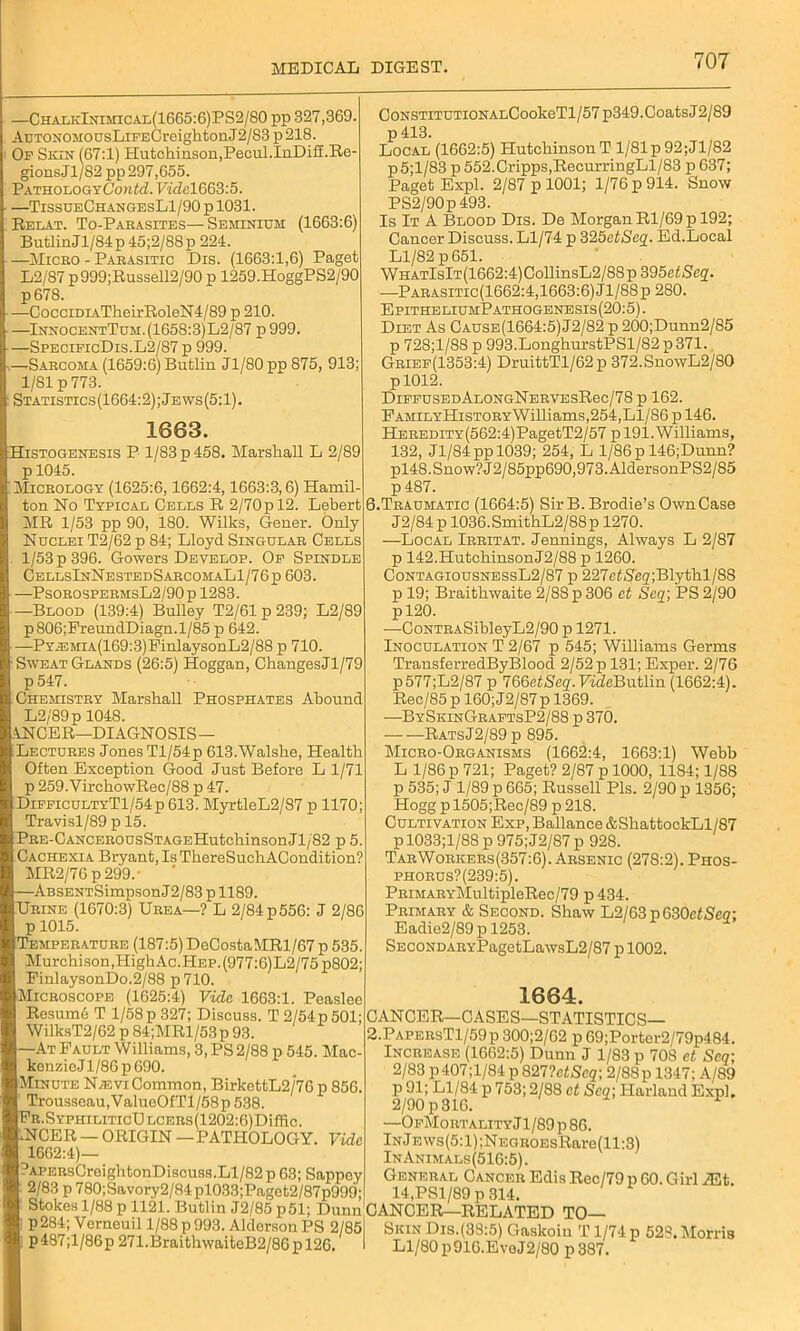 —ChalkInimical(1665:6)PS2/80 pp 327,369. AuTONOMOUsLiFECreighton J2/83 p 218. Of Skin (67:1) Hutchinson,Pecul.InDiff.Re- gions Jl/82 pp 297,655. !PATB.OL,OGYContd.VidelG63:5. —TissueChangesL1/90 p 1031. Relat. To-Parasites—Seminium (1663:6) ButlinJl/84p 45;2/88p 224. —Miceo - Parasitic Dis. (1663:1,6) Paget L2/87 p999;Russell2/90 p 1259.HoggPS2/90 p678. —CocciDiATheirRoleN4/89 p 210. —InnocentTum.(1658:3)L2/87 p999. —SpecificDis.L2/87 p 999. ,—Sarcoma (1659:6) Butlin Jl/80 pp 875, 913; 1/81 p 773. Statistics(1664:2);Jews(5:1) 1663. Histogenesis P 1/83 p 458. Marshall L 2/89 p 1045. Micrology (1625:6,1662:4,1663:3,6) Hamil- ton No Typical Cells R 2/70 p 12. Lebert MR 1/53 pp 90, 180. Wilks, Gener. Only Ndclei T2/62 p 84; Lloyd Singular Cells 1/53 p 396. Gowers Develop. Of Spindle CellsInNestedSarcomaL1/76p 603. —PsorospermsL2/90p 1283. —Blood (139:4) Bulley T2/61p239; L2/89 p806;FreundDiagn.l/85 p 642. -PYJ3MiA(169:3)PinlaysonL2/88 p 710. Sweat Glands (26:5) Hoggan, ChangesJl/79 p547. Chemistry Marshall Phosphates Abound L2/89p 1048. ANCER—DIAGNOSIS- LECTURES Jones Tl/54p 613.Walshe, Health Often Exception Good Just Before L 1/71 p 259.VirchowRec/88 p 47. DifficultyT1/54p 613. MyrtleL2/87 p 1170; Travisl/89 p 15. PRE-CANCEROusSTAGEHutchinsonJl/82 p 5. Cachexia Bryant, IsThereSuchACondition? MR2/76 p 299.- —ABSENTSimpson J2/83 p 1189. Urine (1670:3) Urea—? L 2/84 p 556: J 2/86 p 1015. Temperature (187:5) DeCostaMRl/67 p 535. Murchison,HighAc.HEP.(g77:6)L2/75 p802; FinlaysonDo.2/88 p710. Microscope (1625:4) Vide 1663:1. Peaslee Resum6 T l/58p327; Discuss. T2/54p501; WilksT2/62 p 84;MRl/53 p 93. —At Fault Williams, 3, PS 2/88 p 545. Mac- kenzieJl/86p690. Minute Nievi Common, BirkettL2/76 p 856. Trousseau,ValueOfTl/58p 538. FR.SYPHiLiTicULCERs(1202:6)Difiic. .NCER — ORIGIN — PATHOLOGY. Vide 1662:4)— ?APERsCreightonDiscuss.Ll/82 p 63; Sappcy 2/83 p 780;Savory2/84pl033;Paget2/87p999; CoNSTiTUTiONALCookeTl/57p349. Coats J2/89 p 413. Local (1662:5) Hutchinson T 1/81 p 92;Jl/82 p5;l/83 p 552.Cripps,RecurringLl/83 p 637; Paget Expl. 2/87 p 1001; 1/76 p 914. Snow PS2/90p 493. Is It A Blood Dis. De Morgan Rl/69 p 192; Cancer Discuss. Ll/74 p 325etSeq. Ed.Local Ll/82 p 651. WHATlslT(1662:4)CollinsL2/88p 395etSeq. —Parasitic(1662:4,1663:6) Jl/88p 280. EpitheliumPathogenesis(20:5). Diet As Cause(1664:5)J2/82 p 200;Dunn2/85 p 728;l/88 p 993.LonghurstPSl/82p371. Grief(1353:4) DruittTl/62p 372.SnowL2/80 P1012. DlFFUSEDALONGNERVESRec/78 p 162. FAMiLYHisTORYWilliams,254, Ll/86 p 146. HEREDiTY(562:4)PagetT2/57 p 191. Williams, 132, Jl/84 pp 1039; 254, L 1/86 p 146;Dunn? pl48.Snow?J2/85pp690,973.AldersonPS2/85 p487. 6.Traumatic (1664:5) Sir B. Brodie’s Own Case J2/84p 1036.SmithL2/88p 1270. —Local Irritat. Jennings, Always L 2/87 p 142.HutchinsonJ2/88 p 1260. ContagiousnessL2/87 p 227c<Seg;Blythl/88 p 19; Braithwaite 2/88 p 306 et Seq; PS 2/90 pl20. —CoNTRASibleyL2/90 p 1271. Inoculation T 2/67 p 545; Williams Germs TransferredByBlood 2/52 p 131; Exper. 2/76 p577;L2/87 p l&QetScq. FideButlin (1662:4). Rec/85 p 160; J2/87p 1369. —BySkinGraftsP2/88 p 370. RatsJ2/89 p 895. Micro-Organisms (1662:4, 1663:1) Webb L 1/86 p 721; Paget? 2/87 p 1000, 11S4; 1/88 p 535; J 1/89 p 665; Russell Pis. 2/90 p 1356; Hogg p 1505;Rec/89 p 218. Cultivation Exp, Ballance &ShattockLl/87 p 1033;l/88 p 975;J2/87 p 928. TarWorkers(357:6). Arsenic (278:2). Phos- phorus?(239:5). PRiMARYMultipleRec/79 p 434. Primary & Second. Shaw L2/63p630c<Seo; Eadie2/89pl253. SECONDARYPagetLawsL2/87 p 1002. 1664. CANCER—CASES—STATISTICS— 2.PapersT1/59 p 300;2/62 p 69;Porter2/79p484. Increase (1662:5) Dunn J 1/83 p 708 et Seq; 2/83 p407;l/84 p 827?etSeq; 2/88p 1347; A/89 p 91; Ll/84 p 753; 2/88 et Scq; Harland Expl. 2/90 p 316. * —OfMortality Jl/89 p 86. lNjEWs(5:l);NEGROEsRare(ll:3) InAnimals(516:5). General Cancer Edis Rec/79 p 60. Girl iEt. 14,PSl/89 p 314. Stokes 1/88 p 1121. Butlin J2/85 p51; Dunn CANCER—RELATED TO— nK™! T■ H993'-f m°n PS 2/85l Skin Dis-<33:5) Gaskoin T 1/74 p 528. Morris p487,l/86p 271.BraithwaiteB2/86p 126. I Ll/80 p916.EvoJ2/80 p 387.