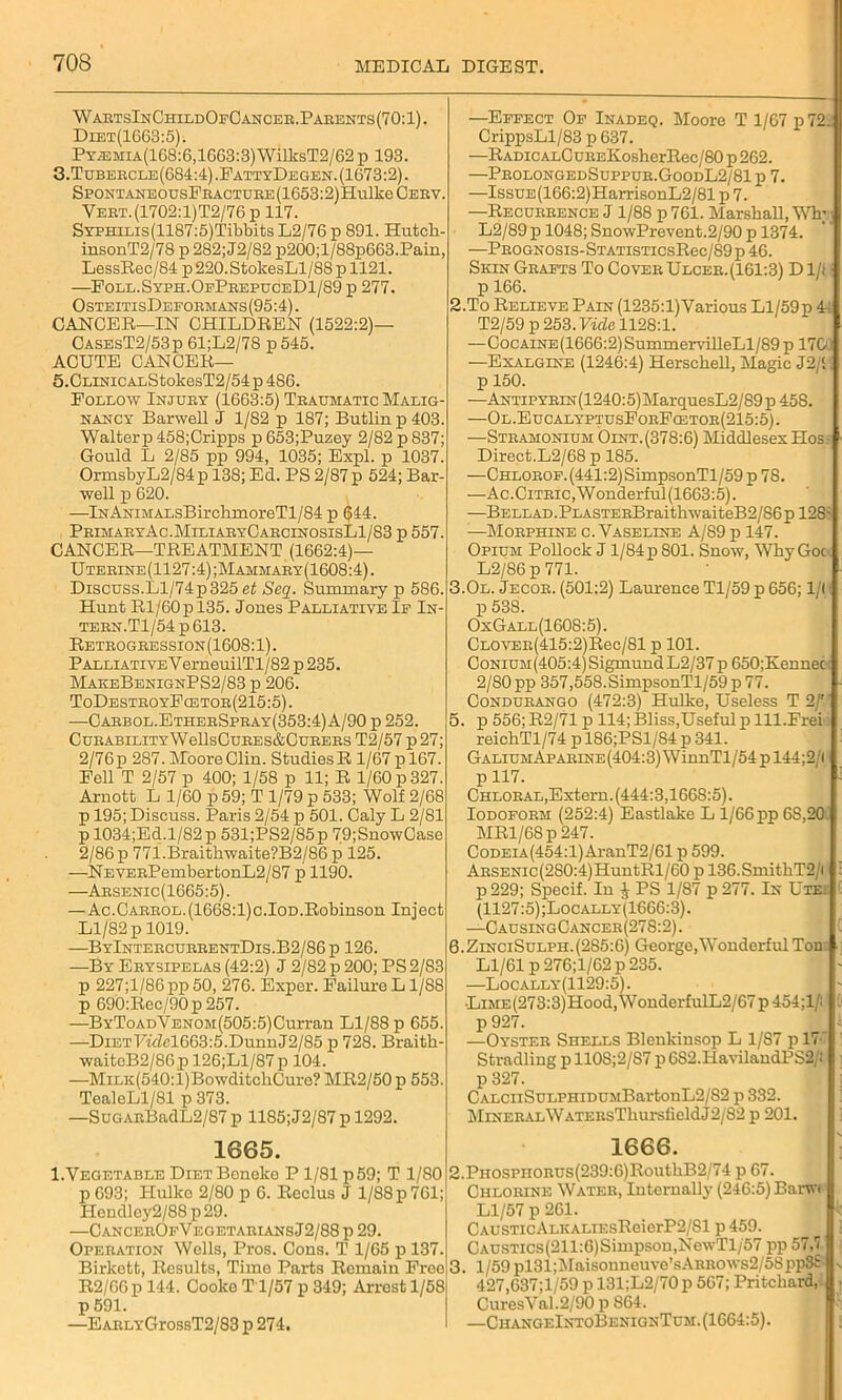 WartsInChildOfCancer.Parents(70:1). Diet(1663:5). PxiEMiA(168:6,1663:3) WillcsT2/62 p 193. 3.Tubercle(684:4).FattyDegen.(1673:2). SPONTANEOUSFRACTURE(1653:2)Hulke Cerv. Yert.(1702:1)T2/76 p 117. SYPHiLis(1187:5)Tibbits L2/76p 891. Hutck- insonT2/78 p 282;J2/82 p200;l/88p663.Pain, LessRec/84 p220.StokesLl/88 p 1121. —Foll.Syph.OfPrepuceD1/89 p 277. OsteitisDeformans(95:4). CANCER—IN CHILDREN (1522:2)— CasesT2/53p 61;L2/78 p545. ACUTE CANCER— 5.CLiNiCALStokesT2/54p 486. Follow Injury (1663:5) Traumatic Malig- nancy Barwell J 1/82 p 187; Butlinp403. Walterp 458;Cripps p 653;Puzey 2/82 p 837; Gould L 2/85 pp 994, 1035; Expl. p 1037. OrmsbyL2/84p 138; Ed. PS 2/87p 524; Bar- well p 620. —lNANiMALsBirchmoreTl/84 p 044. PrimaryAc.MiliaryCarcinosisL1/83 p 557. CANCER—TREATMENT (1662:4)— U terine (1127:4); Mammary (1608:4). Discuss.Ll/74p325 et Seq. Summary p 586. Hunt Rl/60pl35. Jones Palliative If In- tern.Tl/54 p 613. Retrogression(1608:1). Palliative VerneuilTl/82 p 235. MakeBenignPS2/83 p 206. ToDestroyFcetor(215:5). —Carbol.EtherSpray(353:4) A/90 p 252. Curability W ellsCuRES&CuRERS T2/57 p27; 2/76p 287. Moore Clin. Studies R 1/67 pl67. Fell T 2/57 p 400; 1/58 p 11; R 1/60 p 327. Arnott L 1/60 p 59; T 1/79 p 533; Wolf 2/68 p 195; Discuss. Paris 2/54 p 501. Caly L 2/81 p 1034;Ed.l/82 p 531;PS2/85p 79;SnowCase 2/86p 77i.Braithwaite?B2/86 p 125. —NEVERPembertonL2/87 p 1190. —Arsenic(1665:5). — Ac.Carrol.(1668:1)c.Iod.Robinson Inject Ll/82 p 1019. —ByIntercurrentDis.B2/86p 126. —By Erysipelas (42:2) J 2/82 p 200; PS 2/83 p 227;l/86pp50, 276. Exper. Failure L 1/S8 p 690:Rec/90p 257. —BYToADVENOM(505:5)Curran Ll/88 p 655. —DietTWZcl663:5.Dunn J2/85 p 728. Braitk- waitcB2/86p 126;Ll/87p 104. —MiLK(540:l)BowditchCurc? MR2/50 p 553. TealeLl/81 p 373. —SuoARBadL2/87 p 1185; J2/S7 p 1292. —Effect Of Inadeq. Moore T 1/67 p 72. CrippsLl/83 p 637. —Radic alC UEEKosherRec/80 p 262. —ProlongedSuppur.GoodL2/81p 7. —IssuE(166:2)HarrisonL2/81 p 7. —Recurrence J 1/88 p 761. Marshall, Wlr L2/89 p 1048; SnowPrevent.2/90 p 1374. —Prognosis-StatisticsRcc/89 p 46. Skin Grafts To CoverUlcer.(161:3) Dili p 166. 2.To Relieve Pain (1235:l)Yarious Ll/59p 4~ T2/59 p 253. Vide 1128:1. —CocAiNE(1666:2)SummervilleLl/89 p 170' —Exalgine (1246:4) Herschell, Magic J2/‘. p 150. —ANTiPYRiN(1240:5)MarquesL2/89 p 458. —Ol.EucalyptusForFcetor(215:5). —Stramonium Oint.(378:6) Middlesex Hos: Direct.L2/68 p 185. —CHLOROF.(441:2)SimpsonTl/59p78. —Ac.Citric, Wonderful (1663:5). —BELLAD.PLASTERBraithwaiteB2/86pl28- :—Morphine c. Vaseline A/89 p 147. Opium Pollock J l/84p 801. Snow, Why Goc L2/86 p 771. 3.0l. Jecor. (501:2) Laurence Tl/59 p 656; 1/1 p 538. OxGall(1608:5). CLOVER(415:2)Rec/81 p 101. CoNiUM(405:4)SigmundL2/37 p 650;Kennec 2/80 pp 357,558.SimpsonTl/59p77. Condurango (472:3) Hulke, Useless T 2/' 5. p 556; R2/71 p 114; Bliss,Useful p lll.Frei reichTl/74 p 186;PSl/84 p 341. GaliumAparine(404:3) WinnTl/54 p 144;2/l p 117. Chloral,Extern. (444:3,166S:5). Iodoform (252:4) Eastlake L 1/66 pp 6S,20. MRl/68p 247. CoDEiA(454:l)AranT2/61 p 599. ARSENic(2S0:4)HuntRl/60 p 136.SmithT2/i p 229; Specif. In £ PS 1/87 p 277. In Ute: (1127:5);Locally(1666:3). —CausingCancer(27S:2). 6. ZinciSulph.(285:6) George,Wonderful Ton Ll/61 p276;l/62p 235. —Locally(1129:5). •LiME(273:3)Hood,WonderfulL2/67 p 454;1/: p 927. —Oyster Shells Blenkinsop L 1/87 p 17 Stradling p 110S;2/87 p 6S2.HavilandPS2/! p 327. CALCiiSuLPHiDUMBartonL2/82 p 332. MiNERALWATEEsThursfieldJ2/82 p 201. 1665. 1666. I.Vegetable DiETBoneke P 1/81 p 59; T 1/80 p 693; Hulko 2/80 p 6. Reclus J 1/88 p 761; PIendley2/88 p 29. —CancerOfVegetariansJ2/88 p 29. Operation Wells, Pros. Cons. T 1/65 p 137. Birkett, Results, Time Parts Remain Free R2/66p 144. Cooke T 1/57 p 349; Arrest 1/58 p 591. —EARLYGrossT2/83 p 274. 1 3. PHOsrnoRUs(239:6)RouthB2/74 p 67. Chlorine Water, Internally (246:5) Barwi Ll/57 p 261. CAUSTicALKALiEsReicrP2/81 p 459. CAUSTics(211:6)Simpson,NewTl/57 pp57,7 1/59 pl31;Maisonneuve’sARROWs2/5Spp3£ v 427,637;l/59 p 131;L2/70 p 567; Pritchard, j CuresVal.2/90 p 864. —ChangeIxtoBenignTum. (1664:5).