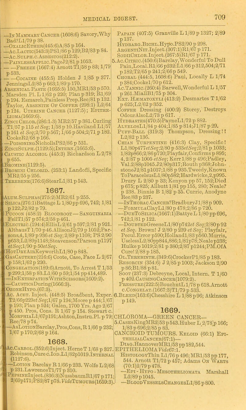 —In Mammary Cancer (1608:6) Savory,Why Bad?Ll/79p 38. —OxalicEther(445:6)A/85 p 164. —Ac.Lactic(543:3)PS1/86p 129;B2/S3 p 84. —Ac.Sulph.c.Asbestos(212:2). —PainlessApplic. Page J2/81 p 1053. Freeze (1667:4) ArnottTl/58p 83; 1/79 p 533. Cocaine (455:5) Holden J 1/85 p 377. JenningsL2/85p 663;l/89x> 170. Arsenical Paste (1665:5) 150,MRl/53p 570. Marsden PI. L1/62 p 220; Plan p 319; Rl/69 p 194. Esmarch,Painless Prep.Rec/81 p 132. Taylor, Arsenite Of Copper (298:1) L2/64 pl24. Uterine Cancer (1127:5); Epithe- lioha(1669:6). Zinci Chlor,(286:1-3) MR2/57 p 381. Curling Tl/57 p 115 et Seq] 1/58 p lO.Haviland Ll/57 p 161 et Seq;2/70 p 567; 1/66 p 504;2/71 p 182. CookeR2/68 p 166. —PoisoNiNGNichollsPS2/86 p 531. ZinciSulph. (1129:5) ;Intern. (1665:6). Caustic Alcohol (445:3) Richardson L 2/78 p 655. Bromine(1129:5). Bromini Chlorid. (253:1) Landofli, Specific MR2/55 p 256. TEREBENE(176:6)StearLl/81 p 543. 1667. I Alum. Sulphas (275:2) MR2/61 p 255. SiLicA(276:l)Battage L l/80pp 696,742; 1/81 p 122; J2/82 p 79. ' Pucoon (458:2) Bloodroot—Sanguinaria FellTl/57 p 574;2/58 p 461. lELECTRic.(194:4)EllisL 2/61 p597;2/81p 921. AlthausT 1/70 p46.AllisonJ2/79 p 1052;Par- sons,4,1/89 p 936 et Seq]2/89 p 1108; PS 2/90 p653;L2/89pll48; Steavenson?Parson pll97 ctSeq;ll90 p 50etSeq. t HoTDRYAiRKeyworthLl/80 p 848. GasCautery(216:6) Coote, Case, Face L 2/67 p 158;l/62p 220. I CoNGELATioN(189:6)Arnott, To Arrest T 1/53 p 299;l/58 p 83.L1/60 p 59;l/54 pp 414,489. [—InExtirpationWithScissors(1609:2). —CAusTicsDuring(1666:3). ] OzoneHypo.(67:3). I Ac. Acet. Inject. (448:5) Broadbent, Exper. T2/66p229et Seg;l/67 p 194;Moore p 444;l/67 p 193; Plan p 524; Galen, 1700 Yrs. Ago 2/67 p 450. Pros, Cons. R 1/67 p 154. Stewart c. MoRPHiALl/67pl91;Ashton,Instru.Pl. p 79; Reo/78 p74. I—AsLoTiONBarclay,Pros,Cons, R1/66 p 232; 1/67 p 170;2/68 p 164. 1668. |Ac.CARB0L.(352:6)Injcct. HernoT 1/68 p 327. Robinson,Cure c.IoD.Ll/82pl019.Internal (1127:6). I —Lotion Barclay R1/60 p 233. Wolfo L 2/68 p 231.LawrencoTl/77 p 310. PEPsiNElnjcct.(830:3)NussbaumRl/G7 p 171; 1 2/69pl71;PS2/87 p78.FwZcTuM0URs(lG59:3). Papain (407:5) Granville L1/89 p 1327; 2/89 p 137. HYDRARG.BiCHL.Hypo.PS2/90 p 298. ARGENTiNiT.Inject.(307:l)Rl/67 p 171. SodiiChlor.Inject.(267:5)Rl/67 p 171. 5.Ac.Citric.(450:6)Barclay, Wonderful To Dull Pain,Local.Rl/66 p232:Ll/66 p 312,504;2/71 p 182;T2/65 p 241;2/66p 549. Choral (444:5,1608:6) Paul, Locally L 1/74 p 384;Cookel/70p 612. Ac.Tannic.(260:4) Barwell,Wonderful L 1/57 p 261.MiallBl/75 p 304. Ext. ILematoxyli (413:2) Desmartes T1/62 p 625;L2/62p352. Coffee Dressing (400:2) Storey, Destroys OdourAlsoL2/73 p 617. . HYDRASTEs(470:5)PayneLl/72 p 882. AlyelosL1/84]d 404;l/85 p 814;Jl/87 p 29. Puff-Ball (319:3) Thompson, Dressing ! 1 L2/82 p 136. Chian Turpentine (416:3) Clay, Specific! Ll/80p477e<Scg;2/80p 533ef5eg;;2/81p 1033; l/82p866;2/86p720;Playfair,Confirms p 895; 4,2/87 p 1005 etSeq; Kerrl/8S p 496;Padley, Val.2/88pl045.J2/80p317;Routhp368;John- stoneJ2/81pl037;l/88 p 935. Tweedy, Known. ToParacelsusLl/80p582;Hardwicke,2,p995. Drury L 2/80 p 33; Kenyon pp 57,152;Died p 675; p 825; Allbutt 1/81 pp 155, 280; Neale? p 238. Binnie B 1/82 p 35. Currie, Anodyne Rec/83 p 237. —lNTHORAC.CANCER?BradburyJl/88p 909. —FoRMULAClayLl/80 p 478;2/86 p 720. —DuEToSiLicA(1667:l)BattyeL 1/S0pp 696, 742;1/81 p 122. —DouBTEDGreeneLl/80p742c< Seq;2/80p 92 et Seq. Brown! J 2/80 p 239 etSeq; Playfair, Pecul.Error p590;Hollandl/83 p560. Morris, UselessL2/80pp844,886;l/81p7S;Nealep238; Hulke p 1019;2/81 p 380;2/87 pl244;PM.Of A Cure! 2/88 p 185. OL.TEREBiNTH.(349:6)CrockerPl/85 p 183. Resorcin (354:6) J 2/85 p 1003; Jackson 2/90 p 86;Bl/88 p 81. Soot (237:3) Debreyne, Local, Intern. T 1/60 p 402.CausingCancer(1079:2). PRESSURE(222:5)BouchutL 1/78 p 618.Arnott c.Congelat.(1667:3)T1/79p 533. 6.BLEED(163:6)Chesshire L l/88p96; Atkinson p 149. 1669. CHLOROMA—GREEN CANCER— 5.CASEsKingMR2/53 p543.Huber L 2/78'p 166; 1/83 p 696;2/85 p 83. ICANCRCID TUMOURS. Keloid (66:1) Epi- thelialCancer(67:1)— DiAG.HannoverMRl/53 pp 182,544. EPITHELIOMA VidcG7:l. HiSTOLOGYThin Ll/76 p 496; MR1/53 pp 177, 544. Arnott Tl/72p 457; Adams On Warts (70:1)2/79 p 478. —Epi - Hypo - Mesotheliomata Marshall L2/89 pl045. —BloodVesselsChangesL1/8G p 800.