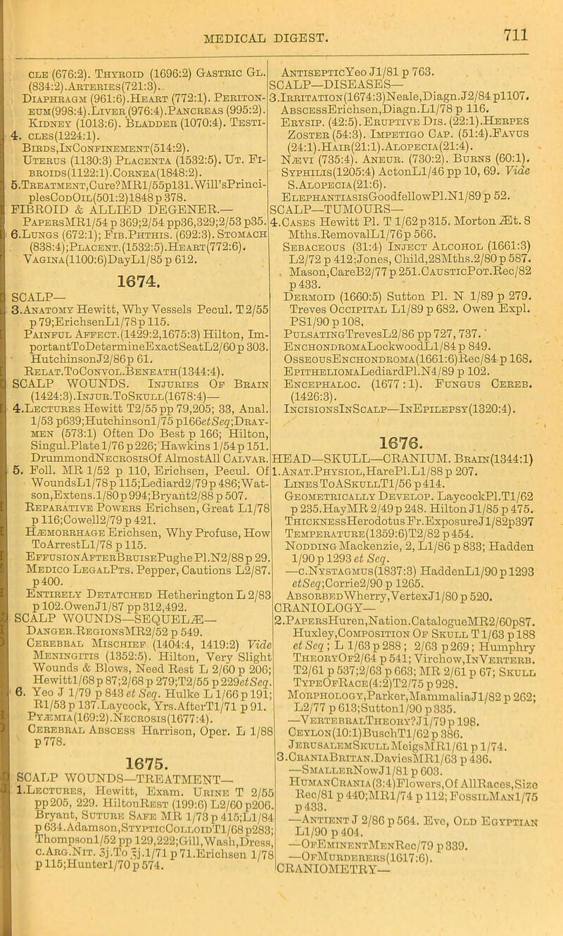 cle (676:2). Thyeoid (1696:2) Gastbic Gl. (834:2). Aeteeies(721:3).. Diapheagm (961:6).Heaet (772:1). Peeiton- eum(998:4) . Livee (976:4). Panceeas (995:2). Kidney (1013:6). Bladdee (1070:4). Testi- 4. cles(1224:1). Bieds,InConfinement(514:2). Uteeds (1130:3) Placenta (1532:5). Ut. Fi- beoids(1122:1).Coenea(1848:2). 5. TEEATMENT,Cure?MRl/55pl31.WiirsPrinci- plesCoDOiL(501:2)1848p378. FIBROID & ALLIED DEGENER.— PapeesMR1/54p 369;2/54 pp36,329;2/53 p35. 6. Lungs (672:1); Fib.Phthis. (692:3). Stomach (838:4) ;Placent. (1532:5) .Heaet(772:6) . YAGiNA(1100:6)DayLl/85p 612. 1674. SCALP— 3. Anatomy Hewitt, Why Vessels Pecul. T2/55 p79;ErichsenLl/7Sp 115. Painful Aepect.(1429:2,1675:3) Hilton, Im- portantToDetermineExactSeatL2/60p 303. Hutchinson J2/86p 61. Relat.ToConvol.Beneath(1344:4). SCALP WOUNDS. Injubies Op Beain (1424:3).Injue.ToSkull(1678:4)— 4. Lectuees Hewitt T2/55pp 79,205; 33, Anal. 1/53 p639;Hutchinsonl/75 pl66e<Sc2;DBAY- men (573:1) Often Do Best p 166; Hilton, Singul.Plate 1/76 p 226; Hawkins 1 /54 p 151. DrummondNECBOsisOf AlmostAll Calvab. 5. Foil. MR 1/52 p 110, Erichsen, Pecul. Of WoundsLl/78p 115;Lediard2/79p 486;Wat- son,Extens.l/80p 994;Bryant2/88 p 507. Repabative Powees Erichsen, Great Ll/78 p 116;Cowell2/79 p 421. H;emoeehage Erichsen, Why Profuse, How ToArrestLl/78 p 115. EFPUsiONAFTEBBEUisEPughe P1.N2/88 p 29. Medico LegalPts. Pepper, Cautions L2/87. p400. Entieely Detatched Hetherington L 2/83 p 102.Owen Jl/87 pp 312,492. SCALP WOUNDS—SEQUELiE— Dangee.RegionsMR2/52 p 549. Cebebeal Mischief (1404:4, 1419:2) Vide Meningitis (1352:5). Hilton, Very Slight Wounds & Blows, Need Rest L 2/60 p 206; Hewittl/68 p 87;2/68 p 279;T2/55 ^229etSeq. 6. Yeo J 1/79 p 843 et Seq. Hullco L1/66p 191; Rl/53 p 137.Laycoclc, Yrs.AfterTl/71 p 91. Pyadmia(169:2).Neceosis(1677:4). Cebebeal Abscess Harrison, Oper. L 1/88 p 778. 1675. SCALP WOUNDS—TREATMENT— 1.Lectures, Hewitt, Exam. Ubine T 2/55 pp205, 229. 1-IiltouREST (199:6) L2/60p206. Bryant, Sutube Safe MR 1/73 p 415;Ll/84 p 634. Adamson,StypticColloidT1/68 p283; Thompsonl/52 pp 129,222;Gill, Wash,Dress, c.Aeo.Nit. 5j.To ^j.1/71 p 71.Erichson 1/78 p 115;Hunterl/70 p 574. AntisepticYgo Jl/81 p 763. SCALP—DISEASES— 3.lEBiTATiON(1674:3)Neale,Diagn.J2/84pll07. ABSCESsErichsen,Diagn.Ll/78 p 116. Ebysip. (42:5).Eeuptive Dis. (22:1).Hebpes Zostee (54:3). Impetigo Cap. (51:4).Favus (24:1).Haie(21:1).Alopecia(21:4). Nisyi (735:4). Aneue. (730:2). Bubns (60:1). Syphilis(1205:4) ActonLl/46 pp 10, 69. Vide S.Alopecia(21:6). ELEPHANTiASisGoodfellowPl.Nl/89 p 52. SCALP—TUMOURS— 4.Cases Hewitt PI. T l/62p315. MortoniEt. 8 Mths.RemoyalLl/76p 566. Sebaceous (31:4) Inject Alcohol (1661:3) L2/72 p 412:Jones, Child,28Mths.2/80p 587. Mason,CareB2/77 p 251.CAUSTicPoT.Rec/82 p 433. Deemoid (1660:5) Sutton PI. N 1/89 p 279. Treves Occipital Ll/89 p 682. Owen Expl. PS1/90 p 108, PuLSATiNGTrevesL2/86 pp 727,737.' ENCHONDBOMALockwoodLl/84p 849. OssEousENCHONDEOMA(1661:6)Rec/84 p 168. EpiTHBLiOMALediardPl.N4/89 p 102. Encephaloc. (1677:1). Fungus Geeeb. (1426:3). IncisionsInScalp—InEpilepsy(1320:4). 1676. HEAD—SKULL—CRANIUM. Beain(1344:1) 1. ANAT.PHYSiOL,HarePl.Ll/88 p 207. Lines ToASkullT1/56 p 414. Geometeically Develop. LaycockPl.Tl/62 p 235.HayMR 2/49p 248. Hilton Jl/85 p475. TnicKNESsHerodotus Fr.Exposure J1 /82p397 Tempeeatuee(1359:6)T2/82 p454. Nodding Mackenzie, 2, Ll/86 p 833; Hadden 1/90 p 1293 et Seq. —c.Nystagmus(1837:3) HaddenLl/90 p 1293 etS<32;Corrie2/90 p 1265. Absoebed Wherry,VertexJl/80 p 520. CRANIOLOGY— 2. PAPEBsHuren,Nation.CatalogueMR2/60p87. Huxley,Composition Of Skull T1/63 p 18S et Seq ; L 1/63 p 288; 2/63 p 269; Humphry TheoeyOf2/64 p 541; Virchow, InVekteeb. T2/61 p 537;2/63 p 663; MR 2/61 p 67; Skull TypeOfRace(4:2)T2/75 p 928. Moephology,Parker,Mammalia Jl/82 p 262; L2/77 p 613;Suttonl/90 p335. —V ektebbalTheoky? J1/79 p 198. Ceylon(10:1)Busc1iT1/62 p 386. jEEUSALEMSicuLLMeigsMRl/61 p 1/74. 3. CEANiABEiTAN.DaviesMRl/63 p 436. —SmalleeNowJ1/81 p 603. HuMANCBANiA(3:4)Flowers,Of AURaces,Size Roc/81 p 440;MRl/74 p 112; FossilManI/75 p 433. —Antient J 2/86 p 564. Eve, Old Egyptian Ll/90 p 404. —OfEminentMenRoc/79 p 339. —OfMuedeeeus(1617:6). CRANIOMETRY—