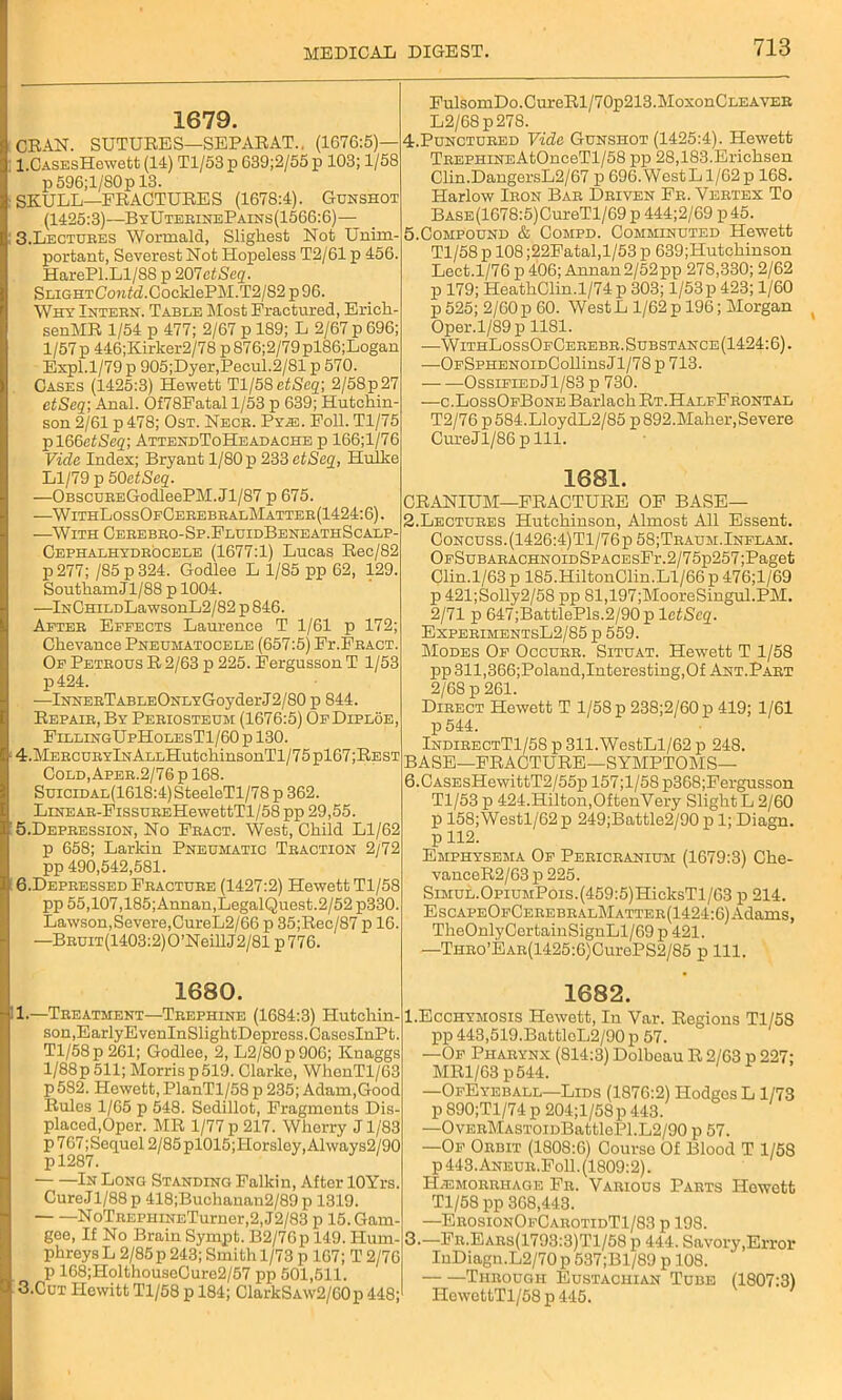 1679. ORAN. SUTURES—SEPARAT.. (1676:5)— l.CASEsHewett (14) Tl/53 p 639;2/55 p 103; 1/58 p 596; 1/80 p 13. SKULL—FRACTURES (1678:4). Gunshot (1425:3)—ByUteeinePains(1566:6)— 3. Lectubes Wormald, Sligkest Not Unim- portant, Severest Not Hopeless T2/61 p 456. HarePl.Ll/88 p 207etSeq. SLiGHTCow<<i.CocMePM.T2/82 p 96. Why Intebn. Table Most Fractured, Erick- senMR 1/54 p 477; 2/67 p 189; L 2/67 p 696; 1/57p 446;Kirker2/78 p 876;2/79pl86;Logan Expl.1/79 p 905;Dyer,Pecul.2/81 p 570. Cases (1425:3) Hewett Tl/58 etSeq; 2/58p27 etSeq; Anal. Of78Fatal 1/53 p 639; Hutchin- son 2/61 p 478; Ost. Nece. Py.33. Foil. Tl/75 pl66etSeq; AttendToHeadache p 166;l/76 Vide Index; Bryant 1/80 p 233 etSeq, Hulke Ll/79 p 50etSeq. —OBScuBEGodleePM.Jl/87 p 675. —WithLossOfCebebbalMattee(1424:6). —With Ceeebeo-Sp.FluidBeneathScalp- Cephalhydeocele (1677:1) Lucas Rec/82 p277; /85p324. Godlee L 1/85 pp 62, 129. Soutkam Jl/88 p 1004. —lNCHiLDLawsonL2/82 p 846. Aftee Effects Laurence T 1/61 p 172; Ckevance Pneumatocele (657:5) Fr.FEACT. Of Petbous R 2/63 p 225. Fergusson T 1/53 p424. —lNNEETABLEONLYGoyderJ2/80 p 844. Repaib, By Pebiosteum (1676:5) OfDiploe, FillingUpHolesT1/60 p 130. 4. MEECUEYlNALLHutchinsonTl/75pl67;REST Cold, Apee. 2/76 p 168. SuiciDAL(1618:4)SteeleTl/78 p 362. LiNEAB-FissuEEHewettTl/58 pp 29,55. 5. Depbession, No Fbact. West, Child Ll/62 p 658; Larkin Pneumatic Teaction 2/72 pp 490,542,581. 6. Depbessed Feactube (1427:2) Hewett Tl/58 pp 55,107,185;Annan,LegalQuest.2/52 p330. Lawson, Severe, CureL2/66 p 35;Rec/87 p 16. —BBUiT(1403:2)O’NeillJ2/81 p776. FulsoruDo.CureRl/70p213.MoxonCLEAVEB L2/68p278. 4. Punctueed Vide Gunshot (1425:4). Hewett TBEPHiNEAtOnceTl/58 pp 28,183.Ericksen Clin.DangersL2/67 p 696.WestLl/62p 168. Harlow Ieon Bab Dbiven Fb. Vebtex To BASE(1678:5)CureTl/69 p 444;2/69 p45. 5. Compound & Compd. Comminuted Hewett Tl/58 p 108 ;22Fatal,l/53 p 639;Hutckinson Lect.1/76 p 406; Annan2/52pp 278,330; 2/62 p 179; HeatkClin.1/74 p 303; 1/53p 423; 1/60 p 525; 2/60 p 60. WestL 1/62 p 196; Morgan Oper.l/89p 1181. —WithLossOfCeeebb. Substance(1424: 6). ■—OFSPHENOiDCollins J1/78 p 713. OssifledJI/83 p 730. —c.LossOfBone Barlach Rt.HalfFbontal T2/76 p 584.LloydL2/85 p 892.Maher,Severe CureJl/86 p 111. 1681. CRANIUM—FRACTURE OF BASE— 2.Lectubes Hutchinson, Almost All Essent. Concuss. (1426:4)Tl/76p 58;Teaum.Inflam. OFSuBAEACHNOiDSPACEsFr.2/75p257;Paget Clin.1/63 p 185.HiltonClin.Ll/66 p 476;l/69 p 421;Solly2/58 pp 81,197;MooreSingul.PM. 2/71 p 647;BattlePls.2/90p 1 etSeq. ExpeeimentsL2/85 p 559. Modes Of Occube. Situat. Hewett T 1/58 pp 311,366;Poland, Interesting, Of Ant.Pabt 2/68 p 261. Dieect Hewett T 1/58 p 238;2/60 po 419; 1/61 p 544. IndibectT1/58 p 311.WestLl/62 p 248. BASE—FRACTURE—SYMPTOMS— 6. CASEsHewittT2/55p 157;l/58p368;Fergusson Tl/53 p 424.Hilton,OftenVery Slight L 2/60 p 158;Westl/62 p 249;Battle2/90 p 1; Diagn. p 112. Emphysema Of Peeicbanium (1679:3) Che- vanceR2/63 p 225. Simul.0piumPois.(459:5) HicksT 1 /63 p 214. EscAPEOFCEBEBBALMATTEB(1424:6)Adams, TheOnlyCertainSignLl/69 p 421. —THB0’EAB(1425:6)CurePS2/85 p 111. 1680. 1.—Teeatment—Tbephine (1684:3) Hutchin- son,EarlyEvenlnSlightDepress.CasesInPt. Tl/58 p 261; Godlee, 2, L2/80p906; Knaggs 1/88 p 511; Morris p 519. Clarke, WhenTl/63 p 582. Hewett, PlanTl/58 p 235; Adam,Good Rules 1/65 p 548. Sedillot, Fragments Dis- placed,Oper. MR 1/77 p 217. Wherry J1/83 p 767; Sequol 2/85 pl015; Horsley, A1 ways2190 pl287. In Long Standing Falkin, After lOYrs Cure J1/88 p 418;Buchanau2/89 p 1319. NoTBEPHiNETurner,2, J2/83 p 15. Gam gee, If No Brain Sympt. B2/76p 149. Hum- phreys L 2/85 p 243; Smith 1/73 p 167; T 2/76 p 168;HolthouseCure2/57 pp 501,511. 3.Cut Hewitt Tl/58 p 184; ClarkSAw2/60p 448; 1682. I.Ecchymosis Hewett, In Var. Regions Tl/58 pp 443,519.BattleL2/90 p 57. —Of Phabynx (814:3) Dolbeau R 2/63 p 227; MR1/63 p544. —OfEyeball—Lids (1876:2) Hodges L 1/73 p 890;Tl/74 p 204;l/58p 443. —OvEBMASTOiDBattlePl.L2/90 p 57. —Of Oebit (1808:6) Course Of Blood T 1/58 p 443. Aneue.FoII . (1809:2). H.-emobeitage Fb. Vabious Paets Hewett Tl/58 pp 368,443. —EeosionOfCabotidT1/83 p 198. 3-—Fb.Eabs(1793:3)T1/58 p 444. Savory,Error IuDiagn.L2/70 p 537;Bl/89 p 108. Thbough Eustachian Tube (1807:3) HowottTl/58 p 445.