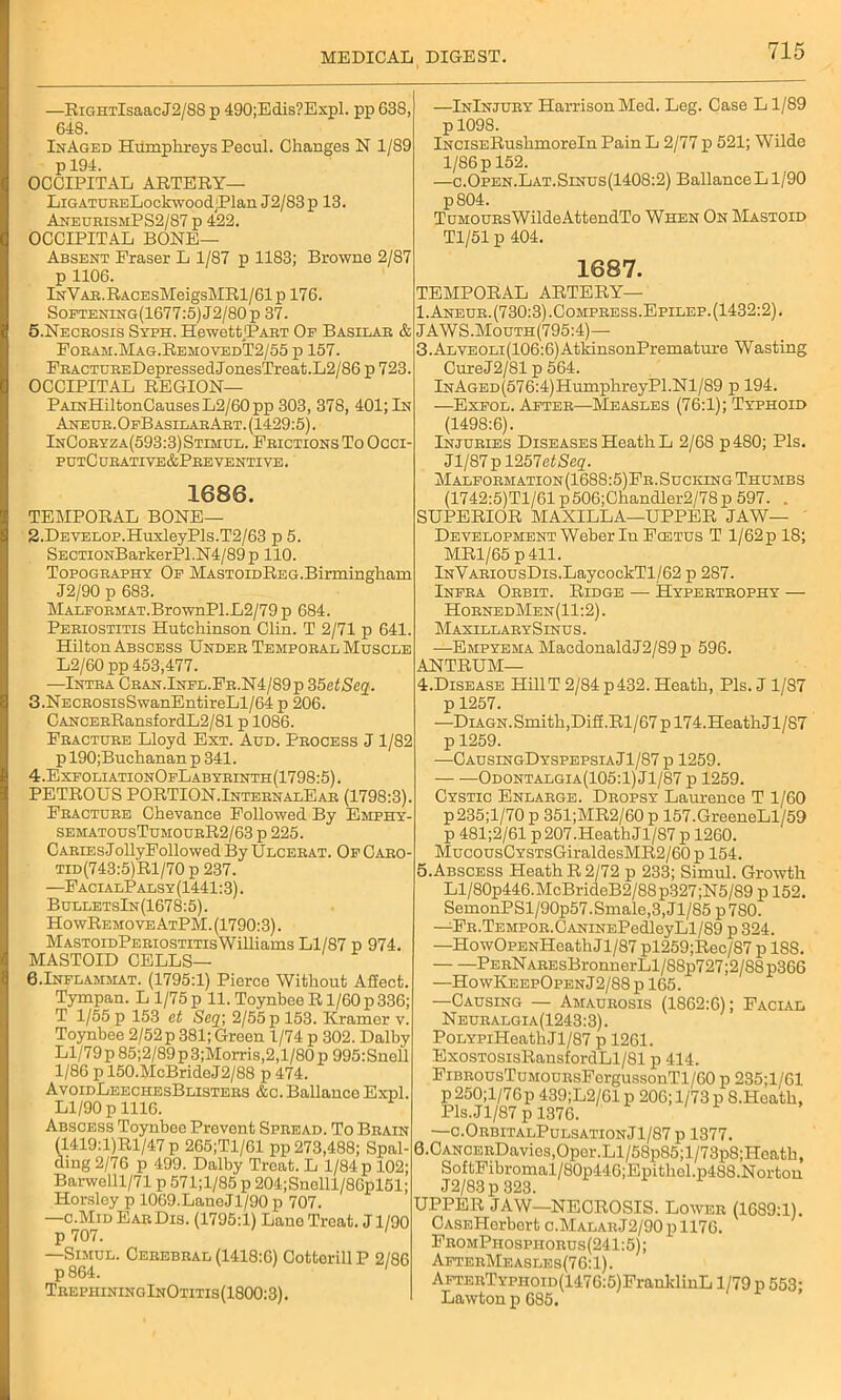 —RiGHTlsaacJ2/88 p 490;Edis?Expl. pp 638, 648. InAged Humphreys Pecul. Changes N 1/89 p 194. OCCIPITAL ARTERY— LiGATUBELockwoodjPlan J2/83p 13. AneubxsmPS2/87 p 422. OCCIPITAL BONE— Absent Fraser L 1/87 p 1183; Browne 2/87 p 1106. lNYAB.RACEsMeigsMRl/61p 176. Softening(1677:5)J2/80p 37. 5.Necrosis Syph. HewettJPART Of Basilar & Forah.Mag.RehovedT2/55 p 157. FRACTUREDepressedJonesTreat.L2/86 p 723. OCCIPITAL REGION— PAmHiltonCausesL2/60pp 303, 378, 401; In Aneur.OfBasilarArt. (1429:5). InCoryza(593:3)Stimul. Frictions To Occi- putC ur ative&Pre venti ve . 1686. TEMPORAL BONE— —InInjury Harrison Med. Leg. Case L1/89 p 1098. iNCiSERuskmoreln Pain L 2/77 p 521; Wilde 1/86 p 152. —c.Open.Lat.Sinus(1408:2) BallanceLl/90 pS04. TuMOURsWildeAttendTo When On Mastoid Tl/51 p 404. 1687. TEMPORAL ARTERY— I.Aneur. (730:3).Comfress.Epilep. (1432:2). JAWS.Mouth(795:4)— 3.Alveoli(106:6)AtkinsonPremature Wasting CureJ2/81 p 564. lNAGED(576:4)HumphreyPl.Nl/89 p 194. —Exfol. After—Measles (76:1); Typhoid (1498:6). Injuries Diseases Heath L 2/68 p480; Pis. Jl/S7pl257eiSeg. Malformation(1688:5)Fr.Sucking Thumbs (1742:5)T1/61 p 506;Chandler2/78 p 597. . SUPERIOR MAXILLA—UPPER JAW— 2. Develop.HuxleyPls.T2/63 p 5. SECTi0NBarkerPl.N4/89p 110. Topography Of MASTOiDREG.Birmingham J2/90 p 683. MALFORMAT.BrownPl.L2/79p 684. Periostitis Hutchinson Clin. T 2/71 p 641. Hilton Abscess Under Temporal Muscle L2/60 pp 453,477. —Intra Cran.Infl.Fr.N4/89p 35 etSeq. 3. NECROsisSwanEntireLl/64 p 206. CANCERRansfordL2/81 p 1086. Fracture Lloyd Ext. Aud. Process J 1/82 p 190;Buchanan p 341. 4. ExfoliationOfLabyrinth(1798:5). PETROUS PORTION.InternalEar (1798:3). Fracture Chevance Followed By Emphy- sematousTumourR2/63 p 225. Caries J ollyFollowed By Ulcerat. Of Caro- tid(743:5)R1/70 p 237. —FacialP alsy (1441:3). BulletsIn(1678:5). HowRemove AtPM. (1790:3). MASTomPERiosTiTisWilliams Ll/87 p 974. MASTOID CELLS— G.Inflammat. (1795:1) Pierce Without Affect. Tympan. L 1/75 p 11. Toynbee R1/60 p 336; T 1/55 p 153 et Sey, 2/55 p 153. Kramer v. Toynbee 2/52p 381; Green 1/74 p 302. Dalby Ll/79 p 85;2/89p 3;Morris,2,1/80 p 995:Snell 1/86 p 150.McBrideJ2/88 p 474. AvoidLeechesBlisters &o. Ballance Expl. Ll/90 p 1116. Abscess Toynbee Prevent Spread. To Brain (1419:l)Rl/47 p 265;T1/61 pp 273,488; Spal- ding 2/76 p 499. Dalby Treat. L 1/84 p 102; Barwelll/71 p 571;l/85 p 204;Snclll/86pl51; Horsley p 1069.LaneJl/90 p 707. —c.Mid EarDis. (1795:1) Lano Treat. J1/90 p 707. —Simul. Cerebral (1418:6) Cottorill P 2/86 p864. ' TrephiningInOtitis(1800:3). Development Weber In Fcetus T l/62p 18; MR1/65 p 411. lNVARiousDis.LaycockTl/62 p 287. Infra Orbit. Ridge — Hypertrophy — HornedMen(11:2). MaxillarySinus. —Empyema MacdonaldJ2/89p 596. ANTRUM— 4. Disease HillT 2/84 p432. Heath, Pis. J 1/87 p1257. —DiAGN.Smith,Diff.Rl/67p 174.HeathJl/87 ! p 1259. —CausingDyspepsiaJ1/87 p 1259. — —Odontalgia(105:1) Jl/87 p 1259. Cystic Enlarge. Dropsy Laurence T 1/60 p235;l/70 p 351;MR2/60 p 157.GreeneLl/59 p 481;2/61 p207.HeathJl/87 p 1260. MucousCYSTsGiraldesMR2/60 p 154. 5. Abscess Heath R 2/72 p 233; Simul. Growth Ll/80p446.McBrideB2/88 p327 ;N5/89 p 152. SemonPSl/90p57.Smale,3,Jl/85p780. —FR.TEMPOR.CANiNEPedleyLl/89 p 324. —HowOpENHeathJl/87 pl259;Rec/87 p 18S. PERNAREsBronnerLl/88p727;2/88p366 —HowKeepOpenJ2/88p 165. —Causing — Amaurosis (1862:6); Facial Neuralgia(1243:3) . PoLYPiHeathJl/87 p 1261. ExosTOSisRansfordLl/81 p 414. FiBRousTuMOURsForgussonTl/60 p 235;1/61 p250;l/76p 439;L2/61 p 206; 1/73 p S.Hcath, Pis. Jl/87 p 1376. —o.OrbitalPulsationJ1/87p 1377. 0.CANCERDavies,Opor.Ll/58p85;l/73p8;Heath, SoftFibromal/80p446;Epitliel.p488.Norton J2/83p 323. UPPER JAW—NECROSIS. Lower (1689:1). CASElIorbert c.MalarJ2/90 p 1176. FromPhosphorus(241:5); AfterMeasles(76:1). AFTERTYPHOiD(1476:5)FrankliuL 1/79 p 553; Lawton p 685.